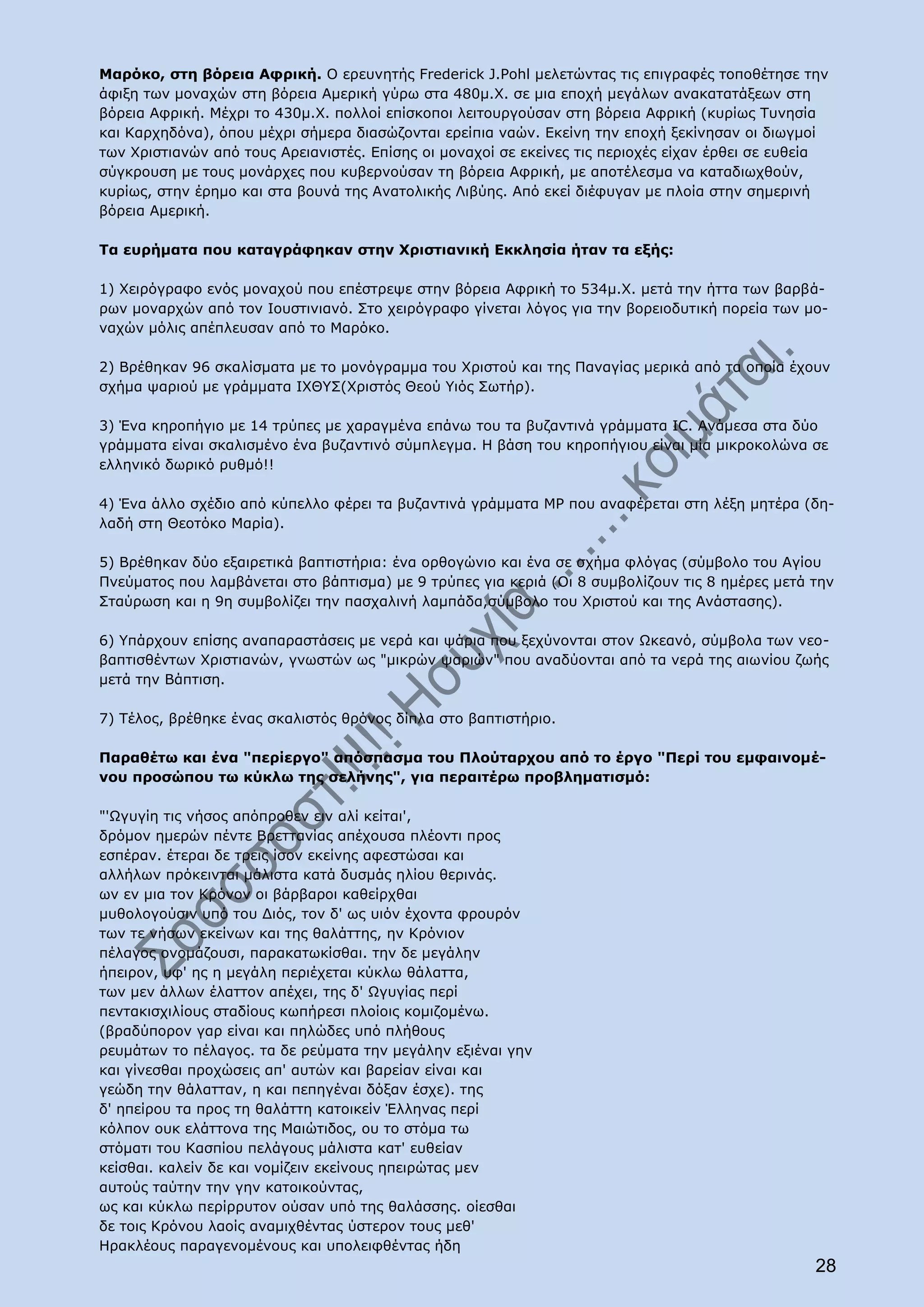 Μαρόκο, στη βόρεια Αφρική. Ο ερευνητής Frederick J.Pohl μελετώντας τις επιγραφές τοποθέτησε την
άφιξη των μοναχών στη βόρεια Αμερική γύρω στα 480μ.Χ. σε μια εποχή μεγάλων ανακατατάξεων στη
βόρεια Αφρική. Μέχρι το 430μ.Χ. πολλοί επίσκοποι λειτουργούσαν στη βόρεια Αφρική (κυρίως Τυνησία
και Καρχηδόνα), όπου μέχρι σήμερα διασώζονται ερείπια ναών. Εκείνη την εποχή ξεκίνησαν οι διωγμοί
των Χριστιανών από τους Αρειανιστές. Επίσης οι μοναχοί σε εκείνες τις περιοχές είχαν έρθει σε ευθεία
σύγκρουση με τους μονάρχες που κυβερνούσαν τη βόρεια Αφρική, με αποτέλεσμα να καταδιωχθούν,
κυρίως, στην έρημο και στα βουνά της Ανατολικής Λιβύης. Από εκεί διέφυγαν με πλοία στην σημερινή
βόρεια Αμερική.

Τα ευρήματα που καταγράφηκαν στην Χριστιανική Εκκλησία ήταν τα εξής:

1) Χειρόγραφο ενός μοναχού που επέστρεψε στην βόρεια Αφρική το 534μ.Χ. μετά την ήττα των βαρβά-
ρων μοναρχών από τον Ιουστινιανό. Στο χειρόγραφο γίνεται λόγος για την βορειοδυτική πορεία των μο-
ναχών μόλις απέπλευσαν από το Μαρόκο.

2) Βρέθηκαν 96 σκαλίσματα με το μονόγραμμα του Χριστού και της Παναγίας μερικά από τα οποία έχουν
σχήμα ψαριού με γράμματα ΙΧΘΥΣ(Χριστός Θεού Υιός Σωτήρ).

3) Ένα κηροπήγιο με 14 τρύπες με χαραγμένα επάνω του τα βυζαντινά γράμματα IC. Ανάμεσα στα δύο
γράμματα είναι σκαλισμένο ένα βυζαντινό σύμπλεγμα. Η βάση του κηροπήγιου είναι μία μικροκολώνα σε
ελληνικό δωρικό ρυθμό!!

4) Ένα άλλο σχέδιο από κύπελλο φέρει τα βυζαντινά γράμματα ΜΡ που αναφέρεται στη λέξη μητέρα (δη-
λαδή στη Θεοτόκο Μαρία).

5) Βρέθηκαν δύο εξαιρετικά βαπτιστήρια: ένα ορθογώνιο και ένα σε σχήμα φλόγας (σύμβολο του Αγίου
Πνεύματος που λαμβάνεται στο βάπτισμα) με 9 τρύπες για κεριά (Οι 8 συμβολίζουν τις 8 ημέρες μετά την
Σταύρωση και η 9η συμβολίζει την πασχαλινή λαμπάδα,σύμβολο του Χριστού και της Ανάστασης).

6) Υπάρχουν επίσης αναπαραστάσεις με νερά και ψάρια που ξεχύνονται στον Ωκεανό, σύμβολα των νεο-
βαπτισθέντων Χριστιανών, γνωστών ως "μικρών ψαριών" που αναδύονται από τα νερά της αιωνίου ζωής
μετά την Βάπτιση.

7) Τέλος, βρέθηκε ένας σκαλιστός θρόνος δίπλα στο βαπτιστήριο.

Παραθέτω και ένα "περίεργο" απόσπασμα του Πλούταρχου από το έργο "Περί του εμφαινομέ-
νου προσώπου τω κύκλω της σελήνης", για περαιτέρω προβληματισμό:

"'Ωγυγίη τις νήσος απόπροθεν ειν αλί κείται',
δρόμον ημερών πέντε Βρεττανίας απέχουσα πλέοντι προς
εσπέραν. έτεραι δε τρεις ίσον εκείνης αφεστώσαι και
αλλήλων πρόκεινται μάλιστα κατά δυσμάς ηλίου θερινάς.
ων εν μια τον Κρόνον οι βάρβαροι καθείρχθαι
μυθολογούσιν υπό του Διός, τον δ' ως υιόν έχοντα φρουρόν
των τε νήσων εκείνων και της θαλάττης, ην Κρόνιον
πέλαγος ονομάζουσι, παρακατωκίσθαι. την δε μεγάλην
ήπειρον, υφ' ης η μεγάλη περιέχεται κύκλω θάλαττα,
των μεν άλλων έλαττον απέχει, της δ' Ωγυγίας περί
πεντακισχιλίους σταδίους κωπήρεσι πλοίοις κομιζομένω.
(βραδύπορον γαρ είναι και πηλώδες υπό πλήθους
ρευμάτων το πέλαγος. τα δε ρεύματα την μεγάλην εξιέναι γην
και γίνεσθαι προχώσεις απ' αυτών και βαρείαν είναι και
γεώδη την θάλατταν, η και πεπηγέναι δόξαν έσχε). της
δ' ηπείρου τα προς τη θαλάττη κατοικείν Έλληνας περί
κόλπον ουκ ελάττονα της Μαιώτιδος, ου το στόμα τω
στόματι του Κασπίου πελάγους μάλιστα κατ' ευθείαν
κείσθαι. καλείν δε και νομίζειν εκείνους ηπειρώτας μεν
αυτούς ταύτην την γην κατοικούντας,
ως και κύκλω περίρρυτον ούσαν υπό της θαλάσσης. οίεσθαι
δε τοις Κρόνου λαοίς αναμιχθέντας ύστερον τους μεθ'
Ηρακλέους παραγενομένους και υπολειφθέντας ήδη
                                                                                                  28
 