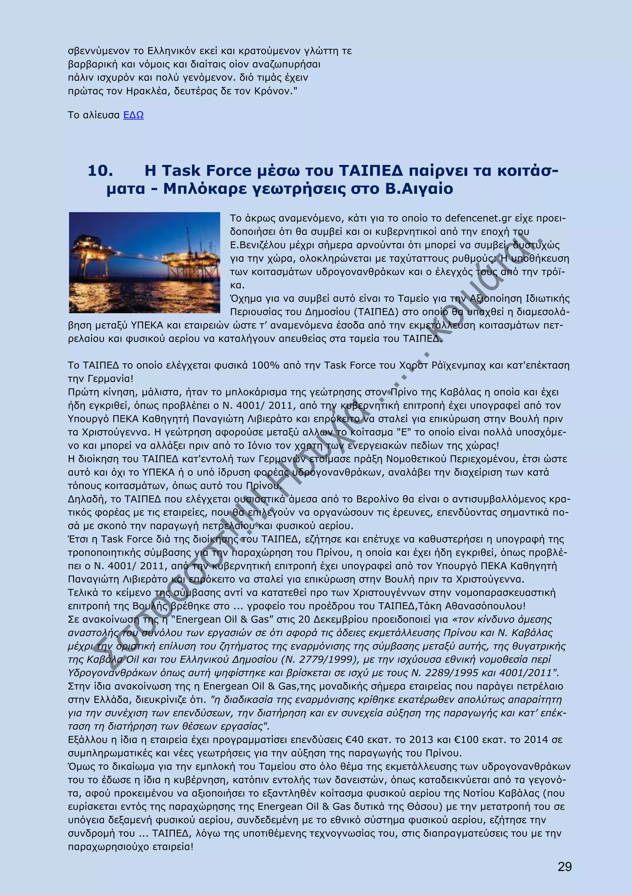 σβεννύμενον το Ελληνικόν εκεί και κρατούμενον γλώττη τε
βαρβαρική και νόμοις και διαίταις οίον αναζωπυρήσαι
πάλιν ισχυρόν και πολύ γενόμενον. διό τιμάς έχειν
πρώτας τον Ηρακλέα, δευτέρας δε τον Κρόνον."

Το αλίευσα ΕΔΩ




   10.   Η Task Force μέσω του ΤΑΙΠΕΔ παίρνει τα κοιτάσ-
     ματα - Μπλόκαρε γεωτρήσεις στο Β.Αιγαίο
                                Το άκρως αναμενόμενο, κάτι για το οποίο το defencenet.gr είχε προει-
                                δοποιήσει ότι θα συμβεί και οι κυβερνητικοί από την εποχή του
                                Ε.Βενιζέλου μέχρι σήμερα αρνούνται ότι μπορεί να συμβεί, δυστυχώς
                                για την χώρα, ολοκληρώνεται με ταχύταττους ρυθμούς: Η υποθήκευση
                                των κοιτασμάτων υδρογονανθράκων και ο έλεγχός τους από την τρόϊ-
                                κα.
                                Όχημα για να συμβεί αυτό είναι το Ταμείο για την Αξιοποίηση Ιδιωτικής
                                Περιουσίας του Δημοσίου (ΤΑΙΠΕΔ) στο οποίο θα υπαχθεί η διαμεσολά-
βηση μεταξύ ΥΠΕΚΑ και εταιρειών ώστε τ’ αναμενόμενα έσοδα από την εκμετάλλευση κοιτασμάτων πετ-
ρελαίου και φυσικού αερίου να καταλήγουν απευθείας στα ταμεία του ΤΑΙΠΕΔ.

Το ΤΑΙΠΕΔ το οποίο ελέγχεται φυσικά 100% από την Task Force του Χορστ Ράϊχενμπαχ και κατ'επέκταση
την Γερμανία!
Πρώτη κίνηση, μάλιστα, ήταν το μπλοκάρισμα της γεώτρησης στον Πρίνο της Καβάλας η οποία και έχει
ήδη εγκριθεί, όπως προβλέπει ο Ν. 4001/ 2011, από την κυβερνητική επιτροπή έχει υπογραφεί από τον
Υπουργό ΠΕΚΑ Καθηγητή Παναγιώτη Λιβιεράτο και επρόκειτο να σταλεί για επικύρωση στην Βουλή πριν
τα Χριστούγεννα. Η γεώτρηση αφορούσε μεταξύ αλλων το κοίτασμα "Ε" το οποίο είναι πολλά υποσχόμε-
νο και μπορεί να αλλάξει πριν από το Ιόνιο τον χαρτη των ενεργειακών πεδίων της χώρας!
Η διοίκηση του ΤΑΙΠΕΔ κατ'εντολή των Γερμανών ετοίμασε πράξη Νομοθετικού Περιεχομένου, έτσι ώστε
αυτό και όχι το ΥΠΕΚΑ ή ο υπό ίδρυση φορέας υδρογονανθράκων, αναλάβει την διαχείριση των κατά
τόπους κοιτασμάτων, όπως αυτό του Πρίνου.
Δηλαδή, το ΤΑΙΠΕΔ που ελέγχεται ουσιαστικά άμεσα από το Βερολίνο θα είναι ο αντισυμβαλλόμενος κρα-
τικός φορέας με τις εταιρείες, που θα επιλεγούν να οργανώσουν τις έρευνες, επενδύοντας σημαντικά πο-
σά με σκοπό την παραγωγή πετρελαίου και φυσικού αερίου.
Έτσι η Task Force διά της διοίκησης του ΤΑΙΠΕΔ, εζήτησε και επέτυχε να καθυστερήσει η υπογραφή της
τροποποιητικής σύμβασης για την παραχώρηση του Πρίνου, η οποία και έχει ήδη εγκριθεί, όπως προβλέ-
πει ο Ν. 4001/ 2011, από την κυβερνητική επιτροπή έχει υπογραφεί από τον Υπουργό ΠΕΚΑ Καθηγητή
Παναγιώτη Λιβιεράτο και επρόκειτο να σταλεί για επικύρωση στην Βουλή πριν τα Χριστούγεννα.
Τελικά το κείμενο της σύμβασης αντί να κατατεθεί προ των Χριστουγέννων στην νομοπαρασκευαστική
επιτροπή της Βουλής βρέθηκε στο ... γραφείο του προέδρου του ΤΑΙΠΕΔ,Τάκη Αθανασόπουλου!
Σε ανακοίνωση της η “Energean Oil & Gas” στις 20 Δεκεμβρίου προειδοποιεί για «τον κίνδυνο άμεσης
αναστολής του συνόλου των εργασιών σε ότι αφορά τις άδειες εκμετάλλευσης Πρίνου και Ν. Καβάλας
μέχρι την οριστική επίλυση του ζητήματος της εναρμόνισης της σύμβασης μεταξύ αυτής, της θυγατρικής
της Καβάλα Oil και του Ελληνικού Δημοσίου (Ν. 2779/1999), με την ισχύουσα εθνική νομοθεσία περί
Υδρογονανθράκων όπως αυτή ψηφίστηκε και βρίσκεται σε ισχύ με τους Ν. 2289/1995 και 4001/2011".
Στην ίδια ανακοίνωση της η Energean Oil & Gas,της μοναδικής σήμερα εταιρείας που παράγει πετρέλαιο
στην Ελλάδα, διευκρίνιζε ότι. "η διαδικασία της εναρμόνισης κρίθηκε εκατέρωθεν απολύτως απαραίτητη
για την συνέχιση των επενδύσεων, την διατήρηση και εν συνεχεία αύξηση της παραγωγής και κατ’ επέκ-
ταση τη διατήρηση των θέσεων εργασίας".
Εξάλλου η ίδια η εταιρεία έχει προγραμματίσει επενδύσεις €40 εκατ. το 2013 και €100 εκατ. το 2014 σε
συμπληρωματικές και νέες γεωτρήσεις για την αύξηση της παραγωγής του Πρίνου.
Όμως το δικαίωμα για την εμπλοκή του Ταμείου στο όλο θέμα της εκμετάλλευσης των υδρογονανθράκων
του το έδωσε η ίδια η κυβέρνηση, κατόπιν εντολής των δανειστών, όπως καταδεικνύεται από τα γεγονό-
τα, αφού προκειμένου να αξιοποιήσει το εξαντληθέν κοίτασμα φυσικού αερίου της Νοτίου Καβάλας (που
ευρίσκεται εντός της παραχώρησης της Energean Oil & Gas δυτικά της Θάσου) με την μετατροπή του σε
υπόγεια δεξαμενή φυσικού αερίου, συνδεδεμένη με το εθνικό σύστημα φυσικού αερίου, εζήτησε την
συνδρομή του ... ΤΑΙΠΕΔ, λόγω της υποτιθέμενης τεχνογνωσίας του, στις διαπραγματεύσεις του με την
παραχωρησιούχο εταιρεία!

                                                                                                  29
 