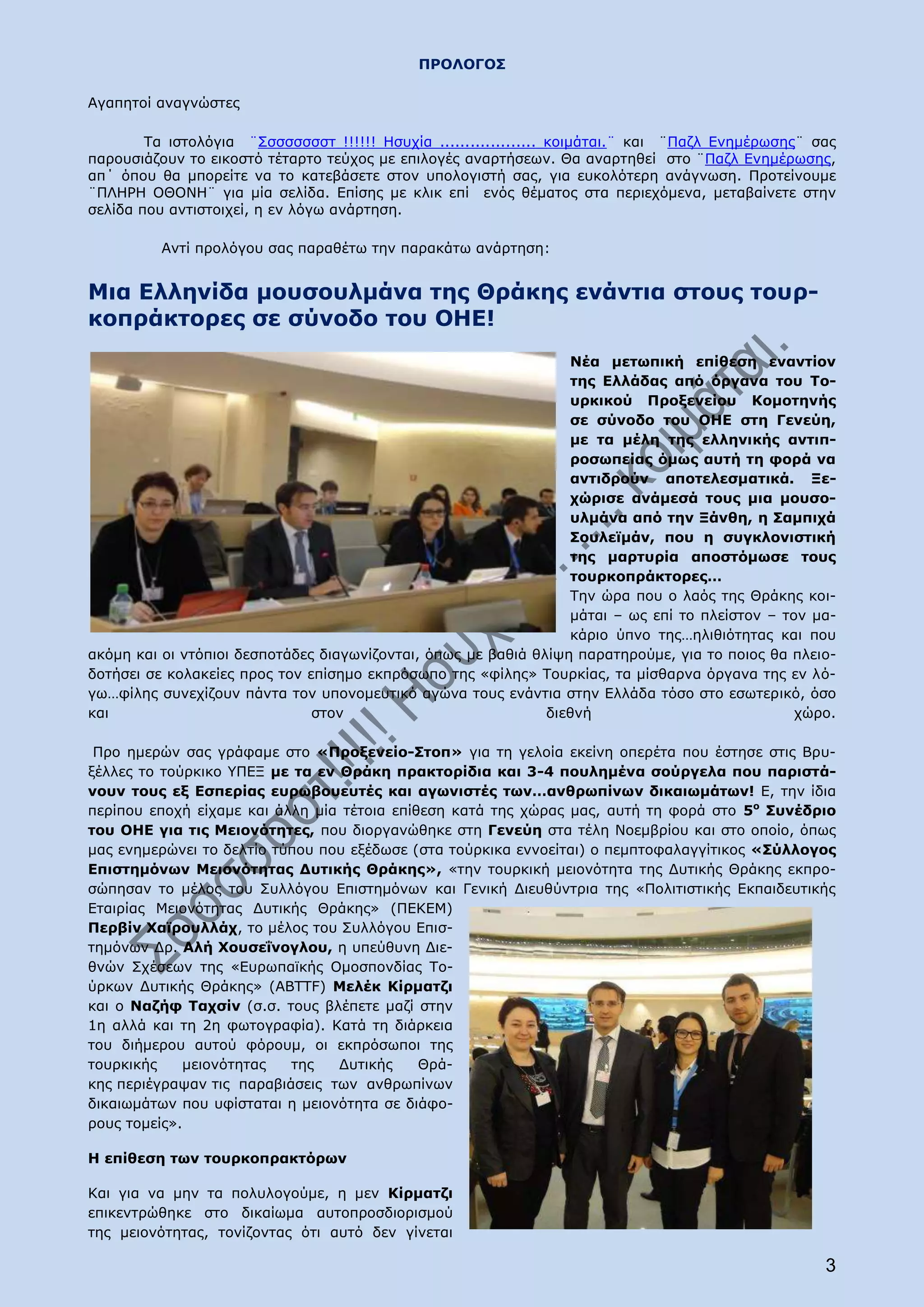 ΠΡΟΛΟΓΟΣ

Αγαπητοί αναγνώστες

        Τα ιστολόγια ¨Σσσσσσσστ !!!!!! Ησυχία ................... κοιμάται.¨ και ¨Παζλ Ενημέρωσης¨ σας
παρουσιάζουν το εικοστό τέταρτο τεύχος με επιλογές αναρτήσεων. Θα αναρτηθεί στο ¨Παζλ Ενημέρωσης,
απ΄ όπου θα μπορείτε να το κατεβάσετε στον υπολογιστή σας, για ευκολότερη ανάγνωση. Προτείνουμε
¨ΠΛΗΡΗ ΟΘΟΝΗ¨ για μία σελίδα. Επίσης με κλικ επί ενός θέματος στα περιεχόμενα, μεταβαίνετε στην
σελίδα που αντιστοιχεί, η εν λόγω ανάρτηση.

          Αντί προλόγου σας παραθέτω την παρακάτω ανάρτηση:


Μια Ελληνίδα μουσουλμάνα της Θράκης ενάντια στους τουρ-
κοπράκτορες σε σύνοδο του ΟΗΕ!
                                                                  Νέα μετωπική επίθεση εναντίον
                                                                  της Ελλάδας από όργανα του Το-
                                                                  υρκικού Προξενείου Κομοτηνής
                                                                  σε σύνοδο του ΟΗΕ στη Γενεύη,
                                                                  με τα μέλη της ελληνικής αντιπ-
                                                                  ροσωπείας όμως αυτή τη φορά να
                                                                  αντιδρούν αποτελεσματικά. Ξε-
                                                                  χώρισε ανάμεσά τους μια μουσο-
                                                                  υλμάνα από την Ξάνθη, η Σαμπιχά
                                                                  Σουλεϊμάν, που η συγκλονιστική
                                                                  της μαρτυρία αποστόμωσε τους
                                                                  τουρκοπράκτορες…
                                                                  Την ώρα που ο λαός της Θράκης κοι-
                                                                  μάται – ως επί το πλείστον – τον μα-
                                                                  κάριο ύπνο της…ηλιθιότητας και που
ακόμη και οι ντόπιοι δεσποτάδες διαγωνίζονται, όπως με βαθιά θλίψη παρατηρούμε, για το ποιος θα πλειο-
δοτήσει σε κολακείες προς τον επίσημο εκπρόσωπο της «φίλης» Τουρκίας, τα μίσθαρνα όργανα της εν λό-
γω…φίλης συνεχίζουν πάντα τον υπονομευτικό αγώνα τους ενάντια στην Ελλάδα τόσο στο εσωτερικό, όσο
και                            στον                            διεθνή                            χώρο.

 Προ ημερών σας γράφαμε στο «Προξενείο-Στοπ» για τη γελοία εκείνη οπερέτα που έστησε στις Βρυ-
ξέλλες το τούρκικο ΥΠΕΞ με τα εν Θράκη πρακτορίδια και 3-4 πουλημένα σούργελα που παριστά-
νουν τους εξ Εσπερίας ευρωβουευτές και αγωνιστές των…ανθρωπίνων δικαιωμάτων! Ε, την ίδια
περίπου εποχή είχαμε και άλλη μία τέτοια επίθεση κατά της χώρας μας, αυτή τη φορά στο 5ο Συνέδριο
του ΟΗΕ για τις Μειονότητες, που διοργανώθηκε στη Γενεύη στα τέλη Νοεμβρίου και στο οποίο, όπως
μας ενημερώνει το δελτίο τύπου που εξέδωσε (στα τούρκικα εννοείται) ο πεμπτοφαλαγγίτικος «Σύλλογος
Επιστημόνων Μειονότητας Δυτικής Θράκης», «την τουρκική μειονότητα της Δυτικής Θράκης εκπρο-
σώπησαν το μέλος του Συλλόγου Επιστημόνων και Γενική Διευθύντρια της «Πολιτιστικής Εκπαιδευτικής
Εταιρίας Μειονότητας Δυτικής Θράκης» (ΠΕΚΕΜ)
Περβίν Χαϊρουλλάχ, το μέλος του Συλλόγου Επισ-
τημόνων Δρ. Αλή Χουσεΐνογλου, η υπεύθυνη Διε-
θνών Σχέσεων της «Ευρωπαϊκής Ομοσπονδίας Το-
ύρκων Δυτικής Θράκης» (ABTTF) Μελέκ Κίρματζι
και ο Ναζήφ Ταχσίν (σ.σ. τους βλέπετε μαζί στην
1η αλλά και τη 2η φωτογραφία). Κατά τη διάρκεια
του διήμερου αυτού φόρουμ, οι εκπρόσωποι της
τουρκικής    μειονότητας   της   Δυτικής     Θρά-
κης περιέγραψαν τις παραβιάσεις των ανθρωπίνων
δικαιωμάτων που υφίσταται η μειονότητα σε διάφο-
ρους τομείς».

Η επίθεση των τουρκοπρακτόρων

Και για να μην τα πολυλογούμε, η μεν Κίρματζι
επικεντρώθηκε στο δικαίωμα αυτοπροσδιορισμού
της μειονότητας, τονίζοντας ότι αυτό δεν γίνεται

                                                                                                    3
 