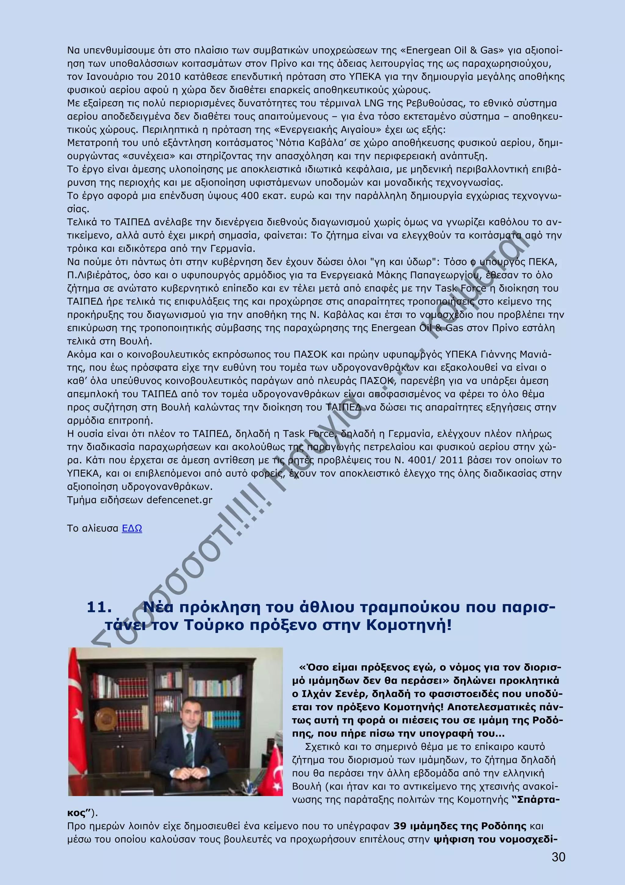 Να υπενθυμίσουμε ότι στο πλαίσιο των συμβατικών υποχρεώσεων της «Energean Oil & Gas» για αξιοποί-
ηση των υποθαλάσσιων κοιτασμάτων στον Πρίνο και της άδειας λειτουργίας της ως παραχωρησιούχου,
τον Ιανουάριο του 2010 κατάθεσε επενδυτική πρόταση στο ΥΠΕΚΑ για την δημιουργία μεγάλης αποθήκης
φυσικού αερίου αφού η χώρα δεν διαθέτει επαρκείς αποθηκευτικούς χώρους.
Με εξαίρεση τις πολύ περιορισμένες δυνατότητες του τέρμιναλ LNG της Ρεβυθούσας, το εθνικό σύστημα
αερίου αποδεδειγμένα δεν διαθέτει τους απαιτούμενους – για ένα τόσο εκτεταμένο σύστημα – αποθηκευ-
τικούς χώρους. Περιληπτικά η πρόταση της «Ενεργειακής Αιγαίου» έχει ως εξής:
Μετατροπή του υπό εξάντληση κοιτάσματος ‘Νότια Καβάλα’ σε χώρο αποθήκευσης φυσικού αερίου, δημι-
ουργώντας «συνέχεια» και στηρίζοντας την απασχόληση και την περιφερειακή ανάπτυξη.
Το έργο είναι άμεσης υλοποίησης με αποκλειστικά ιδιωτικά κεφάλαια, με μηδενική περιβαλλοντική επιβά-
ρυνση της περιοχής και με αξιοποίηση υφιστάμενων υποδομών και μοναδικής τεχνογνωσίας.
Το έργο αφορά μια επένδυση ύψους 400 εκατ. ευρώ και την παράλληλη δημιουργία εγχώριας τεχνογνω-
σίας.
Τελικά το ΤΑΙΠΕΔ ανέλαβε την διενέργεια διεθνούς διαγωνισμού χωρίς όμως να γνωρίζει καθόλου το αν-
τικείμενο, αλλά αυτό έχει μικρή σημασία, φαίνεται: Το ζήτημα είναι να ελεγχθούν τα κοιτάσματα από την
τρόικα και ειδικότερα από την Γερμανία.
Να πούμε ότι πάντως ότι στην κυβέρνηση δεν έχουν δώσει όλοι "γη και ύδωρ": Τόσο ο υπουργός ΠΕΚΑ,
Π.Λιβιέράτος, όσο και ο υφυπουργός αρμόδιος για τα Ενεργειακά Μάκης Παπαγεωργίου, έθεσαν το όλο
ζήτημα σε ανώτατο κυβερνητικό επίπεδο και εν τέλει μετά από επαφές με την Task Force η διοίκηση του
ΤΑΙΠΕΔ ήρε τελικά τις επιφυλάξεις της και προχώρησε στις απαραίτητες τροποποιήσεις στο κείμενο της
προκήρυξης του διαγωνισμού για την αποθήκη της Ν. Καβάλας και έτσι το νομοσχέδιο που προβλέπει την
επικύρωση της τροποποιητικής σύμβασης της παραχώρησης της Energean Oil & Gas στον Πρίνο εστάλη
τελικά στη Βουλή.
Ακόμα και ο κοινοβουλευτικός εκπρόσωπος του ΠΑΣΟΚ και πρώην υφυπουργός ΥΠΕΚΑ Γιάννης Μανιά-
της, που έως πρόσφατα είχε την ευθύνη του τομέα των υδρογονανθράκων και εξακολουθεί να είναι ο
καθ’ όλα υπεύθυνος κοινοβουλευτικός παράγων από πλευράς ΠΑΣΟΚ, παρενέβη για να υπάρξει άμεση
απεμπλοκή του ΤΑΙΠΕΔ από τον τομέα υδρογονανθράκων είναι αποφασισμένος να φέρει το όλο θέμα
προς συζήτηση στη Βουλή καλώντας την διοίκηση του ΤΑΙΠΕΔ να δώσει τις απαραίτητες εξηγήσεις στην
αρμόδια επιτροπή.
Η ουσία είναι ότι πλέον το ΤΑΙΠΕΔ, δηλαδή η Task Force, δηλαδή η Γερμανία, ελέγχουν πλέον πλήρως
την διαδικασία παραχωρήσεων και ακολούθως της παραγωγής πετρελαίου και φυσικού αερίου στην χώ-
ρα. Κάτι που έρχεται σε άμεση αντίθεση με τις ρητές προβλέψεις του Ν. 4001/ 2011 βάσει τον οποίων το
ΥΠΕΚΑ, και οι επιβλεπόμενοι από αυτό φορείς, έχουν τον αποκλειστικό έλεγχο της όλης διαδικασίας στην
αξιοποίηση υδρογονανθράκων.
Τμήμα ειδήσεων defencenet.gr


Το αλίευσα ΕΔΩ




   11.   Νέα πρόκληση του άθλιου τραμπούκου που παρισ-
     τάνει τον Τούρκο πρόξενο στην Κομοτηνή!

                                              «Όσο είμαι πρόξενος εγώ, ο νόμος για τον διορισ-
                                             μό ιμάμηδων δεν θα περάσει» δηλώνει προκλητικά
                                             ο Ιλχάν Σενέρ, δηλαδή το φασιστοειδές που υποδύ-
                                             εται τον πρόξενο Κομοτηνής! Αποτελεσματικές πάν-
                                             τως αυτή τη φορά οι πιέσεις του σε ιμάμη της Ροδό-
                                             πης, που πήρε πίσω την υπογραφή του…
                                                Σχετικό και το σημερινό θέμα με το επίκαιρο καυτό
                                             ζήτημα του διορισμού των ιμάμηδων, το ζήτημα δηλαδή
                                             που θα περάσει την άλλη εβδομάδα από την ελληνική
                                             Βουλή (και ήταν και το αντικείμενο της χτεσινής ανακοί-
                                             νωσης της παράταξης πολιτών της Κομοτηνής “Σπάρτα-
κος”).
Προ ημερών λοιπόν είχε δημοσιευθεί ένα κείμενο που το υπέγραφαν 39 ιμάμηδες της Ροδόπης και
μέσω του οποίου καλούσαν τους βουλευτές να προχωρήσουν επιτέλους στην ψήφιση του νομοσχεδί-
                                                                                                  30
 