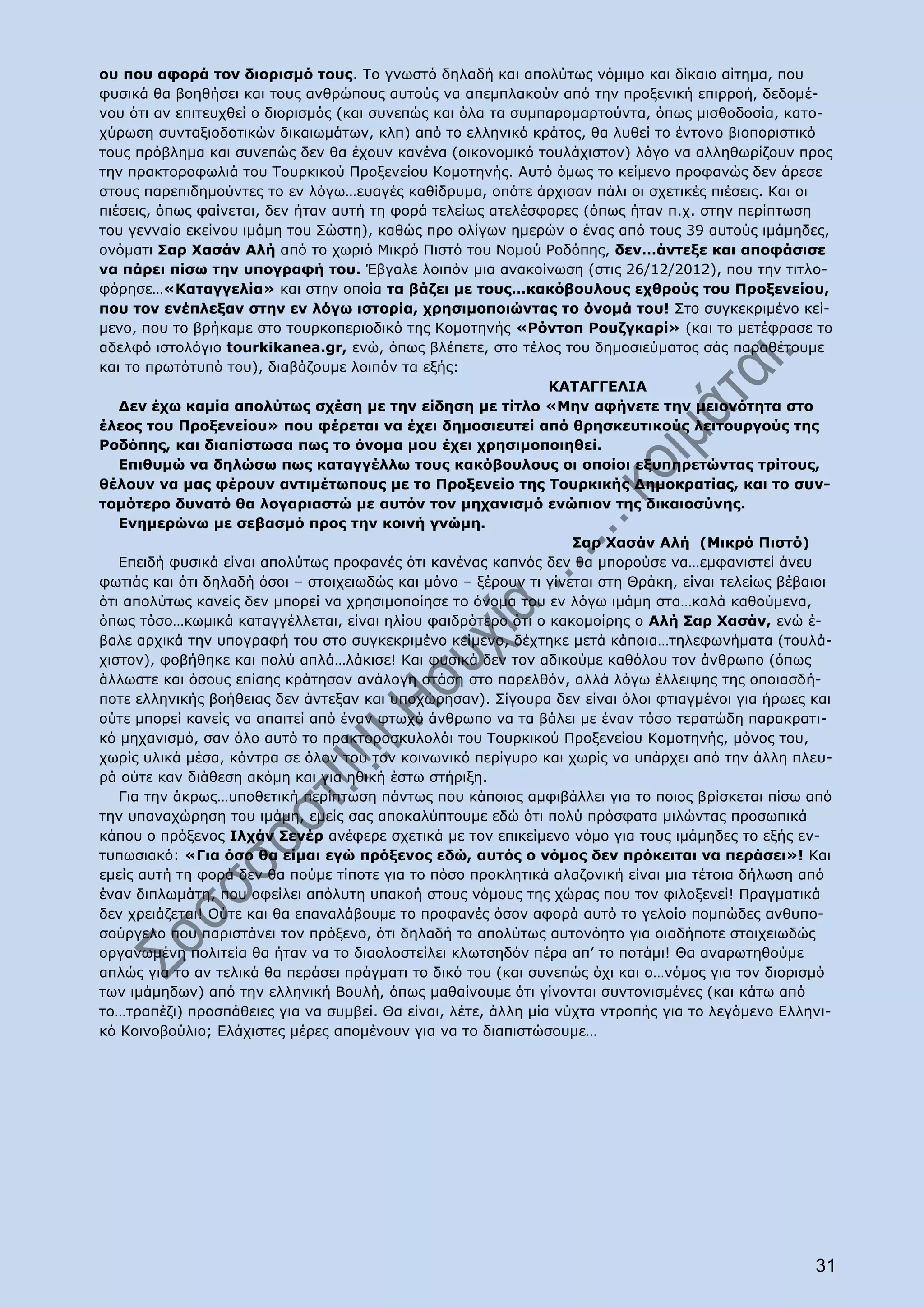 ου που αφορά τον διορισμό τους. Το γνωστό δηλαδή και απολύτως νόμιμο και δίκαιο αίτημα, που
φυσικά θα βοηθήσει και τους ανθρώπους αυτούς να απεμπλακούν από την προξενική επιρροή, δεδομέ-
νου ότι αν επιτευχθεί ο διορισμός (και συνεπώς και όλα τα συμπαρομαρτούντα, όπως μισθοδοσία, κατο-
χύρωση συνταξιοδοτικών δικαιωμάτων, κλπ) από το ελληνικό κράτος, θα λυθεί το έντονο βιοποριστικό
τους πρόβλημα και συνεπώς δεν θα έχουν κανένα (οικονομικό τουλάχιστον) λόγο να αλληθωρίζουν προς
την πρακτοροφωλιά του Τουρκικού Προξενείου Κομοτηνής. Αυτό όμως το κείμενο προφανώς δεν άρεσε
στους παρεπιδημούντες το εν λόγω…ευαγές καθίδρυμα, οπότε άρχισαν πάλι οι σχετικές πιέσεις. Και οι
πιέσεις, όπως φαίνεται, δεν ήταν αυτή τη φορά τελείως ατελέσφορες (όπως ήταν π.χ. στην περίπτωση
του γενναίο εκείνου ιμάμη του Σώστη), καθώς προ ολίγων ημερών ο ένας από τους 39 αυτούς ιμάμηδες,
ονόματι Σαρ Χασάν Αλή από το χωριό Μικρό Πιστό του Νομού Ροδόπης, δεν…άντεξε και αποφάσισε
να πάρει πίσω την υπογραφή του. Έβγαλε λοιπόν μια ανακοίνωση (στις 26/12/2012), που την τιτλο-
φόρησε…«Καταγγελία» και στην οποία τα βάζει με τους…κακόβουλους εχθρούς του Προξενείου,
που τον ενέπλεξαν στην εν λόγω ιστορία, χρησιμοποιώντας το όνομά του! Στο συγκεκριμένο κεί-
μενο, που το βρήκαμε στο τουρκοπεριοδικό της Κομοτηνής «Ρόντοπ Ρουζγκαρί» (και το μετέφρασε το
αδελφό ιστολόγιο tourkikanea.gr, ενώ, όπως βλέπετε, στο τέλος του δημοσιεύματος σάς παραθέτουμε
και το πρωτότυπό του), διαβάζουμε λοιπόν τα εξής:
                                                               ΚΑΤΑΓΓΕΛΙΑ
   Δεν έχω καμία απολύτως σχέση με την είδηση με τίτλο «Μην αφήνετε την μειονότητα στο
έλεος του Προξενείου» που φέρεται να έχει δημοσιευτεί από θρησκευτικούς λειτουργούς της
Ροδόπης, και διαπίστωσα πως το όνομα μου έχει χρησιμοποιηθεί.
   Επιθυμώ να δηλώσω πως καταγγέλλω τους κακόβουλους οι οποίοι εξυπηρετώντας τρίτους,
θέλουν να μας φέρουν αντιμέτωπους με το Προξενείο της Τουρκικής Δημοκρατίας, και το συν-
τομότερο δυνατό θα λογαριαστώ με αυτόν τον μηχανισμό ενώπιον της δικαιοσύνης.
   Ενημερώνω με σεβασμό προς την κοινή γνώμη.
                                                                  Σαρ Χασάν Αλή (Μικρό Πιστό)
   Επειδή φυσικά είναι απολύτως προφανές ότι κανένας καπνός δεν θα μπορούσε να…εμφανιστεί άνευ
φωτιάς και ότι δηλαδή όσοι – στοιχειωδώς και μόνο – ξέρουν τι γίνεται στη Θράκη, είναι τελείως βέβαιοι
ότι απολύτως κανείς δεν μπορεί να χρησιμοποίησε το όνομα του εν λόγω ιμάμη στα…καλά καθούμενα,
όπως τόσο…κωμικά καταγγέλλεται, είναι ηλίου φαιδρότερο ότι ο κακομοίρης ο Αλή Σαρ Χασάν, ενώ έ-
βαλε αρχικά την υπογραφή του στο συγκεκριμένο κείμενο, δέχτηκε μετά κάποια…τηλεφωνήματα (τουλά-
χιστον), φοβήθηκε και πολύ απλά…λάκισε! Και φυσικά δεν τον αδικούμε καθόλου τον άνθρωπο (όπως
άλλωστε και όσους επίσης κράτησαν ανάλογη στάση στο παρελθόν, αλλά λόγω έλλειψης της οποιασδή-
ποτε ελληνικής βοήθειας δεν άντεξαν και υποχώρησαν). Σίγουρα δεν είναι όλοι φτιαγμένοι για ήρωες και
ούτε μπορεί κανείς να απαιτεί από έναν φτωχό άνθρωπο να τα βάλει με έναν τόσο τερατώδη παρακρατι-
κό μηχανισμό, σαν όλο αυτό το πρακτοροσκυλολόι του Τουρκικού Προξενείου Κομοτηνής, μόνος του,
χωρίς υλικά μέσα, κόντρα σε όλον του τον κοινωνικό περίγυρο και χωρίς να υπάρχει από την άλλη πλευ-
ρά ούτε καν διάθεση ακόμη και για ηθική έστω στήριξη.
   Για την άκρως…υποθετική περίπτωση πάντως που κάποιος αμφιβάλλει για το ποιος βρίσκεται πίσω από
την υπαναχώρηση του ιμάμη, εμείς σας αποκαλύπτουμε εδώ ότι πολύ πρόσφατα μιλώντας προσωπικά
κάπου ο πρόξενος Ιλχάν Σενέρ ανέφερε σχετικά με τον επικείμενο νόμο για τους ιμάμηδες το εξής εν-
τυπωσιακό: «Για όσο θα είμαι εγώ πρόξενος εδώ, αυτός ο νόμος δεν πρόκειται να περάσει»! Και
εμείς αυτή τη φορά δεν θα πούμε τίποτε για το πόσο προκλητικά αλαζονική είναι μια τέτοια δήλωση από
έναν διπλωμάτη, που οφείλει απόλυτη υπακοή στους νόμους της χώρας που τον φιλοξενεί! Πραγματικά
δεν χρειάζεται! Ούτε και θα επαναλάβουμε το προφανές όσον αφορά αυτό το γελοίο πομπώδες ανθυπο-
σούργελο που παριστάνει τον πρόξενο, ότι δηλαδή το απολύτως αυτονόητο για οιαδήποτε στοιχειωδώς
οργανωμένη πολιτεία θα ήταν να το διαολοστείλει κλωτσηδόν πέρα απ’ το ποτάμι! Θα αναρωτηθούμε
απλώς για το αν τελικά θα περάσει πράγματι το δικό του (και συνεπώς όχι και ο…νόμος για τον διορισμό
των ιμάμηδων) από την ελληνική Βουλή, όπως μαθαίνουμε ότι γίνονται συντονισμένες (και κάτω από
το…τραπέζι) προσπάθειες για να συμβεί. Θα είναι, λέτε, άλλη μία νύχτα ντροπής για το λεγόμενο Ελληνι-
κό Κοινοβούλιο; Ελάχιστες μέρες απομένουν για να το διαπιστώσουμε…




                                                                                                   31
 
