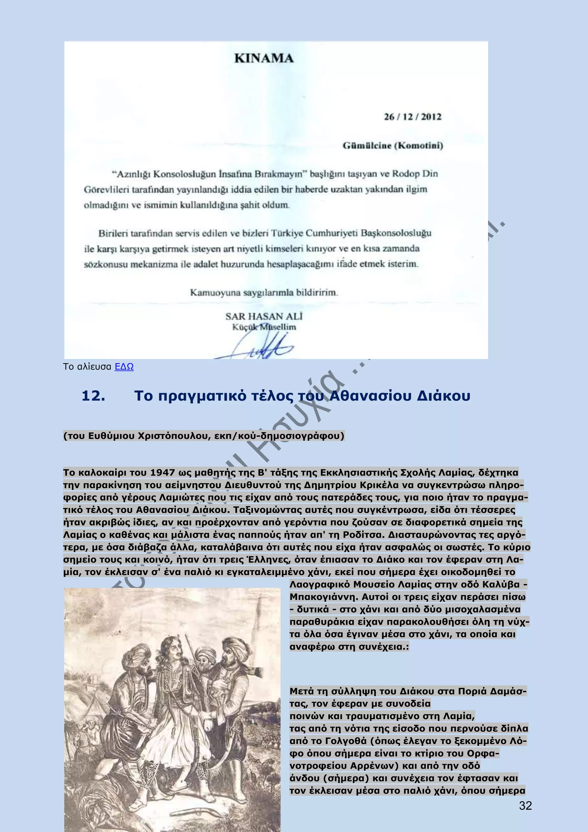 Το αλίευσα ΕΔΩ


   12.           Το πραγματικό τέλος του Αθανασίου Διάκου

(του Ευθύμιου Χριστόπουλου, εκπ/κού-δημοσιογράφου)



Το καλοκαίρι του 1947 ως μαθητής της Β' τάξης της Εκκλησιαστικής Σχολής Λαμίας, δέχτηκα
την παρακίνηση του αείμνηστου Διευθυντού της Δημητρίου Κρικέλα να συγκεντρώσω πληρο-
φορίες από γέρους Λαμιώτες που τις είχαν από τους πατεράδες τους, για ποιο ήταν το πραγμα-
τικό τέλος του Αθανασίου Διάκου. Ταξινομώντας αυτές που συγκέντρωσα, είδα ότι τέσσερες
ήταν ακριβώς ίδιες, αν και προέρχονταν από γερόντια που ζούσαν σε διαφορετικά σημεία της
Λαμίας ο καθένας και μάλιστα ένας παππούς ήταν απ' τη Ροδίτσα. Διασταυρώνοντας τες αργό-
τερα, με όσα διάβαζα άλλα, καταλάβαινα ότι αυτές που είχα ήταν ασφαλώς οι σωστές. Το κύριο
σημείο τους και κοινό, ήταν ότι τρεις Έλληνες, όταν έπιασαν το Διάκο και τον έφεραν στη Λα-
μία, τον έκλεισαν σ' ένα παλιό κι εγκαταλειμμένο χάνι, εκεί που σήμερα έχει οικοδομηθεί το
                                             Λαογραφικό Μουσείο Λαμίας στην οδό Καλύβα -
                                             Μπακογιάννη. Αυτοί οι τρεις είχαν περάσει πίσω
                                             - δυτικά - στο χάνι και από δύο μισοχαλασμένα
                                             παραθυράκια είχαν παρακολουθήσει όλη τη νύχ-
                                             τα όλα όσα έγιναν μέσα στο χάνι, τα οποία και
                                             αναφέρω στη συνέχεια.:




                                            Μετά τη σύλληψη του Διάκου στα Ποριά Δαμάσ-
                                            τας, τον έφεραν με συνοδεία
                                            ποινών και τραυματισμένο στη Λαμία,
                                            τας από τη νότια της είσοδο που περνούσε δίπλα
                                            από το Γολγοθά (όπως έλεγαν το ξεκομμένο Λό-
                                            φο όπου σήμερα είναι το κτίριο του Ορφα-
                                            νοτροφείου Αρρένων) και από την οδό
                                            άνδου (σήμερα) και συνέχεια τον έφτασαν και
                                            τον έκλεισαν μέσα στο παλιό χάνι, όπου σήμερα
                                                                                        32
 