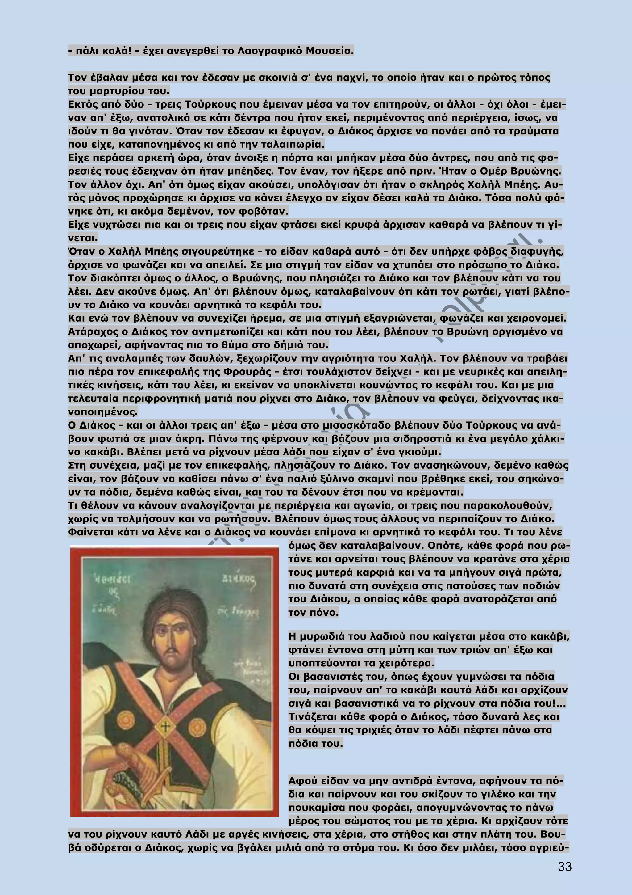- πάλι καλά! - έχει ανεγερθεί το Λαογραφικό Μουσείο.

Τον έβαλαν μέσα και τον έδεσαν με σκοινιά σ' ένα παχνί, το οποίο ήταν και ο πρώτος τόπος
του μαρτυρίου του.
Εκτός από δύο - τρεις Τούρκους που έμειναν μέσα να τον επιτηρούν, οι άλλοι - όχι όλοι - έμει-
ναν απ' έξω, ανατολικά σε κάτι δέντρα που ήταν εκεί, περιμένοντας από περιέργεια, ίσως, να
ιδούν τι θα γινόταν. Όταν τον έδεσαν κι έφυγαν, ο Διάκος άρχισε να πονάει από τα τραύματα
που είχε, καταπονημένος κι από την ταλαιπωρία.
Είχε περάσει αρκετή ώρα, όταν άνοιξε η πόρτα και μπήκαν μέσα δύο άντρες, που από τις φο-
ρεσιές τους έδειχναν ότι ήταν μπέηδες. Τον έναν, τον ήξερε από πριν. Ήταν ο Ομέρ Βρυώνης.
Τον άλλον όχι. Απ' ότι όμως είχαν ακούσει, υπολόγισαν ότι ήταν ο σκληρός Χαλήλ Μπέης. Αυ-
τός μόνος προχώρησε κι άρχισε να κάνει έλεγχο αν είχαν δέσει καλά το Διάκο. Τόσο πολύ φά-
νηκε ότι, κι ακόμα δεμένον, τον φοβόταν.
Είχε νυχτώσει πια και οι τρεις που είχαν φτάσει εκεί κρυφά άρχισαν καθαρά να βλέπουν τι γί-
νεται.
Όταν ο Χαλήλ Μπέης σιγουρεύτηκε - το είδαν καθαρά αυτό - ότι δεν υπήρχε φόβος διαφυγής,
άρχισε να φωνάζει και να απειλεί. Σε μια στιγμή τον είδαν να χτυπάει στο πρόσωπο το Διάκο.
Τον διακόπτει όμως ο άλλος, ο Βρυώνης, που πλησιάζει το Διάκο και τον βλέπουν κάτι να του
λέει. Δεν ακούνε όμως. Απ' ότι βλέπουν όμως, καταλαβαίνουν ότι κάτι τον ρωτάει, γιατί βλέπο-
υν το Διάκο να κουνάει αρνητικά το κεφάλι του.
Και ενώ τον βλέπουν να συνεχίζει ήρεμα, σε μια στιγμή εξαγριώνεται, φωνάζει και χειρονομεί.
Ατάραχος ο Διάκος τον αντιμετωπίζει και κάτι που του λέει, βλέπουν το Βρυώνη οργισμένο να
αποχωρεί, αφήνοντας πια το θύμα στο δήμιό του.
Απ' τις αναλαμπές των δαυλών, ξεχωρίζουν την αγριότητα του Χαλήλ. Τον βλέπουν να τραβάει
πιο πέρα τον επικεφαλής της Φρουράς - έτσι τουλάχιστον δείχνει - και με νευρικές και απειλη-
τικές κινήσεις, κάτι του λέει, κι εκείνον να υποκλίνεται κουνώντας το κεφάλι του. Και με μια
τελευταία περιφρονητική ματιά που ρίχνει στο Διάκο, τον βλέπουν να φεύγει, δείχνοντας ικα-
νοποιημένος.
Ο Διάκος - και οι άλλοι τρεις απ' έξω - μέσα στο μισοσκόταδο βλέπουν δύο Τούρκους να ανά-
βουν φωτιά σε μιαν άκρη. Πάνω της φέρνουν και βάζουν μια σιδηροστιά κι ένα μεγάλο χάλκι-
νο κακάβι. Βλέπει μετά να ρίχνουν μέσα λάδι που είχαν σ' ένα γκιούμι.
Στη συνέχεια, μαζί με τον επικεφαλής, πλησιάζουν το Διάκο. Τον ανασηκώνουν, δεμένο καθώς
είναι, τον βάζουν να καθίσει πάνω σ' ένα παλιό ξύλινο σκαμνί που βρέθηκε εκεί, του σηκώνο-
υν τα πόδια, δεμένα καθώς είναι, και του τα δένουν έτσι που να κρέμονται.
Τι θέλουν να κάνουν αναλογίζονται με περιέργεια και αγωνία, οι τρεις που παρακολουθούν,
χωρίς να τολμήσουν και να ρωτήσουν. Βλέπουν όμως τους άλλους να περιπαίζουν το Διάκο.
Φαίνεται κάτι να λένε και ο Διάκος να κουνάει επίμονα κι αρνητικά το κεφάλι του. Τι του λένε
                                            όμως δεν καταλαβαίνουν. Οπότε, κάθε φορά που ρω-
                                            τάνε και αρνείται τους βλέπουν να κρατάνε στα χέρια
                                            τους μυτερά καρφιά και να τα μπήγουν σιγά πρώτα,
                                            πιο δυνατά στη συνέχεια στις πατούσες των ποδιών
                                            του Διάκου, ο οποίος κάθε φορά αναταράζεται από
                                            τον πόνο.

                                         Η μυρωδιά του λαδιού που καίγεται μέσα στο κακάβι,
                                         φτάνει έντονα στη μύτη και των τριών απ' έξω και
                                         υποπτεύονται τα χειρότερα.
                                         Οι βασανιστές του, όπως έχουν γυμνώσει τα πόδια
                                         του, παίρνουν απ' το κακάβι καυτό λάδι και αρχίζουν
                                         σιγά και βασανιστικά να το ρίχνουν στα πόδια του!...
                                         Τινάζεται κάθε φορά ο Διάκος, τόσο δυνατά λες και
                                         θα κόψει τις τριχιές όταν το λάδι πέφτει πάνω στα
                                         πόδια του.


                                         Αφού είδαν να μην αντιδρά έντονα, αφήνουν τα πό-
                                         δια και παίρνουν και του σκίζουν το γιλέκο και την
                                         πουκαμίσα που φοράει, απογυμνώνοντας το πάνω
                                         μέρος του σώματος του με τα χέρια. Κι αρχίζουν τότε
να του ρίχνουν καυτό Λάδι με αργές κινήσεις, στα χέρια, στο στήθος και στην πλάτη του. Βου-
βά οδύρεται ο Διάκος, χωρίς να βγάλει μιλιά από το στόμα του. Κι όσο δεν μιλάει, τόσο αγριεύ-

                                                                                            33
 