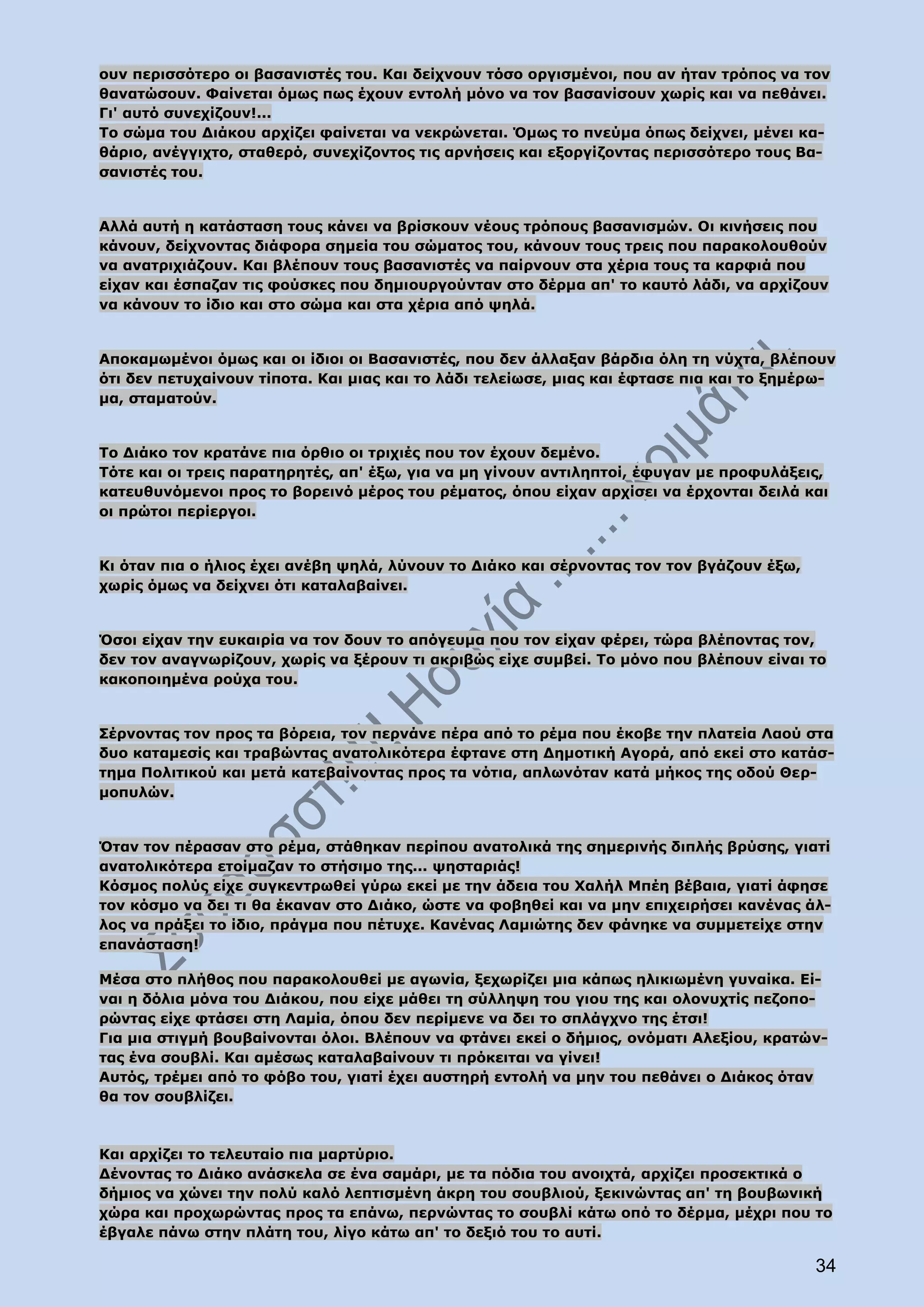 ουν περισσότερο οι βασανιστές του. Και δείχνουν τόσο οργισμένοι, που αν ήταν τρόπος να τον
θανατώσουν. Φαίνεται όμως πως έχουν εντολή μόνο να τον βασανίσουν χωρίς και να πεθάνει.
Γι' αυτό συνεχίζουν!...
Το σώμα του Διάκου αρχίζει φαίνεται να νεκρώνεται. Όμως το πνεύμα όπως δείχνει, μένει κα-
θάριο, ανέγγιχτο, σταθερό, συνεχίζοντος τις αρνήσεις και εξοργίζοντας περισσότερο τους Βα-
σανιστές του.


Αλλά αυτή η κατάσταση τους κάνει να βρίσκουν νέους τρόπους βασανισμών. Οι κινήσεις που
κάνουν, δείχνοντας διάφορα σημεία του σώματος του, κάνουν τους τρεις που παρακολουθούν
να ανατριχιάζουν. Και βλέπουν τους βασανιστές να παίρνουν στα χέρια τους τα καρφιά που
είχαν και έσπαζαν τις φούσκες που δημιουργούνταν στο δέρμα απ' το καυτό λάδι, να αρχίζουν
να κάνουν το ίδιο και στο σώμα και στα χέρια από ψηλά.


Αποκαμωμένοι όμως και οι ίδιοι οι Βασανιστές, που δεν άλλαξαν βάρδια όλη τη νύχτα, βλέπουν
ότι δεν πετυχαίνουν τίποτα. Και μιας και το λάδι τελείωσε, μιας και έφτασε πια και το ξημέρω-
μα, σταματούν.


Το Διάκο τον κρατάνε πια όρθιο οι τριχιές που τον έχουν δεμένο.
Τότε και οι τρεις παρατηρητές, απ' έξω, για να μη γίνουν αντιληπτοί, έφυγαν με προφυλάξεις,
κατευθυνόμενοι προς το βορεινό μέρος του ρέματος, όπου είχαν αρχίσει να έρχονται δειλά και
οι πρώτοι περίεργοι.


Κι όταν πια ο ήλιος έχει ανέβη ψηλά, λύνουν το Διάκο και σέρνοντας τον τον βγάζουν έξω,
χωρίς όμως να δείχνει ότι καταλαβαίνει.


Όσοι είχαν την ευκαιρία να τον δουν το απόγευμα που τον είχαν φέρει, τώρα βλέποντας τον,
δεν τον αναγνωρίζουν, χωρίς να ξέρουν τι ακριβώς είχε συμβεί. Το μόνο που βλέπουν είναι το
κακοποιημένα ρούχα του.


Σέρνοντας τον προς τα βόρεια, τον περνάνε πέρα από το ρέμα που έκοβε την πλατεία Λαού στα
δυο καταμεσίς και τραβώντας ανατολικότερα έφτανε στη Δημοτική Αγορά, από εκεί στο κατάσ-
τημα Πολιτικού και μετά κατεβαίνοντας προς τα νότια, απλωνόταν κατά μήκος της οδού Θερ-
μοπυλών.


Όταν τον πέρασαν στο ρέμα, στάθηκαν περίπου ανατολικά της σημερινής διπλής βρύσης, γιατί
ανατολικότερα ετοίμαζαν το στήσιμο της... ψησταριάς!
Κόσμος πολύς είχε συγκεντρωθεί γύρω εκεί με την άδεια του Χαλήλ Μπέη βέβαια, γιατί άφησε
τον κόσμο να δει τι θα έκαναν στο Διάκο, ώστε να φοβηθεί και να μην επιχειρήσει κανένας άλ-
λος να πράξει το ίδιο, πράγμα που πέτυχε. Κανένας Λαμιώτης δεν φάνηκε να συμμετείχε στην
επανάσταση!

Μέσα στο πλήθος που παρακολουθεί με αγωνία, ξεχωρίζει μια κάπως ηλικιωμένη γυναίκα. Εί-
ναι η δόλια μόνα του Διάκου, που είχε μάθει τη σύλληψη του γιου της και ολονυχτίς πεζοπο-
ρώντας είχε φτάσει στη Λαμία, όπου δεν περίμενε να δει το σπλάγχνο της έτσι!
Για μια στιγμή βουβαίνονται όλοι. Βλέπουν να φτάνει εκεί ο δήμιος, ονόματι Αλεξίου, κρατών-
τας ένα σουβλί. Και αμέσως καταλαβαίνουν τι πρόκειται να γίνει!
Αυτός, τρέμει από το φόβο του, γιατί έχει αυστηρή εντολή να μην του πεθάνει ο Διάκος όταν
θα τον σουβλίζει.



Και αρχίζει το τελευταίο πια μαρτύριο.
Δένοντας το Διάκο ανάσκελα σε ένα σαμάρι, με τα πόδια του ανοιχτά, αρχίζει προσεκτικά ο
δήμιος να χώνει την πολύ καλό λεπτισμένη άκρη του σουβλιού, ξεκινώντας απ' τη βουβωνική
χώρα και προχωρώντας προς τα επάνω, περνώντας το σουβλί κάτω οπό το δέρμα, μέχρι που το
έβγαλε πάνω στην πλάτη του, λίγο κάτω απ' το δεξιό του το αυτί.

                                                                                          34
 