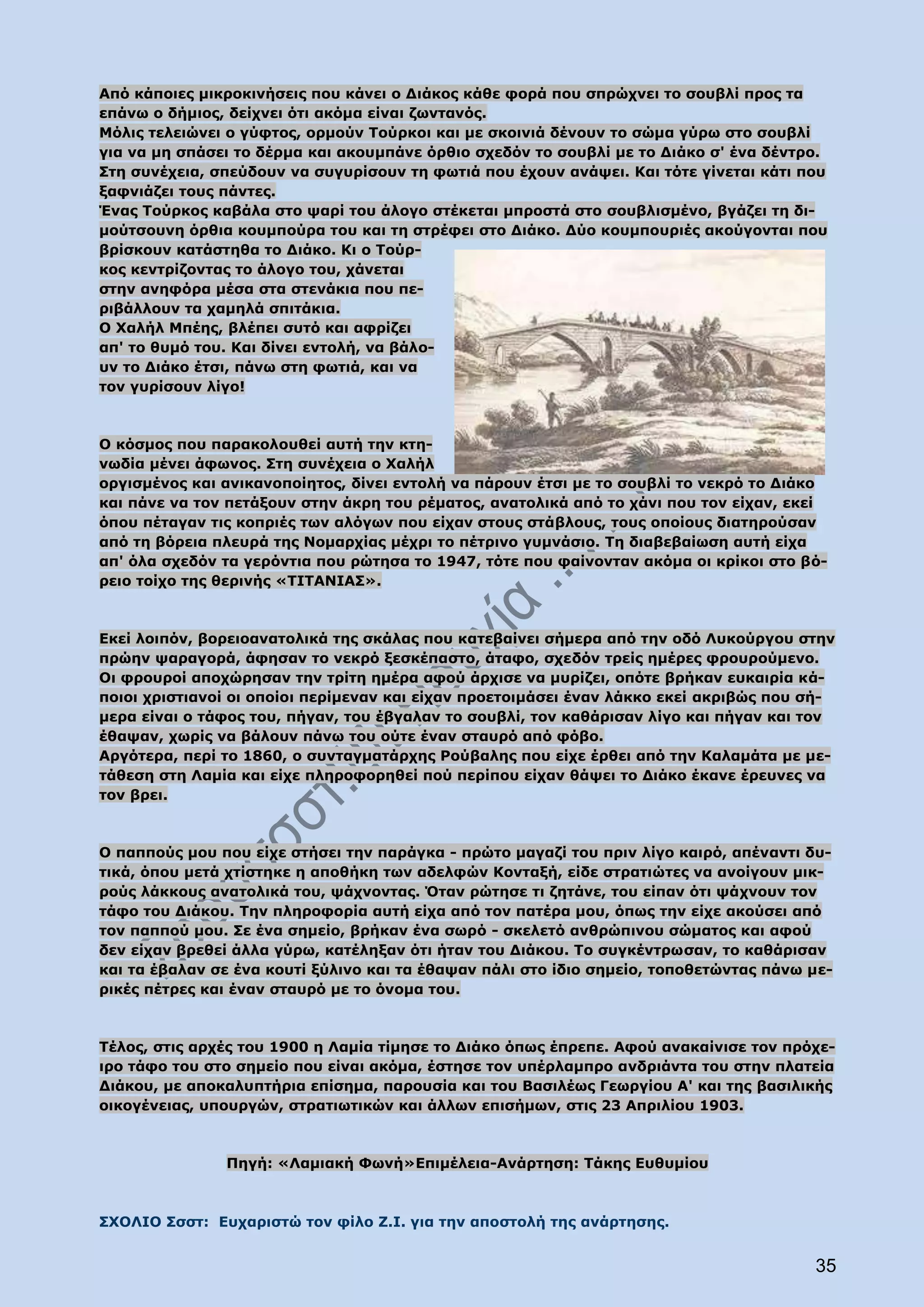 Από κάποιες μικροκινήσεις που κάνει ο Διάκος κάθε φορά που σπρώχνει το σουβλί προς τα
επάνω ο δήμιος, δείχνει ότι ακόμα είναι ζωντανός.
Μόλις τελειώνει ο γύφτος, ορμούν Τούρκοι και με σκοινιά δένουν το σώμα γύρω στο σουβλί
για να μη σπάσει το δέρμα και ακουμπάνε όρθιο σχεδόν το σουβλί με το Διάκο σ' ένα δέντρο.
Στη συνέχεια, σπεύδουν να συγυρίσουν τη φωτιά που έχουν ανάψει. Και τότε γίνεται κάτι που
ξαφνιάζει τους πάντες.
Ένας Τούρκος καβάλα στο ψαρί του άλογο στέκεται μπροστά στο σουβλισμένο, βγάζει τη δι-
μούτσουνη όρθια κουμπούρα του και τη στρέφει στο Διάκο. Δύο κουμπουριές ακούγονται που
βρίσκουν κατάστηθα το Διάκο. Κι ο Τούρ-
κος κεντρίζοντας το άλογο του, χάνεται
στην ανηφόρα μέσα στα στενάκια που πε-
ριβάλλουν τα χαμηλά σπιτάκια.
Ο Χαλήλ Μπέης, βλέπει συτό και αφρίζει
απ' το θυμό του. Και δίνει εντολή, να βάλο-
υν το Διάκο έτσι, πάνω στη φωτιά, και να
τον γυρίσουν λίγο!



Ο κόσμος που παρακολουθεί αυτή την κτη-
νωδία μένει άφωνος. Στη συνέχεια ο Χαλήλ
οργισμένος και ανικανοποίητος, δίνει εντολή να πάρουν έτσι με το σουβλί το νεκρό το Διάκο
και πάνε να τον πετάξουν στην άκρη του ρέματος, ανατολικά από το χάνι που τον είχαν, εκεί
όπου πέταγαν τις κοπριές των αλόγων που είχαν στους στάβλους, τους οποίους διατηρούσαν
από τη βόρεια πλευρά της Νομαρχίας μέχρι το πέτρινο γυμνάσιο. Τη διαβεβαίωση αυτή είχα
απ' όλα σχεδόν τα γερόντια που ρώτησα το 1947, τότε που φαίνονταν ακόμα οι κρίκοι στο βό-
ρειο τοίχο της θερινής «ΤΙΤΑΝΙΑΣ».



Εκεί λοιπόν, βορειοανατολικά της σκάλας που κατεβαίνει σήμερα από την οδό Λυκούργου στην
πρώην ψαραγορά, άφησαν το νεκρό ξεσκέπαστο, άταφο, σχεδόν τρείς ημέρες φρουρούμενο.
Οι φρουροί αποχώρησαν την τρίτη ημέρα αφού άρχισε να μυρίζει, οπότε βρήκαν ευκαιρία κά-
ποιοι χριστιανοί οι οποίοι περίμεναν και είχαν προετοιμάσει έναν λάκκο εκεί ακριβώς που σή-
μερα είναι ο τάφος του, πήγαν, του έβγαλαν το σουβλί, τον καθάρισαν λίγο και πήγαν και τον
έθαψαν, χωρίς να βάλουν πάνω του ούτε έναν σταυρό από φόβο.
Αργότερα, περί το 1860, ο συνταγματάρχης Ρούβαλης που είχε έρθει από την Καλαμάτα με με-
τάθεση στη Λαμία και είχε πληροφορηθεί πού περίπου είχαν θάψει το Διάκο έκανε έρευνες να
τον βρει.



Ο παππούς μου που είχε στήσει την παράγκα - πρώτο μαγαζί του πριν λίγο καιρό, απέναντι δυ-
τικά, όπου μετά χτίστηκε η αποθήκη των αδελφών Κονταξή, είδε στρατιώτες να ανοίγουν μικ-
ρούς λάκκους ανατολικά του, ψάχνοντας. Όταν ρώτησε τι ζητάνε, του είπαν ότι ψάχνουν τον
τάφο του Διάκου. Την πληροφορία αυτή είχα από τον πατέρα μου, όπως την είχε ακούσει από
τον παππού μου. Σε ένα σημείο, βρήκαν ένα σωρό - σκελετό ανθρώπινου σώματος και αφού
δεν είχαν βρεθεί άλλα γύρω, κατέληξαν ότι ήταν του Διάκου. Το συγκέντρωσαν, το καθάρισαν
και τα έβαλαν σε ένα κουτί ξύλινο και τα έθαψαν πάλι στο ίδιο σημείο, τοποθετώντας πάνω με-
ρικές πέτρες και έναν σταυρό με το όνομα του.



Τέλος, στις αρχές του 1900 η Λαμία τίμησε το Διάκο όπως έπρεπε. Αφού ανακαίνισε τον πρόχε-
ιρο τάφο του στο σημείο που είναι ακόμα, έστησε τον υπέρλαμπρο ανδριάντα του στην πλατεία
Διάκου, με αποκαλυπτήρια επίσημα, παρουσία και του Βασιλέως Γεωργίου Α' και της βασιλικής
οικογένειας, υπουργών, στρατιωτικών και άλλων επισήμων, στις 23 Απριλίου 1903.



               Πηγή: «Λαμιακή Φωνή»Επιμέλεια-Ανάρτηση: Τάκης Ευθυμίου



ΣΧΟΛΙΟ Σσστ: Ευχαριστώ τον φίλο Ζ.Ι. για την αποστολή της ανάρτησης.


                                                                                        35
 
