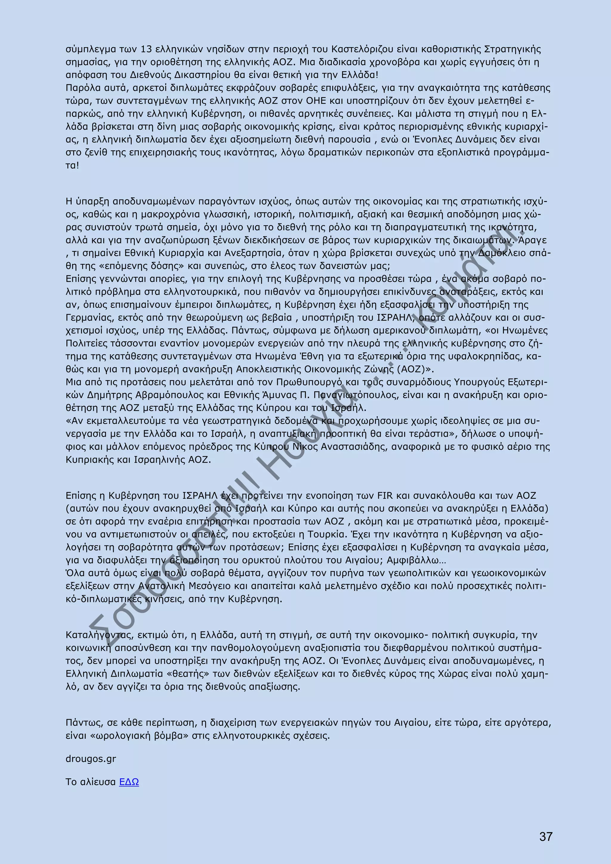 σύμπλεγμα των 13 ελληνικών νησίδων στην περιοχή του Καστελόριζου είναι καθοριστικής Στρατηγικής
σημασίας, για την οριοθέτηση της ελληνικής ΑΟΖ. Μια διαδικασία χρονοβόρα και χωρίς εγγυήσεις ότι η
απόφαση του Διεθνούς Δικαστηρίου θα είναι θετική για την Ελλάδα!
Παρόλα αυτά, αρκετοί διπλωμάτες εκφράζουν σοβαρές επιφυλάξεις, για την αναγκαιότητα της κατάθεσης
τώρα, των συντεταγμένων της ελληνικής ΑΟΖ στον ΟΗΕ και υποστηρίζουν ότι δεν έχουν μελετηθεί ε-
παρκώς, από την ελληνική Κυβέρνηση, οι πιθανές αρνητικές συνέπειες. Και μάλιστα τη στιγμή που η Ελ-
λάδα βρίσκεται στη δίνη μιας σοβαρής οικονομικής κρίσης, είναι κράτος περιορισμένης εθνικής κυριαρχί-
ας, η ελληνική διπλωματία δεν έχει αξιοσημείωτη διεθνή παρουσία , ενώ οι Ένοπλες Δυνάμεις δεν είναι
στο ζενίθ της επιχειρησιακής τους ικανότητας, λόγω δραματικών περικοπών στα εξοπλιστικά προγράμμα-
τα!


Η ύπαρξη αποδυναμωμένων παραγόντων ισχύος, όπως αυτών της οικονομίας και της στρατιωτικής ισχύ-
ος, καθώς και η μακροχρόνια γλωσσική, ιστορική, πολιτισμική, αξιακή και θεσμική αποδόμηση μιας χώ-
ρας συνιστούν τρωτά σημεία, όχι μόνο για το διεθνή της ρόλο και τη διαπραγματευτική της ικανότητα,
αλλά και για την αναζωπύρωση ξένων διεκδικήσεων σε βάρος των κυριαρχικών της δικαιωμάτων. Άραγε
, τι σημαίνει Εθνική Κυριαρχία και Ανεξαρτησία, όταν η χώρα βρίσκεται συνεχώς υπό την Δαμόκλειο σπά-
θη της «επόμενης δόσης» και συνεπώς, στο έλεος των δανειστών μας;
Επίσης γεννώνται απορίες, για την επιλογή της Κυβέρνησης να προσθέσει τώρα , ένα ακόμα σοβαρό πο-
λιτικό πρόβλημα στα ελληνοτουρκικά, που πιθανόν να δημιουργήσει επικίνδυνες αναταράξεις, εκτός και
αν, όπως επισημαίνουν έμπειροι διπλωμάτες, η Κυβέρνηση έχει ήδη εξασφαλίσει την υποστήριξη της
Γερμανίας, εκτός από την θεωρούμενη ως βεβαία , υποστήριξη του ΙΣΡΑΗΛ, οπότε αλλάζουν και οι συσ-
χετισμοί ισχύος, υπέρ της Ελλάδας. Πάντως, σύμφωνα με δήλωση αμερικανού διπλωμάτη, «οι Ηνωμένες
Πολιτείες τάσσονται εναντίον μονομερών ενεργειών από την πλευρά της ελληνικής κυβέρνησης στο ζή-
τημα της κατάθεσης συντεταγμένων στα Ηνωμένα Έθνη για τα εξωτερικά όρια της υφαλοκρηπίδας, κα-
θώς και για τη μονομερή ανακήρυξη Αποκλειστικής Οικονομικής Ζώνης (ΑΟΖ)».
Μια από τις προτάσεις που μελετάται από τον Πρωθυπουργό και τους συναρμόδιους Υπουργούς Εξωτερι-
κών Δημήτρης Αβραμόπουλος και Εθνικής Άμυνας Π. Παναγιωτόπουλος, είναι και η ανακήρυξη και οριο-
θέτηση της ΑΟΖ μεταξύ της Ελλάδας της Κύπρου και του Ισραήλ.
«Αν εκμεταλλευτούμε τα νέα γεωστρατηγικά δεδομένα και προχωρήσουμε χωρίς ιδεοληψίες σε μια συ-
νεργασία με την Ελλάδα και το Ισραήλ, η αναπτυξιακή προοπτική θα είναι τεράστια», δήλωσε ο υποψή-
φιος και μάλλον επόμενος πρόεδρος της Κύπρου Νίκος Αναστασιάδης, αναφορικά με το φυσικό αέριο της
Κυπριακής και Ισραηλινής ΑΟΖ.


Επίσης η Κυβέρνηση του ΙΣΡΑΗΛ έχει προτείνει την ενοποίηση των FIR και συνακόλουθα και των ΑΟΖ
(αυτών που έχουν ανακηρυχθεί από Ισραήλ και Κύπρο και αυτής που σκοπεύει να ανακηρύξει η Ελλάδα)
σε ότι αφορά την εναέρια επιτήρηση και προστασία των ΑΟΖ , ακόμη και με στρατιωτικά μέσα, προκειμέ-
νου να αντιμετωπιστούν οι απειλές, που εκτοξεύει η Τουρκία. Έχει την ικανότητα η Κυβέρνηση να αξιο-
λογήσει τη σοβαρότητα αυτών των προτάσεων; Επίσης έχει εξασφαλίσει η Κυβέρνηση τα αναγκαία μέσα,
για να διαφυλάξει την αξιοποίηση του ορυκτού πλούτου του Αιγαίου; Αμφιβάλλω…
Όλα αυτά όμως είναι πολύ σοβαρά θέματα, αγγίζουν τον πυρήνα των γεωπολιτικών και γεωοικονομικών
εξελίξεων στην Ανατολική Μεσόγειο και απαιτείται καλά μελετημένο σχέδιο και πολύ προσεχτικές πολιτι-
κό-διπλωματικές κινήσεις, από την Κυβέρνηση.


Καταλήγοντας, εκτιμώ ότι, η Ελλάδα, αυτή τη στιγμή, σε αυτή την οικονομικο- πολιτική συγκυρία, την
κοινωνική αποσύνθεση και την πανθομολογούμενη αναξιοπιστία του διεφθαρμένου πολιτικού συστήμα-
τος, δεν μπορεί να υποστηρίξει την ανακήρυξη της ΑΟΖ. Οι Ένοπλες Δυνάμεις είναι αποδυναμωμένες, η
Ελληνική Διπλωματία «θεατής» των διεθνών εξελίξεων και το διεθνές κύρος της Χώρας είναι πολύ χαμη-
λό, αν δεν αγγίζει τα όρια της διεθνούς απαξίωσης.


Πάντως, σε κάθε περίπτωση, η διαχείριση των ενεργειακών πηγών του Αιγαίου, είτε τώρα, είτε αργότερα,
είναι «ωρολογιακή βόμβα» στις ελληνοτουρκικές σχέσεις.

drougos.gr

Το αλίευσα ΕΔΩ




                                                                                                  37
 