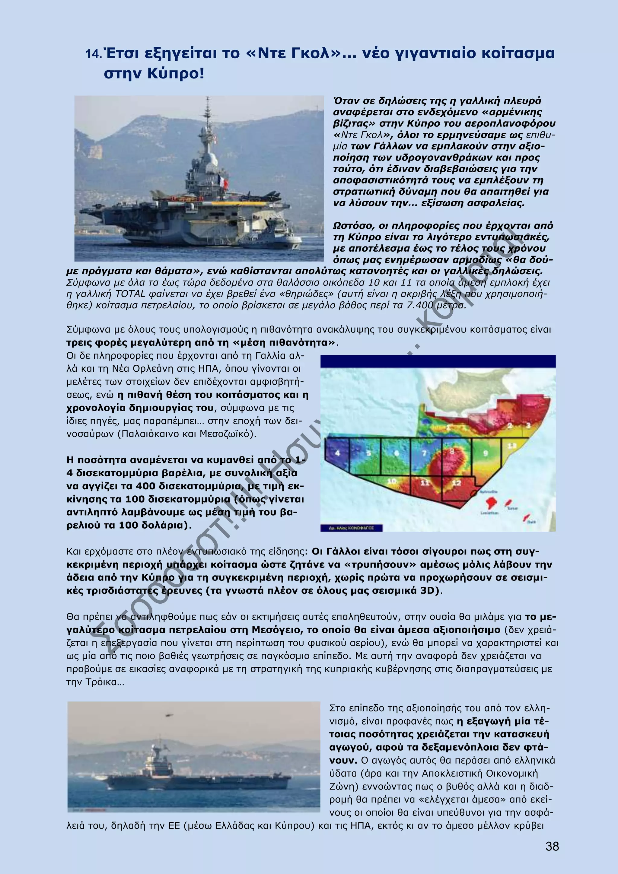 14. Έτσι εξηγείται το «Ντε Γκολ»… νέο γιγαντιαίο κοίτασμα
       στην Κύπρο!
                                                      Όταν σε δηλώσεις της η γαλλική πλευρά
                                                      αναφέρεται στο ενδεχόμενο «αρμένικης
                                                      βίζιτας» στην Κύπρο του αεροπλανοφόρου
                                                      «Ντε Γκολ», όλοι το ερμηνεύσαμε ως επιθυ-
                                                      μία των Γάλλων να εμπλακούν στην αξιο-
                                                      ποίηση των υδρογονανθράκων και προς
                                                      τούτο, ότι έδιναν διαβεβαιώσεις για την
                                                      αποφασιστικότητά τους να εμπλέξουν τη
                                                      στρατιωτική δύναμη που θα απαιτηθεί για
                                                      να λύσουν την… εξίσωση ασφαλείας.

                                                       Ωστόσο, οι πληροφορίες που έρχονται από
                                                       τη Κύπρο είναι το λιγότερο εντυπωσιακές,
                                                       με αποτέλεσμα έως το τέλος τους χρόνου
                                                       όπως μας ενημέρωσαν αρμοδίως «θα δού-
με πράγματα και θάματα», ενώ καθίστανται απολύτως κατανοητές και οι γαλλικές δηλώσεις.
Σύμφωνα με όλα τα έως τώρα δεδομένα στα θαλάσσια οικόπεδα 10 και 11 τα οποία άμεση εμπλοκή έχει
η γαλλική ΤΟΤΑL φαίνεται να έχει βρεθεί ένα «θηριώδες» (αυτή είναι η ακριβής λέξη που χρησιμοποιή-
θηκε) κοίτασμα πετρελαίου, το οποίο βρίσκεται σε μεγάλο βάθος περί τα 7.400 μέτρα.

Σύμφωνα με όλους τους υπολογισμούς η πιθανότητα ανακάλυψης του συγκεκριμένου κοιτάσματος είναι
τρεις φορές μεγαλύτερη από τη «μέση πιθανότητα».
Οι δε πληροφορίες που έρχονται από τη Γαλλία αλ-
λά και τη Νέα Ορλεάνη στις ΗΠΑ, όπου γίνονται οι
μελέτες των στοιχείων δεν επιδέχονται αμφισβητή-
σεως, ενώ η πιθανή θέση του κοιτάσματος και η
χρονολογία δημιουργίας του, σύμφωνα με τις
ίδιες πηγές, μας παραπέμπει… στην εποχή των δει-
νοσαύρων (Παλαιόκαινο και Μεσοζωϊκό).

Η ποσότητα αναμένεται να κυμανθεί από το 1-
4 δισεκατομμύρια βαρέλια, με συνολική αξία
να αγγίζει τα 400 δισεκατομμύρια, με τιμή εκ-
κίνησης τα 100 δισεκατομμύρια (όπως γίνεται
αντιληπτό λαμβάνουμε ως μέση τιμή του βα-
ρελιού τα 100 δολάρια).

Και ερχόμαστε στο πλέον εντυπωσιακό της είδησης: Οι Γάλλοι είναι τόσοι σίγουροι πως στη συγ-
κεκριμένη περιοχή υπάρχει κοίτασμα ώστε ζητάνε να «τρυπήσουν» αμέσως μόλις λάβουν την
άδεια από την Κύπρο για τη συγκεκριμένη περιοχή, χωρίς πρώτα να προχωρήσουν σε σεισμι-
κές τρισδιάστατες έρευνες (τα γνωστά πλέον σε όλους μας σεισμικά 3D).

Θα πρέπει να αντιληφθούμε πως εάν οι εκτιμήσεις αυτές επαληθευτούν, στην ουσία θα μιλάμε για το με-
γαλύτερο κοίτασμα πετρελαίου στη Μεσόγειο, το οποίο θα είναι άμεσα αξιοποιήσιμο (δεν χρειά-
ζεται η επεξεργασία που γίνεται στη περίπτωση του φυσικού αερίου), ενώ θα μπορεί να χαρακτηριστεί και
ως μία από τις ποιο βαθιές γεωτρήσεις σε παγκόσμιο επίπεδο. Με αυτή την αναφορά δεν χρειάζεται να
προβούμε σε εικασίες αναφορικά με τη στρατηγική της κυπριακής κυβέρνησης στις διαπραγματεύσεις με
την Τρόικα…

                                                    Στο επίπεδο της αξιοποίησής του από τον ελλη-
                                                    νισμό, είναι προφανές πως η εξαγωγή μία τέ-
                                                    τοιας ποσότητας χρειάζεται την κατασκευή
                                                    αγωγού, αφού τα δεξαμενόπλοια δεν φτά-
                                                    νουν. Ο αγωγός αυτός θα περάσει από ελληνικά
                                                    ύδατα (άρα και την Αποκλειστική Οικονομική
                                                    Ζώνη) εννοώντας πως ο βυθός αλλά και η διαδ-
                                                    ρομή θα πρέπει να «ελέγχεται άμεσα» από εκεί-
                                                    νους οι οποίοι θα είναι υπεύθυνοι για την ασφά-
λειά του, δηλαδή την ΕΕ (μέσω Ελλάδας και Κύπρου) και τις ΗΠΑ, εκτός κι αν το άμεσο μέλλον κρύβει

                                                                                                  38
 