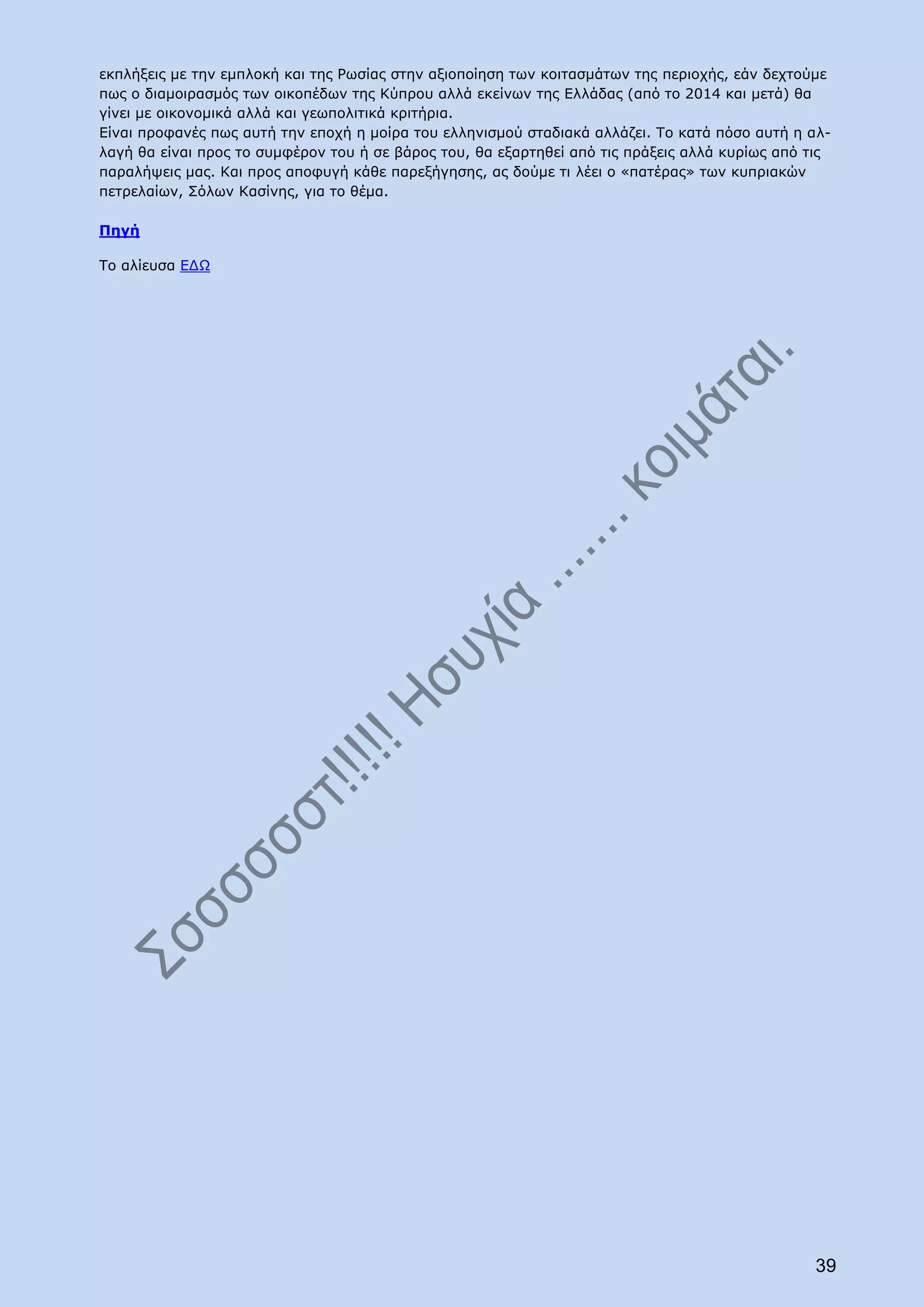 εκπλήξεις με την εμπλοκή και της Ρωσίας στην αξιοποίηση των κοιτασμάτων της περιοχής, εάν δεχτούμε
πως ο διαμοιρασμός των οικοπέδων της Κύπρου αλλά εκείνων της Ελλάδας (από το 2014 και μετά) θα
γίνει με οικονομικά αλλά και γεωπολιτικά κριτήρια.
Είναι προφανές πως αυτή την εποχή η μοίρα του ελληνισμού σταδιακά αλλάζει. Το κατά πόσο αυτή η αλ-
λαγή θα είναι προς το συμφέρον του ή σε βάρος του, θα εξαρτηθεί από τις πράξεις αλλά κυρίως από τις
παραλήψεις μας. Και προς αποφυγή κάθε παρεξήγησης, ας δούμε τι λέει ο «πατέρας» των κυπριακών
πετρελαίων, Σόλων Κασίνης, για το θέμα.

Πηγή

Το αλίευσα ΕΔΩ




                                                                                                39
 