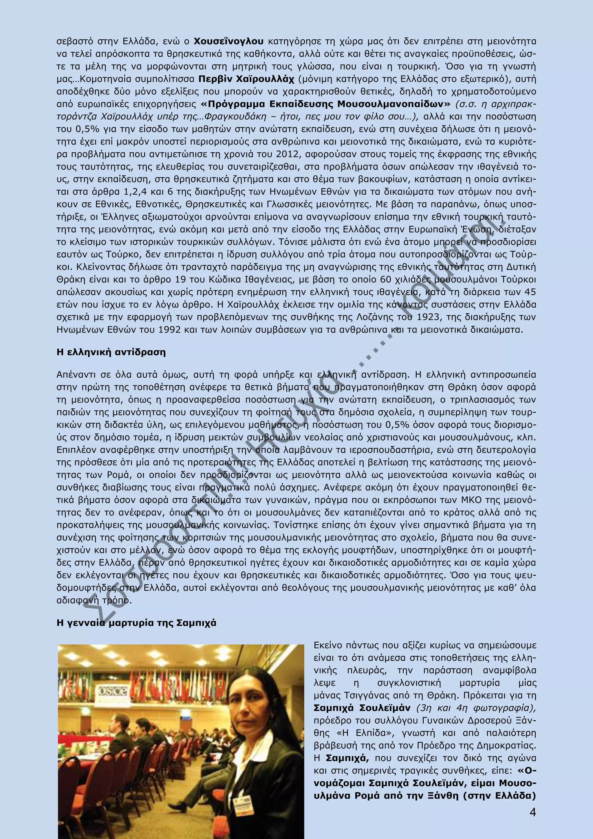 σεβαστό στην Ελλάδα, ενώ ο Χουσεΐνογλου κατηγόρησε τη χώρα μας ότι δεν επιτρέπει στη μειονότητα
να τελεί απρόσκοπτα τα θρησκευτικά της καθήκοντα, αλλά ούτε και θέτει τις αναγκαίες προϋποθέσεις, ώσ-
τε τα μέλη της να μορφώνονται στη μητρική τους γλώσσα, που είναι η τουρκική. Όσο για τη γνωστή
μας…Κομοτηναία συμπολίτισσα Περβίν Χαϊρουλλάχ (μόνιμη κατήγορο της Ελλάδας στο εξωτερικό), αυτή
αποδέχθηκε δύο μόνο εξελίξεις που μπορούν να χαρακτηρισθούν θετικές, δηλαδή το χρηματοδοτούμενο
από ευρωπαϊκές επιχορηγήσεις «Πρόγραμμα Εκπαίδευσης Μουσουλμανοπαίδων» (σ.σ. η αρχιπρακ-
τοράντζα Χαϊρουλλάχ υπέρ της…Φραγκουδάκη – ήτοι, πες μου τον φίλο σου…), αλλά και την ποσόστωση
του 0,5% για την είσοδο των μαθητών στην ανώτατη εκπαίδευση, ενώ στη συνέχεια δήλωσε ότι η μειονό-
τητα έχει επί μακρόν υποστεί περιορισμούς στα ανθρώπινα και μειονοτικά της δικαιώματα, ενώ τα κυριότε-
ρα προβλήματα που αντιμετώπισε τη χρονιά του 2012, αφορούσαν στους τομείς της έκφρασης της εθνικής
τους ταυτότητας, της ελευθερίας του συνεταιρίζεσθαι, στα προβλήματα όσων απώλεσαν την ιθαγένειά το-
υς, στην εκπαίδευση, στα θρησκευτικά ζητήματα και στο θέμα των βακουφίων, κατάσταση η οποία αντίκει-
ται στα άρθρα 1,2,4 και 6 της διακήρυξης των Ηνωμένων Εθνών για τα δικαιώματα των ατόμων που ανή-
κουν σε Εθνικές, Εθνοτικές, Θρησκευτικές και Γλωσσικές μειονότητες. Με βάση τα παραπάνω, όπως υποσ-
τήριξε, οι Έλληνες αξιωματούχοι αρνούνται επίμονα να αναγνωρίσουν επίσημα την εθνική τουρκική ταυτό-
τητα της μειονότητας, ενώ ακόμη και μετά από την είσοδο της Ελλάδας στην Ευρωπαϊκή Ένωση, διέταξαν
το κλείσιμο των ιστορικών τουρκικών συλλόγων. Τόνισε μάλιστα ότι ενώ ένα άτομο μπορεί να προσδιορίσει
εαυτόν ως Τούρκο, δεν επιτρέπεται η ίδρυση συλλόγου από τρία άτομα που αυτοπροσδιορίζονται ως Τούρ-
κοι. Κλείνοντας δήλωσε ότι τρανταχτό παράδειγμα της μη αναγνώρισης της εθνικής ταυτότητας στη Δυτική
Θράκη είναι και το άρθρο 19 του Κώδικα Ιθαγένειας, με βάση το οποίο 60 χιλιάδες μουσουλμάνοι Τούρκοι
απώλεσαν ακουσίως και χωρίς πρότερη ενημέρωση την ελληνική τους ιθαγένεια, κατά τη διάρκεια των 45
ετών που ίσχυε το εν λόγω άρθρο. Η Χαϊρουλλάχ έκλεισε την ομιλία της κάνοντας συστάσεις στην Ελλάδα
σχετικά με την εφαρμογή των προβλεπόμενων της συνθήκης της Λοζάνης του 1923, της διακήρυξης των
Ηνωμένων Εθνών του 1992 και των λοιπών συμβάσεων για τα ανθρώπινα και τα μειονοτικά δικαιώματα.

Η ελληνική αντίδραση

Απέναντι σε όλα αυτά όμως, αυτή τη φορά υπήρξε και ελληνική αντίδραση. Η ελληνική αντιπροσωπεία
στην πρώτη της τοποθέτηση ανέφερε τα θετικά βήματα που πραγματοποιήθηκαν στη Θράκη όσον αφορά
τη μειονότητα, όπως η προαναφερθείσα ποσόστωση για την ανώτατη εκπαίδευση, ο τριπλασιασμός των
παιδιών της μειονότητας που συνεχίζουν τη φοίτησή τους στα δημόσια σχολεία, η συμπερίληψη των τουρ-
κικών στη διδακτέα ύλη, ως επιλεγόμενου μαθήματος, η ποσόστωση του 0,5% όσον αφορά τους διορισμο-
ύς στον δημόσιο τομέα, η ίδρυση μεικτών συμβουλίων νεολαίας από χριστιανούς και μουσουλμάνους, κλπ.
Επιπλέον αναφέρθηκε στην υποστήριξη την οποία λαμβάνουν τα ιεροσπουδαστήρια, ενώ στη δευτερολογία
της πρόσθεσε ότι μία από τις προτεραιότητες της Ελλάδας αποτελεί η βελτίωση της κατάστασης της μειονό-
τητας των Ρομά, οι οποίοι δεν προσδιορίζονται ως μειονότητα αλλά ως μειονεκτούσα κοινωνία καθώς οι
συνθήκες διαβίωσης τους είναι πραγματικά πολύ άσχημες. Ανέφερε ακόμη ότι έχουν πραγματοποιηθεί θε-
τικά βήματα όσον αφορά στα δικαιώματα των γυναικών, πράγμα που οι εκπρόσωποι των ΜΚΟ της μειονό-
τητας δεν το ανέφεραν, όπως και το ότι οι μουσουλμάνες δεν καταπιέζονται από το κράτος αλλά από τις
προκαταλήψεις της μουσουλμανικής κοινωνίας. Τονίστηκε επίσης ότι έχουν γίνει σημαντικά βήματα για τη
συνέχιση της φοίτησης των κοριτσιών της μουσουλμανικής μειονότητας στο σχολείο, βήματα που θα συνε-
χιστούν και στο μέλλον, ενώ όσον αφορά το θέμα της εκλογής μουφτήδων, υποστηρίχθηκε ότι οι μουφτή-
δες στην Ελλάδα, πέραν από θρησκευτικοί ηγέτες έχουν και δικαιοδοτικές αρμοδιότητες και σε καμία χώρα
δεν εκλέγονται οι ηγέτες που έχουν και θρησκευτικές και δικαιοδοτικές αρμοδιότητες. Όσο για τους ψευ-
δομουφτήδες στην Ελλάδα, αυτοί εκλέγονται από θεολόγους της μουσουλμανικής μειονότητας με καθ’ όλα
αδιαφανή τρόπο.

Η γενναία μαρτυρία της Σαμπιχά

                                                      Εκείνο πάντως που αξίζει κυρίως να σημειώσουμε
                                                      είναι το ότι ανάμεσα στις τοποθετήσεις της ελλη-
                                                      νικής πλευράς, την παράσταση αναμφίβολα
                                                      λεψε     η     συγκλονιστική   μαρτυρία     μίας
                                                      μάνας Τσιγγάνας από τη Θράκη. Πρόκειται για τη
                                                      Σαμπιχά Σουλεϊμάν (3η και 4η φωτογραφία),
                                                      πρόεδρο του συλλόγου Γυναικών Δροσερού Ξάν-
                                                      θης «Η Ελπίδα», γνωστή και από παλαιότερη
                                                      βράβευσή της από τον Πρόεδρο της Δημοκρατίας.
                                                      Η Σαμπιχά, που συνεχίζει τον δικό της αγώνα
                                                      και στις σημερινές τραγικές συνθήκες, είπε: «Ο-
                                                      νομάζομαι Σαμπιχά Σουλεϊμάν, είμαι Μουσο-
                                                      υλμάνα Ρομά από την Ξάνθη (στην Ελλάδα)
                                                                                                    4
 