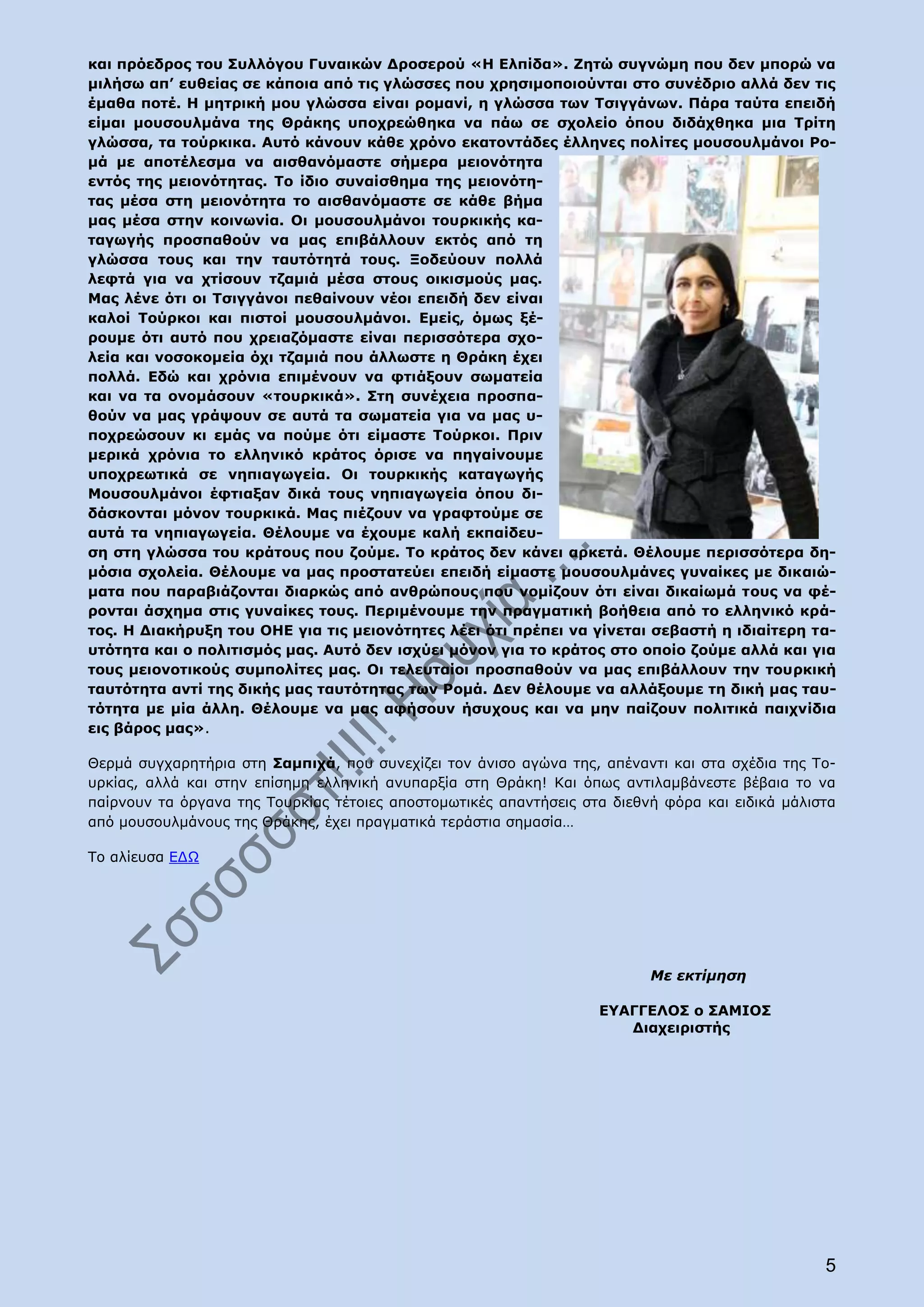 και πρόεδρος του Συλλόγου Γυναικών Δροσερού «Η Ελπίδα». Ζητώ συγνώμη που δεν μπορώ να
μιλήσω απ’ ευθείας σε κάποια από τις γλώσσες που χρησιμοποιούνται στο συνέδριο αλλά δεν τις
έμαθα ποτέ. Η μητρική μου γλώσσα είναι ρομανί, η γλώσσα των Τσιγγάνων. Πάρα ταύτα επειδή
είμαι μουσουλμάνα της Θράκης υποχρεώθηκα να πάω σε σχολείο όπου διδάχθηκα μια Τρίτη
γλώσσα, τα τούρκικα. Αυτό κάνουν κάθε χρόνο εκατοντάδες έλληνες πολίτες μουσουλμάνοι Ρο-
μά με αποτέλεσμα να αισθανόμαστε σήμερα μειονότητα
εντός της μειονότητας. Το ίδιο συναίσθημα της μειονότη-
τας μέσα στη μειονότητα το αισθανόμαστε σε κάθε βήμα
μας μέσα στην κοινωνία. Οι μουσουλμάνοι τουρκικής κα-
ταγωγής προσπαθούν να μας επιβάλλουν εκτός από τη
γλώσσα τους και την ταυτότητά τους. Ξοδεύουν πολλά
λεφτά για να χτίσουν τζαμιά μέσα στους οικισμούς μας.
Μας λένε ότι οι Τσιγγάνοι πεθαίνουν νέοι επειδή δεν είναι
καλοί Τούρκοι και πιστοί μουσουλμάνοι. Εμείς, όμως ξέ-
ρουμε ότι αυτό που χρειαζόμαστε είναι περισσότερα σχο-
λεία και νοσοκομεία όχι τζαμιά που άλλωστε η Θράκη έχει
πολλά. Εδώ και χρόνια επιμένουν να φτιάξουν σωματεία
και να τα ονομάσουν «τουρκικά». Στη συνέχεια προσπα-
θούν να μας γράψουν σε αυτά τα σωματεία για να μας υ-
ποχρεώσουν κι εμάς να πούμε ότι είμαστε Τούρκοι. Πριν
μερικά χρόνια το ελληνικό κράτος όρισε να πηγαίνουμε
υποχρεωτικά σε νηπιαγωγεία. Οι τουρκικής καταγωγής
Μουσουλμάνοι έφτιαξαν δικά τους νηπιαγωγεία όπου δι-
δάσκονται μόνον τουρκικά. Μας πιέζουν να γραφτούμε σε
αυτά τα νηπιαγωγεία. Θέλουμε να έχουμε καλή εκπαίδευ-
ση στη γλώσσα του κράτους που ζούμε. Το κράτος δεν κάνει αρκετά. Θέλουμε περισσότερα δη-
μόσια σχολεία. Θέλουμε να μας προστατεύει επειδή είμαστε μουσουλμάνες γυναίκες με δικαιώ-
ματα που παραβιάζονται διαρκώς από ανθρώπους που νομίζουν ότι είναι δικαίωμά τους να φέ-
ρονται άσχημα στις γυναίκες τους. Περιμένουμε την πραγματική βοήθεια από το ελληνικό κρά-
τος. Η Διακήρυξη του ΟΗΕ για τις μειονότητες λέει ότι πρέπει να γίνεται σεβαστή η ιδιαίτερη τα-
υτότητα και ο πολιτισμός μας. Αυτό δεν ισχύει μόνον για το κράτος στο οποίο ζούμε αλλά και για
τους μειονοτικούς συμπολίτες μας. Οι τελευταίοι προσπαθούν να μας επιβάλλουν την τουρκική
ταυτότητα αντί της δικής μας ταυτότητας των Ρομά. Δεν θέλουμε να αλλάξουμε τη δική μας ταυ-
τότητα με μία άλλη. Θέλουμε να μας αφήσουν ήσυχους και να μην παίζουν πολιτικά παιχνίδια
εις βάρος μας».

Θερμά συγχαρητήρια στη Σαμπιχά, που συνεχίζει τον άνισο αγώνα της, απέναντι και στα σχέδια της Το-
υρκίας, αλλά και στην επίσημη ελληνική ανυπαρξία στη Θράκη! Και όπως αντιλαμβάνεστε βέβαια το να
παίρνουν τα όργανα της Τουρκίας τέτοιες αποστομωτικές απαντήσεις στα διεθνή φόρα και ειδικά μάλιστα
από μουσουλμάνους της Θράκης, έχει πραγματικά τεράστια σημασία…

Το αλίευσα ΕΔΩ




                                                                          Με εκτίμηση

                                                                   ΕΥΑΓΓΕΛΟΣ ο ΣΑΜΙΟΣ
                                                                      Διαχειριστής




                                                                                                 5
 