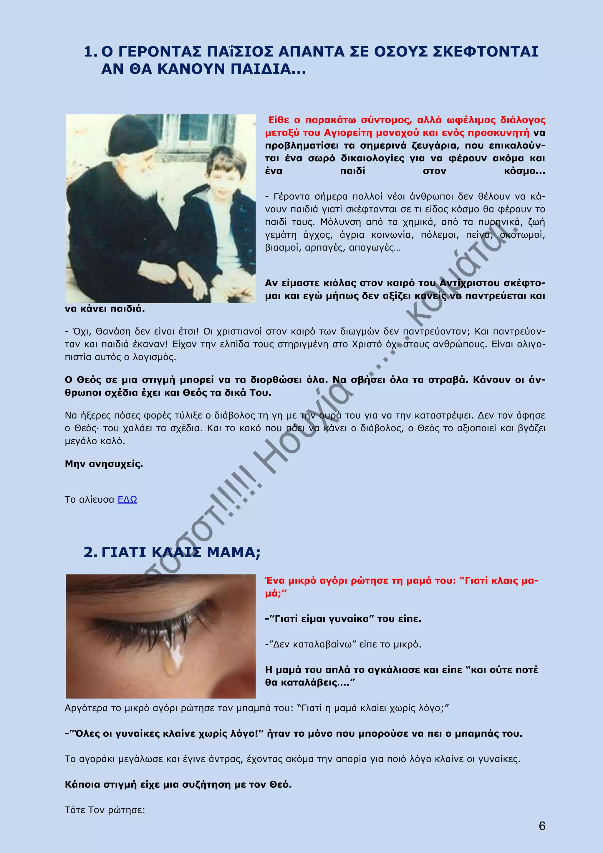 1. Ο ΓΕΡΟΝΤΑΣ ΠΑΐΣΙΟΣ ΑΠΑΝΤΑ ΣΕ ΟΣΟΥΣ ΣΚΕΦΤΟΝΤΑΙ
      ΑΝ ΘΑ ΚΑΝΟΥΝ ΠΑΙΔΙΑ...


                                           Είθε ο παρακάτω σύντομος, αλλά ωφέλιμος διάλογος
                                          μεταξύ του Αγιορείτη μοναχού και ενός προσκυνητή να
                                          προβληματίσει τα σημερινά ζευγάρια, που επικαλούν-
                                          ται ένα σωρό δικαιολογίες για να φέρουν ακόμα και
                                          ένα           παιδί          στον           κόσμο...

                                          - Γέροντα σήμερα πολλοί νέοι άνθρωποι δεν θέλουν να κά-
                                          νουν παιδιά γιατί σκέφτονται σε τι είδος κόσμο θα φέρουν το
                                          παιδί τους. Μόλυνση από τα χημικά, από τα πυρηνικά, ζωή
                                          γεμάτη άγχος, άγρια κοινωνία, πόλεμοι, πείνα, σκοτωμοί,
                                          βιασμοί, αρπαγές, απαγωγές…


                                          Αν είμαστε κιόλας στον καιρό του Αντίχριστου σκέφτο-
                                          μαι και εγώ μήπως δεν αξίζει κανείς να παντρεύεται και
να κάνει παιδιά.

- Όχι, Θανάση δεν είναι έτσι! Οι χριστιανοί στον καιρό των διωγμών δεν παντρεύονταν; Και παντρεύον-
ταν και παιδιά έκαναν! Είχαν την ελπίδα τους στηριγμένη στο Χριστό όχι στους ανθρώπους. Είναι ολιγο-
πιστία αυτός ο λογισμός.

Ο Θεός σε μια στιγμή μπορεί να τα διορθώσει όλα. Να σβήσει όλα τα στραβά. Κάνουν οι άν-
θρωποι σχέδια έχει και Θεός τα δικά Του.

Να ήξερες πόσες φορές τύλιξε ο διάβολος τη γη με την ουρά του για να την καταστρέψει. Δεν τον άφησε
ο Θεός∙ του χαλάει τα σχέδια. Και το κακό που πάει να κάνει ο διάβολος, ο Θεός το αξιοποιεί και βγάζει
μεγάλο καλό.

Μην ανησυχείς.


Το αλίευσα ΕΔΩ




   2. ΓΙΑΤΙ ΚΛΑΙΣ ΜΑΜΑ;
                                          Ένα μικρό αγόρι ρώτησε τη μαμά του: “Γιατί κλαις μα-
                                          μά;”

                                          -”Γιατί είμαι γυναίκα” του είπε.

                                          -”Δεν καταλαβαίνω” είπε το μικρό.

                                          Η μαμά του απλά το αγκάλιασε και είπε “και ούτε ποτέ
                                          θα καταλάβεις….”

Αργότερα το μικρό αγόρι ρώτησε τον μπαμπά του: “Γιατί η μαμά κλαίει χωρίς λόγο;”

-”Όλες οι γυναίκες κλαίνε χωρίς λόγο!” ήταν το μόνο που μπορούσε να πει ο μπαμπάς του.

Το αγοράκι μεγάλωσε και έγινε άντρας, έχοντας ακόμα την απορία για ποιό λόγο κλαίνε οι γυναίκες.

Κάποια στιγμή είχε μια συζήτηση με τον Θεό.

Τότε Τον ρώτησε:
                                                                                                    6
 