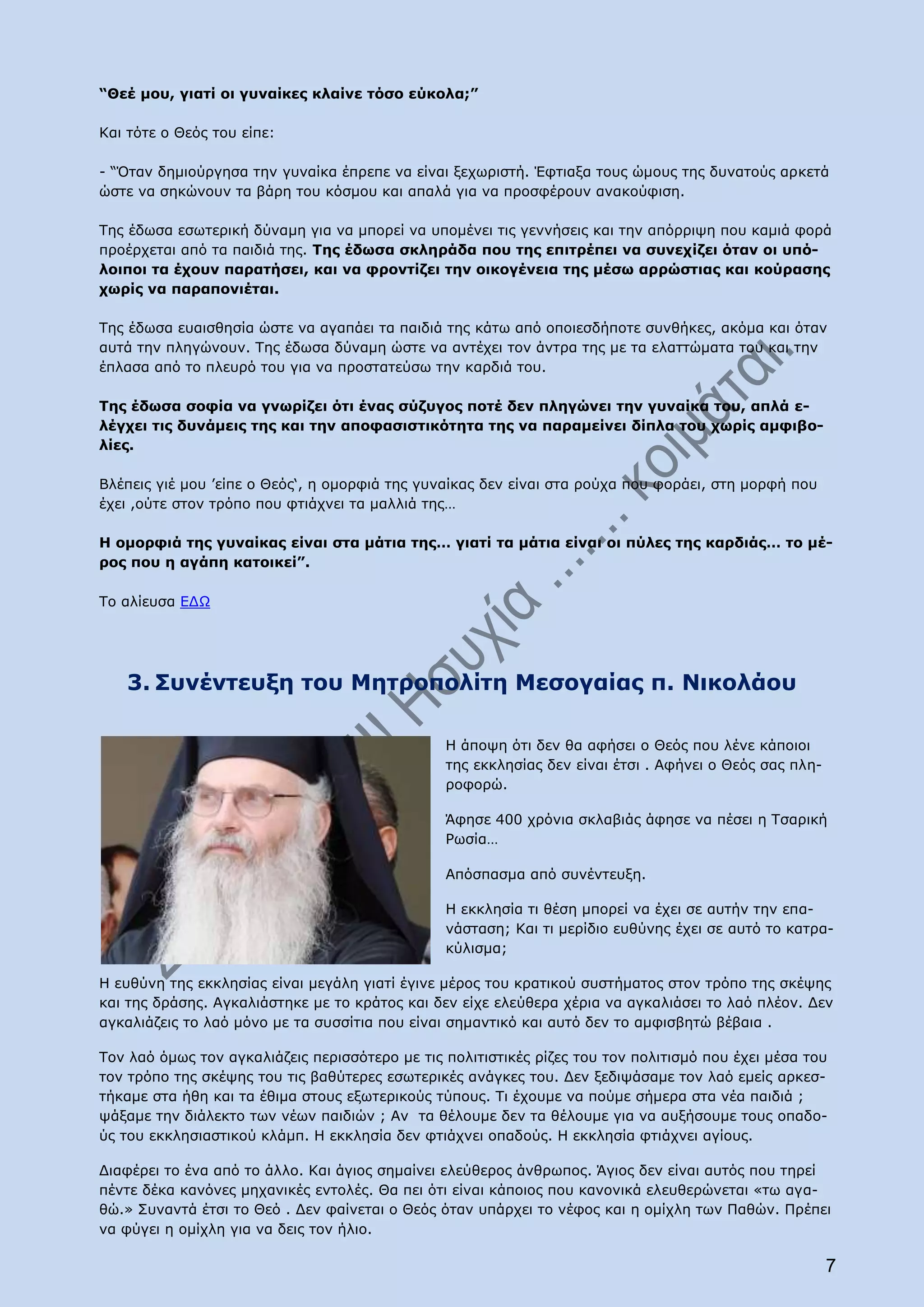 “Θεέ μου, γιατί οι γυναίκες κλαίνε τόσο εύκολα;”

Και τότε ο Θεός του είπε:

- “Όταν δημιούργησα την γυναίκα έπρεπε να είναι ξεχωριστή. Έφτιαξα τους ώμους της δυνατούς αρκετά
ώστε να σηκώνουν τα βάρη του κόσμου και απαλά για να προσφέρουν ανακούφιση.

Της έδωσα εσωτερική δύναμη για να μπορεί να υπομένει τις γεννήσεις και την απόρριψη που καμιά φορά
προέρχεται από τα παιδιά της. Της έδωσα σκληράδα που της επιτρέπει να συνεχίζει όταν οι υπό-
λοιποι τα έχουν παρατήσει, και να φροντίζει την οικογένεια της μέσω αρρώστιας και κούρασης
χωρίς να παραπονιέται.

Της έδωσα ευαισθησία ώστε να αγαπάει τα παιδιά της κάτω από οποιεσδήποτε συνθήκες, ακόμα και όταν
αυτά την πληγώνουν. Της έδωσα δύναμη ώστε να αντέχει τον άντρα της με τα ελαττώματα του και την
έπλασα από το πλευρό του για να προστατεύσω την καρδιά του.

Της έδωσα σοφία να γνωρίζει ότι ένας σύζυγος ποτέ δεν πληγώνει την γυναίκα του, απλά ε-
λέγχει τις δυνάμεις της και την αποφασιστικότητα της να παραμείνει δίπλα του χωρίς αμφιβο-
λίες.

Βλέπεις γιέ μου ’είπε ο Θεός‘, η ομορφιά της γυναίκας δεν είναι στα ρούχα που φοράει, στη μορφή που
έχει ,ούτε στον τρόπο που φτιάχνει τα μαλλιά της…

Η ομορφιά της γυναίκας είναι στα μάτια της… γιατί τα μάτια είναι οι πύλες της καρδιάς… το μέ-
ρος που η αγάπη κατοικεί”.

Το αλίευσα ΕΔΩ




   3. Συνέντευξη του Μητροπολίτη Μεσογαίας π. Νικολάου

                                                Η άποψη ότι δεν θα αφήσει ο Θεός που λένε κάποιοι
                                                της εκκλησίας δεν είναι έτσι . Αφήνει ο Θεός σας πλη-
                                                ροφορώ.

                                                Άφησε 400 χρόνια σκλαβιάς άφησε να πέσει η Τσαρική
                                                Ρωσία…

                                                Απόσπασμα από συνέντευξη.

                                                Η εκκλησία τι θέση μπορεί να έχει σε αυτήν την επα-
                                                νάσταση; Και τι μερίδιο ευθύνης έχει σε αυτό το κατρα-
                                                κύλισμα;

Η ευθύνη της εκκλησίας είναι μεγάλη γιατί έγινε μέρος του κρατικού συστήματος στον τρόπο της σκέψης
και της δράσης. Αγκαλιάστηκε με το κράτος και δεν είχε ελεύθερα χέρια να αγκαλιάσει το λαό πλέον. Δεν
αγκαλιάζεις το λαό μόνο με τα συσσίτια που είναι σημαντικό και αυτό δεν το αμφισβητώ βέβαια .

Τον λαό όμως τον αγκαλιάζεις περισσότερο με τις πολιτιστικές ρίζες του τον πολιτισμό που έχει μέσα του
τον τρόπο της σκέψης του τις βαθύτερες εσωτερικές ανάγκες του. Δεν ξεδιψάσαμε τον λαό εμείς αρκεσ-
τήκαμε στα ήθη και τα έθιμα στους εξωτερικούς τύπους. Τι έχουμε να πούμε σήμερα στα νέα παιδιά ;
ψάξαμε την διάλεκτο των νέων παιδιών ; Αν τα θέλουμε δεν τα θέλουμε για να αυξήσουμε τους οπαδο-
ύς του εκκλησιαστικού κλάμπ. Η εκκλησία δεν φτιάχνει οπαδούς. Η εκκλησία φτιάχνει αγίους.

Διαφέρει το ένα από το άλλο. Και άγιος σημαίνει ελεύθερος άνθρωπος. Άγιος δεν είναι αυτός που τηρεί
πέντε δέκα κανόνες μηχανικές εντολές. Θα πει ότι είναι κάποιος που κανονικά ελευθερώνεται «τω αγα-
θώ.» Συναντά έτσι το Θεό . Δεν φαίνεται ο Θεός όταν υπάρχει το νέφος και η ομίχλη των Παθών. Πρέπει
να φύγει η ομίχλη για να δεις τον ήλιο.

                                                                                                        7
 