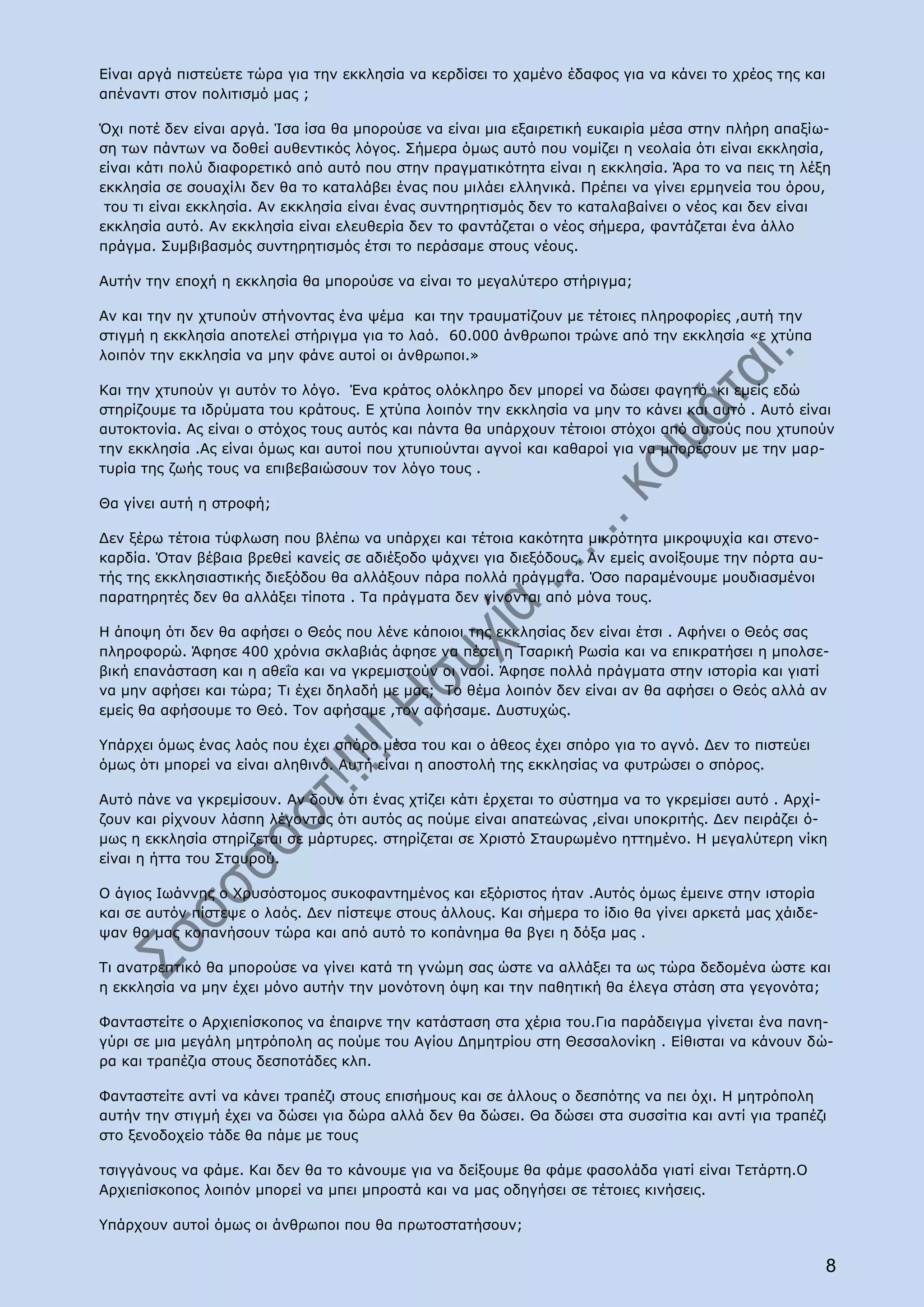 Είναι αργά πιστεύετε τώρα για την εκκλησία να κερδίσει το χαμένο έδαφος για να κάνει το χρέος της και
απέναντι στον πολιτισμό μας ;

Όχι ποτέ δεν είναι αργά. Ίσα ίσα θα μπορούσε να είναι μια εξαιρετική ευκαιρία μέσα στην πλήρη απαξίω-
ση των πάντων να δοθεί αυθεντικός λόγος. Σήμερα όμως αυτό που νομίζει η νεολαία ότι είναι εκκλησία,
είναι κάτι πολύ διαφορετικό από αυτό που στην πραγματικότητα είναι η εκκλησία. Άρα το να πεις τη λέξη
εκκλησία σε σουαχίλι δεν θα το καταλάβει ένας που μιλάει ελληνικά. Πρέπει να γίνει ερμηνεία του όρου,
 του τι είναι εκκλησία. Αν εκκλησία είναι ένας συντηρητισμός δεν το καταλαβαίνει ο νέος και δεν είναι
εκκλησία αυτό. Αν εκκλησία είναι ελευθερία δεν το φαντάζεται ο νέος σήμερα, φαντάζεται ένα άλλο
πράγμα. Συμβιβασμός συντηρητισμός έτσι το περάσαμε στους νέους.

Αυτήν την εποχή η εκκλησία θα μπορούσε να είναι το μεγαλύτερο στήριγμα;

Αν και την ην χτυπούν στήνοντας ένα ψέμα και την τραυματίζουν με τέτοιες πληροφορίες ,αυτή την
στιγμή η εκκλησία αποτελεί στήριγμα για το λαό. 60.000 άνθρωποι τρώνε από την εκκλησία «ε χτύπα
λοιπόν την εκκλησία να μην φάνε αυτοί οι άνθρωποι.»

Και την χτυπούν γι αυτόν το λόγο. Ένα κράτος ολόκληρο δεν μπορεί να δώσει φαγητό κι εμείς εδώ
στηρίζουμε τα ιδρύματα του κράτους. Ε χτύπα λοιπόν την εκκλησία να μην το κάνει και αυτό . Αυτό είναι
αυτοκτονία. Ας είναι ο στόχος τους αυτός και πάντα θα υπάρχουν τέτοιοι στόχοι από αυτούς που χτυπούν
την εκκλησία .Ας είναι όμως και αυτοί που χτυπιούνται αγνοί και καθαροί για να μπορέσουν με την μαρ-
τυρία της ζωής τους να επιβεβαιώσουν τον λόγο τους .

Θα γίνει αυτή η στροφή;

Δεν ξέρω τέτοια τύφλωση που βλέπω να υπάρχει και τέτοια κακότητα μικρότητα μικροψυχία και στενο-
καρδία. Όταν βέβαια βρεθεί κανείς σε αδιέξοδο ψάχνει για διεξόδους. Αν εμείς ανοίξουμε την πόρτα αυ-
τής της εκκλησιαστικής διεξόδου θα αλλάξουν πάρα πολλά πράγματα. Όσο παραμένουμε μουδιασμένοι
παρατηρητές δεν θα αλλάξει τίποτα . Τα πράγματα δεν γίνονται από μόνα τους.

Η άποψη ότι δεν θα αφήσει ο Θεός που λένε κάποιοι της εκκλησίας δεν είναι έτσι . Αφήνει ο Θεός σας
πληροφορώ. Άφησε 400 χρόνια σκλαβιάς άφησε να πέσει η Τσαρική Ρωσία και να επικρατήσει η μπολσε-
βική επανάσταση και η αθεΐα και να γκρεμιστούν οι ναοί. Άφησε πολλά πράγματα στην ιστορία και γιατί
να μην αφήσει και τώρα; Τι έχει δηλαδή με μας; Το θέμα λοιπόν δεν είναι αν θα αφήσει ο Θεός αλλά αν
εμείς θα αφήσουμε το Θεό. Τον αφήσαμε ,τον αφήσαμε. Δυστυχώς.

Υπάρχει όμως ένας λαός που έχει σπόρο μέσα του και ο άθεος έχει σπόρο για το αγνό. Δεν το πιστεύει
όμως ότι μπορεί να είναι αληθινό. Αυτή είναι η αποστολή της εκκλησίας να φυτρώσει ο σπόρος.

Αυτό πάνε να γκρεμίσουν. Αν δουν ότι ένας χτίζει κάτι έρχεται το σύστημα να το γκρεμίσει αυτό . Αρχί-
ζουν και ρίχνουν λάσπη λέγοντας ότι αυτός ας πούμε είναι απατεώνας ,είναι υποκριτής. Δεν πειράζει ό-
μως η εκκλησία στηρίζεται σε μάρτυρες. στηρίζεται σε Χριστό Σταυρωμένο ηττημένο. Η μεγαλύτερη νίκη
είναι η ήττα του Σταυρού.

Ο άγιος Ιωάννης ο Χρυσόστομος συκοφαντημένος και εξόριστος ήταν .Αυτός όμως έμεινε στην ιστορία
και σε αυτόν πίστεψε ο λαός. Δεν πίστεψε στους άλλους. Και σήμερα το ίδιο θα γίνει αρκετά μας χάιδε-
ψαν θα μας κοπανήσουν τώρα και από αυτό το κοπάνημα θα βγει η δόξα μας .

Τι ανατρεπτικό θα μπορούσε να γίνει κατά τη γνώμη σας ώστε να αλλάξει τα ως τώρα δεδομένα ώστε και
η εκκλησία να μην έχει μόνο αυτήν την μονότονη όψη και την παθητική θα έλεγα στάση στα γεγονότα;

Φανταστείτε ο Αρχιεπίσκοπος να έπαιρνε την κατάσταση στα χέρια του.Για παράδειγμα γίνεται ένα πανη-
γύρι σε μια μεγάλη μητρόπολη ας πούμε του Αγίου Δημητρίου στη Θεσσαλονίκη . Είθισται να κάνουν δώ-
ρα και τραπέζια στους δεσποτάδες κλπ.

Φανταστείτε αντί να κάνει τραπέζι στους επισήμους και σε άλλους ο δεσπότης να πει όχι. Η μητρόπολη
αυτήν την στιγμή έχει να δώσει για δώρα αλλά δεν θα δώσει. Θα δώσει στα συσσίτια και αντί για τραπέζι
στο ξενοδοχείο τάδε θα πάμε με τους

τσιγγάνους να φάμε. Και δεν θα το κάνουμε για να δείξουμε θα φάμε φασολάδα γιατί είναι Τετάρτη.Ο
Αρχιεπίσκοπος λοιπόν μπορεί να μπει μπροστά και να μας οδηγήσει σε τέτοιες κινήσεις.

Υπάρχουν αυτοί όμως οι άνθρωποι που θα πρωτοστατήσουν;


                                                                                                        8
 