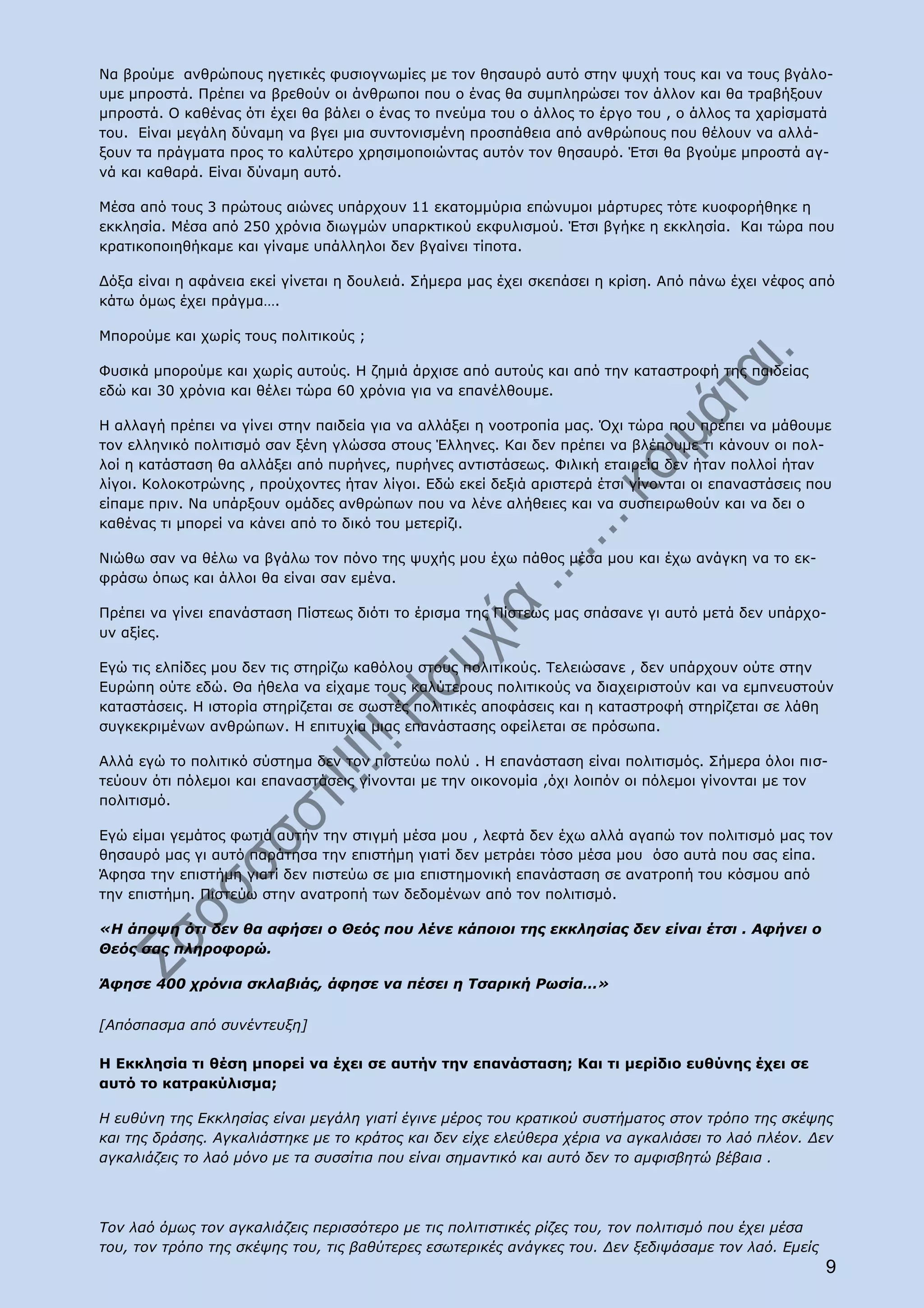 Να βρούμε ανθρώπους ηγετικές φυσιογνωμίες με τον θησαυρό αυτό στην ψυχή τους και να τους βγάλο-
υμε μπροστά. Πρέπει να βρεθούν οι άνθρωποι που ο ένας θα συμπληρώσει τον άλλον και θα τραβήξουν
μπροστά. Ο καθένας ότι έχει θα βάλει ο ένας το πνεύμα του ο άλλος το έργο του , ο άλλος τα χαρίσματά
του. Είναι μεγάλη δύναμη να βγει μια συντονισμένη προσπάθεια από ανθρώπους που θέλουν να αλλά-
ξουν τα πράγματα προς το καλύτερο χρησιμοποιώντας αυτόν τον θησαυρό. Έτσι θα βγούμε μπροστά αγ-
νά και καθαρά. Είναι δύναμη αυτό.

Μέσα από τους 3 πρώτους αιώνες υπάρχουν 11 εκατομμύρια επώνυμοι μάρτυρες τότε κυοφορήθηκε η
εκκλησία. Μέσα από 250 χρόνια διωγμών υπαρκτικού εκφυλισμού. Έτσι βγήκε η εκκλησία. Και τώρα που
κρατικοποιηθήκαμε και γίναμε υπάλληλοι δεν βγαίνει τίποτα.

Δόξα είναι η αφάνεια εκεί γίνεται η δουλειά. Σήμερα μας έχει σκεπάσει η κρίση. Από πάνω έχει νέφος από
κάτω όμως έχει πράγμα….

Μπορούμε και χωρίς τους πολιτικούς ;

Φυσικά μπορούμε και χωρίς αυτούς. Η ζημιά άρχισε από αυτούς και από την καταστροφή της παιδείας
εδώ και 30 χρόνια και θέλει τώρα 60 χρόνια για να επανέλθουμε.

Η αλλαγή πρέπει να γίνει στην παιδεία για να αλλάξει η νοοτροπία μας. Όχι τώρα που πρέπει να μάθουμε
τον ελληνικό πολιτισμό σαν ξένη γλώσσα στους Έλληνες. Και δεν πρέπει να βλέπουμε τι κάνουν οι πολ-
λοί η κατάσταση θα αλλάξει από πυρήνες, πυρήνες αντιστάσεως. Φιλική εταιρεία δεν ήταν πολλοί ήταν
λίγοι. Κολοκοτρώνης , προύχοντες ήταν λίγοι. Εδώ εκεί δεξιά αριστερά έτσι γίνονται οι επαναστάσεις που
είπαμε πριν. Να υπάρξουν ομάδες ανθρώπων που να λένε αλήθειες και να συσπειρωθούν και να δει ο
καθένας τι μπορεί να κάνει από το δικό του μετερίζι.

Νιώθω σαν να θέλω να βγάλω τον πόνο της ψυχής μου έχω πάθος μέσα μου και έχω ανάγκη να το εκ-
φράσω όπως και άλλοι θα είναι σαν εμένα.

Πρέπει να γίνει επανάσταση Πίστεως διότι το έρισμα της Πίστεως μας σπάσανε γι αυτό μετά δεν υπάρχο-
υν αξίες.

Εγώ τις ελπίδες μου δεν τις στηρίζω καθόλου στους πολιτικούς. Τελειώσανε , δεν υπάρχουν ούτε στην
Ευρώπη ούτε εδώ. Θα ήθελα να είχαμε τους καλύτερους πολιτικούς να διαχειριστούν και να εμπνευστούν
καταστάσεις. Η ιστορία στηρίζεται σε σωστές πολιτικές αποφάσεις και η καταστροφή στηρίζεται σε λάθη
συγκεκριμένων ανθρώπων. Η επιτυχία μιας επανάστασης οφείλεται σε πρόσωπα.

Αλλά εγώ το πολιτικό σύστημα δεν τον πιστεύω πολύ . Η επανάσταση είναι πολιτισμός. Σήμερα όλοι πισ-
τεύουν ότι πόλεμοι και επαναστάσεις γίνονται με την οικονομία ,όχι λοιπόν οι πόλεμοι γίνονται με τον
πολιτισμό.

Εγώ είμαι γεμάτος φωτιά αυτήν την στιγμή μέσα μου , λεφτά δεν έχω αλλά αγαπώ τον πολιτισμό μας τον
θησαυρό μας γι αυτό παράτησα την επιστήμη γιατί δεν μετράει τόσο μέσα μου όσο αυτά που σας είπα.
Άφησα την επιστήμη γιατί δεν πιστεύω σε μια επιστημονική επανάσταση σε ανατροπή του κόσμου από
την επιστήμη. Πιστεύω στην ανατροπή των δεδομένων από τον πολιτισμό.

«Η άποψη ότι δεν θα αφήσει ο Θεός που λένε κάποιοι της εκκλησίας δεν είναι έτσι . Αφήνει ο
Θεός σας πληροφορώ.

Άφησε 400 χρόνια σκλαβιάς, άφησε να πέσει η Τσαρική Ρωσία…»

[Απόσπασμα από συνέντευξη]

Η Εκκλησία τι θέση μπορεί να έχει σε αυτήν την επανάσταση; Και τι μερίδιο ευθύνης έχει σε
αυτό το κατρακύλισμα;

Η ευθύνη της Εκκλησίας είναι μεγάλη γιατί έγινε μέρος του κρατικού συστήματος στον τρόπο της σκέψης
και της δράσης. Αγκαλιάστηκε με το κράτος και δεν είχε ελεύθερα χέρια να αγκαλιάσει το λαό πλέον. Δεν
αγκαλιάζεις το λαό μόνο με τα συσσίτια που είναι σημαντικό και αυτό δεν το αμφισβητώ βέβαια .




Τον λαό όμως τον αγκαλιάζεις περισσότερο με τις πολιτιστικές ρίζες του, τον πολιτισμό που έχει μέσα
του, τον τρόπο της σκέψης του, τις βαθύτερες εσωτερικές ανάγκες του. Δεν ξεδιψάσαμε τον λαό. Εμείς
                                                                                                      9
 