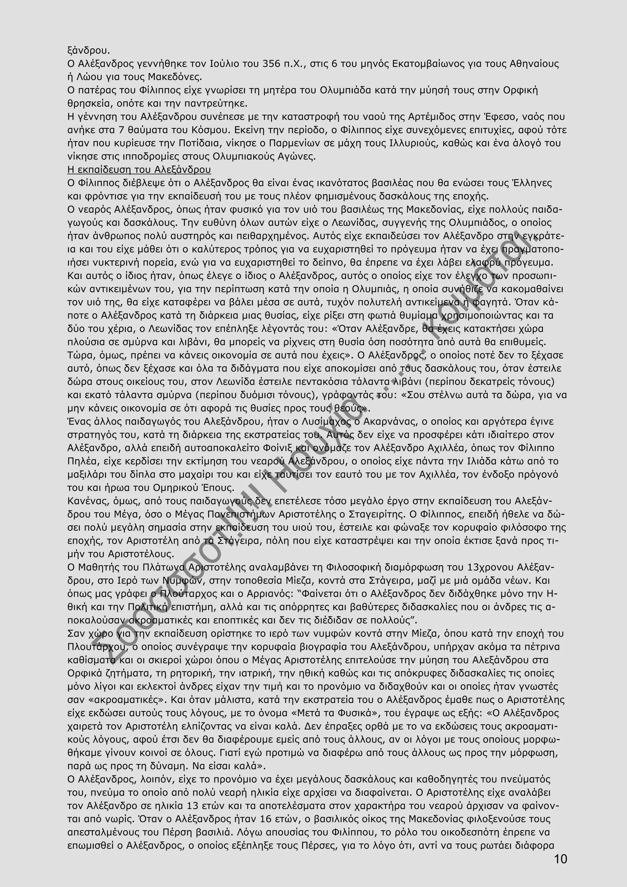 10
ξάνδρου.
Ο Αλέξανδρος γεννήθηκε τον Ιούλιο του 356 π.Χ., στις 6 του μηνός Εκατομβαίωνος για τους Αθηναίους
ή Λώου για τους Μακεδόνες.
Ο πατέρας του Φίλιππος είχε γνωρίσει τη μητέρα του Ολυμπιάδα κατά την μύησή τους στην Ορφική
θρησκεία, οπότε και την παντρεύτηκε.
Η γέννηση του Αλέξανδρου συνέπεσε με την καταστροφή του ναού της Αρτέμιδος στην Έφεσο, ναός που
ανήκε στα 7 θαύματα του Κόσμου. Εκείνη την περίοδο, ο Φίλιππος είχε συνεχόμενες επιτυχίες, αφού τότε
ήταν που κυρίευσε την Ποτίδαια, νίκησε ο Παρμενίων σε μάχη τους Ιλλυριούς, καθώς και ένα άλογό του
νίκησε στις ιπποδρομίες στους Ολυμπιακούς Αγώνες.
Η εκπαίδευση του Αλεξάνδρου
Ο Φίλιππος διέβλεψε ότι ο Αλέξανδρος θα είναι ένας ικανότατος βασιλέας που θα ενώσει τους Έλληνες
και φρόντισε για την εκπαίδευσή του με τους πλέον φημισμένους δασκάλους της εποχής.
Ο νεαρός Αλέξανδρος, όπως ήταν φυσικό για τον υιό του βασιλέως της Μακεδονίας, είχε πολλούς παιδα-
γωγούς και δασκάλους. Την ευθύνη όλων αυτών είχε ο Λεωνίδας, συγγενής της Ολυμπιάδος, ο οποίος
ήταν άνθρωπος πολύ αυστηρός και πειθαρχημένος. Αυτός είχε εκπαιδεύσει τον Αλέξανδρο στην εγκράτε-
ια και του είχε μάθει ότι ο καλύτερος τρόπος για να ευχαριστηθεί το πρόγευμα ήταν να έχει πραγματοπο-
ιήσει νυκτερινή πορεία, ενώ για να ευχαριστηθεί το δείπνο, θα έπρεπε να έχει λάβει ελαφρύ πρόγευμα.
Και αυτός ο ίδιος ήταν, όπως έλεγε ο ίδιος ο Αλέξανδρος, αυτός ο οποίος είχε τον έλεγχο των προσωπι-
κών αντικειμένων του, για την περίπτωση κατά την οποία η Ολυμπιάς, η οποία συνήθιζε να κακομαθαίνει
τον υιό της, θα είχε καταφέρει να βάλει μέσα σε αυτά, τυχόν πολυτελή αντικείμενα ή φαγητά. Όταν κά-
ποτε ο Αλέξανδρος κατά τη διάρκεια μιας θυσίας, είχε ρίξει στη φωτιά θυμίαμα χρησιμοποιώντας και τα
δύο του χέρια, ο Λεωνίδας τον επέπληξε λέγοντάς του: «Όταν Αλέξανδρε, θα έχεις κατακτήσει χώρα
πλούσια σε σμύρνα και λιβάνι, θα μπορείς να ρίχνεις στη θυσία όση ποσότητα από αυτά θα επιθυμείς.
Τώρα, όμως, πρέπει να κάνεις οικονομία σε αυτά που έχεις». Ο Αλέξανδρος, ο οποίος ποτέ δεν το ξέχασε
αυτό, όπως δεν ξέχασε και όλα τα διδάγματα που είχε αποκομίσει από τους δασκάλους του, όταν έστειλε
δώρα στους οικείους του, στον Λεωνίδα έστειλε πεντακόσια τάλαντα λιβάνι (περίπου δεκατρείς τόνους)
και εκατό τάλαντα σμύρνα (περίπου δυόμισι τόνους), γράφοντάς του: «Σου στέλνω αυτά τα δώρα, για να
μην κάνεις οικονομία σε ότι αφορά τις θυσίες προς τους θεούς».
Ένας άλλος παιδαγωγός του Αλεξάνδρου, ήταν ο Λυσίμαχος ο Ακαρνάνας, ο οποίος και αργότερα έγινε
στρατηγός του, κατά τη διάρκεια της εκστρατείας του. Αυτός δεν είχε να προσφέρει κάτι ιδιαίτερο στον
Αλέξανδρο, αλλά επειδή αυτοαποκαλείτο Φοίνιξ και ονόμαζε τον Αλέξανδρο Αχιλλέα, όπως τον Φίλιππο
Πηλέα, είχε κερδίσει την εκτίμηση του νεαρού Αλεξάνδρου, ο οποίος είχε πάντα την Ιλιάδα κάτω από το
μαξιλάρι του δίπλα στο μαχαίρι του και είχε ταυτίσει τον εαυτό του με τον Αχιλλέα, τον ένδοξο πρόγονό
του και ήρωα του Ομηρικού Έπους.
Κανένας, όμως, από τους παιδαγωγούς δεν επετέλεσε τόσο μεγάλο έργο στην εκπαίδευση του Αλεξάν-
δρου του Μέγα, όσο ο Μέγας Πανεπιστήμων Αριστοτέλης ο Σταγειρίτης. Ο Φίλιππος, επειδή ήθελε να δώ-
σει πολύ μεγάλη σημασία στην εκπαίδευση του υιού του, έστειλε και φώναξε τον κορυφαίο φιλόσοφο της
εποχής, τον Αριστοτέλη από τα Στάγειρα, πόλη που είχε καταστρέψει και την οποία έκτισε ξανά προς τι-
μήν του Αριστοτέλους.
Ο Μαθητής του Πλάτωνα Αριστοτέλης αναλαμβάνει τη Φιλοσοφική διαμόρφωση του 13χρονου Αλέξαν-
δρου, στο Ιερό των Νυμφών, στην τοποθεσία Μίεζα, κοντά στα Στάγειρα, μαζί με μιά ομάδα νέων. Και
όπως μας γράφει ο Πλούταρχος και ο Αρριανός: “Φαίνεται ότι ο Αλέξανδρος δεν διδάχθηκε μόνο την Η-
θική και την Πολιτική επιστήμη, αλλά και τις απόρρητες και βαθύτερες διδασκαλίες που οι άνδρες τις α-
ποκαλούσαν ακροαματικές και εποπτικές και δεν τις διέδιδαν σε πολλούς”.
Σαν χώρο για την εκπαίδευση ορίστηκε το ιερό των νυμφών κοντά στην Μίεζα, όπου κατά την εποχή του
Πλουτάρχου, ο οποίος συνέγραψε την κορυφαία βιογραφία του Αλεξάνδρου, υπήρχαν ακόμα τα πέτρινα
καθίσματα και οι σκιεροί χώροι όπου ο Μέγας Αριστοτέλης επιτελούσε την μύηση του Αλεξάνδρου στα
Ορφικά ζητήματα, τη ρητορική, την ιατρική, την ηθική καθώς και τις απόκρυφες διδασκαλίες τις οποίες
μόνο λίγοι και εκλεκτοί άνδρες είχαν την τιμή και το προνόμιο να διδαχθούν και οι οποίες ήταν γνωστές
σαν «ακροαματικές». Και όταν μάλιστα, κατά την εκστρατεία του ο Αλέξανδρος έμαθε πως ο Αριστοτέλης
είχε εκδώσει αυτούς τους λόγους, με το όνομα «Μετά τα Φυσικά», του έγραψε ως εξής: «Ο Αλέξανδρος
χαιρετά τον Αριστοτέλη ελπίζοντας να είναι καλά. Δεν έπραξες ορθά με το να εκδώσεις τους ακροαματι-
κούς λόγους, αφού έτσι δεν θα διαφέρουμε εμείς από τους άλλους, αν οι λόγοι με τους οποίους μορφω-
θήκαμε γίνουν κοινοί σε όλους. Γιατί εγώ προτιμώ να διαφέρω από τους άλλους ως προς την μόρφωση,
παρά ως προς τη δύναμη. Να είσαι καλά».
Ο Αλέξανδρος, λοιπόν, είχε το προνόμιο να έχει μεγάλους δασκάλους και καθοδηγητές του πνεύματός
του, πνεύμα το οποίο από πολύ νεαρή ηλικία είχε αρχίσει να διαφαίνεται. Ο Αριστοτέλης είχε αναλάβει
τον Αλέξανδρο σε ηλικία 13 ετών και τα αποτελέσματα στον χαρακτήρα του νεαρού άρχισαν να φαίνον-
ται από νωρίς. Όταν ο Αλέξανδρος ήταν 16 ετών, ο βασιλικός οίκος της Μακεδονίας φιλοξενούσε τους
απεσταλμένους του Πέρση βασιλιά. Λόγω απουσίας του Φιλίππου, το ρόλο του οικοδεσπότη έπρεπε να
επωμισθεί ο Αλέξανδρος, ο οποίος εξέπληξε τους Πέρσες, για το λόγο ότι, αντί να τους ρωτάει διάφορα
 