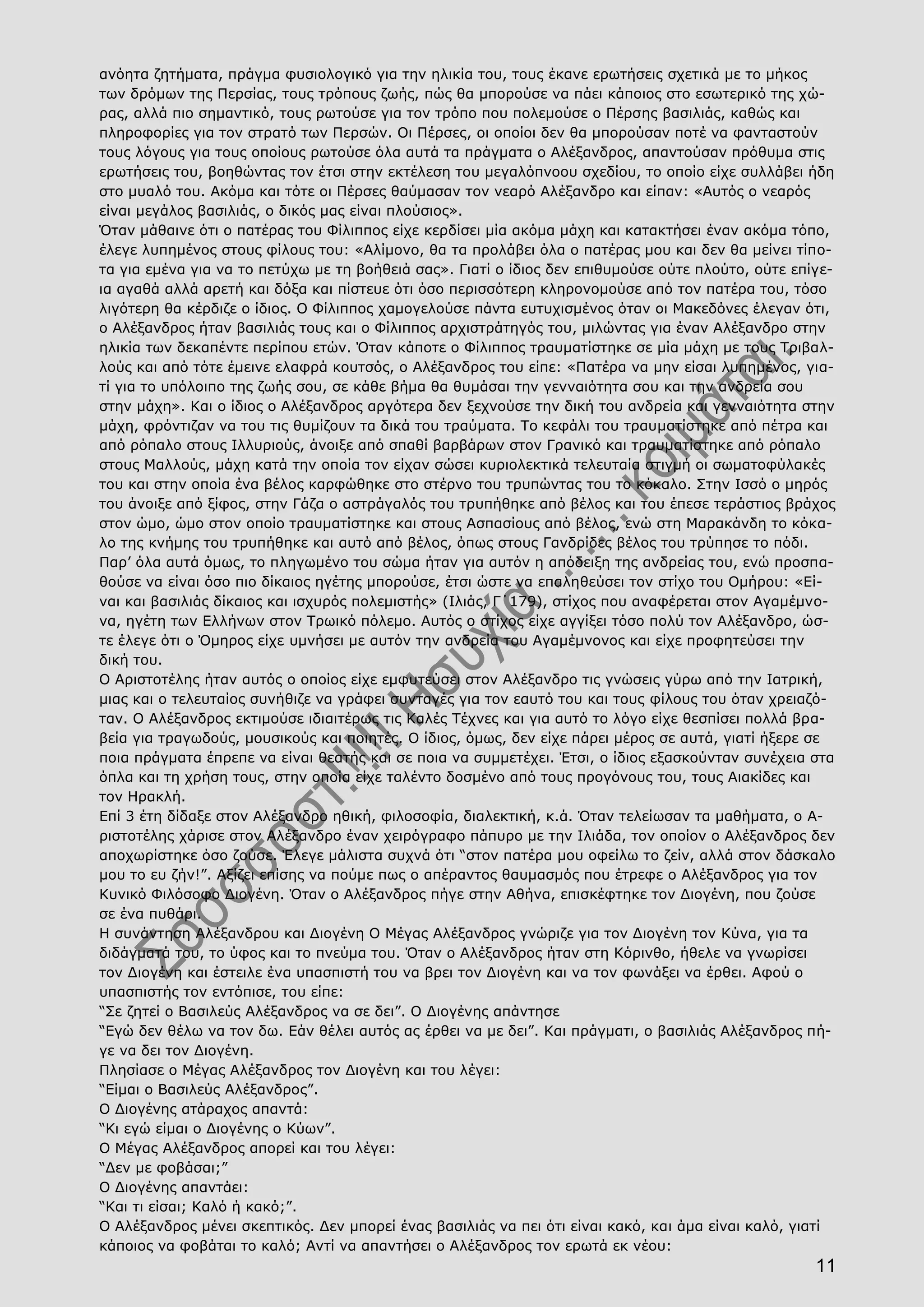 11
ανόητα ζητήματα, πράγμα φυσιολογικό για την ηλικία του, τους έκανε ερωτήσεις σχετικά με το μήκος
των δρόμων της Περσίας, τους τρόπους ζωής, πώς θα μπορούσε να πάει κάποιος στο εσωτερικό της χώ-
ρας, αλλά πιο σημαντικό, τους ρωτούσε για τον τρόπο που πολεμούσε ο Πέρσης βασιλιάς, καθώς και
πληροφορίες για τον στρατό των Περσών. Οι Πέρσες, οι οποίοι δεν θα μπορούσαν ποτέ να φανταστούν
τους λόγους για τους οποίους ρωτούσε όλα αυτά τα πράγματα ο Αλέξανδρος, απαντούσαν πρόθυμα στις
ερωτήσεις του, βοηθώντας τον έτσι στην εκτέλεση του μεγαλόπνοου σχεδίου, το οποίο είχε συλλάβει ήδη
στο μυαλό του. Ακόμα και τότε οι Πέρσες θαύμασαν τον νεαρό Αλέξανδρο και είπαν: «Αυτός ο νεαρός
είναι μεγάλος βασιλιάς, ο δικός μας είναι πλούσιος».
Όταν μάθαινε ότι ο πατέρας του Φίλιππος είχε κερδίσει μία ακόμα μάχη και κατακτήσει έναν ακόμα τόπο,
έλεγε λυπημένος στους φίλους του: «Αλίμονο, θα τα προλάβει όλα ο πατέρας μου και δεν θα μείνει τίπο-
τα για εμένα για να το πετύχω με τη βοήθειά σας». Γιατί ο ίδιος δεν επιθυμούσε ούτε πλούτο, ούτε επίγε-
ια αγαθά αλλά αρετή και δόξα και πίστευε ότι όσο περισσότερη κληρονομούσε από τον πατέρα του, τόσο
λιγότερη θα κέρδιζε ο ίδιος. Ο Φίλιππος χαμογελούσε πάντα ευτυχισμένος όταν οι Μακεδόνες έλεγαν ότι,
ο Αλέξανδρος ήταν βασιλιάς τους και ο Φίλιππος αρχιστράτηγός του, μιλώντας για έναν Αλέξανδρο στην
ηλικία των δεκαπέντε περίπου ετών. Όταν κάποτε ο Φίλιππος τραυματίστηκε σε μία μάχη με τους Τριβαλ-
λούς και από τότε έμεινε ελαφρά κουτσός, ο Αλέξανδρος του είπε: «Πατέρα να μην είσαι λυπημένος, για-
τί για το υπόλοιπο της ζωής σου, σε κάθε βήμα θα θυμάσαι την γενναιότητα σου και την ανδρεία σου
στην μάχη». Και ο ίδιος ο Αλέξανδρος αργότερα δεν ξεχνούσε την δική του ανδρεία και γενναιότητα στην
μάχη, φρόντιζαν να του τις θυμίζουν τα δικά του τραύματα. Το κεφάλι του τραυματίστηκε από πέτρα και
από ρόπαλο στους Ιλλυριούς, άνοιξε από σπαθί βαρβάρων στον Γρανικό και τραυματίστηκε από ρόπαλο
στους Μαλλούς, μάχη κατά την οποία τον είχαν σώσει κυριολεκτικά τελευταία στιγμή οι σωματοφύλακές
του και στην οποία ένα βέλος καρφώθηκε στο στέρνο του τρυπώντας του το κόκαλο. Στην Ισσό ο μηρός
του άνοιξε από ξίφος, στην Γάζα ο αστράγαλός του τρυπήθηκε από βέλος και του έπεσε τεράστιος βράχος
στον ώμο, ώμο στον οποίο τραυματίστηκε και στους Ασπασίους από βέλος, ενώ στη Μαρακάνδη το κόκα-
λο της κνήμης του τρυπήθηκε και αυτό από βέλος, όπως στους Γανδρίδες βέλος του τρύπησε το πόδι.
Παρ’ όλα αυτά όμως, το πληγωμένο του σώμα ήταν για αυτόν η απόδειξη της ανδρείας του, ενώ προσπα-
θούσε να είναι όσο πιο δίκαιος ηγέτης μπορούσε, έτσι ώστε να επαληθεύσει τον στίχο του Ομήρου: «Εί-
ναι και βασιλιάς δίκαιος και ισχυρός πολεμιστής» (Ιλιάς, Γ΄179), στίχος που αναφέρεται στον Αγαμέμνο-
να, ηγέτη των Ελλήνων στον Τρωικό πόλεμο. Αυτός ο στίχος είχε αγγίξει τόσο πολύ τον Αλέξανδρο, ώσ-
τε έλεγε ότι ο Όμηρος είχε υμνήσει με αυτόν την ανδρεία του Αγαμέμνονος και είχε προφητεύσει την
δική του.
Ο Αριστοτέλης ήταν αυτός ο οποίος είχε εμφυτεύσει στον Αλέξανδρο τις γνώσεις γύρω από την Ιατρική,
μιας και ο τελευταίος συνήθιζε να γράφει συνταγές για τον εαυτό του και τους φίλους του όταν χρειαζό-
ταν. Ο Αλέξανδρος εκτιμούσε ιδιαιτέρως τις Καλές Τέχνες και για αυτό το λόγο είχε θεσπίσει πολλά βρα-
βεία για τραγωδούς, μουσικούς και ποιητές. Ο ίδιος, όμως, δεν είχε πάρει μέρος σε αυτά, γιατί ήξερε σε
ποια πράγματα έπρεπε να είναι θεατής και σε ποια να συμμετέχει. Έτσι, ο ίδιος εξασκούνταν συνέχεια στα
όπλα και τη χρήση τους, στην οποία είχε ταλέντο δοσμένο από τους προγόνους του, τους Αιακίδες και
τον Ηρακλή.
Επί 3 έτη δίδαξε στον Αλέξανδρο ηθική, φιλοσοφία, διαλεκτική, κ.ά. Όταν τελείωσαν τα μαθήματα, ο Α-
ριστοτέλης χάρισε στον Αλέξανδρο έναν χειρόγραφο πάπυρο με την Ιλιάδα, τον οποίον ο Αλέξανδρος δεν
αποχωρίστηκε όσο ζούσε. Έλεγε μάλιστα συχνά ότι “στον πατέρα μου οφείλω το ζείν, αλλά στον δάσκαλο
μου το ευ ζήν!”. Αξίζει επίσης να πούμε πως ο απέραντος θαυμασμός που έτρεφε ο Αλέξανδρος για τον
Κυνικό Φιλόσοφο Διογένη. Όταν ο Αλέξανδρος πήγε στην Αθήνα, επισκέφτηκε τον Διογένη, που ζούσε
σε ένα πυθάρι.
Η συνάντηση Αλέξανδρου και Διογένη Ο Μέγας Αλέξανδρος γνώριζε για τον Διογένη τον Κύνα, για τα
διδάγματά του, το ύφος και το πνεύμα του. Όταν ο Αλέξανδρος ήταν στη Κόρινθο, ήθελε να γνωρίσει
τον Διογένη και έστειλε ένα υπασπιστή του να βρει τον Διογένη και να τον φωνάξει να έρθει. Αφού ο
υπασπιστής τον εντόπισε, του είπε:
“Σε ζητεί ο Βασιλεύς Αλέξανδρος να σε δει”. Ο Διογένης απάντησε
“Εγώ δεν θέλω να τον δω. Εάν θέλει αυτός ας έρθει να με δει”. Και πράγματι, ο βασιλιάς Αλέξανδρος πή-
γε να δει τον Διογένη.
Πλησίασε ο Μέγας Αλέξανδρος τον Διογένη και του λέγει:
“Είμαι ο Βασιλεύς Αλέξανδρος”.
Ο Διογένης ατάραχος απαντά:
“Κι εγώ είμαι ο Διογένης ο Κύων”.
Ο Μέγας Αλέξανδρος απορεί και του λέγει:
“Δεν με φοβάσαι;”
Ο Διογένης απαντάει:
“Και τι είσαι; Καλό ή κακό;”.
Ο Αλέξανδρος μένει σκεπτικός. Δεν μπορεί ένας βασιλιάς να πει ότι είναι κακό, και άμα είναι καλό, γιατί
κάποιος να φοβάται το καλό; Αντί να απαντήσει ο Αλέξανδρος τον ερωτά εκ νέου:
 