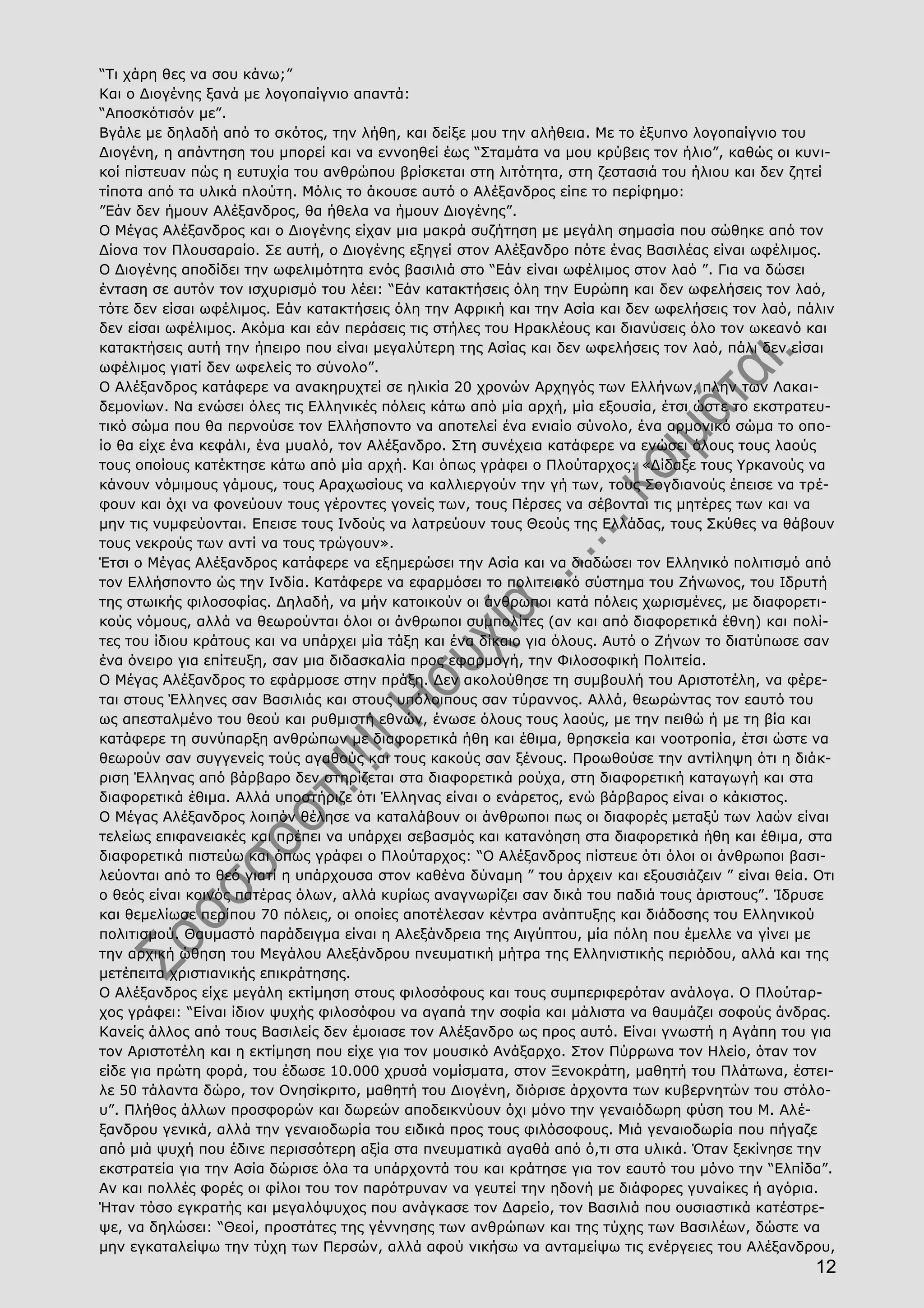 12
“Τι χάρη θες να σου κάνω;”
Και ο Διογένης ξανά με λογοπαίγνιο απαντά:
“Αποσκότισόν με”.
Βγάλε με δηλαδή από το σκότος, την λήθη, και δείξε μου την αλήθεια. Με το έξυπνο λογοπαίγνιο του
Διογένη, η απάντηση του μπορεί και να εννοηθεί έως “Σταμάτα να μου κρύβεις τον ήλιο”, καθώς οι κυνι-
κοί πίστευαν πώς η ευτυχία του ανθρώπου βρίσκεται στη λιτότητα, στη ζεστασιά του ήλιου και δεν ζητεί
τίποτα από τα υλικά πλούτη. Μόλις το άκουσε αυτό ο Αλέξανδρος είπε το περίφημο:
”Εάν δεν ήμουν Αλέξανδρος, θα ήθελα να ήμουν Διογένης”.
Ο Μέγας Αλέξανδρος και ο Διογένης είχαν μια μακρά συζήτηση με μεγάλη σημασία που σώθηκε από τον
Δίονα τον Πλουσαραίο. Σε αυτή, ο Διογένης εξηγεί στον Αλέξανδρο πότε ένας Βασιλέας είναι ωφέλιμος.
Ο Διογένης αποδίδει την ωφελιμότητα ενός βασιλιά στο “Εάν είναι ωφέλιμος στον λαό ”. Για να δώσει
ένταση σε αυτόν τον ισχυρισμό του λέει: “Εάν κατακτήσεις όλη την Ευρώπη και δεν ωφελήσεις τον λαό,
τότε δεν είσαι ωφέλιμος. Εάν κατακτήσεις όλη την Αφρική και την Ασία και δεν ωφελήσεις τον λαό, πάλιν
δεν είσαι ωφέλιμος. Ακόμα και εάν περάσεις τις στήλες του Ηρακλέους και διανύσεις όλο τον ωκεανό και
κατακτήσεις αυτή την ήπειρο που είναι μεγαλύτερη της Ασίας και δεν ωφελήσεις τον λαό, πάλι δεν είσαι
ωφέλιμος γιατί δεν ωφελείς το σύνολο”.
Ο Αλέξανδρος κατάφερε να ανακηρυχτεί σε ηλικία 20 χρονών Αρχηγός των Ελλήνων, πλην των Λακαι-
δεμονίων. Να ενώσει όλες τις Ελληνικές πόλεις κάτω από μία αρχή, μία εξουσία, έτσι ώστε το εκστρατευ-
τικό σώμα που θα περνούσε τον Ελλήσποντο να αποτελεί ένα ενιαίο σύνολο, ένα αρμονικό σώμα το οπο-
ίο θα είχε ένα κεφάλι, ένα μυαλό, τον Αλέξανδρο. Στη συνέχεια κατάφερε να ενώσει όλους τους λαούς
τους οποίους κατέκτησε κάτω από μία αρχή. Και όπως γράφει ο Πλούταρχος: «Δίδαξε τους Υρκανούς να
κάνουν νόμιμους γάμους, τους Αραχωσίους να καλλιεργούν την γή των, τους Σογδιανούς έπεισε να τρέ-
φουν και όχι να φονεύουν τους γέροντες γονείς των, τους Πέρσες να σέβονται τις μητέρες των και να
μην τις νυμφεύονται. Επεισε τους Ινδούς να λατρεύουν τους Θεούς της Ελλάδας, τους Σκύθες να θάβουν
τους νεκρούς των αντί να τους τρώγουν».
Έτσι ο Μέγας Αλέξανδρος κατάφερε να εξημερώσει την Ασία και να διαδώσει τον Ελληνικό πολιτισμό από
τον Ελλήσποντο ώς την Ινδία. Κατάφερε να εφαρμόσει το πολιτειακό σύστημα του Ζήνωνος, του Ιδρυτή
της στωικής φιλοσοφίας. Δηλαδή, να μήν κατοικούν οι άνθρωποι κατά πόλεις χωρισμένες, με διαφορετι-
κούς νόμους, αλλά να θεωρούνται όλοι οι άνθρωποι συμπολίτες (αν και από διαφορετικά έθνη) και πολί-
τες του ίδιου κράτους και να υπάρχει μία τάξη και ένα δίκαιο για όλους. Αυτό ο Ζήνων το διατύπωσε σαν
ένα όνειρο για επίτευξη, σαν μια διδασκαλία προς εφαρμογή, την Φιλοσοφική Πολιτεία.
Ο Μέγας Αλέξανδρος το εφάρμοσε στην πράξη. Δεν ακολούθησε τη συμβουλή του Αριστοτέλη, να φέρε-
ται στους Έλληνες σαν Βασιλιάς και στους υπόλοιπους σαν τύραννος. Αλλά, θεωρώντας τον εαυτό του
ως απεσταλμένο του θεού και ρυθμιστή εθνών, ένωσε όλους τους λαούς, με την πειθώ ή με τη βία και
κατάφερε τη συνύπαρξη ανθρώπων με διαφορετικά ήθη και έθιμα, θρησκεία και νοοτροπία, έτσι ώστε να
θεωρούν σαν συγγενείς τούς αγαθούς και τους κακούς σαν ξένους. Προωθούσε την αντίληψη ότι η διάκ-
ριση Έλληνας από βάρβαρο δεν στηρίζεται στα διαφορετικά ρούχα, στη διαφορετική καταγωγή και στα
διαφορετικά έθιμα. Αλλά υποστήριζε ότι Έλληνας είναι ο ενάρετος, ενώ βάρβαρος είναι ο κάκιστος.
Ο Μέγας Αλέξανδρος λοιπόν θέλησε να καταλάβουν οι άνθρωποι πως οι διαφορές μεταξύ των λαών είναι
τελείως επιφανειακές και πρέπει να υπάρχει σεβασμός και κατανόηση στα διαφορετικά ήθη και έθιμα, στα
διαφορετικά πιστεύω και όπως γράφει ο Πλούταρχος: “Ο Αλέξανδρος πίστευε ότι όλοι οι άνθρωποι βασι-
λεύονται από το θεό γιατί η υπάρχουσα στον καθένα δύναμη ” του άρχειν και εξουσιάζειν ” είναι θεία. Οτι
ο θεός είναι κοινός πατέρας όλων, αλλά κυρίως αναγνωρίζει σαν δικά του παδιά τους άριστους”. Ίδρυσε
και θεμελίωσε περίπου 70 πόλεις, οι οποίες αποτέλεσαν κέντρα ανάπτυξης και διάδοσης του Ελληνικού
πολιτισμού. Θαυμαστό παράδειγμα είναι η Αλεξάνδρεια της Αιγύπτου, μία πόλη που έμελλε να γίνει με
την αρχική ώθηση του Μεγάλου Αλεξάνδρου πνευματική μήτρα της Ελληνιστικής περιόδου, αλλά και της
μετέπειτα χριστιανικής επικράτησης.
Ο Αλέξανδρος είχε μεγάλη εκτίμηση στους φιλοσόφους και τους συμπεριφερόταν ανάλογα. Ο Πλούταρ-
χος γράφει: “Είναι ίδιον ψυχής φιλοσόφου να αγαπά την σοφία και μάλιστα να θαυμάζει σοφούς άνδρας.
Κανείς άλλος από τους Βασιλείς δεν έμοιασε τον Αλέξανδρο ως προς αυτό. Είναι γνωστή η Αγάπη του για
τον Αριστοτέλη και η εκτίμηση που είχε για τον μουσικό Ανάξαρχο. Στον Πύρρωνα τον Ηλείο, όταν τον
είδε για πρώτη φορά, του έδωσε 10.000 χρυσά νομίσματα, στον Ξενοκράτη, μαθητή του Πλάτωνα, έστει-
λε 50 τάλαντα δώρο, τον Ονησίκριτο, μαθητή του Διογένη, διόρισε άρχοντα των κυβερνητών του στόλο-
υ”. Πλήθος άλλων προσφορών και δωρεών αποδεικνύουν όχι μόνο την γεναιόδωρη φύση του Μ. Αλέ-
ξανδρου γενικά, αλλά την γεναιοδωρία του ειδικά προς τους φιλόσοφους. Μιά γεναιοδωρία που πήγαζε
από μιά ψυχή που έδινε περισσότερη αξία στα πνευματικά αγαθά από ό,τι στα υλικά. Όταν ξεκίνησε την
εκστρατεία για την Ασία δώρισε όλα τα υπάρχοντά του και κράτησε για τον εαυτό του μόνο την “Ελπίδα”.
Αν και πολλές φορές οι φίλοι του τον παρότρυναν να γευτεί την ηδονή με διάφορες γυναίκες ή αγόρια.
Ήταν τόσο εγκρατής και μεγαλόψυχος που ανάγκασε τον Δαρείο, τον Βασιλιά που ουσιαστικά κατέστρε-
ψε, να δηλώσει: “Θεοί, προστάτες της γέννησης των ανθρώπων και της τύχης των Βασιλέων, δώστε να
μην εγκαταλείψω την τύχη των Περσών, αλλά αφού νικήσω να ανταμείψω τις ενέργειες του Αλέξανδρου,
 