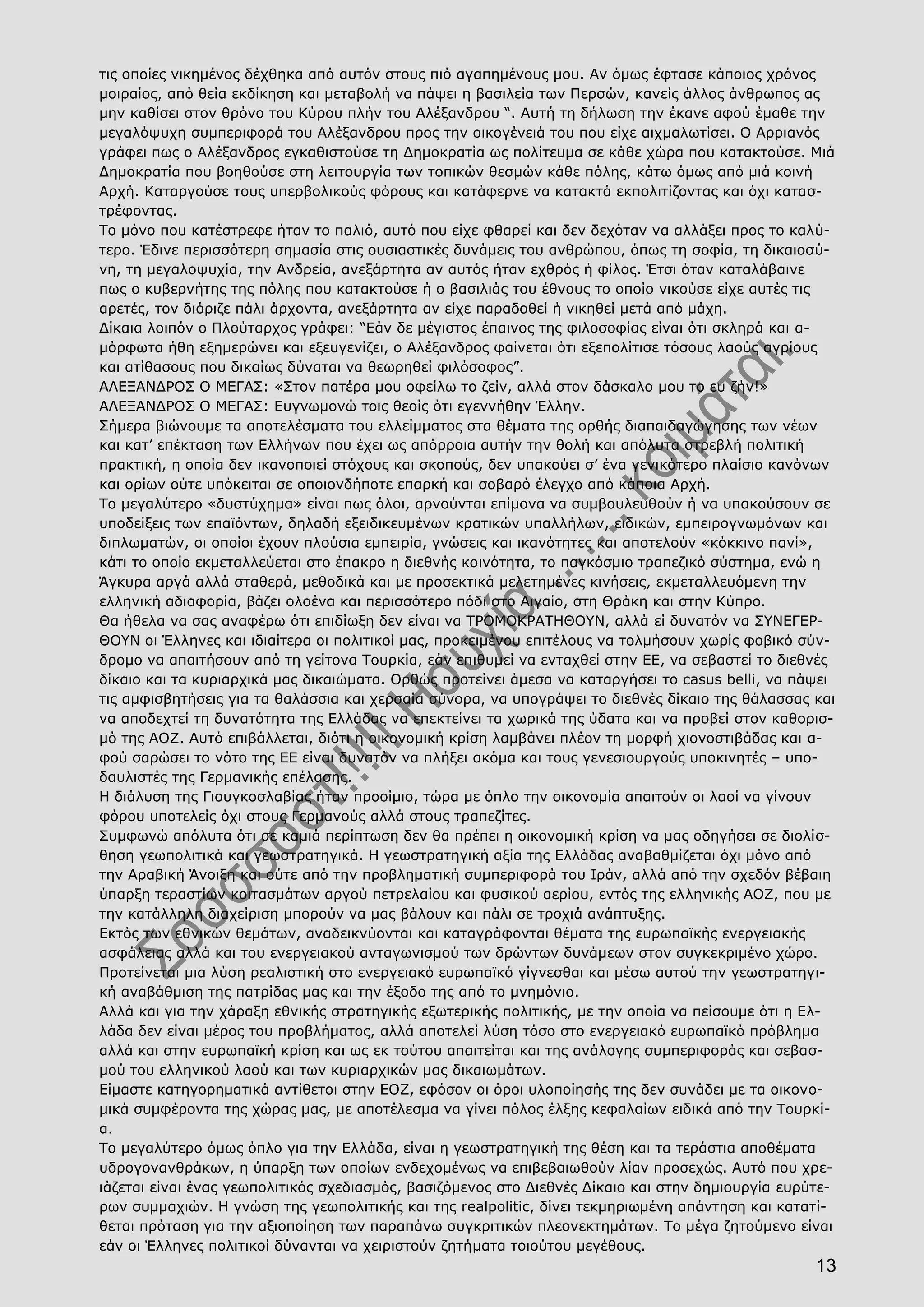 13
τις οποίες νικημένος δέχθηκα από αυτόν στους πιό αγαπημένους μου. Αν όμως έφτασε κάποιος χρόνος
μοιραίος, από θεία εκδίκηση και μεταβολή να πάψει η βασιλεία των Περσών, κανείς άλλος άνθρωπος ας
μην καθίσει στον θρόνο του Κύρου πλήν του Αλέξανδρου “. Αυτή τη δήλωση την έκανε αφού έμαθε την
μεγαλόψυχη συμπεριφορά του Αλέξανδρου προς την οικογένειά του που είχε αιχμαλωτίσει. Ο Αρριανός
γράφει πως ο Αλέξανδρος εγκαθιστούσε τη Δημοκρατία ως πολίτευμα σε κάθε χώρα που κατακτούσε. Μιά
Δημοκρατία που βοηθούσε στη λειτουργία των τοπικών θεσμών κάθε πόλης, κάτω όμως από μιά κοινή
Αρχή. Καταργούσε τους υπερβολικούς φόρους και κατάφερνε να κατακτά εκπολιτίζοντας και όχι κατασ-
τρέφοντας.
Το μόνο που κατέστρεφε ήταν το παλιό, αυτό που είχε φθαρεί και δεν δεχόταν να αλλάξει προς το καλύ-
τερο. Έδινε περισσότερη σημασία στις ουσιαστικές δυνάμεις του ανθρώπου, όπως τη σοφία, τη δικαιοσύ-
νη, τη μεγαλοψυχία, την Ανδρεία, ανεξάρτητα αν αυτός ήταν εχθρός ή φίλος. Έτσι όταν καταλάβαινε
πως ο κυβερνήτης της πόλης που κατακτούσε ή ο βασιλιάς του έθνους το οποίο νικούσε είχε αυτές τις
αρετές, τον διόριζε πάλι άρχοντα, ανεξάρτητα αν είχε παραδοθεί ή νικηθεί μετά από μάχη.
Δίκαια λοιπόν ο Πλούταρχος γράφει: “Εάν δε μέγιστος έπαινος της φιλοσοφίας είναι ότι σκληρά και α-
μόρφωτα ήθη εξημερώνει και εξευγενίζει, ο Αλέξανδρος φαίνεται ότι εξεπολίτισε τόσους λαούς αγρίους
και ατίθασους που δικαίως δύναται να θεωρηθεί φιλόσοφος”.
ΑΛΕΞΑΝΔΡΟΣ Ο ΜΕΓΑΣ: «Στον πατέρα μου οφείλω το ζείν, αλλά στον δάσκαλο μου το ευ ζήν!»
ΑΛΕΞΑΝΔΡΟΣ Ο ΜΕΓΑΣ: Ευγνωμονώ τοις θεοίς ότι εγεννήθην Έλλην.
Σήμερα βιώνουμε τα αποτελέσματα του ελλείμματος στα θέματα της ορθής διαπαιδαγώγησης των νέων
και κατ’ επέκταση των Ελλήνων που έχει ως απόρροια αυτήν την θολή και απόλυτα στρεβλή πολιτική
πρακτική, η οποία δεν ικανοποιεί στόχους και σκοπούς, δεν υπακούει σ’ ένα γενικότερο πλαίσιο κανόνων
και ορίων ούτε υπόκειται σε οποιονδήποτε επαρκή και σοβαρό έλεγχο από κάποια Αρχή.
Το μεγαλύτερο «δυστύχημα» είναι πως όλοι, αρνούνται επίμονα να συμβουλευθούν ή να υπακούσουν σε
υποδείξεις των επαϊόντων, δηλαδή εξειδικευμένων κρατικών υπαλλήλων, ειδικών, εμπειρογνωμόνων και
διπλωματών, οι οποίοι έχουν πλούσια εμπειρία, γνώσεις και ικανότητες και αποτελούν «κόκκινο πανί»,
κάτι το οποίο εκμεταλλεύεται στο έπακρο η διεθνής κοινότητα, το παγκόσμιο τραπεζικό σύστημα, ενώ η
Άγκυρα αργά αλλά σταθερά, μεθοδικά και με προσεκτικά μελετημένες κινήσεις, εκμεταλλευόμενη την
ελληνική αδιαφορία, βάζει ολοένα και περισσότερο πόδι στο Αιγαίο, στη Θράκη και στην Κύπρο.
Θα ήθελα να σας αναφέρω ότι επιδίωξη δεν είναι να ΤΡΟΜΟΚΡΑΤΗΘΟΥΝ, αλλά εί δυνατόν να ΣΥΝΕΓΕΡ-
ΘΟΥΝ οι Έλληνες και ιδιαίτερα οι πολιτικοί μας, προκειμένου επιτέλους να τολμήσουν χωρίς φοβικό σύν-
δρομο να απαιτήσουν από τη γείτονα Τουρκία, εάν επιθυμεί να ενταχθεί στην ΕΕ, να σεβαστεί το διεθνές
δίκαιο και τα κυριαρχικά μας δικαιώματα. Ορθώς προτείνει άμεσα να καταργήσει το casus belli, να πάψει
τις αμφισβητήσεις για τα θαλάσσια και χερσαία σύνορα, να υπογράψει το διεθνές δίκαιο της θάλασσας και
να αποδεχτεί τη δυνατότητα της Ελλάδας να επεκτείνει τα χωρικά της ύδατα και να προβεί στον καθορισ-
μό της ΑΟΖ. Αυτό επιβάλλεται, διότι η οικονομική κρίση λαμβάνει πλέον τη μορφή χιονοστιβάδας και α-
φού σαρώσει το νότο της ΕΕ είναι δυνατόν να πλήξει ακόμα και τους γενεσιουργούς υποκινητές – υπο-
δαυλιστές της Γερμανικής επέλασης.
Η διάλυση της Γιουγκοσλαβίας ήταν προοίμιο, τώρα με όπλο την οικονομία απαιτούν οι λαοί να γίνουν
φόρου υποτελείς όχι στους Γερμανούς αλλά στους τραπεζίτες.
Συμφωνώ απόλυτα ότι σε καμιά περίπτωση δεν θα πρέπει η οικονομική κρίση να μας οδηγήσει σε διολίσ-
θηση γεωπολιτικά και γεωστρατηγικά. Η γεωστρατηγική αξία της Ελλάδας αναβαθμίζεται όχι μόνο από
την Αραβική Άνοιξη και ούτε από την προβληματική συμπεριφορά του Ιράν, αλλά από την σχεδόν βέβαιη
ύπαρξη τεραστίων κοιτασμάτων αργού πετρελαίου και φυσικού αερίου, εντός της ελληνικής ΑΟΖ, που με
την κατάλληλη διαχείριση μπορούν να μας βάλουν και πάλι σε τροχιά ανάπτυξης.
Εκτός των εθνικών θεμάτων, αναδεικνύονται και καταγράφονται θέματα της ευρωπαϊκής ενεργειακής
ασφάλειας αλλά και του ενεργειακού ανταγωνισμού των δρώντων δυνάμεων στον συγκεκριμένο χώρο.
Προτείνεται μια λύση ρεαλιστική στο ενεργειακό ευρωπαϊκό γίγνεσθαι και μέσω αυτού την γεωστρατηγι-
κή αναβάθμιση της πατρίδας μας και την έξοδο της από το μνημόνιο.
Αλλά και για την χάραξη εθνικής στρατηγικής εξωτερικής πολιτικής, με την οποία να πείσουμε ότι η Ελ-
λάδα δεν είναι μέρος του προβλήματος, αλλά αποτελεί λύση τόσο στο ενεργειακό ευρωπαϊκό πρόβλημα
αλλά και στην ευρωπαϊκή κρίση και ως εκ τούτου απαιτείται και της ανάλογης συμπεριφοράς και σεβασ-
μού του ελληνικού λαού και των κυριαρχικών μας δικαιωμάτων.
Είμαστε κατηγορηματικά αντίθετοι στην ΕΟΖ, εφόσον οι όροι υλοποίησής της δεν συνάδει με τα οικονο-
μικά συμφέροντα της χώρας μας, με αποτέλεσμα να γίνει πόλος έλξης κεφαλαίων ειδικά από την Τουρκί-
α.
Το μεγαλύτερο όμως όπλο για την Ελλάδα, είναι η γεωστρατηγική της θέση και τα τεράστια αποθέματα
υδρογονανθράκων, η ύπαρξη των οποίων ενδεχομένως να επιβεβαιωθούν λίαν προσεχώς. Αυτό που χρε-
ιάζεται είναι ένας γεωπολιτικός σχεδιασμός, βασιζόμενος στο Διεθνές Δίκαιο και στην δημιουργία ευρύτε-
ρων συμμαχιών. Η γνώση της γεωπολιτικής και της realpolitic, δίνει τεκμηριωμένη απάντηση και κατατί-
θεται πρόταση για την αξιοποίηση των παραπάνω συγκριτικών πλεονεκτημάτων. Το μέγα ζητούμενο είναι
εάν οι Έλληνες πολιτικοί δύνανται να χειριστούν ζητήματα τοιούτου μεγέθους.
 