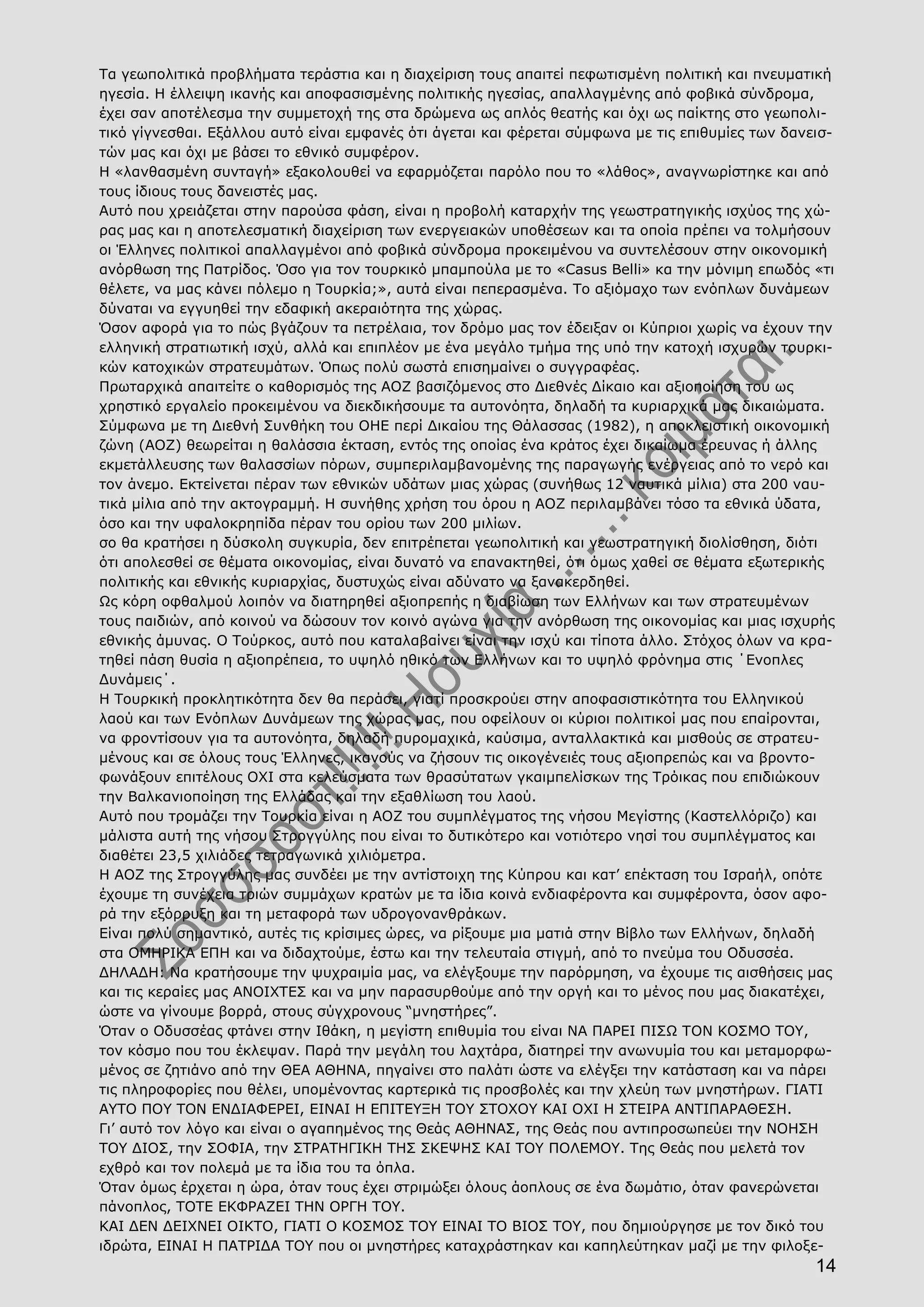 14
Τα γεωπολιτικά προβλήματα τεράστια και η διαχείριση τους απαιτεί πεφωτισμένη πολιτική και πνευματική
ηγεσία. Η έλλειψη ικανής και αποφασισμένης πολιτικής ηγεσίας, απαλλαγμένης από φοβικά σύνδρομα,
έχει σαν αποτέλεσμα την συμμετοχή της στα δρώμενα ως απλός θεατής και όχι ως παίκτης στο γεωπολι-
τικό γίγνεσθαι. Εξάλλου αυτό είναι εμφανές ότι άγεται και φέρεται σύμφωνα με τις επιθυμίες των δανεισ-
τών μας και όχι με βάσει το εθνικό συμφέρον.
Η «λανθασμένη συνταγή» εξακολουθεί να εφαρμόζεται παρόλο που το «λάθος», αναγνωρίστηκε και από
τους ίδιους τους δανειστές μας.
Αυτό που χρειάζεται στην παρούσα φάση, είναι η προβολή καταρχήν της γεωστρατηγικής ισχύος της χώ-
ρας μας και η αποτελεσματική διαχείριση των ενεργειακών υποθέσεων και τα οποία πρέπει να τολμήσουν
οι Έλληνες πολιτικοί απαλλαγμένοι από φοβικά σύνδρομα προκειμένου να συντελέσουν στην οικονομική
ανόρθωση της Πατρίδος. Όσο για τον τουρκικό μπαμπούλα με το «Casus Belli» κα την μόνιμη επωδός «τι
θέλετε, να μας κάνει πόλεμο η Τουρκία;», αυτά είναι πεπερασμένα. Το αξιόμαχο των ενόπλων δυνάμεων
δύναται να εγγυηθεί την εδαφική ακεραιότητα της χώρας.
Όσον αφορά για το πώς βγάζουν τα πετρέλαια, τον δρόμο μας τον έδειξαν οι Κύπριοι χωρίς να έχουν την
ελληνική στρατιωτική ισχύ, αλλά και επιπλέον με ένα μεγάλο τμήμα της υπό την κατοχή ισχυρών τουρκι-
κών κατοχικών στρατευμάτων. Όπως πολύ σωστά επισημαίνει ο συγγραφέας.
Πρωταρχικά απαιτείτε ο καθορισμός της ΑΟΖ βασιζόμενος στο Διεθνές Δίκαιο και αξιοποίηση του ως
χρηστικό εργαλείο προκειμένου να διεκδικήσουμε τα αυτονόητα, δηλαδή τα κυριαρχικά μας δικαιώματα.
Σύμφωνα με τη Διεθνή Συνθήκη του ΟΗΕ περί Δικαίου της Θάλασσας (1982), η αποκλειστική οικονομική
ζώνη (ΑΟΖ) θεωρείται η θαλάσσια έκταση, εντός της οποίας ένα κράτος έχει δικαίωμα έρευνας ή άλλης
εκμετάλλευσης των θαλασσίων πόρων, συμπεριλαμβανομένης της παραγωγής ενέργειας από το νερό και
τον άνεμο. Εκτείνεται πέραν των εθνικών υδάτων μιας χώρας (συνήθως 12 ναυτικά μίλια) στα 200 ναυ-
τικά μίλια από την ακτογραμμή. Η συνήθης χρήση του όρου η ΑΟΖ περιλαμβάνει τόσο τα εθνικά ύδατα,
όσο και την υφαλοκρηπίδα πέραν του ορίου των 200 μιλίων.
σο θα κρατήσει η δύσκολη συγκυρία, δεν επιτρέπεται γεωπολιτική και γεωστρατηγική διολίσθηση, διότι
ότι απολεσθεί σε θέματα οικονομίας, είναι δυνατό να επανακτηθεί, ότι όμως χαθεί σε θέματα εξωτερικής
πολιτικής και εθνικής κυριαρχίας, δυστυχώς είναι αδύνατο να ξανακερδηθεί.
Ως κόρη οφθαλμού λοιπόν να διατηρηθεί αξιοπρεπής η διαβίωση των Ελλήνων και των στρατευμένων
τους παιδιών, από κοινού να δώσουν τον κοινό αγώνα για την ανόρθωση της οικονομίας και μιας ισχυρής
εθνικής άμυνας. Ο Τούρκος, αυτό που καταλαβαίνει είναι την ισχύ και τίποτα άλλο. Στόχος όλων να κρα-
τηθεί πάση θυσία η αξιοπρέπεια, το υψηλό ηθικό των Ελλήνων και το υψηλό φρόνημα στις ΄Ενοπλες
Δυνάμεις΄.
Η Τουρκική προκλητικότητα δεν θα περάσει, γιατί προσκρούει στην αποφασιστικότητα του Ελληνικού
λαού και των Ενόπλων Δυνάμεων της χώρας μας, που οφείλουν οι κύριοι πολιτικοί μας που επαίρονται,
να φροντίσουν για τα αυτονόητα, δηλαδή πυρομαχικά, καύσιμα, ανταλλακτικά και μισθούς σε στρατευ-
μένους και σε όλους τους Έλληνες, ικανούς να ζήσουν τις οικογένειές τους αξιοπρεπώς και να βροντο-
φωνάξουν επιτέλους ΟΧΙ στα κελεύσματα των θρασύτατων γκαιμπελίσκων της Τρόικας που επιδιώκουν
την Βαλκανιοποίηση της Ελλάδας και την εξαθλίωση του λαού.
Αυτό που τρομάζει την Τουρκία είναι η ΑΟΖ του συμπλέγματος της νήσου Μεγίστης (Καστελλόριζο) και
μάλιστα αυτή της νήσου Στρογγύλης που είναι το δυτικότερο και νοτιότερο νησί του συμπλέγματος και
διαθέτει 23,5 χιλιάδες τετραγωνικά χιλιόμετρα.
Η ΑΟΖ της Στρογγύλης μας συνδέει με την αντίστοιχη της Κύπρου και κατ’ επέκταση του Ισραήλ, οπότε
έχουμε τη συνέχεια τριών συμμάχων κρατών με τα ίδια κοινά ενδιαφέροντα και συμφέροντα, όσον αφο-
ρά την εξόρρυξη και τη μεταφορά των υδρογονανθράκων.
Είναι πολύ σημαντικό, αυτές τις κρίσιμες ώρες, να ρίξουμε μια ματιά στην Βίβλο των Ελλήνων, δηλαδή
στα ΟΜΗΡΙΚΑ ΕΠΗ και να διδαχτούμε, έστω και την τελευταία στιγμή, από το πνεύμα του Οδυσσέα.
ΔΗΛΑΔΗ: Να κρατήσουμε την ψυχραιμία μας, να ελέγξουμε την παρόρμηση, να έχουμε τις αισθήσεις μας
και τις κεραίες μας ΑΝΟΙΧΤΕΣ και να μην παρασυρθούμε από την οργή και το μένος που μας διακατέχει,
ώστε να γίνουμε βορρά, στους σύγχρονους “μνηστήρες”.
Όταν ο Οδυσσέας φτάνει στην Ιθάκη, η μεγίστη επιθυμία του είναι ΝΑ ΠΑΡΕΙ ΠΙΣΩ ΤΟΝ ΚΟΣΜΟ ΤΟΥ,
τον κόσμο που του έκλεψαν. Παρά την μεγάλη του λαχτάρα, διατηρεί την ανωνυμία του και μεταμορφω-
μένος σε ζητιάνο από την ΘΕΑ ΑΘΗΝΑ, πηγαίνει στο παλάτι ώστε να ελέγξει την κατάσταση και να πάρει
τις πληροφορίες που θέλει, υπομένοντας καρτερικά τις προσβολές και την χλεύη των μνηστήρων. ΓΙΑΤΙ
ΑΥΤΟ ΠΟΥ ΤΟΝ ΕΝΔΙΑΦΕΡΕΙ, ΕΙΝΑΙ Η ΕΠΙΤΕΥΞΗ ΤΟΥ ΣΤΟΧΟΥ ΚΑΙ ΟΧΙ Η ΣΤΕΙΡΑ ΑΝΤΙΠΑΡΑΘΕΣΗ.
Γι’ αυτό τον λόγο και είναι ο αγαπημένος της Θεάς ΑΘΗΝΑΣ, της Θεάς που αντιπροσωπεύει την ΝΟΗΣΗ
ΤΟΥ ΔΙΟΣ, την ΣΟΦΙΑ, την ΣΤΡΑΤΗΓΙΚΗ ΤΗΣ ΣΚΕΨΗΣ ΚΑΙ ΤΟΥ ΠΟΛΕΜΟΥ. Της Θεάς που μελετά τον
εχθρό και τον πολεμά με τα ίδια του τα όπλα.
Όταν όμως έρχεται η ώρα, όταν τους έχει στριμώξει όλους άοπλους σε ένα δωμάτιο, όταν φανερώνεται
πάνοπλος, ΤΟΤΕ ΕΚΦΡΑΖΕΙ ΤΗΝ ΟΡΓΗ ΤΟΥ.
ΚΑΙ ΔΕΝ ΔΕΙΧΝΕΙ ΟΙΚΤΟ, ΓΙΑΤΙ Ο ΚΟΣΜΟΣ ΤΟΥ ΕΙΝΑΙ ΤΟ ΒΙΟΣ ΤΟΥ, που δημιούργησε με τον δικό του
ιδρώτα, ΕΙΝΑΙ Η ΠΑΤΡΙΔΑ ΤΟΥ που οι μνηστήρες καταχράστηκαν και καπηλεύτηκαν μαζί με την φιλοξε-
 