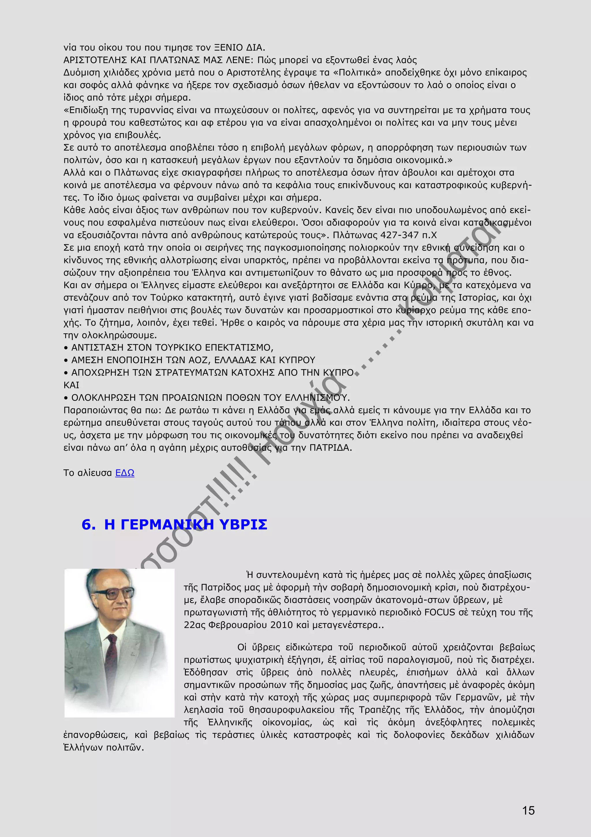 15
νία του οίκου του που τιμησε τον ΞΕΝΙΟ ΔΙΑ.
ΑΡΙΣΤΟΤΕΛΗΣ ΚΑΙ ΠΛΑΤΩΝΑΣ ΜΑΣ ΛΕΝΕ: Πώς μπορεί να εξοντωθεί ένας λαός
Δυόμιση χιλιάδες χρόνια μετά που ο Αριστοτέλης έγραψε τα «Πολιτικά» αποδείχθηκε όχι μόνο επίκαιρος
και σοφός αλλά φάνηκε να ήξερε τον σχεδιασμό όσων ήθελαν να εξοντώσουν το λαό ο οποίος είναι ο
ίδιος από τότε μέχρι σήμερα.
«Επιδίωξη της τυραννίας είναι να πτωχεύσουν οι πολίτες, αφενός για να συντηρείται με τα χρήματα τους
η φρουρά του καθεστώτος και αφ ετέρου για να είναι απασχολημένοι οι πολίτες και να μην τους μένει
χρόνος για επιβουλές.
Σε αυτό το αποτέλεσμα αποβλέπει τόσο η επιβολή μεγάλων φόρων, η απορρόφηση των περιουσιών των
πολιτών, όσο και η κατασκευή μεγάλων έργων που εξαντλούν τα δημόσια οικονομικά.»
Αλλά και ο Πλάτωνας είχε σκιαγραφήσει πλήρως το αποτέλεσμα όσων ήταν άβουλοι και αμέτοχοι στα
κοινά με αποτέλεσμα να φέρνουν πάνω από τα κεφάλια τους επικίνδυνους και καταστροφικούς κυβερνή-
τες. Το ίδιο όμως φαίνεται να συμβαίνει μέχρι και σήμερα.
Κάθε λαός είναι άξιος των ανθρώπων που τον κυβερνούν. Κανείς δεν είναι πιο υποδουλωμένος από εκεί-
νους που εσφαλμένα πιστεύουν πως είναι ελεύθεροι. Όσοι αδιαφορούν για τα κοινά είναι καταδικασμένοι
να εξουσιάζονται πάντα από ανθρώπους κατώτερούς τους». Πλάτωνας 427-347 π.Χ
Σε μια εποχή κατά την οποία οι σειρήνες της παγκοσμιοποίησης πολιορκούν την εθνική συνείδηση και ο
κίνδυνος της εθνικής αλλοτρίωσης είναι υπαρκτός, πρέπει να προβάλλονται εκείνα τα πρότυπα, που δια-
σώζουν την αξιοπρέπεια του Έλληνα και αντιμετωπίζουν το θάνατο ως μια προσφορά προς το έθνος.
Και αν σήμερα οι Έλληνες είμαστε ελεύθεροι και ανεξάρτητοι σε Ελλάδα και Κύπρο, με τα κατεχόμενα να
στενάζουν από τον Τούρκο κατακτητή, αυτό έγινε γιατί βαδίσαμε ενάντια στο ρεύμα της Ιστορίας, και όχι
γιατί ήμασταν πειθήνιοι στις βουλές των δυνατών και προσαρμοστικοί στο κυρίαρχο ρεύμα της κάθε επο-
χής. Το ζήτημα, λοιπόν, έχει τεθεί. Ήρθε ο καιρός να πάρουμε στα χέρια μας την ιστορική σκυτάλη και να
την ολοκληρώσουμε.
• ΑΝΤΙΣΤΑΣΗ ΣΤΟΝ ΤΟΥΡΚΙΚΟ ΕΠΕΚΤΑΤΙΣΜΟ,
• ΑΜΕΣΗ ΕΝΟΠΟΙΗΣΗ ΤΩΝ ΑΟΖ, ΕΛΛΑΔΑΣ ΚΑΙ ΚΥΠΡΟΥ
• ΑΠΟΧΩΡΗΣΗ ΤΩΝ ΣΤΡΑΤΕΥΜΑΤΩΝ ΚΑΤΟΧΗΣ ΑΠΟ ΤΗΝ ΚΥΠΡΟ
ΚΑΙ
• ΟΛΟΚΛΗΡΩΣΗ ΤΩΝ ΠΡΟΑΙΩΝΙΩΝ ΠΟΘΩΝ ΤΟΥ ΕΛΛΗΝΙΣΜΟΎ.
Παραποιώντας θα πω: Δε ρωτάω τι κάνει η Ελλάδα για εμάς αλλά εμείς τι κάνουμε για την Ελλάδα και το
ερώτημα απευθύνεται στους ταγούς αυτού του τόπου αλλά και στον Έλληνα πολίτη, ιδιαίτερα στους νέο-
υς, άσχετα με την μόρφωση του τις οικονομικές του δυνατότητες διότι εκείνο που πρέπει να αναδειχθεί
είναι πάνω απ’ όλα η αγάπη μέχρις αυτοθυσίας για την ΠΑΤΡΙΔΑ.
Το αλίευσα ΕΔΩ
6. Η ΓΕΡΜΑΝΙΚΗ ΥΒΡΙΣ
Ἡ συντελουμένη κατὰ τὶς ἡμέρες μας σὲ πολλὲς χῶρες ἀπαξίωσις
τῆς Πατρίδος μας μὲ ἀφορμὴ τὴν σοβαρὴ δημοσιονομικὴ κρίσι, ποὺ διατρέχου-
με, ἔλαβε σποραδικῶς διαστάσεις νοσηρῶν ἀκατονομά-στων ὕβρεων, μὲ
πρωταγωνιστὴ τῆς ἀθλιότητος τὸ γερμανικὸ περιοδικὸ FOCUS σὲ τεύχη του τῆς
22ας Φεβρουαρίου 2010 καὶ μεταγενέστερα..
Οἱ ὕβρεις εἰδικώτερα τοῦ περιοδικοῦ αὐτοῦ χρειάζονται βεβαίως
πρωτίστως ψυχιατρικὴ ἐξήγησι, ἐξ αἰτίας τοῦ παραλογισμοῦ, ποὺ τὶς διατρέχει.
Ἐδόθησαν στὶς ὕβρεις ἀπὸ πολλὲς πλευρές, ἐπισήμων ἀλλὰ καὶ ἄλλων
σημαντικῶν προσώπων τῆς δημοσίας μας ζωῆς, ἀπαντήσεις μὲ ἀναφορὲς ἀκόμη
καὶ στὴν κατὰ τὴν κατοχὴ τῆς χώρας μας συμπεριφορὰ τῶν Γερμανῶν, μὲ τὴν
λεηλασία τοῦ θησαυροφυλακείου τῆς Τραπέζης τῆς Ἑλλάδος, τὴν ἀπομύζησι
τῆς Ἑλληνικῆς οἰκονομίας, ὡς καὶ τὶς ἀκόμη ἀνεξόφλητες πολεμικὲς
ἐπανορθώσεις, καὶ βεβαίως τὶς τεράστιες ὑλικὲς καταστροφὲς καὶ τὶς δολοφονίες δεκάδων χιλιάδων
Ἑλλήνων πολιτῶν.
 