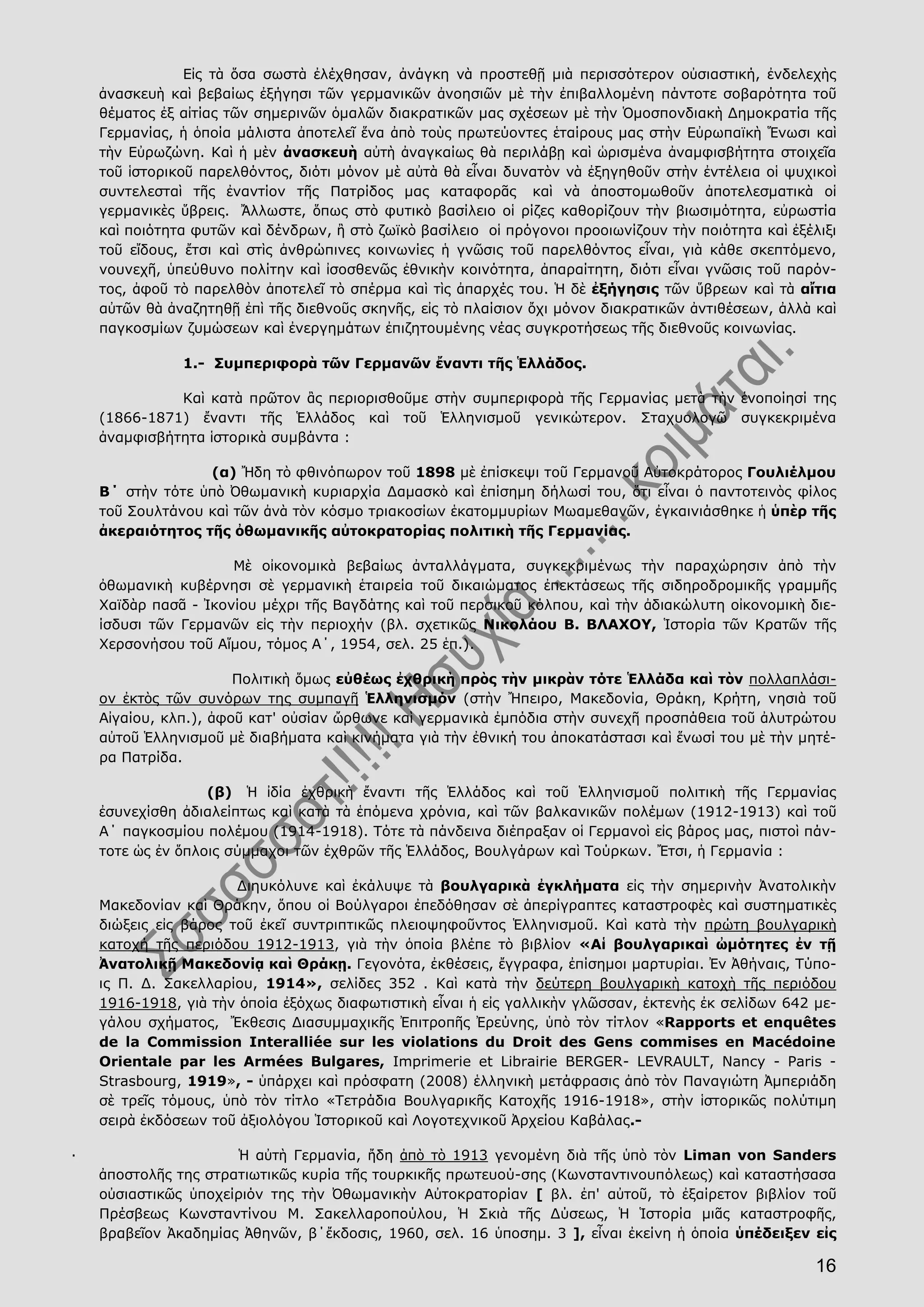 16
Εἰς τὰ ὅσα σωστὰ ἐλέχθησαν, ἀνάγκη νὰ προστεθῇ μιὰ περισσότερον οὐσιαστική, ἐνδελεχὴς
ἀνασκευὴ καὶ βεβαίως ἐξήγησι τῶν γερμανικῶν ἀνοησιῶν μὲ τὴν ἐπιβαλλομένη πάντοτε σοβαρότητα τοῦ
θέματος ἐξ αἰτίας τῶν σημερινῶν ὁμαλῶν διακρατικῶν μας σχέσεων μὲ τὴν Ὁμοσπονδιακὴ Δημοκρατία τῆς
Γερμανίας, ἡ ὁποία μάλιστα ἀποτελεῖ ἕνα ἀπὸ τοὺς πρωτεύοντες ἑταίρους μας στὴν Εὐρωπαϊκὴ Ἕνωσι καὶ
τὴν Εὐρωζώνη. Καὶ ἡ μὲν ἀνασκευὴ αὐτὴ ἀναγκαίως θὰ περιλάβῃ καὶ ὡρισμένα ἀναμφισβήτητα στοιχεῖα
τοῦ ἱστορικοῦ παρελθόντος, διότι μόνον μὲ αὐτὰ θὰ εἶναι δυνατὸν νὰ ἐξηγηθοῦν στὴν ἐντέλεια οἱ ψυχικοὶ
συντελεσταὶ τῆς ἐναντίον τῆς Πατρίδος μας καταφορᾶς καὶ νὰ ἀποστομωθοῦν ἀποτελεσματικὰ οἱ
γερμανικὲς ὕβρεις. Ἄλλωστε, ὅπως στὸ φυτικὸ βασίλειο οἱ ρίζες καθορίζουν τὴν βιωσιμότητα, εὐρωστία
καὶ ποιότητα φυτῶν καὶ δένδρων, ἢ στὸ ζωϊκὸ βασίλειο οἱ πρόγονοι προοιωνίζουν τὴν ποιότητα καὶ ἐξέλιξι
τοῦ εἴδους, ἔτσι καὶ στὶς ἀνθρώπινες κοινωνίες ἡ γνῶσις τοῦ παρελθόντος εἶναι, γιὰ κάθε σκεπτόμενο,
νουνεχῆ, ὑπεύθυνο πολίτην καὶ ἰσοσθενῶς ἐθνικὴν κοινότητα, ἀπαραίτητη, διότι εἶναι γνῶσις τοῦ παρόν-
τος, ἀφοῦ τὸ παρελθὸν ἀποτελεῖ τὸ σπέρμα καὶ τὶς ἀπαρχές του. Ἡ δὲ ἐξήγησις τῶν ὕβρεων καὶ τὰ αἴτια
αὐτῶν θὰ ἀναζητηθῇ ἐπὶ τῆς διεθνοῦς σκηνῆς, εἰς τὸ πλαίσιον ὄχι μόνον διακρατικῶν ἀντιθέσεων, ἀλλὰ καὶ
παγκοσμίων ζυμώσεων καὶ ἐνεργημάτων ἐπιζητουμένης νέας συγκροτήσεως τῆς διεθνοῦς κοινωνίας.
1.- Συμπεριφορὰ τῶν Γερμανῶν ἔναντι τῆς Ἑλλάδος.
Καὶ κατὰ πρῶτον ἂς περιορισθοῦμε στὴν συμπεριφορὰ τῆς Γερμανίας μετὰ τὴν ἑνοποίησί της
(1866-1871) ἔναντι τῆς Ἑλλάδος καὶ τοῦ Ἑλληνισμοῦ γενικώτερον. Σταχυολογῶ συγκεκριμένα
ἀναμφισβήτητα ἱστορικὰ συμβάντα :
(α) Ἤδη τὸ φθινόπωρον τοῦ 1898 μὲ ἐπίσκεψι τοῦ Γερμανοῦ Αὐτοκράτορος Γουλιέλμου
Β΄ στὴν τότε ὑπὸ Ὀθωμανικὴ κυριαρχία Δαμασκὸ καὶ ἐπίσημη δήλωσί του, ὅτι εἶναι ὁ παντοτεινὸς φίλος
τοῦ Σουλτάνου καὶ τῶν ἀνὰ τὸν κόσμο τριακοσίων ἑκατομμυρίων Μωαμεθανῶν, ἐγκαινιάσθηκε ἡ ὑπὲρ τῆς
ἀκεραιότητος τῆς ὀθωμανικῆς αὐτοκρατορίας πολιτικὴ τῆς Γερμανίας.
Μὲ οἰκονομικὰ βεβαίως ἀνταλλάγματα, συγκεκριμένως τὴν παραχώρησιν ἀπὸ τὴν
ὀθωμανικὴ κυβέρνησι σὲ γερμανικὴ ἑταιρεία τοῦ δικαιώματος ἐπεκτάσεως τῆς σιδηροδρομικῆς γραμμῆς
Χαϊδὰρ πασᾶ - Ἰκονίου μέχρι τῆς Βαγδάτης καὶ τοῦ περσικοῦ κόλπου, καὶ τὴν ἀδιακώλυτη οἰκονομικὴ διε-
ίσδυσι τῶν Γερμανῶν εἰς τὴν περιοχήν (βλ. σχετικῶς Νικολάου Β. ΒΛΑΧΟΥ, Ἱστορία τῶν Κρατῶν τῆς
Χερσονήσου τοῦ Αἵμου, τόμος Α΄, 1954, σελ. 25 ἑπ.).
Πολιτικὴ ὅμως εὐθέως ἐχθρικὴ πρὸς τὴν μικρὰν τότε Ἑλλάδα καὶ τὸν πολλαπλάσι-
ον ἐκτὸς τῶν συνόρων της συμπαγῆ Ἑλληνισμόν (στὴν Ἤπειρο, Μακεδονία, Θράκη, Κρήτη, νησιὰ τοῦ
Αἰγαίου, κλπ.), ἀφοῦ κατ' οὐσίαν ὤρθωνε καὶ γερμανικὰ ἐμπόδια στὴν συνεχῆ προσπάθεια τοῦ ἀλυτρώτου
αὐτοῦ Ἑλληνισμοῦ μὲ διαβήματα καὶ κινήματα γιὰ τὴν ἐθνική του ἀποκατάστασι καὶ ἕνωσί του μὲ τὴν μητέ-
ρα Πατρίδα.
(β) Ἡ ἰδία ἐχθρικὴ ἔναντι τῆς Ἑλλάδος καὶ τοῦ Ἑλληνισμοῦ πολιτικὴ τῆς Γερμανίας
ἐσυνεχίσθη ἀδιαλείπτως καὶ κατὰ τὰ ἑπόμενα χρόνια, καὶ τῶν βαλκανικῶν πολέμων (1912-1913) καὶ τοῦ
Α΄ παγκοσμίου πολέμου (1914-1918). Τότε τὰ πάνδεινα διέπραξαν οἱ Γερμανοὶ εἰς βάρος μας, πιστοὶ πάν-
τοτε ὡς ἐν ὅπλοις σύμμαχοι τῶν ἐχθρῶν τῆς Ἑλλάδος, Βουλγάρων καὶ Τούρκων. Ἔτσι, ἡ Γερμανία :
Διηυκόλυνε καὶ ἐκάλυψε τὰ βουλγαρικὰ ἐγκλήματα εἰς τὴν σημερινὴν Ἀνατολικὴν
Μακεδονίαν καὶ Θράκην, ὅπου οἱ Βούλγαροι ἐπεδόθησαν σὲ ἀπερίγραπτες καταστροφὲς καὶ συστηματικὲς
διώξεις εἰς βάρος τοῦ ἐκεῖ συντριπτικῶς πλειοψηφοῦντος Ἑλληνισμοῦ. Καὶ κατὰ τὴν πρώτη βουλγαρικὴ
κατοχή τῆς περιόδου 1912-1913, γιὰ τὴν ὁποία βλέπε τὸ βιβλίον «Αἱ βουλγαρικαὶ ὠμότητες ἐν τῇ
Ἀνατολικῇ Μακεδονίᾳ καὶ Θράκῃ. Γεγονότα, ἐκθέσεις, ἔγγραφα, ἐπίσημοι μαρτυρίαι. Ἐν Ἀθήναις, Τύπο-
ις Π. Δ. Σακελλαρίου, 1914», σελίδες 352 . Καὶ κατὰ τὴν δεύτερη βουλγαρικὴ κατοχὴ τῆς περιόδου
1916-1918, γιὰ τὴν ὁποία ἐξόχως διαφωτιστικὴ εἶναι ἡ εἰς γαλλικὴν γλῶσσαν, ἐκτενὴς ἐκ σελίδων 642 με-
γάλου σχήματος, Ἔκθεσις Διασυμμαχικῆς Ἐπιτροπῆς Ἐρεύνης, ὑπὸ τὸν τίτλον «Rapports et enquêtes
de la Commission Interalliée sur les violations du Droit des Gens commises en Macédoine
Orientale par les Armées Bulgares, Imprimerie et Librairie BERGER- LEVRAULT, Nancy - Paris -
Strasbourg, 1919», - ὑπάρχει καὶ πρόσφατη (2008) ἑλληνικὴ μετάφρασις ἀπὸ τὸν Παναγιώτη Ἀμπεριάδη
σὲ τρεῖς τόμους, ὑπὸ τὸν τίτλο «Τετράδια Βουλγαρικῆς Κατοχῆς 1916-1918», στὴν ἱστορικῶς πολύτιμη
σειρὰ ἐκδόσεων τοῦ ἀξιολόγου Ἱστορικοῦ καὶ Λογοτεχνικοῦ Ἀρχείου Καβάλας.-
· Ἡ αὐτὴ Γερμανία, ἤδη ἀπὸ τὸ 1913 γενομένη διὰ τῆς ὑπὸ τὸν Liman von Sanders
ἀποστολῆς της στρατιωτικῶς κυρία τῆς τουρκικῆς πρωτευού-σης (Κωνσταντινουπόλεως) καὶ καταστήσασα
οὐσιαστικῶς ὑποχείριόν της τὴν Ὀθωμανικὴν Αὐτοκρατορίαν [ βλ. ἐπ' αὐτοῦ, τὸ ἐξαίρετον βιβλίον τοῦ
Πρέσβεως Κωνσταντίνου Μ. Σακελλαροπούλου, Ἡ Σκιὰ τῆς Δύσεως, Ἡ Ἱστορία μιᾶς καταστροφῆς,
βραβεῖον Ἀκαδημίας Ἀθηνῶν, β΄ἔκδοσις, 1960, σελ. 16 ὑποσημ. 3 ], εἶναι ἐκείνη ἡ ὁποία ὑπέδειξεν εἰς
 