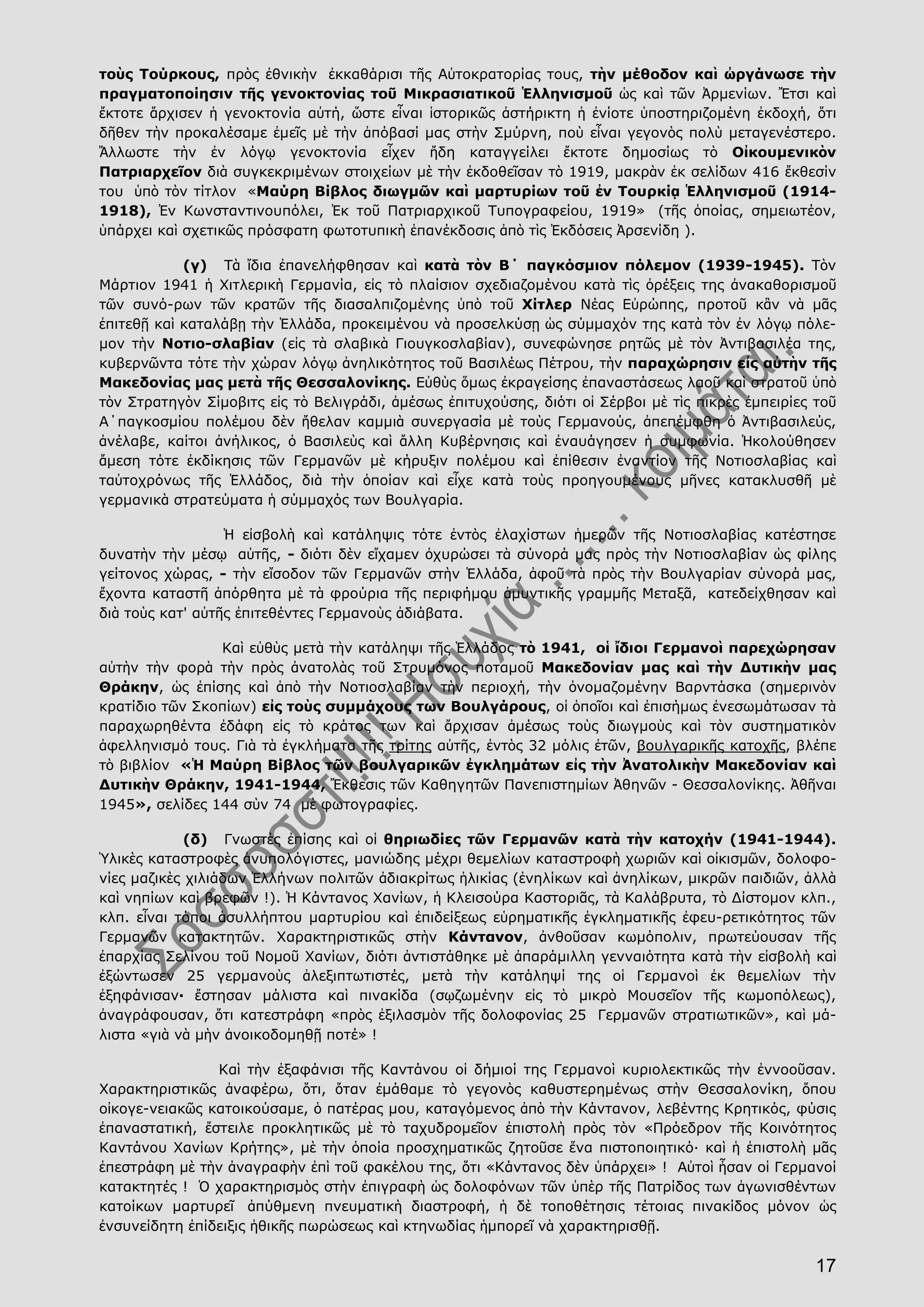17
τοὺς Τούρκους, πρὸς ἐθνικὴν ἐκκαθάρισι τῆς Αὐτοκρατορίας τους, τὴν μέθοδον καὶ ὠργάνωσε τὴν
πραγματοποίησιν τῆς γενοκτονίας τοῦ Μικρασιατικοῦ Ἑλληνισμοῦ ὡς καὶ τῶν Ἀρμενίων. Ἔτσι καὶ
ἔκτοτε ἄρχισεν ἡ γενοκτονία αὐτή, ὥστε εἶναι ἱστορικῶς ἀστήρικτη ἡ ἐνίοτε ὑποστηριζομένη ἐκδοχή, ὅτι
δῆθεν τὴν προκαλέσαμε ἐμεῖς μὲ τὴν ἀπόβασί μας στὴν Σμύρνη, ποὺ εἶναι γεγονὸς πολὺ μεταγενέστερο.
Ἄλλωστε τὴν ἐν λόγῳ γενοκτονία εἶχεν ἤδη καταγγείλει ἔκτοτε δημοσίως τὸ Οἰκουμενικὸν
Πατριαρχεῖον διὰ συγκεκριμένων στοιχείων μὲ τὴν ἐκδοθεῖσαν τὸ 1919, μακρὰν ἐκ σελίδων 416 ἔκθεσίν
του ὑπὸ τὸν τίτλον «Μαύρη Βίβλος διωγμῶν καὶ μαρτυρίων τοῦ ἐν Τουρκίᾳ Ἑλληνισμοῦ (1914-
1918), Ἐν Κωνσταντινουπόλει, Ἐκ τοῦ Πατριαρχικοῦ Τυπογραφείου, 1919» (τῆς ὁποίας, σημειωτέον,
ὑπάρχει καὶ σχετικῶς πρόσφατη φωτοτυπικὴ ἐπανέκδοσις ἀπὸ τὶς Ἐκδόσεις Ἀρσενίδη ).
(γ) Τὰ ἴδια ἐπανελήφθησαν καὶ κατὰ τὸν Β΄ παγκόσμιον πόλεμον (1939-1945). Τὸν
Μάρτιον 1941 ἡ Χιτλερικὴ Γερμανία, εἰς τὸ πλαίσιον σχεδιαζομένου κατὰ τὶς ὀρέξεις της ἀνακαθορισμοῦ
τῶν συνό-ρων τῶν κρατῶν τῆς διασαλπιζομένης ὑπὸ τοῦ Χίτλερ Νέας Εὐρώπης, προτοῦ κἂν νὰ μᾶς
ἐπιτεθῇ καὶ καταλάβῃ τὴν Ἑλλάδα, προκειμένου νὰ προσελκύσῃ ὡς σύμμαχόν της κατὰ τὸν ἐν λόγῳ πόλε-
μον τὴν Νοτιο-σλαβίαν (εἰς τὰ σλαβικὰ Γιουγκοσλαβίαν), συνεφώνησε ρητῶς μὲ τὸν Ἀντιβασιλέα της,
κυβερνῶντα τότε τὴν χώραν λόγῳ ἀνηλικότητος τοῦ Βασιλέως Πέτρου, τὴν παραχώρησιν εἰς αὐτὴν τῆς
Μακεδονίας μας μετὰ τῆς Θεσσαλονίκης. Εὐθὺς ὅμως ἐκραγείσης ἐπαναστάσεως λαοῦ καὶ στρατοῦ ὑπὸ
τὸν Στρατηγὸν Σίμοβιτς εἰς τὸ Βελιγράδι, ἀμέσως ἐπιτυχούσης, διότι οἱ Σέρβοι μὲ τὶς πικρὲς ἐμπειρίες τοῦ
Α΄παγκοσμίου πολέμου δὲν ἤθελαν καμμιὰ συνεργασία μὲ τοὺς Γερμανούς, ἀπεπέμφθη ὁ Ἀντιβασιλεύς,
ἀνέλαβε, καίτοι ἀνήλικος, ὁ Βασιλεὺς καὶ ἄλλη Κυβέρνησις καὶ ἐναυάγησεν ἡ συμφωνία. Ἠκολούθησεν
ἄμεση τότε ἐκδίκησις τῶν Γερμανῶν μὲ κήρυξιν πολέμου καὶ ἐπίθεσιν ἐναντίον τῆς Νοτιοσλαβίας καὶ
ταὐτοχρόνως τῆς Ἑλλάδος, διὰ τὴν ὁποίαν καὶ εἶχε κατὰ τοὺς προηγουμένους μῆνες κατακλυσθῆ μὲ
γερμανικὰ στρατεύματα ἡ σύμμαχός των Βουλγαρία.
Ἡ εἰσβολὴ καὶ κατάληψις τότε ἐντὸς ἐλαχίστων ἡμερῶν τῆς Νοτιοσλαβίας κατέστησε
δυνατὴν τὴν μέσῳ αὐτῆς, - διότι δὲν εἴχαμεν ὀχυρώσει τὰ σύνορά μας πρὸς τὴν Νοτιοσλαβίαν ὡς φίλης
γείτονος χώρας, - τὴν εἴσοδον τῶν Γερμανῶν στὴν Ἑλλάδα, ἀφοῦ τὰ πρὸς τὴν Βουλγαρίαν σύνορά μας,
ἔχοντα καταστῆ ἀπόρθητα μὲ τὰ φρούρια τῆς περιφήμου ἀμυντικῆς γραμμῆς Μεταξᾶ, κατεδείχθησαν καὶ
διὰ τοὺς κατ' αὐτῆς ἐπιτεθέντες Γερμανοὺς ἀδιάβατα.
Καὶ εὐθὺς μετὰ τὴν κατάληψι τῆς Ἑλλάδος τὸ 1941, οἱ ἴδιοι Γερμανοὶ παρεχώρησαν
αὐτὴν τὴν φορὰ τὴν πρὸς ἀνατολὰς τοῦ Στρυμόνος ποταμοῦ Μακεδονίαν μας καὶ τὴν Δυτικὴν μας
Θράκην, ὡς ἐπίσης καὶ ἀπὸ τὴν Νοτιοσλαβίαν τὴν περιοχή, τὴν ὀνομαζομένην Βαρντάσκα (σημερινὸν
κρατίδιο τῶν Σκοπίων) εἰς τοὺς συμμάχους των Βουλγάρους, οἱ ὁποῖοι καὶ ἐπισήμως ἐνεσωμάτωσαν τὰ
παραχωρηθέντα ἐδάφη εἰς τὸ κράτος των καὶ ἄρχισαν ἀμέσως τοὺς διωγμοὺς καὶ τὸν συστηματικὸν
ἀφελληνισμό τους. Γιὰ τὰ ἐγκλήματα τῆς τρίτης αὐτῆς, ἐντὸς 32 μόλις ἐτῶν, βουλγαρικῆς κατοχῆς, βλέπε
τὸ βιβλίον «Ἡ Μαύρη Βίβλος τῶν βουλγαρικῶν ἐγκλημάτων εἰς τὴν Ἀνατολικὴν Μακεδονίαν καὶ
Δυτικὴν Θράκην, 1941-1944, Ἔκθεσις τῶν Καθηγητῶν Πανεπιστημίων Ἀθηνῶν - Θεσσαλονίκης. Ἀθῆναι
1945», σελίδες 144 σὺν 74 μὲ φωτογραφίες.
(δ) Γνωστὲς ἐπίσης καὶ οἱ θηριωδίες τῶν Γερμανῶν κατὰ τὴν κατοχήν (1941-1944).
Ὑλικὲς καταστροφὲς ἀνυπολόγιστες, μανιώδης μέχρι θεμελίων καταστροφὴ χωριῶν καὶ οἰκισμῶν, δολοφο-
νίες μαζικὲς χιλιάδων Ἑλλήνων πολιτῶν ἀδιακρίτως ἡλικίας (ἐνηλίκων καὶ ἀνηλίκων, μικρῶν παιδιῶν, ἀλλὰ
καὶ νηπίων καὶ βρεφῶν !). Ἡ Κάντανος Χανίων, ἡ Κλεισούρα Καστοριᾶς, τὰ Καλάβρυτα, τὸ Δίστομον κλπ.,
κλπ. εἶναι τόποι ἀσυλλήπτου μαρτυρίου καὶ ἐπιδείξεως εὑρηματικῆς ἐγκληματικῆς ἐφευ-ρετικότητος τῶν
Γερμανῶν κατακτητῶν. Χαρακτηριστικῶς στὴν Κάντανον, ἀνθοῦσαν κωμόπολιν, πρωτεύουσαν τῆς
ἐπαρχίας Σελίνου τοῦ Νομοῦ Χανίων, διότι ἀντιστάθηκε μὲ ἀπαράμιλλη γενναιότητα κατὰ τὴν εἰσβολὴ καὶ
ἐξώντωσεν 25 γερμανοὺς ἀλεξιπτωτιστές, μετὰ τὴν κατάληψί της οἱ Γερμανοὶ ἐκ θεμελίων τὴν
ἐξηφάνισαν· ἔστησαν μάλιστα καὶ πινακίδα (σῳζωμένην εἰς τὸ μικρὸ Μουσεῖον τῆς κωμοπόλεως),
ἀναγράφουσαν, ὅτι κατεστράφη «πρὸς ἐξιλασμὸν τῆς δολοφονίας 25 Γερμανῶν στρατιωτικῶν», καὶ μά-
λιστα «γιὰ νὰ μὴν ἀνοικοδομηθῇ ποτέ» !
Καὶ τὴν ἐξαφάνισι τῆς Καντάνου οἱ δήμιοί της Γερμανοὶ κυριολεκτικῶς τὴν ἐννοοῦσαν.
Χαρακτηριστικῶς ἀναφέρω, ὅτι, ὅταν ἐμάθαμε τὸ γεγονὸς καθυστερημένως στὴν Θεσσαλονίκη, ὅπου
οἰκογε-νειακῶς κατοικούσαμε, ὁ πατέρας μου, καταγόμενος ἀπὸ τὴν Κάντανον, λεβέντης Κρητικός, φύσις
ἐπαναστατική, ἔστειλε προκλητικῶς μὲ τὸ ταχυδρομεῖον ἐπιστολὴ πρὸς τὸν «Πρόεδρον τῆς Κοινότητος
Καντάνου Χανίων Κρήτης», μὲ τὴν ὁποία προσχηματικῶς ζητοῦσε ἕνα πιστοποιητικό· καὶ ἡ ἐπιστολὴ μᾶς
ἐπεστράφη μὲ τὴν ἀναγραφὴν ἐπὶ τοῦ φακέλου της, ὅτι «Κάντανος δὲν ὑπάρχει» ! Αὐτοὶ ἦσαν οἱ Γερμανοί
κατακτητές ! Ὁ χαρακτηρισμὸς στὴν ἐπιγραφὴ ὡς δολοφόνων τῶν ὑπὲρ τῆς Πατρίδος των ἀγωνισθέντων
κατοίκων μαρτυρεῖ ἀπύθμενη πνευματικὴ διαστροφή, ἡ δὲ τοποθέτησις τέτοιας πινακίδος μόνον ὡς
ἐνσυνείδητη ἐπίδειξις ἠθικῆς πωρώσεως καὶ κτηνωδίας ἠμπορεῖ νὰ χαρακτηρισθῇ.
 