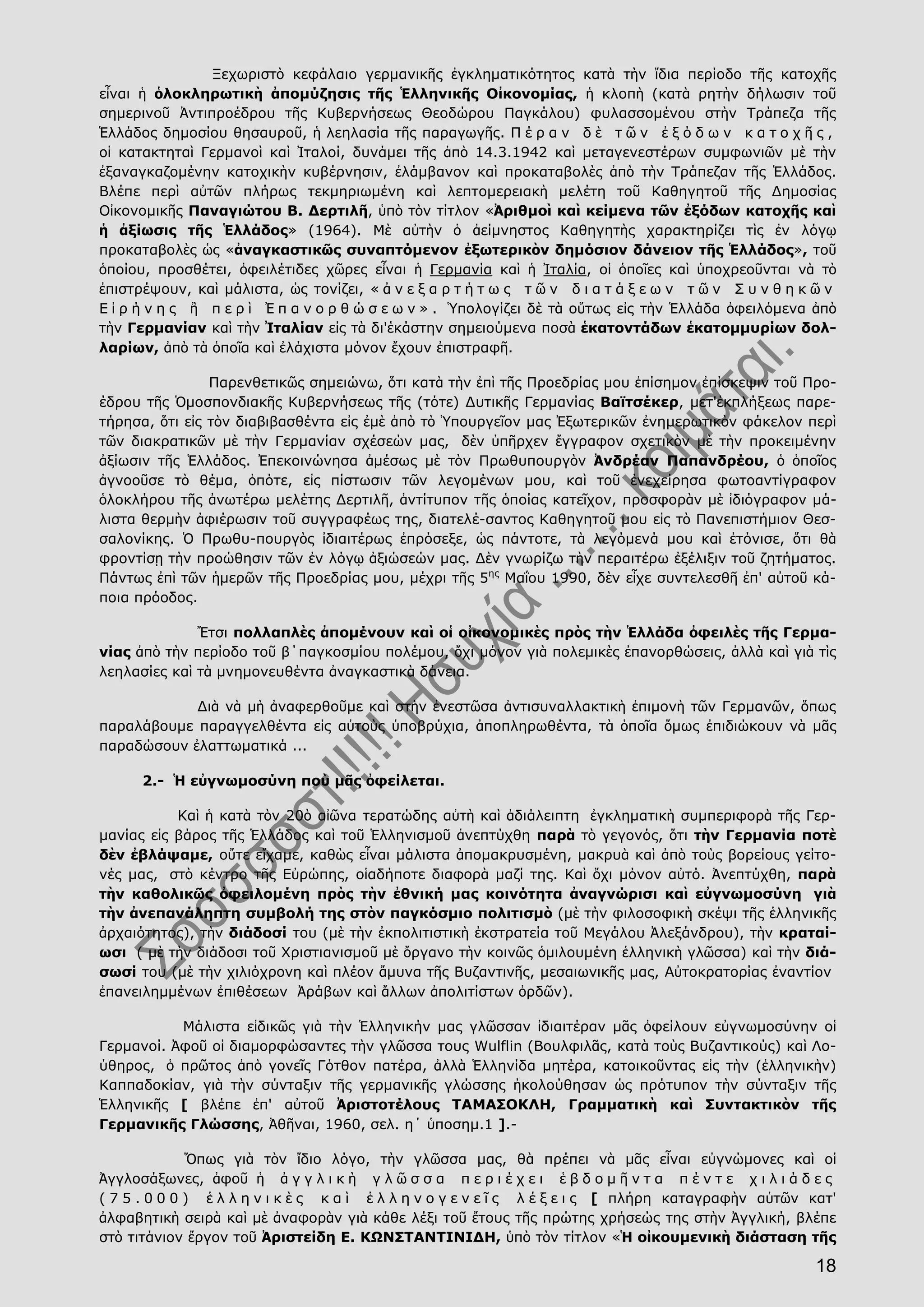 18
Ξεχωριστὸ κεφάλαιο γερμανικῆς ἐγκληματικότητος κατὰ τὴν ἴδια περίοδο τῆς κατοχῆς
εἶναι ἡ ὁλοκληρωτικὴ ἀπομύζησις τῆς Ἑλληνικῆς Οἰκονομίας, ἡ κλοπὴ (κατὰ ρητὴν δήλωσιν τοῦ
σημερινοῦ Ἀντιπροέδρου τῆς Κυβερνήσεως Θεοδώρου Παγκάλου) φυλασσομένου στὴν Τράπεζα τῆς
Ἑλλάδος δημοσίου θησαυροῦ, ἡ λεηλασία τῆς παραγωγῆς. Π έ ρ α ν δ ὲ τ ῶ ν ἐ ξ ό δ ω ν κ α τ ο χ ῆ ς ,
οἱ κατακτηταὶ Γερμανοὶ καὶ Ἰταλοί, δυνάμει τῆς ἀπὸ 14.3.1942 καὶ μεταγενεστέρων συμφωνιῶν μὲ τὴν
ἐξαναγκαζομένην κατοχικὴν κυβέρνησιν, ἐλάμβανον καὶ προκαταβολὲς ἀπὸ τὴν Τράπεζαν τῆς Ἑλλάδος.
Βλέπε περὶ αὐτῶν πλήρως τεκμηριωμένη καὶ λεπτομερειακὴ μελέτη τοῦ Καθηγητοῦ τῆς Δημοσίας
Οἰκονομικῆς Παναγιώτου Β. Δερτιλῆ, ὑπὸ τὸν τίτλον «Ἀριθμοὶ καὶ κείμενα τῶν ἐξόδων κατοχῆς καὶ
ἡ ἀξίωσις τῆς Ἑλλάδος» (1964). Μὲ αὐτὴν ὁ ἀείμνηστος Καθηγητὴς χαρακτηρίζει τὶς ἐν λόγῳ
προκαταβολὲς ὡς «ἀναγκαστικῶς συναπτόμενον ἐξωτερικὸν δημόσιον δάνειον τῆς Ἑλλάδος», τοῦ
ὁποίου, προσθέτει, ὀφειλέτιδες χῶρες εἶναι ἡ Γερμανία καὶ ἡ Ἰταλία, οἱ ὁποῖες καὶ ὑποχρεοῦνται νὰ τὸ
ἐπιστρέψουν, καὶ μάλιστα, ὡς τονίζει, « ἀ ν ε ξ α ρ τ ή τ ω ς τ ῶ ν δ ι α τ ά ξ ε ω ν τ ῶ ν Σ υ ν θ η κ ῶ ν
Ε ἰ ρ ή ν η ς ἢ π ε ρ ὶ Ἐ π α ν ο ρ θ ώ σ ε ω ν » . Ὑπολογίζει δὲ τὰ οὕτως εἰς τὴν Ἑλλάδα ὀφειλόμενα ἀπὸ
τὴν Γερμανίαν καὶ τὴν Ἰταλίαν εἰς τὰ δι'ἑκάστην σημειούμενα ποσὰ ἑκατοντάδων ἑκατομμυρίων δολ-
λαρίων, ἀπὸ τὰ ὁποῖα καὶ ἐλάχιστα μόνον ἔχουν ἐπιστραφῆ.
Παρενθετικῶς σημειώνω, ὅτι κατὰ τὴν ἐπὶ τῆς Προεδρίας μου ἐπίσημον ἐπίσκεψιν τοῦ Προ-
έδρου τῆς Ὁμοσπονδιακῆς Κυβερνήσεως τῆς (τότε) Δυτικῆς Γερμανίας Βαϊτσέκερ, μετ'ἐκπλήξεως παρε-
τήρησα, ὅτι εἰς τὸν διαβιβασθέντα εἰς ἐμὲ ἀπὸ τὸ Ὑπουργεῖον μας Ἐξωτερικῶν ἐνημερωτικὸν φάκελον περὶ
τῶν διακρατικῶν μὲ τὴν Γερμανίαν σχέσεών μας, δὲν ὑπῆρχεν ἔγγραφον σχετικὸν μὲ τὴν προκειμένην
ἀξίωσιν τῆς Ἑλλάδος. Ἐπεκοινώνησα ἀμέσως μὲ τὸν Πρωθυπουργὸν Ἀνδρέαν Παπανδρέου, ὁ ὁποῖος
ἀγνοοῦσε τὸ θέμα, ὁπότε, εἰς πίστωσιν τῶν λεγομένων μου, καὶ τοῦ ἐνεχείρησα φωτοαντίγραφον
ὁλοκλήρου τῆς ἀνωτέρω μελέτης Δερτιλῆ, ἀντίτυπον τῆς ὁποίας κατεῖχον, προσφορὰν μὲ ἰδιόγραφον μά-
λιστα θερμὴν ἀφιέρωσιν τοῦ συγγραφέως της, διατελέ-σαντος Καθηγητοῦ μου εἰς τὸ Πανεπιστήμιον Θεσ-
σαλονίκης. Ὁ Πρωθυ-πουργὸς ἰδιαιτέρως ἐπρόσεξε, ὡς πάντοτε, τὰ λεγόμενά μου καὶ ἐτόνισε, ὅτι θὰ
φροντίσῃ τὴν προώθησιν τῶν ἐν λόγῳ ἀξιώσεών μας. Δὲν γνωρίζω τὴν περαιτέρω ἐξέλιξιν τοῦ ζητήματος.
Πάντως ἐπὶ τῶν ἡμερῶν τῆς Προεδρίας μου, μέχρι τῆς 5ης
Μαΐου 1990, δὲν εἶχε συντελεσθῆ ἐπ' αὐτοῦ κά-
ποια πρόοδος.
Ἔτσι πολλαπλὲς ἀπομένουν καὶ οἱ οἰκονομικὲς πρὸς τὴν Ἑλλάδα ὀφειλὲς τῆς Γερμα-
νίας ἀπὸ τὴν περίοδο τοῦ β΄παγκοσμίου πολέμου, ὄχι μόνον γιὰ πολεμικὲς ἐπανορθώσεις, ἀλλὰ καὶ γιὰ τὶς
λεηλασίες καὶ τὰ μνημονευθέντα ἀναγκαστικὰ δάνεια.
Διὰ νὰ μὴ ἀναφερθοῦμε καὶ στὴν ἐνεστῶσα ἀντισυναλλακτικὴ ἐπιμονὴ τῶν Γερμανῶν, ὅπως
παραλάβουμε παραγγελθέντα εἰς αὐτοὺς ὑποβρύχια, ἀποπληρωθέντα, τὰ ὁποῖα ὅμως ἐπιδιώκουν νὰ μᾶς
παραδώσουν ἐλαττωματικά ...
2.- Ἡ εὐγνωμοσύνη ποὺ μᾶς ὀφείλεται.
Καὶ ἡ κατὰ τὸν 20ὸ αἰῶνα τερατώδης αὐτὴ καὶ ἀδιάλειπτη ἐγκληματικὴ συμπεριφορὰ τῆς Γερ-
μανίας εἰς βάρος τῆς Ἑλλάδος καὶ τοῦ Ἑλληνισμοῦ ἀνεπτύχθη παρὰ τὸ γεγονός, ὅτι τὴν Γερμανία ποτὲ
δὲν ἐβλάψαμε, οὔτε εἴχαμε, καθὼς εἶναι μάλιστα ἀπομακρυσμένη, μακρυὰ καὶ ἀπὸ τοὺς βορείους γείτο-
νές μας, στὸ κέντρο τῆς Εὐρώπης, οἱαδήποτε διαφορὰ μαζί της. Καὶ ὄχι μόνον αὐτό. Ἀνεπτύχθη, παρὰ
τὴν καθολικῶς ὀφειλομένη πρὸς τὴν ἐθνική μας κοινότητα ἀναγνώρισι καὶ εὐγνωμοσύνη γιὰ
τὴν ἀνεπανάληπτη συμβολή της στὸν παγκόσμιο πολιτισμὸ (μὲ τὴν φιλοσοφικὴ σκέψι τῆς ἑλληνικῆς
ἀρχαιότητος), τὴν διάδοσί του (μὲ τὴν ἐκπολιτιστικὴ ἐκστρατεία τοῦ Μεγάλου Ἀλεξάνδρου), τὴν κραταί-
ωσι ( μὲ τὴν διάδοσι τοῦ Χριστιανισμοῦ μὲ ὄργανο τὴν κοινῶς ὁμιλουμένη ἑλληνικὴ γλῶσσα) καὶ τὴν διά-
σωσί του (μὲ τὴν χιλιόχρονη καὶ πλέον ἄμυνα τῆς Βυζαντινῆς, μεσαιωνικῆς μας, Αὐτοκρατορίας ἐναντίον
ἐπανειλημμένων ἐπιθέσεων Ἀράβων καὶ ἄλλων ἀπολιτίστων ὀρδῶν).
Μάλιστα εἰδικῶς γιὰ τὴν Ἑλληνικήν μας γλῶσσαν ἰδιαιτέραν μᾶς ὀφείλουν εὐγνωμοσύνην οἱ
Γερμανοί. Ἀφοῦ οἱ διαμορφώσαντες τὴν γλῶσσα τους Wulflin (Βουλφιλᾶς, κατὰ τοὺς Βυζαντικούς) καὶ Λο-
ύθηρος, ὁ πρῶτος ἀπὸ γονεῖς Γότθον πατέρα, ἀλλὰ Ἑλληνίδα μητέρα, κατοικοῦντας εἰς τὴν (ἑλληνικὴν)
Καππαδοκίαν, γιὰ τὴν σύνταξιν τῆς γερμανικῆς γλώσσης ἠκολούθησαν ὡς πρότυπον τὴν σύνταξιν τῆς
Ἑλληνικῆς [ βλέπε ἐπ' αὐτοῦ Ἀριστοτέλους ΤΑΜΑΣΟΚΛΗ, Γραμματικὴ καὶ Συντακτικὸν τῆς
Γερμανικῆς Γλώσσης, Ἀθῆναι, 1960, σελ. η΄ ὑποσημ.1 ].-
Ὅπως γιὰ τὸν ἴδιο λόγο, τὴν γλῶσσα μας, θὰ πρέπει νὰ μᾶς εἶναι εὐγνώμονες καὶ οἱ
Ἀγγλοσάξωνες, ἀφοῦ ἡ ἀ γ γ λ ι κ ὴ γ λ ῶ σ σ α π ε ρ ι έ χ ε ι ἑ β δ ο μ ῆ ν τ α π έ ν τ ε χ ι λ ι ά δ ε ς
( 7 5 . 0 0 0 ) ἑ λ λ η ν ι κ ὲ ς κ α ὶ ἑ λ λ η ν ο γ ε ν ε ῖ ς λ έ ξ ε ι ς [ πλήρη καταγραφὴν αὐτῶν κατ'
ἀλφαβητικὴ σειρὰ καὶ μὲ ἀναφορὰν γιὰ κάθε λέξι τοῦ ἔτους τῆς πρώτης χρήσεώς της στὴν Ἀγγλική, βλέπε
στὸ τιτάνιον ἔργον τοῦ Ἀριστείδη Ε. ΚΩΝΣΤΑΝΤΙΝΙΔΗ, ὑπὸ τὸν τίτλον «Ἡ οἰκουμενικὴ διάσταση τῆς
 
