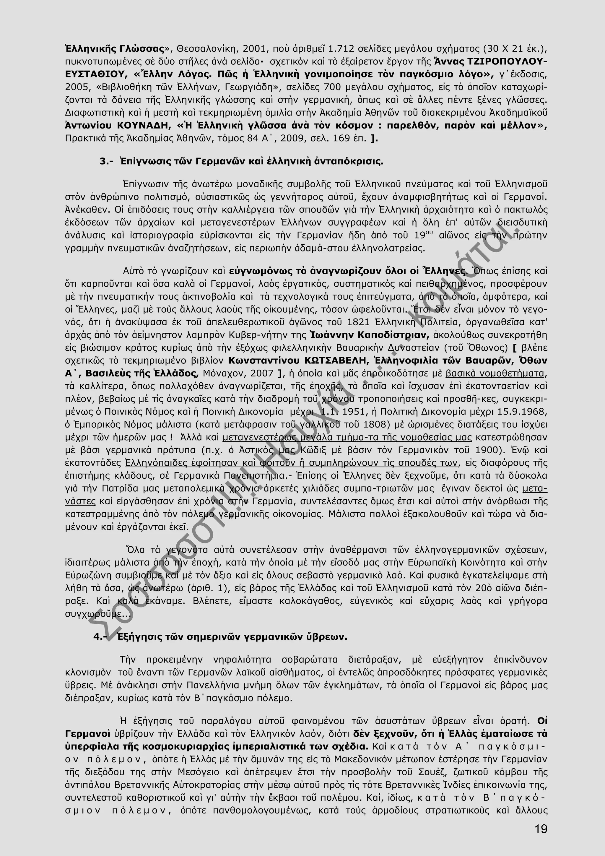 19
Ἑλληνικῆς Γλώσσας», Θεσσαλονίκη, 2001, ποὺ ἀριθμεῖ 1.712 σελίδες μεγάλου σχήματος (30 Χ 21 ἑκ.),
πυκνοτυπωμένες σὲ δύο στῆλες ἀνὰ σελίδα· σχετικὸν καὶ τὸ ἐξαίρετον ἔργον τῆς Ἄννας ΤΖΙΡΟΠΟΥΛΟΥ-
ΕΥΣΤΑΘΙΟΥ, «Ἕλλην Λόγος. Πῶς ἡ Ἑλληνικὴ γονιμοποίησε τὸν παγκόσμιο λόγο», γ΄ἔκδοσις,
2005, «Βιβλιοθήκη τῶν Ἑλλήνων, Γεωργιάδη», σελίδες 700 μεγάλου σχήματος, εἰς τὸ ὁποῖον καταχωρί-
ζονται τὰ δάνεια τῆς Ἑλληνικῆς γλώσσης καὶ στὴν γερμανική, ὅπως καὶ σὲ ἄλλες πέντε ξένες γλῶσσες.
Διαφωτιστικὴ καὶ ἡ μεστὴ καὶ τεκμηριωμένη ὁμιλία στὴν Ἀκαδημία Ἀθηνῶν τοῦ διακεκριμένου Ἀκαδημαϊκοῦ
Ἀντωνίου ΚΟΥΝΑΔΗ, «Ἡ Ἑλληνικὴ γλῶσσα ἀνὰ τὸν κόσμον : παρελθόν, παρὸν καὶ μέλλον»,
Πρακτικὰ τῆς Ἀκαδημίας Ἀθηνῶν, τόμος 84 Α΄, 2009, σελ. 169 ἑπ. ].
3.- Ἐπίγνωσις τῶν Γερμανῶν καὶ ἑλληνικὴ ἀνταπόκρισις.
Ἐπίγνωσιν τῆς ἀνωτέρω μοναδικῆς συμβολῆς τοῦ Ἑλληνικοῦ πνεύματος καὶ τοῦ Ἑλληνισμοῦ
στὸν ἀνθρώπινο πολιτισμό, οὐσιαστικῶς ὡς γεννήτορος αὐτοῦ, ἔχουν ἀναμφισβητήτως καὶ οἱ Γερμανοί.
Ἀνέκαθεν. Οἱ ἐπιδόσεις τους στὴν καλλιέργεια τῶν σπουδῶν γιὰ τὴν Ἑλληνικὴ ἀρχαιότητα καὶ ὁ πακτωλὸς
ἐκδόσεων τῶν ἀρχαίων καὶ μεταγενεστέρων Ἑλλήνων συγγραφέων καὶ ἡ ὅλη ἐπ' αὐτῶν διεισδυτικὴ
ἀνάλυσις καὶ ἱστοριογραφία εὑρίσκονται εἰς τὴν Γερμανίαν ἤδη ἀπὸ τοῦ 19ου
αἰῶνος εἰς τὴν πρώτην
γραμμὴν πνευματικῶν ἀναζητήσεων, εἰς περιωπὴν ἀδαμά-στου ἑλληνολατρείας.
Αὐτὸ τὸ γνωρίζουν καὶ εὐγνωμόνως τὸ ἀναγνωρίζουν ὅλοι οἱ Ἕλληνες. Ὅπως ἐπίσης καὶ
ὅτι καρποῦνται καὶ ὅσα καλὰ οἱ Γερμανοί, λαὸς ἐργατικός, συστηματικὸς καὶ πειθαρχημένος, προσφέρουν
μὲ τὴν πνευματικήν τους ἀκτινοβολία καὶ τὰ τεχνολογικά τους ἐπιτεύγματα, ἀπὸ τὰ ὁποῖα, ἀμφότερα, καὶ
οἱ Ἕλληνες, μαζὶ μὲ τοὺς ἄλλους λαοὺς τῆς οἰκουμένης, τόσον ὠφελοῦνται. Ἔτσι δὲν εἶναι μόνον τὸ γεγο-
νός, ὅτι ἡ ἀνακύψασα ἐκ τοῦ ἀπελευθερωτικοῦ ἀγῶνος τοῦ 1821 Ἑλληνικὴ Πολιτεία, ὀργανωθεῖσα κατ'
ἀρχὰς ἀπὸ τὸν ἀείμνηστον λαμπρὸν Κυβερ-νήτην της Ἰωάννην Καποδίστριαν, ἀκολούθως συνεκροτήθη
εἰς βιώσιμον κράτος κυρίως ἀπὸ τὴν ἐξόχως φιλελληνικὴν Βαυαρικὴν Δυναστείαν (τοῦ Ὄθωνος) [ βλέπε
σχετικῶς τὸ τεκμηριωμένο βιβλίον Κωνσταντίνου ΚΩΤΣΑΒΕΛΗ, Ἑλληνοφιλία τῶν Βαυαρῶν, Ὄθων
Α΄, Βασιλεὺς τῆς Ἑλλάδος, Μόναχον, 2007 ], ἡ ὁποία καὶ μᾶς ἐπροικοδότησε μὲ βασικὰ νομοθετήματα,
τὰ καλλίτερα, ὅπως πολλαχόθεν ἀναγνωρίζεται, τῆς ἐποχῆς, τὰ ὁποῖα καὶ ἴσχυσαν ἐπὶ ἑκατονταετίαν καὶ
πλέον, βεβαίως μὲ τὶς ἀναγκαῖες κατὰ τὴν διαδρομὴ τοῦ χρόνου τροποποιήσεις καὶ προσθῆ-κες, συγκεκρι-
μένως ὁ Ποινικὸς Νόμος καὶ ἡ Ποινικὴ Δικονομία μέχρι 1.1. 1951, ἡ Πολιτικὴ Δικονομία μέχρι 15.9.1968,
ὁ Ἐμπορικὸς Νόμος μάλιστα (κατὰ μετάφρασιν τοῦ γαλλικοῦ τοῦ 1808) μὲ ὡρισμένες διατάξεις του ἰσχύει
μέχρι τῶν ἡμερῶν μας ! Ἀλλὰ καὶ μεταγενεστέρως μεγάλα τμήμα-τα τῆς νομοθεσίας μας κατεστρώθησαν
μὲ βάσι γερμανικὰ πρότυπα (π.χ. ὁ Ἀστικός μας Κῶδιξ μὲ βάσιν τὸν Γερμανικὸν τοῦ 1900). Ἐνῷ καὶ
ἑκατοντάδες Ἑλληνόπαιδες ἐφοίτησαν καὶ φοιτοῦν ἢ συμπληρώνουν τὶς σπουδές των, εἰς διαφόρους τῆς
ἐπιστήμης κλάδους, σὲ Γερμανικὰ Πανεπιστήμια.- Ἐπίσης οἱ Ἕλληνες δὲν ξεχνοῦμε, ὅτι κατὰ τὰ δύσκολα
γιὰ τὴν Πατρίδα μας μεταπολεμικὰ χρόνια ἀρκετὲς χιλιάδες συμπα-τριωτῶν μας ἔγιναν δεκτοὶ ὡς μετα-
νάστες καὶ εἰργάσθησαν ἐπὶ χρόνια στὴν Γερμανία, συντελέσαντες ὅμως ἔτσι καὶ αὐτοὶ στὴν ἀνόρθωσι τῆς
κατεστραμμένης ἀπὸ τὸν πόλεμο γερμανικῆς οἰκονομίας. Μάλιστα πολλοὶ ἐξακολουθοῦν καὶ τώρα νὰ δια-
μένουν καὶ ἐργάζονται ἐκεῖ.
Ὅλα τὰ γεγονότα αὐτὰ συνετέλεσαν στὴν ἀναθέρμανσι τῶν ἑλληνογερμανικῶν σχέσεων,
ἰδιαιτέρως μάλιστα ἀπὸ τὴν ἐποχή, κατὰ τὴν ὁποία μὲ τὴν εἴσοδό μας στὴν Εὐρωπαϊκὴ Κοινότητα καὶ στὴν
Εὐρωζώνη συμβιοῦμε καὶ μὲ τὸν ἄξιο καὶ εἰς ὅλους σεβαστὸ γερμανικὸ λαό. Καὶ φυσικὰ ἐγκατελείψαμε στὴ
λήθη τὰ ὅσα, ὡς ἀνωτέρω (ἀριθ. 1), εἰς βάρος τῆς Ἑλλάδος καὶ τοῦ Ἑλληνισμοῦ κατὰ τὸν 20ὸ αἰῶνα διέπ-
ραξε. Καὶ καλὰ ἐκάναμε. Βλέπετε, εἴμαστε καλοκάγαθος, εὐγενικὸς καὶ εὔχαρις λαὸς καὶ γρήγορα
συγχωροῦμε...
4.- Ἐξήγησις τῶν σημερινῶν γερμανικῶν ὕβρεων.
Τὴν προκειμένην νηφαλιότητα σοβαρώτατα διετάραξαν, μὲ εὐεξήγητον ἐπικίνδυνον
κλονισμὸν τοῦ ἔναντι τῶν Γερμανῶν λαϊκοῦ αἰσθήματος, οἱ ἐντελῶς ἀπροσδόκητες πρόσφατες γερμανικὲς
ὕβρεις. Μὲ ἀνάκλησι στὴν Πανελλήνια μνήμη ὅλων τῶν ἐγκλημάτων, τὰ ὁποῖα οἱ Γερμανοὶ εἰς βάρος μας
διέπραξαν, κυρίως κατὰ τὸν Β΄παγκόσμιο πόλεμο.
Ἡ ἐξήγησις τοῦ παραλόγου αὐτοῦ φαινομένου τῶν ἀσυστάτων ὕβρεων εἶναι ὁρατή. Οἱ
Γερμανοὶ ὑβρίζουν τὴν Ἑλλάδα καὶ τὸν Ἑλληνικὸν λαόν, διότι δὲν ξεχνοῦν, ὅτι ἡ Ἑλλὰς ἐματαίωσε τὰ
ὑπερφίαλα τῆς κοσμοκυριαρχίας ἰμπεριαλιστικά των σχέδια. Καὶ κ α τ ὰ τ ὸ ν Α ΄ π α γ κ ό σ μ ι -
ο ν π ό λ ε μ ο ν , ὁπότε ἡ Ἑλλὰς μὲ τὴν ἄμυνάν της εἰς τὸ Μακεδονικὸν μέτωπον ἐστέρησε τὴν Γερμανίαν
τῆς διεξόδου της στὴν Μεσόγειο καὶ ἀπέτρεψεν ἔτσι τὴν προσβολὴν τοῦ Σουέζ, ζωτικοῦ κόμβου τῆς
ἀντιπάλου Βρεταννικῆς Αὐτοκρατορίας στὴν μέσῳ αὐτοῦ πρὸς τὶς τότε Βρεταννικὲς Ἰνδίες ἐπικοινωνία της,
συντελεστοῦ καθοριστικοῦ καὶ γι' αὐτὴν τὴν ἔκβασι τοῦ πολέμου. Καί, ἰδίως, κ α τ ὰ τ ὸ ν Β ΄ π α γ κ ό -
σ μ ι ο ν π ό λ ε μ ο ν , ὁπότε πανθομολογουμένως, κατὰ τοὺς ἁρμοδίους στρατιωτικοὺς καὶ ἄλλους
 