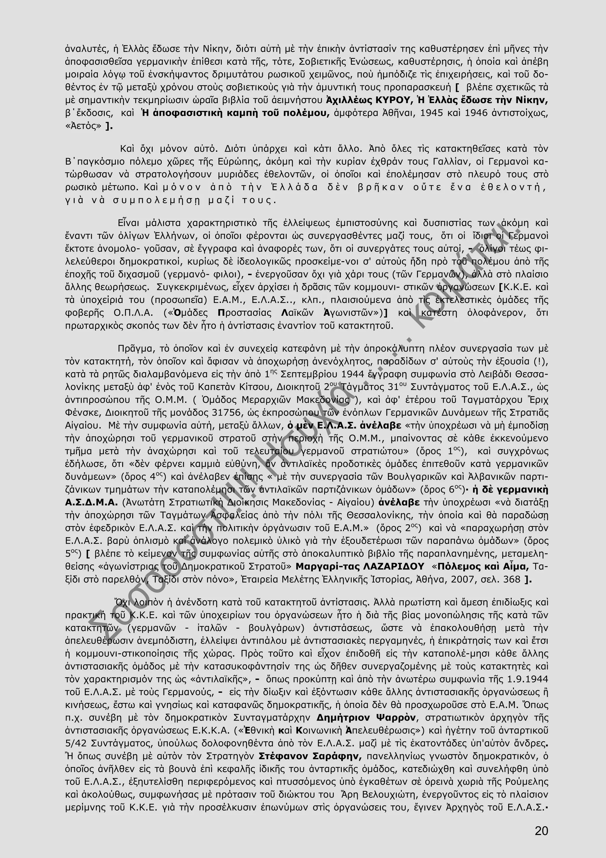 20
ἀναλυτές, ἡ Ἑλλὰς ἔδωσε τὴν Νίκην, διότι αὐτὴ μὲ τὴν ἐπικὴν ἀντίστασίν της καθυστέρησεν ἐπὶ μῆνες τὴν
ἀποφασισθεῖσα γερμανικὴν ἐπίθεσι κατὰ τῆς, τότε, Σοβιετικῆς Ἑνώσεως, καθυστέρησις, ἡ ὁποία καὶ ἀπέβη
μοιραία λόγῳ τοῦ ἐνσκήψαντος δριμυτάτου ρωσικοῦ χειμῶνος, ποὺ ἠμπόδιζε τὶς ἐπιχειρήσεις, καὶ τοῦ δο-
θέντος ἐν τῷ μεταξὺ χρόνου στοὺς σοβιετικοὺς γιὰ τὴν ἀμυντική τους προπαρασκευή [ βλέπε σχετικῶς τὰ
μὲ σημαντικὴν τεκμηρίωσιν ὡραῖα βιβλία τοῦ ἀειμνήστου Ἀχιλλέως ΚΥΡΟΥ, Ἡ Ἑλλὰς ἔδωσε τὴν Νίκην,
β΄ἔκδοσις, καὶ Ἡ ἀποφασιστικὴ καμπὴ τοῦ πολέμου, ἀμφότερα Ἀθῆναι, 1945 καὶ 1946 ἀντιστοίχως,
«Ἀετός» ].
Καὶ ὄχι μόνον αὐτό. Διότι ὑπάρχει καὶ κάτι ἄλλο. Ἀπὸ ὅλες τὶς κατακτηθεῖσες κατὰ τὸν
Β΄παγκόσμιο πόλεμο χῶρες τῆς Εὐρώπης, ἀκόμη καὶ τὴν κυρίαν ἐχθράν τους Γαλλίαν, οἱ Γερμανοὶ κα-
τώρθωσαν νὰ στρατολογήσουν μυριάδες ἐθελοντῶν, οἱ ὁποῖοι καὶ ἐπολέμησαν στὸ πλευρό τους στὸ
ρωσικὸ μέτωπο. Καὶ μ ό ν ο ν ἀ π ὸ τ ὴ ν Ἑ λ λ ά δ α δ ὲ ν β ρ ῆ κ α ν ο ὔ τ ε ἕ ν α ἐ θ ε λ ο ν τ ή ,
γ ι ὰ ν ὰ σ υ μ π ο λ ε μ ή σ ῃ μ α ζ ί τ ο υ ς .
Εἶναι μάλιστα χαρακτηριστικὸ τῆς ἐλλείψεως ἐμπιστοσύνης καὶ δυσπιστίας των ἀκόμη καὶ
ἔναντι τῶν ὀλίγων Ἑλλήνων, οἱ ὁποῖοι φέρονται ὡς συνεργασθέντες μαζί τους, ὅτι οἱ ἴδιοι οἱ Γερμανοὶ
ἔκτοτε ἀνομολο- γοῦσαν, σὲ ἔγγραφα καὶ ἀναφορές των, ὅτι οἱ συνεργάτες τους αὐτοί, - ὀλίγοι τέως φι-
λελεύθεροι δημοκρατικοί, κυρίως δὲ ἰδεολογικῶς προσκείμε-νοι σ' αὐτοὺς ἤδη πρὸ τοῦ πολέμου ἀπὸ τῆς
ἐποχῆς τοῦ διχασμοῦ (γερμανό- φιλοι), - ἐνεργοῦσαν ὄχι γιὰ χάρι τους (τῶν Γερμανῶν), ἀλλὰ στὸ πλαίσιο
ἄλλης θεωρήσεως. Συγκεκριμένως, εἶχεν ἀρχίσει ἡ δρᾶσις τῶν κομμουνι- στικῶν ὀργανώσεων [Κ.Κ.Ε. καὶ
τὰ ὑποχείριά του (προσωπεῖα) Ε.Α.Μ., Ε.Λ.Α.Σ.., κλπ., πλαισιούμενα ἀπὸ τὶς ἐκτελεστικὲς ὁμάδες τῆς
φοβερῆς Ο.Π.Λ.Α. («Ὁμάδες Προστασίας Λαϊκῶν Ἀγωνιστῶν»)] καὶ κατέστη ὁλοφάνερον, ὅτι
πρωταρχικὸς σκοπός των δὲν ἦτο ἡ ἀντίστασις ἐναντίον τοῦ κατακτητοῦ.
Πρᾶγμα, τὸ ὁποῖον καὶ ἐν συνεχείᾳ κατεφάνη μὲ τὴν ἀπροκάλυπτη πλέον συνεργασία των μὲ
τὸν κατακτητή, τὸν ὁποῖον καὶ ἄφισαν νὰ ἀποχωρήσῃ ἀνενόχλητος, παραδίδων σ' αὐτοὺς τὴν ἐξουσία (!),
κατὰ τὰ ρητῶς διαλαμβανόμενα εἰς τὴν ἀπὸ 1ης
Σεπτεμβρίου 1944 ἔγγραφη συμφωνία στὸ Λειβάδι Θεσσα-
λονίκης μεταξὺ ἀφ' ἑνὸς τοῦ Καπετὰν Κίτσου, Διοικητοῦ 2ου
Τάγματος 31ου
Συντάγματος τοῦ Ε.Λ.Α.Σ., ὡς
ἀντιπροσώπου τῆς Ο.Μ.Μ. ( Ὁμάδος Μεραρχιῶν Μακεδονίας ), καὶ ἀφ' ἑτέρου τοῦ Ταγματάρχου Ἔριχ
Φένσκε, Διοικητοῦ τῆς μονάδος 31756, ὡς ἐκπροσώπου τῶν ἐνόπλων Γερμανικῶν Δυνάμεων τῆς Στρατιᾶς
Αἰγαίου. Μὲ τὴν συμφωνία αὐτή, μεταξὺ ἄλλων, ὁ μὲν Ε.Λ.Α.Σ. ἀνέλαβε «τὴν ὑποχρέωσι νὰ μὴ ἐμποδίσῃ
τὴν ἀποχώρησι τοῦ γερμανικοῦ στρατοῦ στὴν περιοχὴ τῆς Ο.Μ.Μ., μπαίνοντας σὲ κάθε ἐκκενούμενο
τμῆμα μετὰ τὴν ἀναχώρησι καὶ τοῦ τελευταίου γερμανοῦ στρατιώτου» (ὅρος 1ος
), καὶ συγχρόνως
ἐδήλωσε, ὅτι «δὲν φέρνει καμμιὰ εὐθύνη, ἂν ἀντιλαϊκὲς προδοτικὲς ὁμάδες ἐπιτεθοῦν κατὰ γερμανικῶν
δυνάμεων» (ὅρος 4ος
) καὶ ἀνέλαβεν ἐπίσης « μὲ τὴν συνεργασία τῶν Βουλγαρικῶν καὶ Ἀλβανικῶν παρτι-
ζάνικων τμημάτων τὴν καταπολέμησι τῶν ἀντιλαϊκῶν παρτιζάνικων ὁμἀδων» (ὅρος 6ος
)· ἡ δὲ γερμανικὴ
Α.Σ.Δ.Μ.Α. (Ἀνωτάτη Στρατιωτικὴ Διοίκησις Μακεδονίας - Αἰγαίου) ἀνέλαβε τὴν ὑποχρέωσι «νὰ διατάξῃ
τὴν ἀποχώρησι τῶν Ταγμάτων Ἀσφαλείας ἀπὸ τὴν πόλι τῆς Θεσσαλονίκης, τὴν ὁποία καὶ θὰ παραδώσῃ
στὸν ἐφεδρικὸν Ε.Λ.Α.Σ. καὶ τὴν πολιτικὴν ὀργάνωσιν τοῦ Ε.Α.Μ.» (ὅρος 2ος
) καὶ νὰ «παραχωρήσῃ στὸν
Ε.Λ.Α.Σ. βαρὺ ὁπλισμὸ καὶ ἀνάλογο πολεμικὸ ὑλικὸ γιὰ τὴν ἐξουδετέρωσι τῶν παραπάνω ὁμάδων» (ὅρος
5ος
) [ βλέπε τὸ κείμενον τῆς συμφωνίας αὐτῆς στὸ ἀποκαλυπτικὸ βιβλίο τῆς παραπλανημένης, μεταμελη-
θείσης «ἀγωνίστριας τοῦ Δημοκρατικοῦ Στρατοῦ» Μαργαρί-τας ΛΑΖΑΡΙΔΟΥ «Πόλεμος καὶ Αἷμα, Τα-
ξίδι στὸ παρελθόν, Ταξίδι στὸν πόνο», Ἑταιρεία Μελέτης Ἑλληνικῆς Ἱστορίας, Ἀθήνα, 2007, σελ. 368 ].
Ὄχι λοιπὸν ἡ ἀνένδοτη κατὰ τοῦ κατακτητοῦ ἀντίστασις. Ἀλλὰ πρωτίστη καὶ ἄμεση ἐπιδίωξις καὶ
πρακτική τοῦ Κ.Κ.Ε. καὶ τῶν ὑποχειρίων του ὀργανώσεων ἦτο ἡ διὰ τῆς βίας μονοπώλησις τῆς κατὰ τῶν
κατακτητῶν (γερμανῶν - ἰταλῶν - βουλγάρων) ἀντιστάσεως, ὥστε νὰ ἐπακολουθήσῃ μετὰ τὴν
ἀπελευθέρωσιν ἀνεμπόδιστη, ἐλλείψει ἀντιπάλου μὲ ἀντιστασιακὲς περγαμηνές, ἡ ἐπικράτησίς των καὶ ἔτσι
ἡ κομμουνι-στικοποίησις τῆς χώρας. Πρὸς τοῦτο καὶ εἶχον ἐπιδοθῆ εἰς τὴν καταπολέ-μησι κάθε ἄλλης
ἀντιστασιακῆς ὁμάδος μὲ τὴν κατασυκοφάντησίν της ὡς δῆθεν συνεργαζομένης μὲ τοὺς κατακτητὲς καὶ
τὸν χαρακτηρισμόν της ὡς «ἀντιλαϊκῆς», - ὅπως προκύπτῃ καὶ ἀπὸ τὴν ἀνωτέρω συμφωνία τῆς 1.9.1944
τοῦ Ε.Λ.Α.Σ. μὲ τοὺς Γερμανούς, - εἰς τὴν δίωξιν καὶ ἐξόντωσιν κάθε ἄλλης ἀντιστασιακῆς ὀργανώσεως ἢ
κινήσεως, ἔστω καὶ γνησίως καὶ καταφανῶς δημοκρατικῆς, ἡ ὁποία δὲν θὰ προσχωροῦσε στὸ Ε.Α.Μ. Ὅπως
π.χ. συνέβη μὲ τὸν δημοκρατικὸν Συνταγματάρχην Δημήτριον Ψαρρὸν, στρατιωτικὸν ἀρχηγὸν τῆς
ἀντιστασιακῆς ὀργανώσεως Ε.Κ.Κ.Α. («Ἐθνικὴ καὶ Κοινωνικὴ Ἀπελευθέρωσις») καὶ ἡγέτην τοῦ ἀνταρτικοῦ
5/42 Συντάγματος, ὑπούλως δολοφονηθέντα ἀπὸ τὸν Ε.Λ.Α.Σ. μαζὶ μὲ τὶς ἑκατοντάδες ὑπ'αὐτὸν ἄνδρες.
Ἢ ὅπως συνέβη μὲ αὐτὸν τὸν Στρατηγὸν Στέφανον Σαράφην, πανελληνίως γνωστὸν δημοκρατικόν, ὁ
ὁποῖος ἀνῆλθεν εἰς τὰ βουνὰ ἐπὶ κεφαλῆς ἰδικῆς του ἀνταρτικῆς ὁμάδος, κατεδιώχθη καὶ συνελήφθη ὑπὸ
τοῦ Ε.Λ.Α.Σ., ἐξηυτελίσθη περιφερόμενος καὶ πτυσσόμενος ὑπὸ ἐγκαθέτων σὲ ὀρεινὰ χωριὰ τῆς Ρούμελης
καὶ ἀκολούθως, συμφωνήσας μὲ πρότασιν τοῦ διώκτου του Ἅρη Βελουχιώτη, ἐνεργοῦντος εἰς τὸ πλαίσιον
μερίμνης τοῦ Κ.Κ.Ε. γιὰ τὴν προσέλκυσιν ἐπωνύμων στὶς ὀργανώσεις του, ἔγινεν Ἀρχηγὸς τοῦ Ε.Λ.Α.Σ.·
 