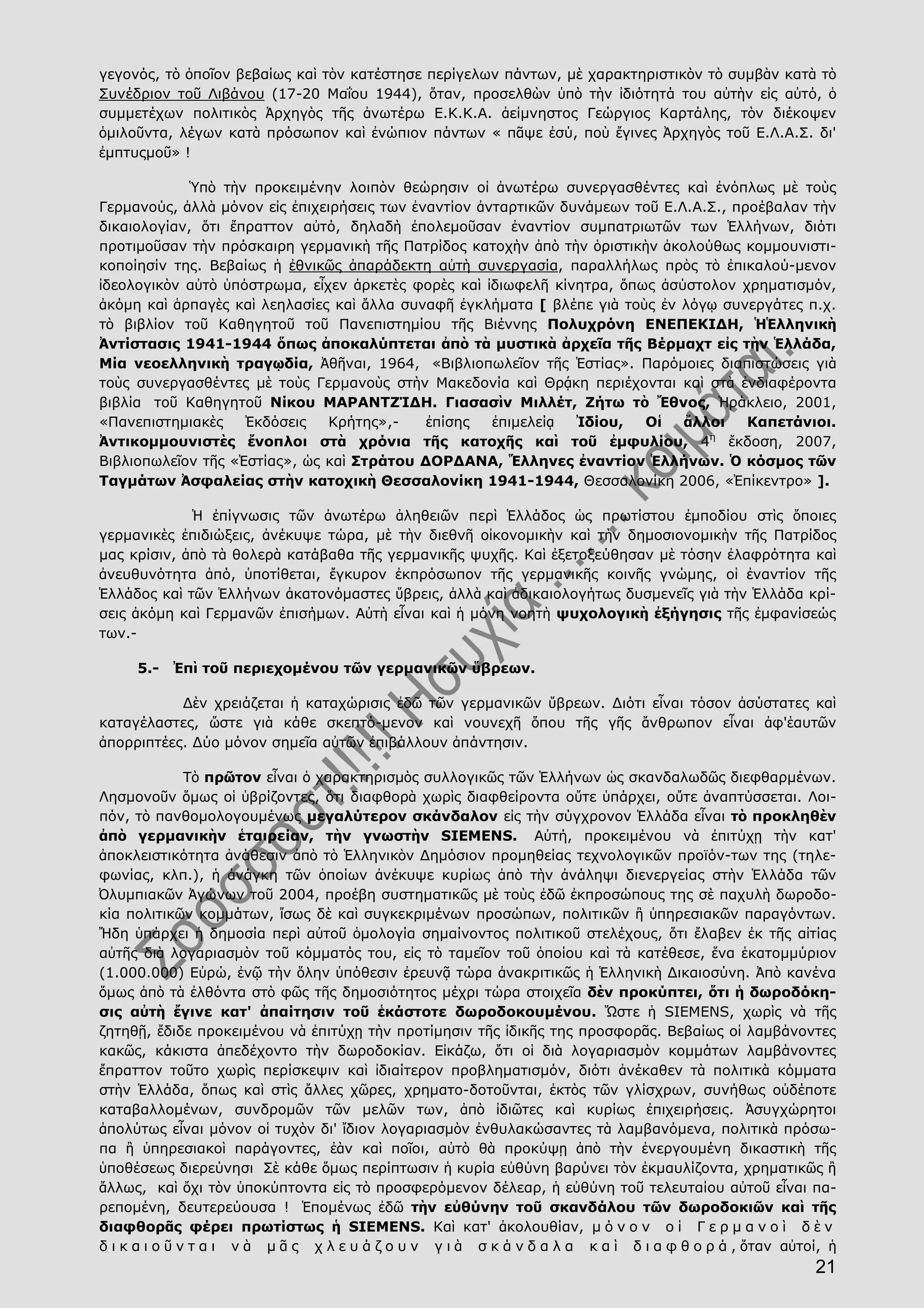 21
γεγονός, τὸ ὁποῖον βεβαίως καὶ τὸν κατέστησε περίγελων πάντων, μὲ χαρακτηριστικὸν τὸ συμβὰν κατὰ τὸ
Συνέδριον τοῦ Λιβάνου (17-20 Μαΐου 1944), ὅταν, προσελθὼν ὑπὸ τὴν ἰδιότητά του αὐτὴν εἰς αὐτό, ὁ
συμμετέχων πολιτικὸς Ἀρχηγὸς τῆς ἀνωτέρω Ε.Κ.Κ.Α. ἀείμνηστος Γεώργιος Καρτάλης, τὸν διέκοψεν
ὁμιλοῦντα, λέγων κατὰ πρόσωπον καὶ ἐνώπιον πάντων « πᾶψε ἐσύ, ποὺ ἔγινες Ἀρχηγὸς τοῦ Ε.Λ.Α.Σ. δι'
ἐμπτυςμοῦ» !
Ὑπὸ τὴν προκειμένην λοιπὸν θεώρησιν οἱ ἀνωτέρω συνεργασθέντες καὶ ἐνόπλως μὲ τοὺς
Γερμανούς, ἀλλὰ μόνον εἰς ἐπιχειρήσεις των ἐναντίον ἀνταρτικῶν δυνάμεων τοῦ Ε.Λ.Α.Σ., προέβαλαν τὴν
δικαιολογίαν, ὅτι ἔπραττον αὐτό, δηλαδὴ ἐπολεμοῦσαν ἐναντίον συμπατριωτῶν των Ἑλλήνων, διότι
προτιμοῦσαν τὴν πρόσκαιρη γερμανικὴ τῆς Πατρίδος κατοχὴν ἀπὸ τὴν ὁριστικὴν ἀκολούθως κομμουνιστι-
κοποίησίν της. Βεβαίως ἡ ἐθνικῶς ἀπαράδεκτη αὐτὴ συνεργασία, παραλλήλως πρὸς τὸ ἐπικαλού-μενον
ἰδεολογικὸν αὐτὸ ὑπόστρωμα, εἶχεν ἀρκετὲς φορὲς καὶ ἰδιωφελῆ κίνητρα, ὅπως ἀσύστολον χρηματισμόν,
ἀκόμη καὶ ἁρπαγὲς καὶ λεηλασίες καὶ ἄλλα συναφῆ ἐγκλήματα [ βλέπε γιὰ τοὺς ἐν λόγῳ συνεργάτες π.χ.
τὸ βιβλίον τοῦ Καθηγητοῦ τοῦ Πανεπιστημίου τῆς Βιέννης Πολυχρόνη ΕΝΕΠΕΚΙΔΗ, ἩἙλληνικὴ
Ἀντίστασις 1941-1944 ὅπως ἀποκαλύπτεται ἀπὸ τὰ μυστικὰ ἀρχεῖα τῆς Βέρμαχτ εἰς τὴν Ἑλλάδα,
Μία νεοελληνικὴ τραγῳδία, Ἀθῆναι, 1964, «Βιβλιοπωλεῖον τῆς Ἑστίας». Παρόμοιες διαπιστώσεις γιὰ
τοὺς συνεργασθέντες μὲ τοὺς Γερμανοὺς στὴν Μακεδονία καὶ Θρᾴκη περιέχονται καὶ στὰ ἐνδιαφέροντα
βιβλία τοῦ Καθηγητοῦ Νίκου ΜΑΡΑΝΤΖΊΔΗ. Γιασασὶν Μιλλέτ, Ζήτω τὸ Ἔθνος, Ἡράκλειο, 2001,
«Πανεπιστημιακὲς Ἐκδόσεις Κρήτης»,- ἐπίσης ἐπιμελείᾳ Ἰδίου, Οἱ ἄλλοι Καπετάνιοι.
Ἀντικομμουνιστὲς ἔνοπλοι στὰ χρόνια τῆς κατοχῆς καὶ τοῦ ἐμφυλίου, 4η
ἔκδοση, 2007,
Βιβλιοπωλεῖον τῆς «Ἑστίας», ὡς καὶ Στράτου ΔΟΡΔΑΝΑ, Ἕλληνες ἐναντίον Ἑλλήνων. Ὁ κόσμος τῶν
Ταγμάτων Ἀσφαλείας στὴν κατοχικὴ Θεσσαλονίκη 1941-1944, Θεσσαλονίκη 2006, «Ἐπίκεντρο» ].
Ἡ ἐπίγνωσις τῶν ἀνωτέρω ἀληθειῶν περὶ Ἑλλάδος ὡς πρωτίστου ἐμποδίου στὶς ὅποιες
γερμανικὲς ἐπιδιώξεις, ἀνέκυψε τώρα, μὲ τὴν διεθνῆ οἰκονομικὴν καὶ τὴν δημοσιονομικὴν τῆς Πατρίδος
μας κρίσιν, ἀπὸ τὰ θολερὰ κατάβαθα τῆς γερμανικῆς ψυχῆς. Καὶ ἐξετοξεύθησαν μὲ τόσην ἐλαφρότητα καὶ
ἀνευθυνότητα ἀπό, ὑποτίθεται, ἔγκυρον ἐκπρόσωπον τῆς γερμανικῆς κοινῆς γνώμης, οἱ ἐναντίον τῆς
Ἑλλάδος καὶ τῶν Ἑλλήνων ἀκατονόμαστες ὕβρεις, ἀλλὰ καὶ ἀδικαιολογήτως δυσμενεῖς γιὰ τὴν Ἑλλάδα κρί-
σεις ἀκόμη καὶ Γερμανῶν ἐπισήμων. Αὐτὴ εἶναι καὶ ἡ μόνη νοητὴ ψυχολογικὴ ἐξήγησις τῆς ἐμφανίσεώς
των.-
5.- Ἐπὶ τοῦ περιεχομένου τῶν γερμανικῶν ὕβρεων.
Δὲν χρειάζεται ἡ καταχώρισις ἐδῶ τῶν γερμανικῶν ὕβρεων. Διότι εἶναι τόσον ἀσύστατες καὶ
καταγέλαστες, ὥστε γιὰ κάθε σκεπτό-μενον καὶ νουνεχῆ ὅπου τῆς γῆς ἄνθρωπον εἶναι ἀφ'ἑαυτῶν
ἀπορριπτέες. Δύο μόνον σημεῖα αὐτῶν ἐπιβάλλουν ἀπάντησιν.
Τὸ πρῶτον εἶναι ὁ χαρακτηρισμὸς συλλογικῶς τῶν Ἑλλήνων ὡς σκανδαλωδῶς διεφθαρμένων.
Λησμονοῦν ὅμως οἱ ὑβρίζοντες, ὅτι διαφθορὰ χωρὶς διαφθείροντα οὔτε ὑπάρχει, οὔτε ἀναπτύσσεται. Λοι-
πόν, τὸ πανθομολογουμένως μεγαλύτερον σκάνδαλον εἰς τὴν σύγχρονον Ἑλλάδα εἶναι τὸ προκληθὲν
ἀπὸ γερμανικὴν ἑταιρείαν, τὴν γνωστὴν SIEMENS. Αὐτή, προκειμένου νὰ ἐπιτύχῃ τὴν κατ'
ἀποκλειστικότητα ἀνάθεσιν ἀπὸ τὸ Ἑλληνικὸν Δημόσιον προμηθείας τεχνολογικῶν προϊόν-των της (τηλε-
φωνίας, κλπ.), ἡ ἀνάγκη τῶν ὁποίων ἀνέκυψε κυρίως ἀπὸ τὴν ἀνάληψι διενεργείας στὴν Ἑλλάδα τῶν
Ὀλυμπιακῶν Ἀγώνων τοῦ 2004, προέβη συστηματικῶς μὲ τοὺς ἐδῶ ἐκπροσώπους της σὲ παχυλὴ δωροδο-
κία πολιτικῶν κομμάτων, ἴσως δὲ καὶ συγκεκριμένων προσώπων, πολιτικῶν ἢ ὑπηρεσιακῶν παραγόντων.
Ἤδη ὑπάρχει ἡ δημοσία περὶ αὐτοῦ ὁμολογία σημαίνοντος πολιτικοῦ στελέχους, ὅτι ἔλαβεν ἐκ τῆς αἰτίας
αὐτῆς διὰ λογαριασμὸν τοῦ κόμματός του, εἰς τὸ ταμεῖον τοῦ ὁποίου καὶ τὰ κατέθεσε, ἕνα ἑκατομμύριον
(1.000.000) Εὐρώ, ἐνῷ τὴν ὅλην ὑπόθεσιν ἐρευνᾷ τώρα ἀνακριτικῶς ἡ Ἑλληνικὴ Δικαιοσύνη. Ἀπὸ κανένα
ὅμως ἀπὸ τὰ ἐλθόντα στὸ φῶς τῆς δημοσιότητος μέχρι τώρα στοιχεῖα δὲν προκύπτει, ὅτι ἡ δωροδόκη-
σις αὐτὴ ἔγινε κατ' ἀπαίτησιν τοῦ ἑκάστοτε δωροδοκουμένου. Ὥστε ἡ SIEMENS, χωρὶς νὰ τῆς
ζητηθῇ, ἔδιδε προκειμένου νὰ ἐπιτύχῃ τὴν προτίμησιν τῆς ἰδικῆς της προσφορᾶς. Βεβαίως οἱ λαμβάνοντες
κακῶς, κάκιστα ἀπεδέχοντο τὴν δωροδοκίαν. Εἰκάζω, ὅτι οἱ διὰ λογαριασμὸν κομμάτων λαμβάνοντες
ἔπραττον τοῦτο χωρὶς περίσκεψιν καὶ ἰδιαίτερον προβληματισμόν, διότι ἀνέκαθεν τὰ πολιτικὰ κόμματα
στὴν Ἑλλάδα, ὅπως καὶ στὶς ἄλλες χῶρες, χρηματο-δοτοῦνται, ἐκτὸς τῶν γλίσχρων, συνήθως οὐδέποτε
καταβαλλομένων, συνδρομῶν τῶν μελῶν των, ἀπὸ ἰδιῶτες καὶ κυρίως ἐπιχειρήσεις. Ἀσυγχώρητοι
ἀπολύτως εἶναι μόνον οἱ τυχὸν δι' ἴδιον λογαριασμὸν ἐνθυλακώσαντες τὰ λαμβανόμενα, πολιτικὰ πρόσω-
πα ἢ ὑπηρεσιακοὶ παράγοντες, ἐὰν καὶ ποῖοι, αὐτὸ θὰ προκύψῃ ἀπὸ τὴν ἐνεργουμένη δικαστικὴ τῆς
ὑποθέσεως διερεύνησι Σὲ κάθε ὅμως περίπτωσιν ἡ κυρία εὐθύνη βαρύνει τὸν ἐκμαυλίζοντα, χρηματικῶς ἢ
ἄλλως, καὶ ὄχι τὸν ὑποκύπτοντα εἰς τὸ προσφερόμενον δέλεαρ, ἡ εὐθύνη τοῦ τελευταίου αὐτοῦ εἶναι πα-
ρεπομένη, δευτερεύουσα ! Ἑπομένως ἐδῶ τὴν εὐθύνην τοῦ σκανδάλου τῶν δωροδοκιῶν καὶ τῆς
διαφθορᾶς φέρει πρωτίστως ἡ SIEMENS. Kαὶ κατ' ἀκολουθίαν, μ ό ν ο ν ο ἱ Γ ε ρ μ α ν ο ὶ δ ὲ ν
δ ι κ α ι ο ῦ ν τ α ι ν ὰ μ ᾶ ς χ λ ε υ ά ζ ο υ ν γ ι ὰ σ κ ά ν δ α λ α κ α ὶ δ ι α φ θ ο ρ ά , ὅταν αὐτοί, ἡ
 