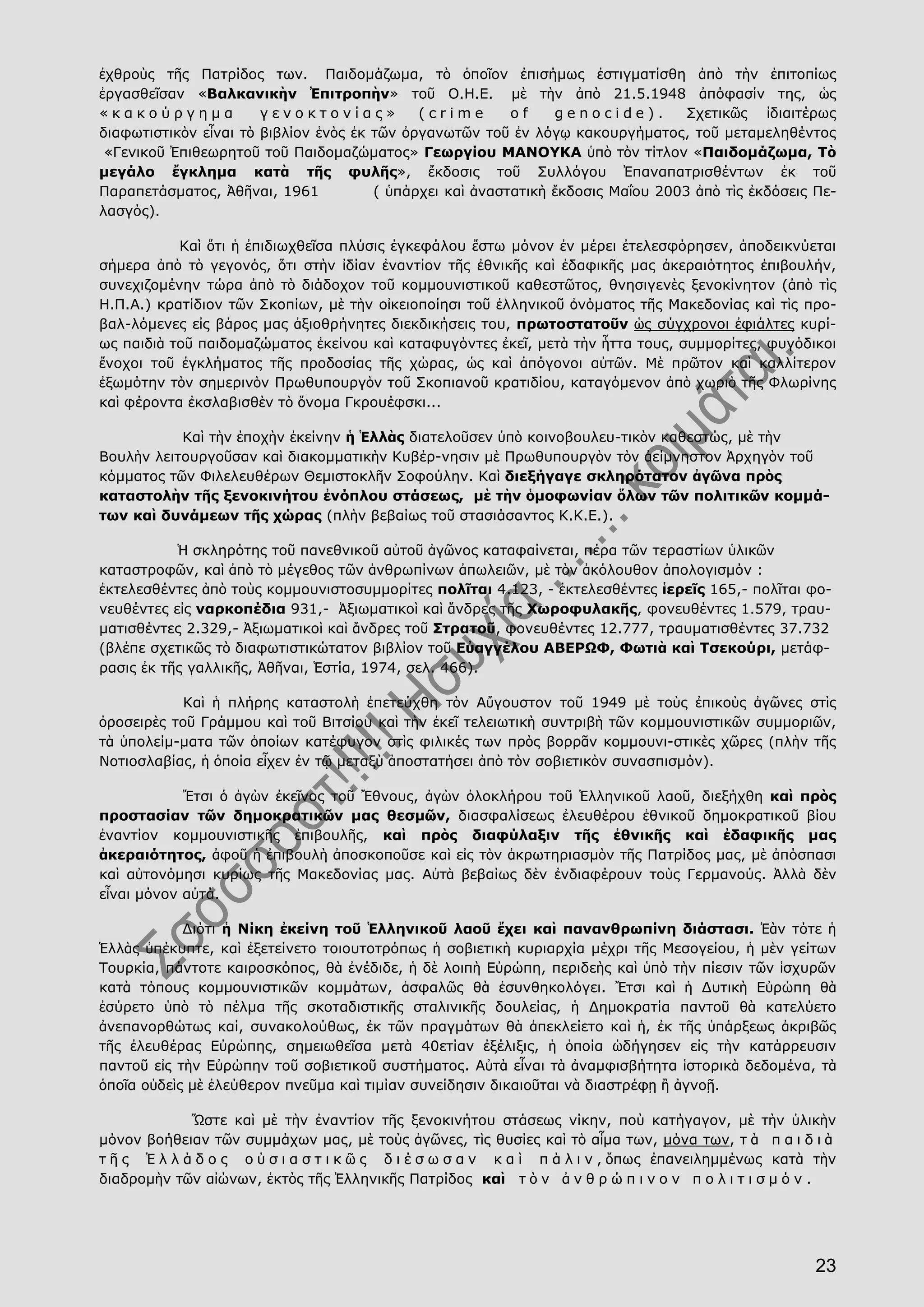 23
ἐχθροὺς τῆς Πατρίδος των. Παιδομάζωμα, τὸ ὁποῖον ἐπισήμως ἐστιγματίσθη ἀπὸ τὴν ἐπιτοπίως
ἐργασθεῖσαν «Βαλκανικὴν Ἐπιτροπὴν» τοῦ Ο.Η.Ε. μὲ τὴν ἀπὸ 21.5.1948 ἀπόφασίν της, ὡς
« κ α κ ο ύ ρ γ η μ α γ ε ν ο κ τ ο ν ί α ς » ( c r i m e o f g e n o c i d e ) . Σχετικῶς ἰδιαιτέρως
διαφωτιστικὸν εἶναι τὸ βιβλίον ἑνὸς ἐκ τῶν ὀργανωτῶν τοῦ ἐν λόγῳ κακουργήματος, τοῦ μεταμεληθέντος
«Γενικοῦ Ἐπιθεωρητοῦ τοῦ Παιδομαζώματος» Γεωργίου ΜΑΝΟΥΚΑ ὑπὸ τὸν τίτλον «Παιδομάζωμα, Τὸ
μεγάλο ἔγκλημα κατὰ τῆς φυλῆς», ἔκδοσις τοῦ Συλλόγου Ἐπαναπατρισθέντων ἐκ τοῦ
Παραπετάσματος, Ἀθῆναι, 1961 ( ὑπάρχει καὶ ἀναστατικὴ ἔκδοσις Μαΐου 2003 ἀπὸ τὶς ἐκδόσεις Πε-
λασγός).
Καὶ ὅτι ἡ ἐπιδιωχθεῖσα πλύσις ἐγκεφάλου ἔστω μόνον ἐν μέρει ἐτελεσφόρησεν, ἀποδεικνύεται
σήμερα ἀπὸ τὸ γεγονός, ὅτι στὴν ἰδίαν ἐναντίον τῆς ἐθνικῆς καὶ ἐδαφικῆς μας ἀκεραιότητος ἐπιβουλήν,
συνεχιζομένην τώρα ἀπὸ τὸ διάδοχον τοῦ κομμουνιστικοῦ καθεστῶτος, θνησιγενὲς ξενοκίνητον (ἀπὸ τὶς
Η.Π.Α.) κρατίδιον τῶν Σκοπίων, μὲ τὴν οἰκειοποίησι τοῦ ἑλληνικοῦ ὀνόματος τῆς Μακεδονίας καὶ τὶς προ-
βαλ-λόμενες εἰς βάρος μας ἀξιοθρήνητες διεκδικήσεις του, πρωτοστατοῦν ὡς σύγχρονοι ἐφιάλτες κυρί-
ως παιδιὰ τοῦ παιδομαζώματος ἐκείνου καὶ καταφυγόντες ἐκεῖ, μετὰ τὴν ἧττα τους, συμμορίτες, φυγόδικοι
ἔνοχοι τοῦ ἐγκλήματος τῆς προδοσίας τῆς χώρας, ὡς καὶ ἀπόγονοι αὐτῶν. Μὲ πρῶτον καὶ καλλίτερον
ἐξωμότην τὸν σημερινὸν Πρωθυπουργὸν τοῦ Σκοπιανοῦ κρατιδίου, καταγόμενον ἀπὸ χωριὸ τῆς Φλωρίνης
καὶ φέροντα ἐκσλαβισθὲν τὸ ὄνομα Γκρουέφσκι...
Καὶ τὴν ἐποχὴν ἐκείνην ἡ Ἑλλὰς διατελοῦσεν ὑπὸ κοινοβουλευ-τικὸν καθεστώς, μὲ τὴν
Βουλὴν λειτουργοῦσαν καὶ διακομματικὴν Κυβέρ-νησιν μὲ Πρωθυπουργὸν τὸν ἀείμνηστον Ἀρχηγὸν τοῦ
κόμματος τῶν Φιλελευθέρων Θεμιστοκλῆν Σοφούλην. Καὶ διεξήγαγε σκληρότατον ἀγῶνα πρὸς
καταστολὴν τῆς ξενοκινήτου ἐνόπλου στάσεως, μὲ τὴν ὁμοφωνίαν ὅλων τῶν πολιτικῶν κομμά-
των καὶ δυνάμεων τῆς χώρας (πλὴν βεβαίως τοῦ στασιάσαντος Κ.Κ.Ε.).
Ἡ σκληρότης τοῦ πανεθνικοῦ αὐτοῦ ἀγῶνος καταφαίνεται, πέρα τῶν τεραστίων ὑλικῶν
καταστροφῶν, καὶ ἀπὸ τὸ μέγεθος τῶν ἀνθρωπίνων ἀπωλειῶν, μὲ τὸν ἀκόλουθον ἀπολογισμόν :
ἐκτελεσθέντες ἀπὸ τοὺς κομμουνιστοσυμμορίτες πολῖται 4.123, - ἐκτελεσθέντες ἱερεῖς 165,- πολῖται φο-
νευθέντες εἰς ναρκοπέδια 931,- Ἀξιωματικοὶ καὶ ἄνδρες τῆς Χωροφυλακῆς, φονευθέντες 1.579, τραυ-
ματισθέντες 2.329,- Ἀξιωματικοὶ καὶ ἄνδρες τοῦ Στρατοῦ, φονευθέντες 12.777, τραυματισθέντες 37.732
(βλέπε σχετικῶς τὸ διαφωτιστικώτατον βιβλίον τοῦ Εὐαγγέλου ΑΒΕΡΩΦ, Φωτιὰ καὶ Τσεκούρι, μετάφ-
ρασις ἐκ τῆς γαλλικῆς, Ἀθῆναι, Ἑστία, 1974, σελ. 466).
Καὶ ἡ πλήρης καταστολὴ ἐπετεύχθη τὸν Αὔγουστον τοῦ 1949 μὲ τοὺς ἐπικοὺς ἀγῶνες στὶς
ὀροσειρὲς τοῦ Γράμμου καὶ τοῦ Βιτσίου καὶ τὴν ἐκεῖ τελειωτικὴ συντριβὴ τῶν κομμουνιστικῶν συμμοριῶν,
τὰ ὑπολείμ-ματα τῶν ὁποίων κατέφυγον στὶς φιλικές των πρὸς βορρᾶν κομμουνι-στικὲς χῶρες (πλὴν τῆς
Νοτιοσλαβίας, ἡ ὁποία εἶχεν ἐν τῷ μεταξὺ ἀποστατήσει ἀπὸ τὸν σοβιετικὸν συνασπισμόν).
Ἔτσι ὁ ἀγὼν ἐκεῖνος τοῦ Ἔθνους, ἀγὼν ὁλοκλήρου τοῦ Ἑλληνικοῦ λαοῦ, διεξήχθη καὶ πρὸς
προστασίαν τῶν δημοκρατικῶν μας θεσμῶν, διασφαλίσεως ἐλευθέρου ἐθνικοῦ δημοκρατικοῦ βίου
ἐναντίον κομμουνιστικῆς ἐπιβουλῆς, καὶ πρὸς διαφύλαξιν τῆς ἐθνικῆς καὶ ἐδαφικῆς μας
ἀκεραιότητος, ἀφοῦ ἡ ἐπιβουλὴ ἀποσκοποῦσε καὶ εἰς τὸν ἀκρωτηριασμὸν τῆς Πατρίδος μας, μὲ ἀπόσπασι
καὶ αὐτονόμησι κυρίως τῆς Μακεδονίας μας. Αὐτὰ βεβαίως δὲν ἐνδιαφέρουν τοὺς Γερμανούς. Ἀλλὰ δὲν
εἶναι μόνον αὐτά.
Διότι ἡ Νίκη ἐκείνη τοῦ Ἑλληνικοῦ λαοῦ ἔχει καὶ πανανθρωπίνη διάστασι. Ἐὰν τότε ἡ
Ἑλλὰς ὑπέκυπτε, καὶ ἐξετείνετο τοιουτοτρόπως ἡ σοβιετικὴ κυριαρχία μέχρι τῆς Μεσογείου, ἡ μὲν γείτων
Τουρκία, πάντοτε καιροσκόπος, θὰ ἐνέδιδε, ἡ δὲ λοιπὴ Εὐρώπη, περιδεὴς καὶ ὑπὸ τὴν πίεσιν τῶν ἰσχυρῶν
κατὰ τόπους κομμουνιστικῶν κομμάτων, ἀσφαλῶς θὰ ἐσυνθηκολόγει. Ἔτσι καὶ ἡ Δυτικὴ Εὐρώπη θὰ
ἐσύρετο ὑπὸ τὸ πέλμα τῆς σκοταδιστικῆς σταλινικῆς δουλείας, ἡ Δημοκρατία παντοῦ θὰ κατελύετο
ἀνεπανορθώτως καί, συνακολούθως, ἐκ τῶν πραγμάτων θὰ ἀπεκλείετο καὶ ἡ, ἐκ τῆς ὑπάρξεως ἀκριβῶς
τῆς ἐλευθέρας Εὐρώπης, σημειωθεῖσα μετὰ 40ετίαν ἐξέλιξις, ἡ ὁποία ὡδήγησεν εἰς τὴν κατάρρευσιν
παντοῦ εἰς τὴν Εὐρώπην τοῦ σοβιετικοῦ συστήματος. Αὐτὰ εἶναι τὰ ἀναμφισβήτητα ἱστορικὰ δεδομένα, τὰ
ὁποῖα οὐδεὶς μὲ ἐλεύθερον πνεῦμα καὶ τιμίαν συνείδησιν δικαιοῦται νὰ διαστρέφῃ ἢ ἀγνοῇ.
Ὥστε καὶ μὲ τὴν ἐναντίον τῆς ξενοκινήτου στάσεως νίκην, ποὺ κατήγαγον, μὲ τὴν ὑλικὴν
μόνον βοήθειαν τῶν συμμάχων μας, μὲ τοὺς ἀγῶνες, τὶς θυσίες καὶ τὸ αἷμα των, μόνα των, τ ὰ π α ι δ ι ὰ
τ ῆ ς Ἑ λ λ ά δ ο ς ο ὐ σ ι α σ τ ι κ ῶ ς δ ι έ σ ω σ α ν κ α ὶ π ά λ ι ν , ὅπως ἐπανειλημμένως κατὰ τὴν
διαδρομὴν τῶν αἰώνων, ἐκτὸς τῆς Ἑλληνικῆς Πατρίδος καὶ τ ὸ ν ἀ ν θ ρ ώ π ι ν ο ν π ο λ ι τ ι σ μ ό ν .
 