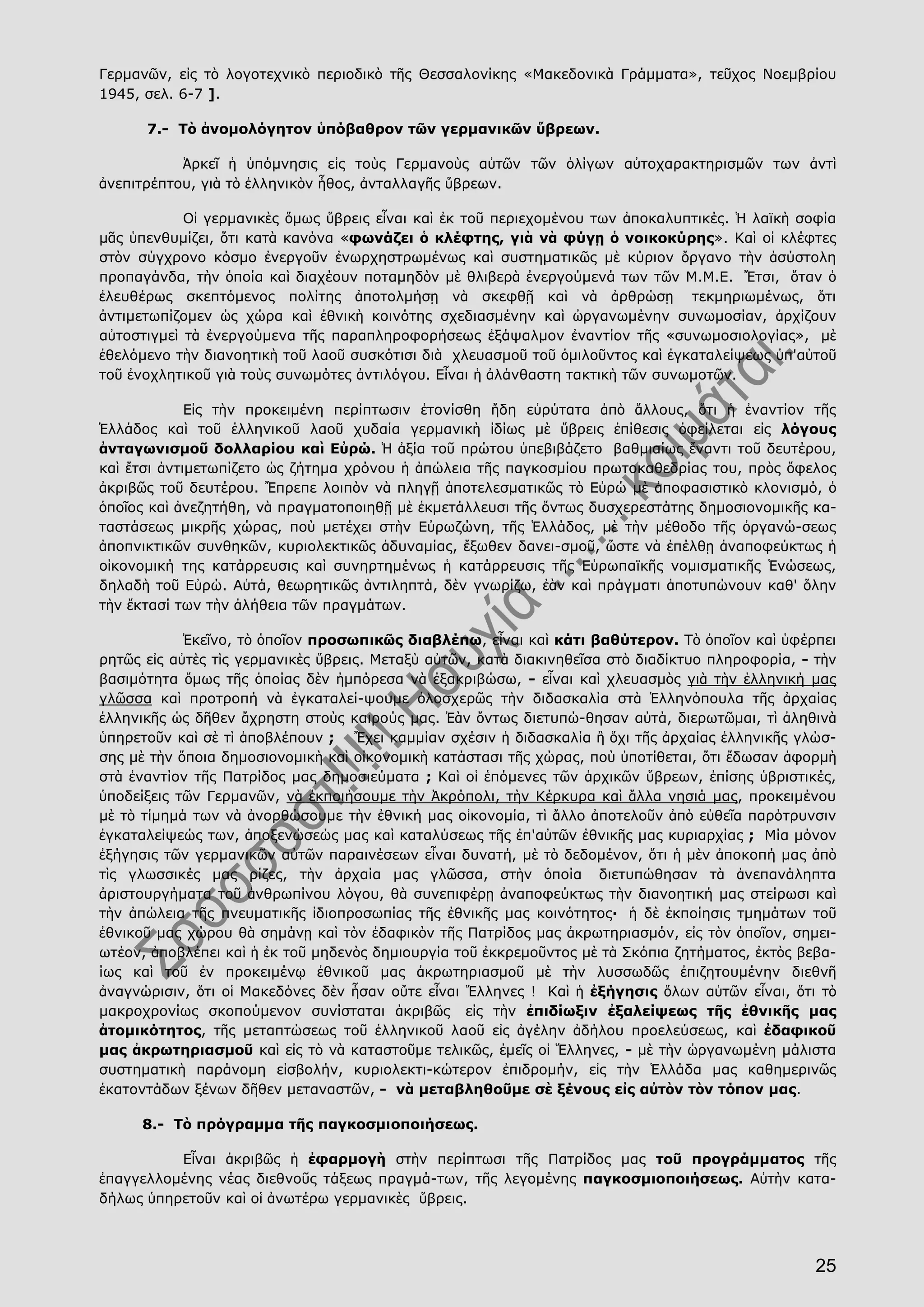 25
Γερμανῶν, εἰς τὸ λογοτεχνικὸ περιοδικὸ τῆς Θεσσαλονίκης «Μακεδονικὰ Γράμματα», τεῦχος Νοεμβρίου
1945, σελ. 6-7 ].
7.- Τὸ ἀνομολόγητον ὑπόβαθρον τῶν γερμανικῶν ὕβρεων.
Ἁρκεῖ ἡ ὑπόμνησις εἰς τοὺς Γερμανοὺς αὐτῶν τῶν ὀλίγων αὐτοχαρακτηρισμῶν των ἀντὶ
ἀνεπιτρέπτου, γιὰ τὸ ἑλληνικὸν ἦθος, ἀνταλλαγῆς ὕβρεων.
Οἱ γερμανικὲς ὅμως ὕβρεις εἶναι καὶ ἐκ τοῦ περιεχομένου των ἀποκαλυπτικές. Ἡ λαϊκὴ σοφία
μᾶς ὑπενθυμίζει, ὅτι κατὰ κανόνα «φωνάζει ὁ κλέφτης, γιὰ νὰ φύγῃ ὁ νοικοκύρης». Καὶ οἱ κλέφτες
στὸν σύγχρονο κόσμο ἐνεργοῦν ἐνωρχηστρωμένως καὶ συστηματικῶς μὲ κύριον ὄργανο τὴν ἀσύστολη
προπαγάνδα, τὴν ὁποία καὶ διαχέουν ποταμηδὸν μὲ θλιβερὰ ἐνεργούμενά των τῶν Μ.Μ.Ε. Ἔτσι, ὅταν ὁ
ἐλευθέρως σκεπτόμενος πολίτης ἀποτολμήσῃ νὰ σκεφθῇ καὶ νὰ ἀρθρώσῃ τεκμηριωμένως, ὅτι
ἀντιμετωπίζομεν ὡς χώρα καὶ ἐθνικὴ κοινότης σχεδιασμένην καὶ ὠργανωμένην συνωμοσίαν, ἀρχίζουν
αὐτοστιγμεὶ τὰ ἐνεργούμενα τῆς παραπληροφορήσεως ἐξάψαλμον ἐναντίον τῆς «συνωμοσιολογίας», μὲ
ἐθελόμενο τὴν διανοητικὴ τοῦ λαοῦ συσκότισι διὰ χλευασμοῦ τοῦ ὁμιλοῦντος καὶ ἐγκαταλείψεως ὑπ'αὐτοῦ
τοῦ ἐνοχλητικοῦ γιὰ τοὺς συνωμότες ἀντιλόγου. Εἶναι ἡ ἀλάνθαστη τακτικὴ τῶν συνωμοτῶν.
Εἰς τὴν προκειμένη περίπτωσιν ἐτονίσθη ἤδη εὐρύτατα ἀπὸ ἄλλους, ὅτι ἡ ἐναντίον τῆς
Ἑλλάδος καὶ τοῦ ἑλληνικοῦ λαοῦ χυδαία γερμανικὴ ἰδίως μὲ ὕβρεις ἐπίθεσις ὀφείλεται εἰς λόγους
ἀνταγωνισμοῦ δολλαρίου καὶ Εὐρώ. Ἡ ἀξία τοῦ πρώτου ὑπεβιβάζετο βαθμιαίως ἔναντι τοῦ δευτέρου,
καὶ ἔτσι ἀντιμετωπίζετο ὡς ζήτημα χρόνου ἡ ἀπώλεια τῆς παγκοσμίου πρωτοκαθεδρίας του, πρὸς ὄφελος
ἀκριβῶς τοῦ δευτέρου. Ἔπρεπε λοιπὸν νὰ πληγῇ ἀποτελεσματικῶς τὸ Εὐρώ μὲ ἀποφασιστικὸ κλονισμό, ὁ
ὁποῖος καὶ ἀνεζητήθη, νὰ πραγματοποιηθῇ μὲ ἐκμετάλλευσι τῆς ὄντως δυσχερεστάτης δημοσιονομικῆς κα-
ταστάσεως μικρῆς χώρας, ποὺ μετέχει στὴν Εὐρωζώνη, τῆς Ἑλλάδος, μὲ τὴν μέθοδο τῆς ὀργανώ-σεως
ἀποπνικτικῶν συνθηκῶν, κυριολεκτικῶς ἀδυναμίας, ἔξωθεν δανει-σμοῦ, ὥστε νὰ ἐπέλθῃ ἀναποφεύκτως ἡ
οἰκονομική της κατάρρευσις καὶ συνηρτημένως ἡ κατάρρευσις τῆς Εὐρωπαϊκῆς νομισματικῆς Ἑνώσεως,
δηλαδὴ τοῦ Εὐρώ. Αὐτά, θεωρητικῶς ἀντιληπτά, δὲν γνωρίζω, ἐὰν καὶ πράγματι ἀποτυπώνουν καθ' ὅλην
τὴν ἔκτασί των τὴν ἀλήθεια τῶν πραγμάτων.
Ἐκεῖνο, τὸ ὁποῖον προσωπικῶς διαβλέπω, εἶναι καὶ κάτι βαθύτερον. Τὸ ὁποῖον καὶ ὑφέρπει
ρητῶς εἰς αὐτὲς τὶς γερμανικὲς ὕβρεις. Μεταξὺ αὐτῶν, κατὰ διακινηθεῖσα στὸ διαδίκτυο πληροφορία, - τὴν
βασιμότητα ὅμως τῆς ὁποίας δὲν ἠμπόρεσα νὰ ἐξακριβώσω, - εἶναι καὶ χλευασμὸς γιὰ τὴν ἑλληνική μας
γλῶσσα καὶ προτροπή νὰ ἐγκαταλεί-ψουμε ὁλοσχερῶς τὴν διδασκαλία στὰ Ἑλληνόπουλα τῆς ἀρχαίας
ἑλληνικῆς ὡς δῆθεν ἄχρηστη στοὺς καιρούς μας. Ἐὰν ὄντως διετυπώ-θησαν αὐτά, διερωτῶμαι, τὶ ἀληθινὰ
ὑπηρετοῦν καὶ σὲ τὶ ἀποβλέπουν ; Ἔχει καμμίαν σχέσιν ἡ διδασκαλία ἢ ὄχι τῆς ἀρχαίας ἑλληνικῆς γλώσ-
σης μὲ τὴν ὅποια δημοσιονομικὴ καὶ οἰκονομικὴ κατάστασι τῆς χώρας, ποὺ ὑποτίθεται, ὅτι ἔδωσαν ἀφορμὴ
στὰ ἐναντίον τῆς Πατρίδος μας δημοσιεύματα ; Καὶ οἱ ἑπόμενες τῶν ἀρχικῶν ὕβρεων, ἐπίσης ὑβριστικές,
ὑποδείξεις τῶν Γερμανῶν, νὰ ἐκποιήσουμε τὴν Ἀκρόπολι, τὴν Κέρκυρα καὶ ἄλλα νησιά μας, προκειμένου
μὲ τὸ τίμημά των νὰ ἀνορθώσουμε τὴν ἐθνική μας οἰκονομία, τὶ ἄλλο ἀποτελοῦν ἀπὸ εὐθεῖα παρότρυνσιν
ἐγκαταλείψεώς των, ἀποξενώσεώς μας καὶ καταλύσεως τῆς ἐπ'αὐτῶν ἐθνικῆς μας κυριαρχίας ; Μία μόνον
ἐξήγησις τῶν γερμανικῶν αὐτῶν παραινέσεων εἶναι δυνατή, μὲ τὸ δεδομένον, ὅτι ἡ μὲν ἀποκοπή μας ἀπὸ
τὶς γλωσσικές μας ρίζες, τὴν ἀρχαία μας γλῶσσα, στὴν ὁποία διετυπώθησαν τὰ ἀνεπανάληπτα
ἀριστουργήματα τοῦ ἀνθρωπίνου λόγου, θὰ συνεπιφέρῃ ἀναποφεύκτως τὴν διανοητική μας στείρωσι καὶ
τὴν ἀπώλεια τῆς πνευματικῆς ἰδιοπροσωπίας τῆς ἐθνικῆς μας κοινότητος· ἡ δὲ ἐκποίησις τμημάτων τοῦ
ἐθνικοῦ μας χώρου θὰ σημάνῃ καὶ τὸν ἐδαφικὸν τῆς Πατρίδος μας ἀκρωτηριασμόν, εἰς τὸν ὁποῖον, σημει-
ωτέον, ἀποβλέπει καὶ ἡ ἐκ τοῦ μηδενὸς δημιουργία τοῦ ἐκκρεμοῦντος μὲ τὰ Σκόπια ζητήματος, ἐκτὸς βεβα-
ίως καὶ τοῦ ἐν προκειμένῳ ἐθνικοῦ μας ἀκρωτηριασμοῦ μὲ τὴν λυσσωδῶς ἐπιζητουμένην διεθνῆ
ἀναγνώρισιν, ὅτι οἱ Μακεδόνες δὲν ἦσαν οὔτε εἶναι Ἕλληνες ! Καὶ ἡ ἐξήγησις ὅλων αὐτῶν εἶναι, ὅτι τὸ
μακροχρονίως σκοπούμενον συνίσταται ἀκριβῶς εἰς τὴν ἐπιδίωξιν ἐξαλείψεως τῆς ἐθνικῆς μας
ἀτομικότητος, τῆς μεταπτώσεως τοῦ ἑλληνικοῦ λαοῦ εἰς ἀγέλην ἀδήλου προελεύσεως, καὶ ἐδαφικοῦ
μας ἀκρωτηριασμοῦ καὶ εἰς τὸ νὰ καταστοῦμε τελικῶς, ἐμεῖς οἱ Ἕλληνες, - μὲ τὴν ὠργανωμένη μάλιστα
συστηματικὴ παράνομη εἰσβολήν, κυριολεκτι-κώτερον ἐπιδρομήν, εἰς τὴν Ἑλλάδα μας καθημερινῶς
ἑκατοντάδων ξένων δῆθεν μεταναστῶν, - νὰ μεταβληθοῦμε σὲ ξένους εἰς αὐτὸν τὸν τόπον μας.
8.- Τὸ πρόγραμμα τῆς παγκοσμιοποιήσεως.
Εἶναι ἀκριβῶς ἡ ἐφαρμογὴ στὴν περίπτωσι τῆς Πατρίδος μας τοῦ προγράμματος τῆς
ἐπαγγελλομένης νέας διεθνοῦς τάξεως πραγμά-των, τῆς λεγομένης παγκοσμιοποιήσεως. Αὐτὴν κατα-
δήλως ὑπηρετοῦν καὶ οἱ ἀνωτέρω γερμανικὲς ὕβρεις.
 