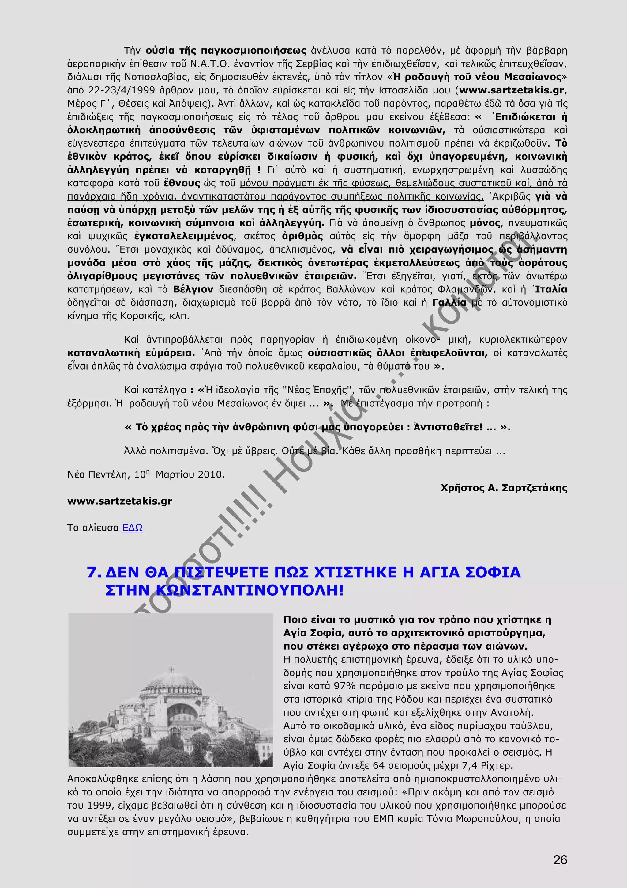 26
Τὴν οὐσία τῆς παγκοσμιοποιήσεως ἀνέλυσα κατὰ τὸ παρελθόν, μὲ ἀφορμὴ τὴν βάρβαρη
ἀεροπορικὴν ἐπίθεσιν τοῦ Ν.Α.Τ.Ο. ἐναντίον τῆς Σερβίας καὶ τὴν ἐπιδιωχθεῖσαν, καὶ τελικῶς ἐπιτευχθεῖσαν,
διάλυσι τῆς Νοτιοσλαβίας, εἰς δημοσιευθὲν ἐκτενές, ὑπὸ τὸν τίτλον «Ἡ ροδαυγὴ τοῦ νέου Μεσαίωνος»
ἀπὸ 22-23/4/1999 ἄρθρον μου, τὸ ὁποῖον εὑρίσκεται καὶ εἰς τὴν ἱστοσελίδα μου (www.sartzetakis.gr,
Μέρος Γ΄, Θέσεις καὶ Ἀπόψεις). Ἀντὶ ἄλλων, καὶ ὡς κατακλεῖδα τοῦ παρόντος, παραθέτω ἐδῶ τὰ ὅσα γιὰ τὶς
ἐπιδιώξεις τῆς παγκοσμιοποιήσεως εἰς τὸ τέλος τοῦ ἄρθρου μου ἐκείνου ἐξέθεσα: « ᾽Επιδιώκεται ἡ
ὁλοκληρωτικὴ ἀποσύνθεσις τῶν ὑφισταμένων πολιτικῶν κοινωνιῶν, τὰ οὐσιαστικώτερα καὶ
εὐγενέστερα ἐπιτεύγματα τῶν τελευταίων αἰώνων τοῦ ἀνθρωπίνου πολιτισμοῦ πρέπει νὰ ἐκριζωθοῦν. Τὸ
ἐθνικὸν κράτος, ἐκεῖ ὅπου εὑρίσκει δικαίωσιν ἡ φυσική, καὶ ὄχι ὑπαγορευμένη, κοινωνικὴ
ἀλληλεγγύη πρέπει νὰ καταργηθῇ ! Γι᾽ αὐτὸ καὶ ἡ συστηματική, ἐνωρχηστρωμένη καὶ λυσσώδης
καταφορὰ κατὰ τοῦ ἔθνους ὡς τοῦ μόνου πράγματι ἐκ τῆς φύσεως, θεμελιώδους συστατικοῦ καί, ἀπὸ τὰ
πανάρχαια ἤδη χρόνια, ἀναντικαταστάτου παράγοντος συμπήξεως πολιτικῆς κοινωνίας. ᾽Ακριβῶς γιὰ νὰ
παύσῃ νὰ ὑπάρχῃ μεταξὺ τῶν μελῶν της ἡ ἐξ αὐτῆς τῆς φυσικῆς των ἰδιοσυστασίας αὐθόρμητος,
ἐσωτερική, κοινωνικὴ σύμπνοια καὶ ἀλληλεγγύη. Γιὰ νὰ ἀπομείνῃ ὁ ἄνθρωπος μόνος, πνευματικῶς
καὶ ψυχικῶς ἐγκαταλελειμμένος, σκέτος ἀριθμὸς αὐτὸς εἰς τὴν ἄμορφη μᾶζα τοῦ περιβάλλοντος
συνόλου. ῎Ετσι μοναχικὸς καὶ ἀδύναμος, ἀπελπισμένος, νὰ εἶναι πιὸ χειραγωγήσιμος ὡς ἀσήμαντη
μονάδα μέσα στὸ χάος τῆς μάζης, δεκτικὸς ἀνετωτέρας ἐκμεταλλεύσεως ἀπὸ τοὺς ἀοράτους
ὀλιγαρίθμους μεγιστάνες τῶν πολυεθνικῶν ἑταιρειῶν. ῎Ετσι ἐξηγεῖται, γιατί, ἐκτὸς τῶν ἀνωτέρω
κατατμήσεων, καὶ τὸ Βέλγιον διεσπάσθη σὲ κράτος Βαλλώνων καὶ κράτος Φλαμανδῶν, καὶ ἡ ᾽Ιταλία
ὁδηγεῖται σὲ διάσπαση, διαχωρισμὸ τοῦ βορρᾶ ἀπὸ τὸν νότο, τὸ ἴδιο καὶ ἡ Γαλλία μὲ τὸ αὐτονομιστικὸ
κίνημα τῆς Κορσικῆς, κλπ.
Καὶ ἀντιπροβάλλεται πρὸς παρηγορίαν ἡ ἐπιδιωκομένη οἰκονο- μική, κυριολεκτικώτερον
καταναλωτικὴ εὐμάρεια. ᾽Απὸ τὴν ὁποία ὅμως οὐσιαστικῶς ἄλλοι ἐπωφελοῦνται, οἱ καταναλωτὲς
εἶναι ἀπλῶς τὰ ἀναλώσιμα σφάγια τοῦ πολυεθνικοῦ κεφαλαίου, τὰ θύματά του ».
Καὶ κατέληγα : «Ἡ ἰδεολογία τῆς ''Νέας Ἐποχῆς'', τῶν πολυεθνικῶν ἑταιρειῶν, στὴν τελική της
ἐξόρμησι. Ἡ ροδαυγὴ τοῦ νέου Μεσαίωνος ἐν ὄψει ... ». Μὲ ἐπιστέγασμα τὴν προτροπή :
« Τὸ χρέος πρὸς τὴν ἀνθρώπινη φύσι μας ὑπαγορεύει : Ἀντισταθεῖτε! ... ».
Ἀλλὰ πολιτισμένα. Ὄχι μὲ ὕβρεις. Οὔτε μὲ βία. Κάθε ἄλλη προσθήκη περιττεύει ...
Νέα Πεντέλη, 10η
Μαρτίου 2010.
Χρῆστος Α. Σαρτζετάκης
www.sartzetakis.gr
Το αλίευσα ΕΔΩ
7. ΔΕΝ ΘΑ ΠΙΣΤΕΨΕΤΕ ΠΩΣ ΧΤΙΣΤΗΚΕ Η ΑΓΙΑ ΣΟΦΙΑ
ΣΤΗΝ ΚΩΝΣΤΑΝΤΙΝΟΥΠΟΛΗ!
Ποιο είναι το μυστικό για τον τρόπο που χτίστηκε η
Αγία Σοφία, αυτό το αρχιτεκτονικό αριστούργημα,
που στέκει αγέρωχο στο πέρασμα των αιώνων.
Η πολυετής επιστημονική έρευνα, έδειξε ότι το υλικό υπο-
δομής που χρησιμοποιήθηκε στον τρούλο της Αγίας Σοφίας
είναι κατά 97% παρόμοιο με εκείνο που χρησιμοποιήθηκε
στα ιστορικά κτίρια της Ρόδου και περιέχει ένα συστατικό
που αντέχει στη φωτιά και εξελίχθηκε στην Ανατολή.
Αυτό το οικοδομικό υλικό, ένα είδος πυρίμαχου τούβλου,
είναι όμως δώδεκα φορές πιο ελαφρύ από το κανονικό το-
ύβλο και αντέχει στην ένταση που προκαλεί ο σεισμός. Η
Αγία Σοφία άντεξε 64 σεισμούς μέχρι 7,4 Ρίχτερ.
Αποκαλύφθηκε επίσης ότι η λάσπη που χρησιμοποιήθηκε αποτελείτο από ημιαποκρυσταλλοποιημένο υλι-
κό το οποίο έχει την ιδιότητα να απορροφά την ενέργεια του σεισμού: «Πριν ακόμη και από τον σεισμό
του 1999, είχαμε βεβαιωθεί ότι η σύνθεση και η ιδιοσυστασία του υλικού που χρησιμοποιήθηκε μπορούσε
να αντέξει σε έναν μεγάλο σεισμό», βεβαίωσε η καθηγήτρια του ΕΜΠ κυρία Τόνια Μωροπούλου, η οποία
συμμετείχε στην επιστημονική έρευνα.
 