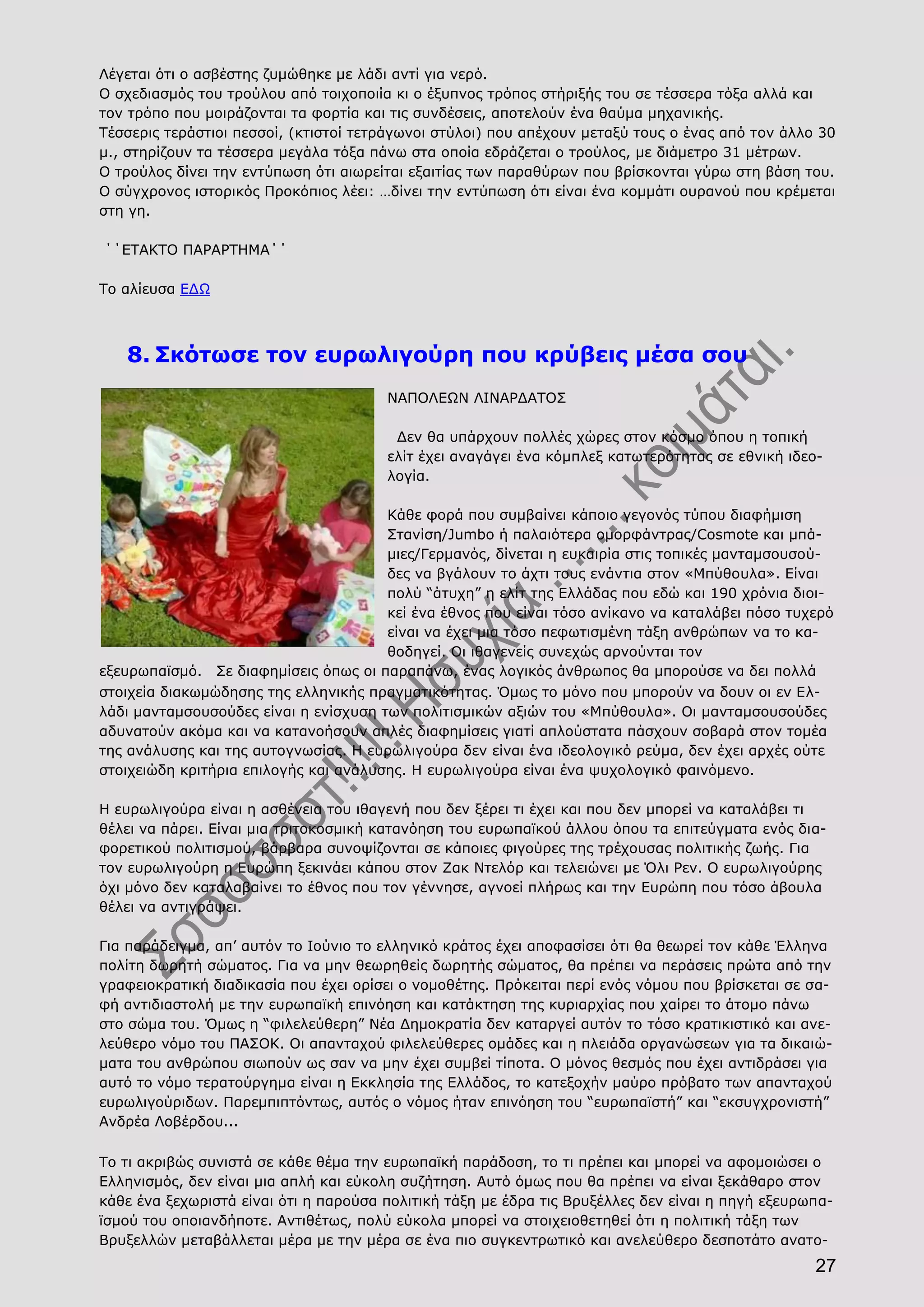 27
Λέγεται ότι ο ασβέστης ζυμώθηκε με λάδι αντί για νερό.
Ο σχεδιασμός του τρούλου από τοιχοποιία κι ο έξυπνος τρόπος στήριξής του σε τέσσερα τόξα αλλά και
τον τρόπο που μοιράζονται τα φορτία και τις συνδέσεις, αποτελούν ένα θαύμα μηχανικής.
Τέσσερις τεράστιοι πεσσοί, (κτιστοί τετράγωνοι στύλοι) που απέχουν μεταξύ τους ο ένας από τον άλλο 30
μ., στηρίζουν τα τέσσερα μεγάλα τόξα πάνω στα οποία εδράζεται ο τρούλος, με διάμετρο 31 μέτρων.
Ο τρούλος δίνει την εντύπωση ότι αιωρείται εξαιτίας των παραθύρων που βρίσκονται γύρω στη βάση του.
Ο σύγχρονος ιστορικός Προκόπιος λέει: …δίνει την εντύπωση ότι είναι ένα κομμάτι ουρανού που κρέμεται
στη γη.
΄΄ΕΤΑΚΤΟ ΠΑΡΑΡΤΗΜΑ΄΄
Το αλίευσα ΕΔΩ
8. Σκότωσε τον ευρωλιγούρη που κρύβεις μέσα σου
ΝΑΠΟΛΕΩΝ ΛΙΝΑΡΔΑΤΟΣ
Δεν θα υπάρχουν πολλές χώρες στον κόσμο όπου η τοπική
ελίτ έχει αναγάγει ένα κόμπλεξ κατωτερότητας σε εθνική ιδεο-
λογία.
Κάθε φορά που συμβαίνει κάποιο γεγονός τύπου διαφήμιση
Στανίση/Jumbo ή παλαιότερα ομορφάντρας/Cosmote και μπά-
μιες/Γερμανός, δίνεται η ευκαιρία στις τοπικές μανταμσουσού-
δες να βγάλουν το άχτι τους ενάντια στον «Μπύθουλα». Είναι
πολύ “άτυχη” η ελίτ της Ελλάδας που εδώ και 190 χρόνια διοι-
κεί ένα έθνος που είναι τόσο ανίκανο να καταλάβει πόσο τυχερό
είναι να έχει μια τόσο πεφωτισμένη τάξη ανθρώπων να το κα-
θοδηγεί. Οι ιθαγενείς συνεχώς αρνούνται τον
εξευρωπαϊσμό.  Σε διαφημίσεις όπως οι παραπάνω, ένας λογικός άνθρωπος θα μπορούσε να δει πολλά
στοιχεία διακωμώδησης της ελληνικής πραγματικότητας. Όμως το μόνο που μπορούν να δουν οι εν Ελ-
λάδι μανταμσουσούδες είναι η ενίσχυση των πολιτισμικών αξιών του «Μπύθουλα». Οι μανταμσουσούδες
αδυνατούν ακόμα και να κατανοήσουν απλές διαφημίσεις γιατί απλούστατα πάσχουν σοβαρά στον τομέα
της ανάλυσης και της αυτογνωσίας. Η ευρωλιγούρα δεν είναι ένα ιδεολογικό ρεύμα, δεν έχει αρχές ούτε
στοιχειώδη κριτήρια επιλογής και ανάλυσης. Η ευρωλιγούρα είναι ένα ψυχολογικό φαινόμενο.
Η ευρωλιγούρα είναι η ασθένεια του ιθαγενή που δεν ξέρει τι έχει και που δεν μπορεί να καταλάβει τι
θέλει να πάρει. Είναι μια τριτοκοσμική κατανόηση του ευρωπαϊκού άλλου όπου τα επιτεύγματα ενός δια-
φορετικού πολιτισμού, βάρβαρα συνοψίζονται σε κάποιες φιγούρες της τρέχουσας πολιτικής ζωής. Για
τον ευρωλιγούρη η Ευρώπη ξεκινάει κάπου στον Ζακ Ντελόρ και τελειώνει με Όλι Ρεν. Ο ευρωλιγούρης
όχι μόνο δεν καταλαβαίνει το έθνος που τον γέννησε, αγνοεί πλήρως και την Ευρώπη που τόσο άβουλα
θέλει να αντιγράψει.
Για παράδειγμα, απ’ αυτόν το Ιούνιο το ελληνικό κράτος έχει αποφασίσει ότι θα θεωρεί τον κάθε Έλληνα
πολίτη δωρητή σώματος. Για να μην θεωρηθείς δωρητής σώματος, θα πρέπει να περάσεις πρώτα από την
γραφειοκρατική διαδικασία που έχει ορίσει ο νομοθέτης. Πρόκειται περί ενός νόμου που βρίσκεται σε σα-
φή αντιδιαστολή με την ευρωπαϊκή επινόηση και κατάκτηση της κυριαρχίας που χαίρει το άτομο πάνω
στο σώμα του. Όμως η “φιλελεύθερη” Νέα Δημοκρατία δεν καταργεί αυτόν το τόσο κρατικιστικό και ανε-
λεύθερο νόμο του ΠΑΣΟΚ. Οι απανταχού φιλελεύθερες ομάδες και η πλειάδα οργανώσεων για τα δικαιώ-
ματα του ανθρώπου σιωπούν ως σαν να μην έχει συμβεί τίποτα. Ο μόνος θεσμός που έχει αντιδράσει για
αυτό το νόμο τερατούργημα είναι η Εκκλησία της Ελλάδος, το κατεξοχήν μαύρο πρόβατο των απανταχού
ευρωλιγούριδων. Παρεμπιπτόντως, αυτός ο νόμος ήταν επινόηση του “ευρωπαϊστή” και “εκσυγχρονιστή”
Ανδρέα Λοβέρδου...   
Το τι ακριβώς συνιστά σε κάθε θέμα την ευρωπαϊκή παράδοση, το τι πρέπει και μπορεί να αφομοιώσει ο
Ελληνισμός, δεν είναι μια απλή και εύκολη συζήτηση. Αυτό όμως που θα πρέπει να είναι ξεκάθαρο στον
κάθε ένα ξεχωριστά είναι ότι η παρούσα πολιτική τάξη με έδρα τις Βρυξέλλες δεν είναι η πηγή εξευρωπα-
ϊσμού του οποιανδήποτε. Αντιθέτως, πολύ εύκολα μπορεί να στοιχειοθετηθεί ότι η πολιτική τάξη των
Βρυξελλών μεταβάλλεται μέρα με την μέρα σε ένα πιο συγκεντρωτικό και ανελεύθερο δεσποτάτο ανατο-
 