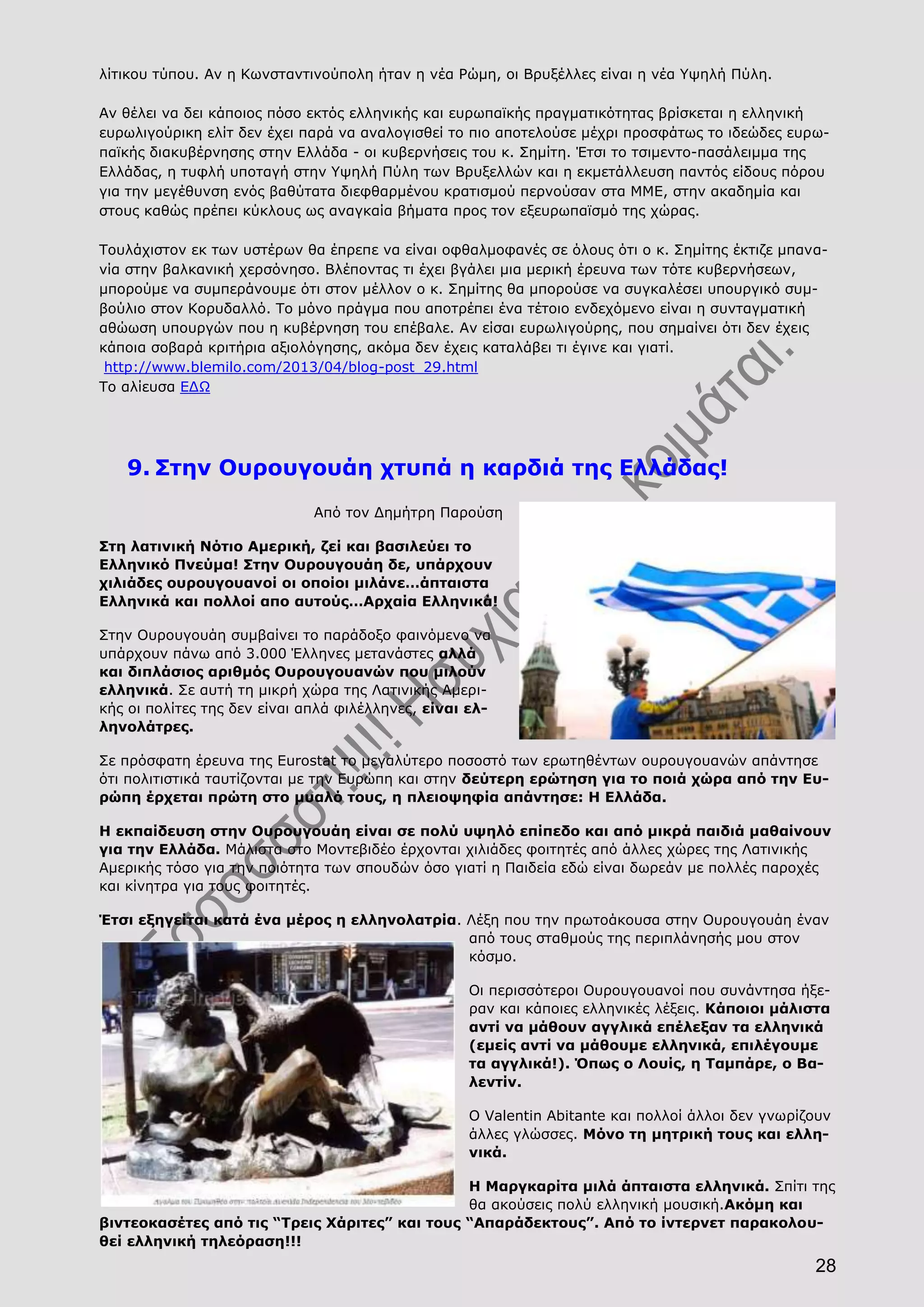 28
λίτικου τύπου. Αν η Κωνσταντινούπολη ήταν η νέα Ρώμη, οι Βρυξέλλες είναι η νέα Υψηλή Πύλη.
Αν θέλει να δει κάποιος πόσο εκτός ελληνικής και ευρωπαϊκής πραγματικότητας βρίσκεται η ελληνική
ευρωλιγούρικη ελίτ δεν έχει παρά να αναλογισθεί το πιο αποτελούσε μέχρι προσφάτως το ιδεώδες ευρω-
παϊκής διακυβέρνησης στην Ελλάδα - οι κυβερνήσεις του κ. Σημίτη. Έτσι το τσιμεντο-πασάλειμμα της
Ελλάδας, η τυφλή υποταγή στην Υψηλή Πύλη των Βρυξελλών και η εκμετάλλευση παντός είδους πόρου
για την μεγέθυνση ενός βαθύτατα διεφθαρμένου κρατισμού περνούσαν στα ΜΜΕ, στην ακαδημία και
στους καθώς πρέπει κύκλους ως αναγκαία βήματα προς τον εξευρωπαϊσμό της χώρας.
Τουλάχιστον εκ των υστέρων θα έπρεπε να είναι οφθαλμοφανές σε όλους ότι ο κ. Σημίτης έκτιζε μπανα-
νία στην βαλκανική χερσόνησο. Βλέποντας τι έχει βγάλει μια μερική έρευνα των τότε κυβερνήσεων,
μπορούμε να συμπεράνουμε ότι στον μέλλον ο κ. Σημίτης θα μπορούσε να συγκαλέσει υπουργικό συμ-
βούλιο στον Κορυδαλλό. Το μόνο πράγμα που αποτρέπει ένα τέτοιο ενδεχόμενο είναι η συνταγματική
αθώωση υπουργών που η κυβέρνηση του επέβαλε. Αν είσαι ευρωλιγούρης, που σημαίνει ότι δεν έχεις
κάποια σοβαρά κριτήρια αξιολόγησης, ακόμα δεν έχεις καταλάβει τι έγινε και γιατί.
http://www.blemilo.com/2013/04/blog-post_29.html
Το αλίευσα ΕΔΩ
9. Στην Ουρουγουάη χτυπά η καρδιά της Ελλάδας!
Από τον Δημήτρη Παρούση
Στη λατινική Νότιο Αμερική, ζεί και βασιλεύει το
Ελληνικό Πνεύμα! Στην Ουρουγουάη δε, υπάρχουν
χιλιάδες ουρουγουανοί οι οποίοι μιλάνε…άπταιστα
Ελληνικά και πολλοί απο αυτούς…Αρχαία Ελληνικά!
Στην Ουρουγουάη συμβαίνει το παράδοξο φαινόμενο να
υπάρχουν πάνω από 3.000 Έλληνες μετανάστες αλλά
και διπλάσιος αριθμός Ουρουγουανών που μιλούν
ελληνικά. Σε αυτή τη μικρή χώρα της Λατινικής Αμερι-
κής οι πολίτες της δεν είναι απλά φιλέλληνες, είναι ελ-
ληνολάτρες.
Σε πρόσφατη έρευνα της Eurostat το μεγαλύτερο ποσοστό των ερωτηθέντων ουρουγουανών απάντησε
ότι πολιτιστικά ταυτίζονται με την Ευρώπη και στην δεύτερη ερώτηση για το ποιά χώρα από την Ευ-
ρώπη έρχεται πρώτη στο μυαλό τους, η πλειοψηφία απάντησε: Η Ελλάδα.
Η εκπαίδευση στην Ουρουγουάη είναι σε πολύ υψηλό επίπεδο και από μικρά παιδιά μαθαίνουν
για την Ελλάδα. Μάλιστα στο Μοντεβιδέο έρχονται χιλιάδες φοιτητές από άλλες χώρες της Λατινικής
Αμερικής τόσο για την ποιότητα των σπουδών όσο γιατί η Παιδεία εδώ είναι δωρεάν με πολλές παροχές
και κίνητρα για τους φοιτητές.
Έτσι εξηγείται κατά ένα μέρος η ελληνολατρία. Λέξη που την πρωτοάκουσα στην Ουρουγουάη έναν
από τους σταθμούς της περιπλάνησής μου στον
κόσμο.
Οι περισσότεροι Ουρουγουανοί που συνάντησα ήξε-
ραν και κάποιες ελληνικές λέξεις. Κάποιοι μάλιστα
αντί να μάθουν αγγλικά επέλεξαν τα ελληνικά
(εμείς αντί να μάθουμε ελληνικά, επιλέγουμε
τα αγγλικά!). Όπως ο Λουίς, η Ταμπάρε, ο Βα-
λεντίν.
Ο Valentin Abitante και πολλοί άλλοι δεν γνωρίζουν
άλλες γλώσσες. Μόνο τη μητρική τους και ελλη-
νικά.
Η Μαργκαρίτα μιλά άπταιστα ελληνικά. Σπίτι της
θα ακούσεις πολύ ελληνική μουσική.Ακόμη και
βιντεοκασέτες από τις “Τρεις Χάριτες” και τους “Απαράδεκτους”. Από το ίντερνετ παρακολου-
θεί ελληνική τηλεόραση!!!
 