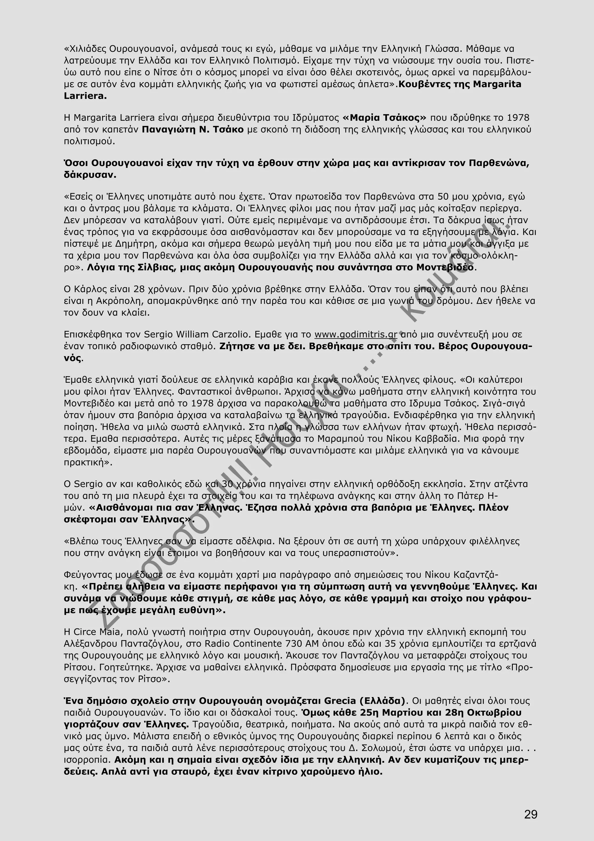 29
«Χιλιάδες Ουρουγουανοί, ανάμεσά τους κι εγώ, μάθαμε να μιλάμε την Ελληνική Γλώσσα. Μάθαμε να
λατρεύουμε την Ελλάδα και τον Ελληνικό Πολιτισμό. Είχαμε την τύχη να νιώσουμε την ουσία του. Πιστε-
ύω αυτό που είπε ο Νίτσε ότι ο κόσμος μπορεί να είναι όσο θέλει σκοτεινός, όμως αρκεί να παρεμβάλου-
με σε αυτόν ένα κομμάτι ελληνικής ζωής για να φωτιστεί αμέσως άπλετα».Κουβέντες της Margarita
Larriera.
Η Margarita Larriera είναι σήμερα διευθύντρια του Ιδρύματος «Μαρία Τσάκος» που ιδρύθηκε το 1978
από τον καπετάν Παναγιώτη Ν. Τσάκο με σκοπό τη διάδοση της ελληνικής γλώσσας και του ελληνικού
πολιτισμού.
Όσοι Ουρουγουανοί είχαν την τύχη να έρθουν στην χώρα μας και αντίκρισαν τον Παρθενώνα,
δάκρυσαν.
«Εσείς οι Έλληνες υποτιμάτε αυτό που έχετε. Όταν πρωτοείδα τον Παρθενώνα στα 50 μου χρόνια, εγώ
και ο άντρας μου βάλαμε τα κλάματα. Οι Έλληνες φίλοι μας που ήταν μαζί μας μάς κοίταξαν περίεργα.
Δεν μπόρεσαν να καταλάβουν γιατί. Ούτε εμείς περιμέναμε να αντιδράσουμε έτσι. Τα δάκρυα ίσως ήταν
ένας τρόπος για να εκφράσουμε όσα αισθανόμασταν και δεν μπορούσαμε να τα εξηγήσουμε με λόγια. Και
πίστεψέ με Δημήτρη, ακόμα και σήμερα θεωρώ μεγάλη τιμή μου που είδα με τα μάτια μου και άγγιξα με
τα χέρια μου τον Παρθενώνα και όλα όσα συμβολίζει για την Ελλάδα αλλά και για τον κόσμο ολόκλη-
ρο». Λόγια της Σίλβιας, μιας ακόμη Ουρουγουανής που συνάντησα στο Μοντεβιδέο.
Ο Κάρλος είναι 28 χρόνων. Πριν δύο χρόνια βρέθηκε στην Ελλάδα. Όταν του είπαν ότι αυτό που βλέπει
είναι η Ακρόπολη, απομακρύνθηκε από την παρέα του και κάθισε σε μια γωνιά του δρόμου. Δεν ήθελε να
τον δουν να κλαίει.
Επισκέφθηκα τον Sergio William Carzolio. Εμαθε για το www.godimitris.gr από μια συνέντευξή μου σε
έναν τοπικό ραδιοφωνικό σταθμό. Ζήτησε να με δει. Βρεθήκαμε στο σπίτι του. Βέρος Ουρουγουα-
νός.
Έμαθε ελληνικά γιατί δούλευε σε ελληνικά καράβια και έκανε πολλούς Έλληνες φίλους. «Οι καλύτεροι
μου φίλοι ήταν Έλληνες. Φανταστικοί άνθρωποι. Άρχισα να κάνω μαθήματα στην ελληνική κοινότητα του
Μοντεβιδέο και μετά από το 1978 άρχισα να παρακολουθώ τα μαθήματα στο Ιδρυμα Τσάκος. Σιγά-σιγά
όταν ήμουν στα βαπόρια άρχισα να καταλαβαίνω τα ελληνικά τραγούδια. Ενδιαφέρθηκα για την ελληνική
ποίηση. Ήθελα να μιλώ σωστά ελληνικά. Στα πλοία η γλώσσα των ελλήνων ήταν φτωχή. Ήθελα περισσό-
τερα. Εμαθα περισσότερα. Αυτές τις μέρες ξανάπιασα το Μαραμπού του Νίκου Καββαδία. Μια φορά την
εβδομάδα, είμαστε μια παρέα Ουρουγουανών που συναντιόμαστε και μιλάμε ελληνικά για να κάνουμε
πρακτική».
Ο Sergio αν και καθολικός εδώ και 30 χρόνια πηγαίνει στην ελληνική ορθόδοξη εκκλησία. Στην ατζέντα
του από τη μια πλευρά έχει τα στοιχεία του και τα τηλέφωνα ανάγκης και στην άλλη το Πάτερ Η-
μών. «Αισθάνομαι πια σαν Έλληνας. Έζησα πολλά χρόνια στα βαπόρια με Έλληνες. Πλέον
σκέφτομαι σαν Έλληνας».
«Βλέπω τους Έλληνες σαν να είμαστε αδέλφια. Να ξέρουν ότι σε αυτή τη χώρα υπάρχουν φιλέλληνες
που στην ανάγκη είναι έτοιμοι να βοηθήσουν και να τους υπερασπιστούν».
Φεύγοντας μου έδωσε σε ένα κομμάτι χαρτί μια παράγραφο από σημειώσεις του Νίκου Καζαντζά-
κη. «Πρέπει αλήθεια να είμαστε περήφανοι για τη σύμπτωση αυτή να γεννηθούμε Έλληνες. Και
συνάμα να νιώθουμε κάθε στιγμή, σε κάθε μας λόγο, σε κάθε γραμμή και στοίχο που γράφου-
με πως έχουμε μεγάλη ευθύνη».
Η Circe Maia, πολύ γνωστή ποιήτρια στην Ουρουγουάη, άκουσε πριν χρόνια την ελληνική εκπομπή του
Αλέξανδρου Πανταζόγλου, στο Radio Continente 730 AM όπου εδώ και 35 χρόνια εμπλουτίζει τα ερτζιανά
της Ουρουγουάης με ελληνικό λόγο και μουσική. Άκουσε τον Πανταζόγλου να μεταφράζει στοίχους του
Ρίτσου. Γοητεύτηκε. Άρχισε να μαθαίνει ελληνικά. Πρόσφατα δημοσίευσε μια εργασία της με τίτλο «Προ-
σεγγίζοντας τον Ρίτσο».
Ένα δημόσιο σχολείο στην Ουρουγουάη ονομάζεται Grecia (Ελλάδα). Οι μαθητές είναι όλοι τους
παιδιά Ουρουγουανών. Το ίδιο και οι δάσκαλοί τους. Όμως κάθε 25η Μαρτίου και 28η Οκτωβρίου
γιορτάζουν σαν Έλληνες. Τραγούδια, θεατρικά, ποιήματα. Να ακούς από αυτά τα μικρά παιδιά τον εθ-
νικό μας ύμνο. Μάλιστα επειδή ο εθνικός ύμνος της Ουρουγουάης διαρκεί περίπου 6 λεπτά και ο δικός
μας ούτε ένα, τα παιδιά αυτά λένε περισσότερους στοίχους του Δ. Σολωμού, έτσι ώστε να υπάρχει μια. . .
ισορροπία. Ακόμη και η σημαία είναι σχεδόν ίδια με την ελληνική. Αν δεν κυματίζουν τις μπερ-
δεύεις. Απλά αντί για σταυρό, έχει έναν κίτρινο χαρούμενο ήλιο.
 