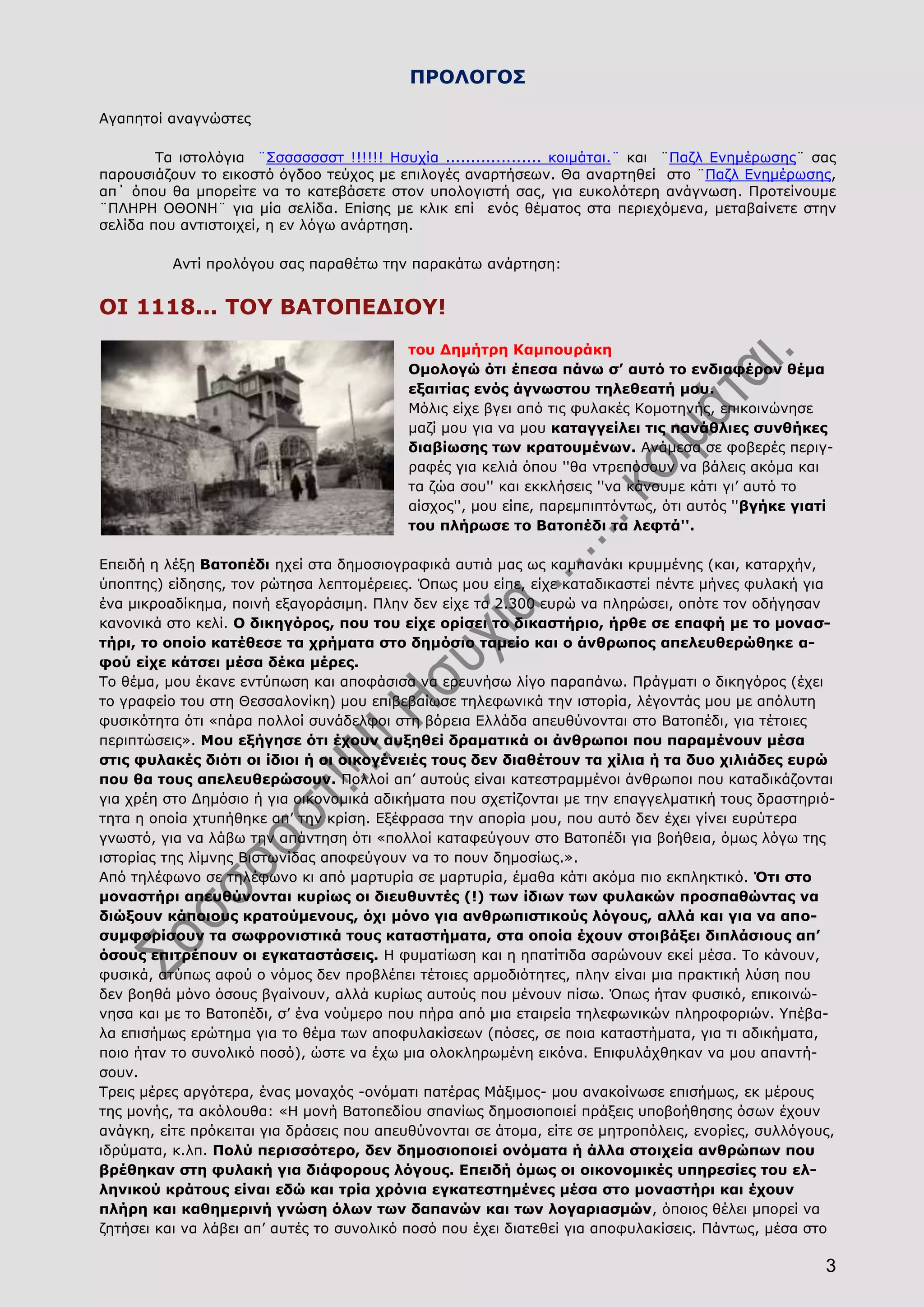 3
ΠΡΟΛΟΓΟΣ
Αγαπητοί αναγνώστες
Τα ιστολόγια ¨Σσσσσσσστ !!!!!! Ησυχία ................... κοιμάται.¨ και ¨Παζλ Ενημέρωσης¨ σας
παρουσιάζουν το εικοστό όγδοο τεύχος με επιλογές αναρτήσεων. Θα αναρτηθεί στο ¨Παζλ Ενημέρωσης,
απ΄ όπου θα μπορείτε να το κατεβάσετε στον υπολογιστή σας, για ευκολότερη ανάγνωση. Προτείνουμε
¨ΠΛΗΡΗ ΟΘΟΝΗ¨ για μία σελίδα. Επίσης με κλικ επί ενός θέματος στα περιεχόμενα, μεταβαίνετε στην
σελίδα που αντιστοιχεί, η εν λόγω ανάρτηση.
Αντί προλόγου σας παραθέτω την παρακάτω ανάρτηση:
ΟΙ 1118... ΤΟΥ ΒΑΤΟΠΕΔΙΟΥ!
του Δημήτρη Καμπουράκη
Ομολογώ ότι έπεσα πάνω σ’ αυτό το ενδιαφέρον θέμα
εξαιτίας ενός άγνωστου τηλεθεατή μου.
Μόλις είχε βγει από τις φυλακές Κομοτηνής, επικοινώνησε
μαζί μου για να μου καταγγείλει τις πανάθλιες συνθήκες
διαβίωσης των κρατουμένων. Ανάμεσα σε φοβερές περιγ-
ραφές για κελιά όπου ''θα ντρεπόσουν να βάλεις ακόμα και
τα ζώα σου'' και εκκλήσεις ''να κάνουμε κάτι γι’ αυτό το
αίσχος'', μου είπε, παρεμπιπτόντως, ότι αυτός ''βγήκε γιατί
του πλήρωσε το Βατοπέδι τα λεφτά''.
Επειδή η λέξη Βατοπέδι ηχεί στα δημοσιογραφικά αυτιά μας ως καμπανάκι κρυμμένης (και, καταρχήν,
ύποπτης) είδησης, τον ρώτησα λεπτομέρειες. Όπως μου είπε, είχε καταδικαστεί πέντε μήνες φυλακή για
ένα μικροαδίκημα, ποινή εξαγοράσιμη. Πλην δεν είχε τα 2.300 ευρώ να πληρώσει, οπότε τον οδήγησαν
κανονικά στο κελί. Ο δικηγόρος, που του είχε ορίσει το δικαστήριο, ήρθε σε επαφή με το μονασ-
τήρι, το οποίο κατέθεσε τα χρήματα στο δημόσιο ταμείο και ο άνθρωπος απελευθερώθηκε α-
φού είχε κάτσει μέσα δέκα μέρες.
Το θέμα, μου έκανε εντύπωση και αποφάσισα να ερευνήσω λίγο παραπάνω. Πράγματι ο δικηγόρος (έχει
το γραφείο του στη Θεσσαλονίκη) μου επιβεβαίωσε τηλεφωνικά την ιστορία, λέγοντάς μου με απόλυτη
φυσικότητα ότι «πάρα πολλοί συνάδελφοι στη βόρεια Ελλάδα απευθύνονται στο Βατοπέδι, για τέτοιες
περιπτώσεις». Μου εξήγησε ότι έχουν αυξηθεί δραματικά οι άνθρωποι που παραμένουν μέσα
στις φυλακές διότι οι ίδιοι ή οι οικογένειές τους δεν διαθέτουν τα χίλια ή τα δυο χιλιάδες ευρώ
που θα τους απελευθερώσουν. Πολλοί απ’ αυτούς είναι κατεστραμμένοι άνθρωποι που καταδικάζονται
για χρέη στο Δημόσιο ή για οικονομικά αδικήματα που σχετίζονται με την επαγγελματική τους δραστηριό-
τητα η οποία χτυπήθηκε απ’ την κρίση. Εξέφρασα την απορία μου, που αυτό δεν έχει γίνει ευρύτερα
γνωστό, για να λάβω την απάντηση ότι «πολλοί καταφεύγουν στο Βατοπέδι για βοήθεια, όμως λόγω της
ιστορίας της λίμνης Βιστωνίδας αποφεύγουν να το πουν δημοσίως.».
Από τηλέφωνο σε τηλέφωνο κι από μαρτυρία σε μαρτυρία, έμαθα κάτι ακόμα πιο εκπληκτικό. Ότι στο
μοναστήρι απευθύνονται κυρίως οι διευθυντές (!) των ίδιων των φυλακών προσπαθώντας να
διώξουν κάποιους κρατούμενους, όχι μόνο για ανθρωπιστικούς λόγους, αλλά και για να απο-
συμφορίσουν τα σωφρονιστικά τους καταστήματα, στα οποία έχουν στοιβάξει διπλάσιους απ’
όσους επιτρέπουν οι εγκαταστάσεις. Η φυματίωση και η ηπατίτιδα σαρώνουν εκεί μέσα. Το κάνουν,
φυσικά, ατύπως αφού ο νόμος δεν προβλέπει τέτοιες αρμοδιότητες, πλην είναι μια πρακτική λύση που
δεν βοηθά μόνο όσους βγαίνουν, αλλά κυρίως αυτούς που μένουν πίσω. Όπως ήταν φυσικό, επικοινώ-
νησα και με το Βατοπέδι, σ’ ένα νούμερο που πήρα από μια εταιρεία τηλεφωνικών πληροφοριών. Υπέβα-
λα επισήμως ερώτημα για το θέμα των αποφυλακίσεων (πόσες, σε ποια καταστήματα, για τι αδικήματα,
ποιο ήταν το συνολικό ποσό), ώστε να έχω μια ολοκληρωμένη εικόνα. Επιφυλάχθηκαν να μου απαντή-
σουν.
Τρεις μέρες αργότερα, ένας μοναχός -ονόματι πατέρας Μάξιμος- μου ανακοίνωσε επισήμως, εκ μέρους
της μονής, τα ακόλουθα: «Η μονή Βατοπεδίου σπανίως δημοσιοποιεί πράξεις υποβοήθησης όσων έχουν
ανάγκη, είτε πρόκειται για δράσεις που απευθύνονται σε άτομα, είτε σε μητροπόλεις, ενορίες, συλλόγους,
ιδρύματα, κ.λπ. Πολύ περισσότερο, δεν δημοσιοποιεί ονόματα ή άλλα στοιχεία ανθρώπων που
βρέθηκαν στη φυλακή για διάφορους λόγους. Επειδή όμως οι οικονομικές υπηρεσίες του ελ-
ληνικού κράτους είναι εδώ και τρία χρόνια εγκατεστημένες μέσα στο μοναστήρι και έχουν
πλήρη και καθημερινή γνώση όλων των δαπανών και των λογαριασμών, όποιος θέλει μπορεί να
ζητήσει και να λάβει απ’ αυτές το συνολικό ποσό που έχει διατεθεί για αποφυλακίσεις. Πάντως, μέσα στο
 