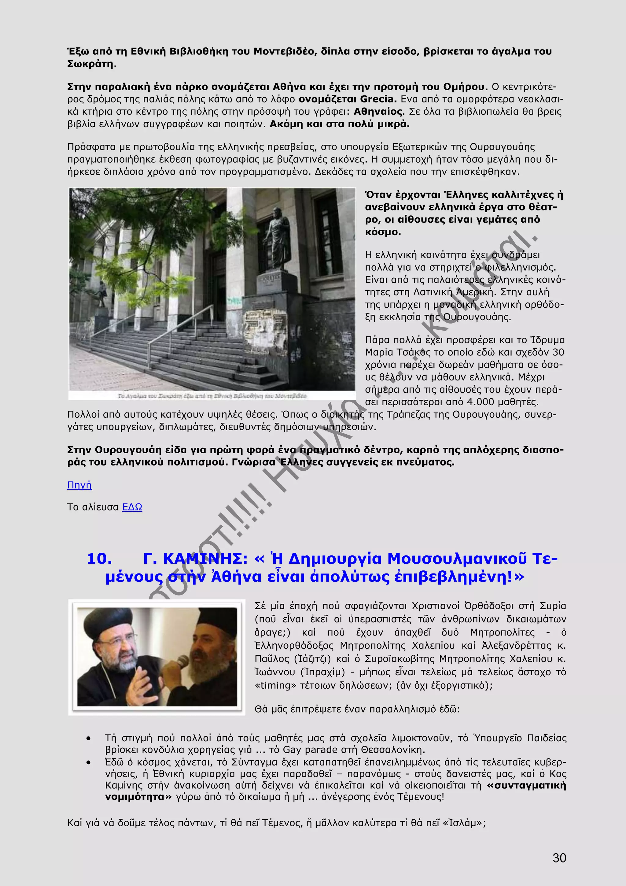 30
Έξω από τη Εθνική Βιβλιοθήκη του Μοντεβιδέο, δίπλα στην είσοδο, βρίσκεται το άγαλμα του
Σωκράτη.
Στην παραλιακή ένα πάρκο ονομάζεται Αθήνα και έχει την προτομή του Ομήρου. Ο κεντρικότε-
ρος δρόμος της παλιάς πόλης κάτω από το λόφο ονομάζεται Grecia. Ενα από τα ομορφότερα νεοκλασι-
κά κτήρια στο κέντρο της πόλης στην πρόσοψή του γράφει: Αθηναίος. Σε όλα τα βιβλιοπωλεία θα βρεις
βιβλία ελλήνων συγγραφέων και ποιητών. Ακόμη και στα πολύ μικρά.
Πρόσφατα με πρωτοβουλία της ελληνικής πρεσβείας, στο υπουργείο Εξωτερικών της Ουρουγουάης
πραγματοποιήθηκε έκθεση φωτογραφίας με βυζαντινές εικόνες. Η συμμετοχή ήταν τόσο μεγάλη που δι-
ήρκεσε διπλάσιο χρόνο από τον προγραμματισμένο. Δεκάδες τα σχολεία που την επισκέφθηκαν.
Όταν έρχονται Έλληνες καλλιτέχνες ή
ανεβαίνουν ελληνικά έργα στο θέατ-
ρο, οι αίθουσες είναι γεμάτες από
κόσμο.
Η ελληνική κοινότητα έχει συνδράμει
πολλά για να στηριχτεί ο φιλελληνισμός.
Είναι από τις παλαιότερες ελληνικές κοινό-
τητες στη Λατινική Αμερική. Στην αυλή
της υπάρχει η μοναδική ελληνική ορθόδο-
ξη εκκλησία της Ουρουγουάης.
Πάρα πολλά έχει προσφέρει και το Ίδρυμα
Μαρία Τσάκος το οποίο εδώ και σχεδόν 30
χρόνια παρέχει δωρεάν μαθήματα σε όσο-
υς θέλουν να μάθουν ελληνικά. Μέχρι
σήμερα από τις αίθουσές του έχουν περά-
σει περισσότεροι από 4.000 μαθητές.
Πολλοί από αυτούς κατέχουν υψηλές θέσεις. Όπως ο διοικητής της Τράπεζας της Ουρουγουάης, συνερ-
γάτες υπουργείων, διπλωμάτες, διευθυντές δημόσιων υπηρεσιών.
Στην Ουρουγουάη είδα για πρώτη φορά ένα πραγματικό δέντρο, καρπό της απλόχερης διασπο-
ράς του ελληνικού πολιτισμού. Γνώρισα Έλληνες συγγενείς εκ πνεύματος.
Πηγή
Το αλίευσα ΕΔΩ
10. Γ. ΚΑΜΙΝΗΣ: « Ἡ Δημιουργία Μουσουλμανικοῦ Τε-
μένους στήν Ἀθήνα εἶναι ἀπολύτως ἐπιβεβλημένη!»
Σέ μία ἐποχή πού σφαγιάζονται Χριστιανοί Ὀρθόδοξοι στή Συρία
(ποῦ εἶναι ἐκεῖ οἱ ὑπερασπιστές τῶν ἀνθρωπίνων δικαιωμάτων
ἄραγε;) καί πού ἔχουν ἀπαχθεῖ δυό Μητροπολίτες - ὁ
Ἑλληνορθόδοξος Μητροπολίτης Χαλεπίου καί Ἀλεξανδρέττας κ.
Παῦλος (Ἰάζιτζι) καί ὁ Συροϊακωβίτης Μητροπολίτης Χαλεπίου κ.
Ἰωάννου (Ἰπραχίμ) - μήπως εἶναι τελείως μά τελείως ἄστοχο τό
«timing» τέτοιων δηλώσεων; (ἄν ὄχι ἐξοργιστικό);
Θά μᾶς ἐπιτρέψετε ἕναν παραλληλισμό ἐδῶ:
Τή στιγμή πού πολλοί ἀπό τούς μαθητές μας στά σχολεῖα λιμοκτονοῦν, τό Ὑπουργεῖο Παιδείας
βρίσκει κονδύλια χορηγείας γιά ... τό Gay parade στή Θεσσαλονίκη.
Ἐδῶ ὁ κόσμος χάνεται, τό Σύνταγμα ἔχει καταπατηθεῖ ἐπανειλημμένως ἀπό τίς τελευταῖες κυβερ-
νήσεις, ἡ Ἐθνική κυριαρχία μας ἔχει παραδοθεῖ – παρανόμως - στούς δανειστές μας, καί ὁ Κος
Καμίνης στήν ἀνακοίνωση αὐτή δείχνει νά ἐπικαλεῖται καί νά οἰκειοποιεῖται τή «συνταγματική
νομιμότητα» γύρω ἀπό τό δικαίωμα ἤ μή ... ἀνέγερσης ἑνός Τέμενους!
Καί γιά νά δοῦμε τέλος πάντων, τί θά πεῖ Τέμενος, ἤ μᾶλλον καλύτερα τί θά πεῖ «Ἰσλάμ»;
 