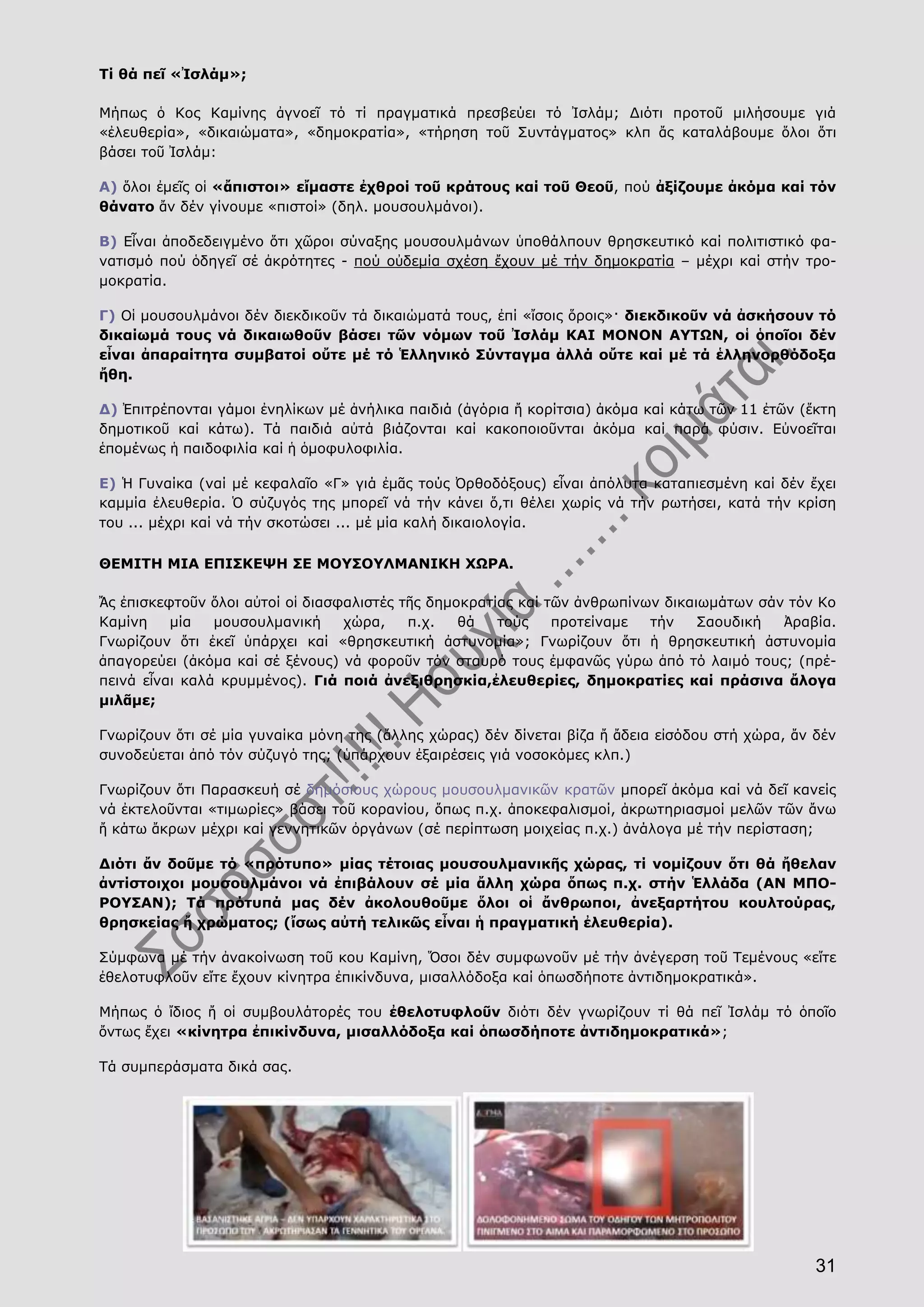 31
Τί θά πεῖ «Ἰσλάμ»;
Μήπως ὁ Κος Καμίνης ἀγνοεῖ τό τί πραγματικά πρεσβεύει τό Ἰσλάμ; Διότι προτοῦ μιλήσουμε γιά
«ἐλευθερία», «δικαιώματα», «δημοκρατία», «τήρηση τοῦ Συντάγματος» κλπ ἄς καταλάβουμε ὅλοι ὅτι
βάσει τοῦ Ἰσλάμ:
Α) ὅλοι ἐμεῖς οἱ «ἄπιστοι» εἴμαστε ἐχθροί τοῦ κράτους καί τοῦ Θεοῦ, πού ἀξίζουμε ἀκόμα καί τόν
θάνατο ἄν δέν γίνουμε «πιστοί» (δηλ. μουσουλμάνοι).
Β) Εἶναι ἀποδεδειγμένο ὅτι χῶροι σύναξης μουσουλμάνων ὑποθάλπουν θρησκευτικό καί πολιτιστικό φα-
νατισμό πού ὁδηγεῖ σέ ἀκρότητες - πού οὐδεμία σχέση ἔχουν μέ τήν δημοκρατία – μέχρι καί στήν τρο-
μοκρατία.
Γ) Οἱ μουσουλμάνοι δέν διεκδικοῦν τά δικαιώματά τους, ἐπί «ἴσοις ὅροις»· διεκδικοῦν νά ἀσκήσουν τό
δικαίωμά τους νά δικαιωθοῦν βάσει τῶν νόμων τοῦ Ἰσλάμ ΚΑΙ ΜΟΝΟΝ ΑΥΤΩΝ, οἱ ὁποῖοι δέν
εἶναι ἀπαραίτητα συμβατοί οὔτε μέ τό Ἑλληνικό Σύνταγμα ἀλλά οὔτε καί μέ τά ἑλληνορθόδοξα
ἤθη.
Δ) Ἐπιτρέπονται γάμοι ἐνηλίκων μέ ἀνήλικα παιδιά (ἀγόρια ἤ κορίτσια) ἀκόμα καί κάτω τῶν 11 ἐτῶν (ἕκτη
δημοτικοῦ καί κάτω). Τά παιδιά αὐτά βιάζονται καί κακοποιοῦνται ἀκόμα καί παρά φύσιν. Εὐνοεῖται
ἑπομένως ἡ παιδοφιλία καί ἡ ὁμοφυλοφιλία.
Ε) Ἡ Γυναίκα (ναί μέ κεφαλαῖο «Γ» γιά ἐμᾶς τούς Ὀρθοδόξους) εἶναι ἀπόλυτα καταπιεσμένη καί δέν ἔχει
καμμία ἐλευθερία. Ὁ σύζυγός της μπορεῖ νά τήν κάνει ὅ,τι θέλει χωρίς νά τήν ρωτήσει, κατά τήν κρίση
του ... μέχρι καί νά τήν σκοτώσει ... μέ μία καλή δικαιολογία.
ΘΕΜΙΤΗ ΜΙΑ ΕΠΙΣΚΕΨΗ ΣΕ ΜΟΥΣΟΥΛΜΑΝΙΚΗ ΧΩΡΑ.
Ἄς ἐπισκεφτοῦν ὅλοι αὐτοί οἱ διασφαλιστές τῆς δημοκρατίας καί τῶν ἀνθρωπίνων δικαιωμάτων σάν τόν Κο
Καμίνη μία μουσουλμανική χώρα, π.χ. θά τούς προτείναμε τήν Σαουδική Ἀραβία.
Γνωρίζουν ὅτι ἐκεῖ ὑπάρχει καί «θρησκευτική ἀστυνομία»; Γνωρίζουν ὅτι ἡ θρησκευτική ἀστυνομία
ἀπαγορεύει (ἀκόμα καί σέ ξένους) νά φοροῦν τόν σταυρό τους ἐμφανῶς γύρω ἀπό τό λαιμό τους; (πρέ-
πεινά εἶναι καλά κρυμμένος). Γιά ποιά ἀνεξιθρησκία,ἐλευθερίες, δημοκρατίες καί πράσινα ἄλογα
μιλᾶμε;
Γνωρίζουν ὅτι σέ μία γυναίκα μόνη της (ἄλλης χώρας) δέν δίνεται βίζα ἤ ἄδεια εἰσόδου στή χώρα, ἄν δέν
συνοδεύεται ἀπό τόν σύζυγό της; (ὑπάρχουν ἐξαιρέσεις γιά νοσοκόμες κλπ.)
Γνωρίζουν ὅτι Παρασκευή σέ δημόσιους χώρους μουσουλμανικῶν κρατῶν μπορεῖ ἀκόμα καί νά δεῖ κανείς
νά ἐκτελοῦνται «τιμωρίες» βάσει τοῦ κορανίου, ὅπως π.χ. ἀποκεφαλισμοί, ἀκρωτηριασμοί μελῶν τῶν ἄνω
ἤ κάτω ἄκρων μέχρι καί γεννητικῶν ὀργάνων (σέ περίπτωση μοιχείας π.χ.) ἀνάλογα μέ τήν περίσταση;
Διότι ἄν δοῦμε τό «πρότυπο» μίας τέτοιας μουσουλμανικῆς χώρας, τί νομίζουν ὅτι θά ἤθελαν
ἀντίστοιχοι μουσουλμάνοι νά ἐπιβάλουν σέ μία ἄλλη χώρα ὅπως π.χ. στήν Ἑλλάδα (ΑΝ ΜΠΟ-
ΡΟΥΣΑΝ); Τά πρότυπά μας δέν ἀκολουθοῦμε ὅλοι οἱ ἄνθρωποι, ἀνεξαρτήτου κουλτούρας,
θρησκείας ἤ χρώματος; (ἴσως αὐτή τελικῶς εἶναι ἡ πραγματική ἐλευθερία).
Σύμφωνα μέ τήν ἀνακοίνωση τοῦ κου Καμίνη, Ὅσοι δέν συμφωνοῦν μέ τήν ἀνέγερση τοῦ Τεμένους «εἴτε
ἐθελοτυφλοῦν εἴτε ἔχουν κίνητρα ἐπικίνδυνα, μισαλλόδοξα καί ὁπωσδήποτε ἀντιδημοκρατικά».
Μήπως ὁ ἴδιος ἤ οἱ συμβουλάτορές του ἐθελοτυφλοῦν διότι δέν γνωρίζουν τί θά πεῖ Ἰσλάμ τό ὁποῖο
ὄντως ἔχει «κίνητρα ἐπικίνδυνα, μισαλλόδοξα καί ὁπωσδήποτε ἀντιδημοκρατικά»;
Τά συμπεράσματα δικά σας.
 