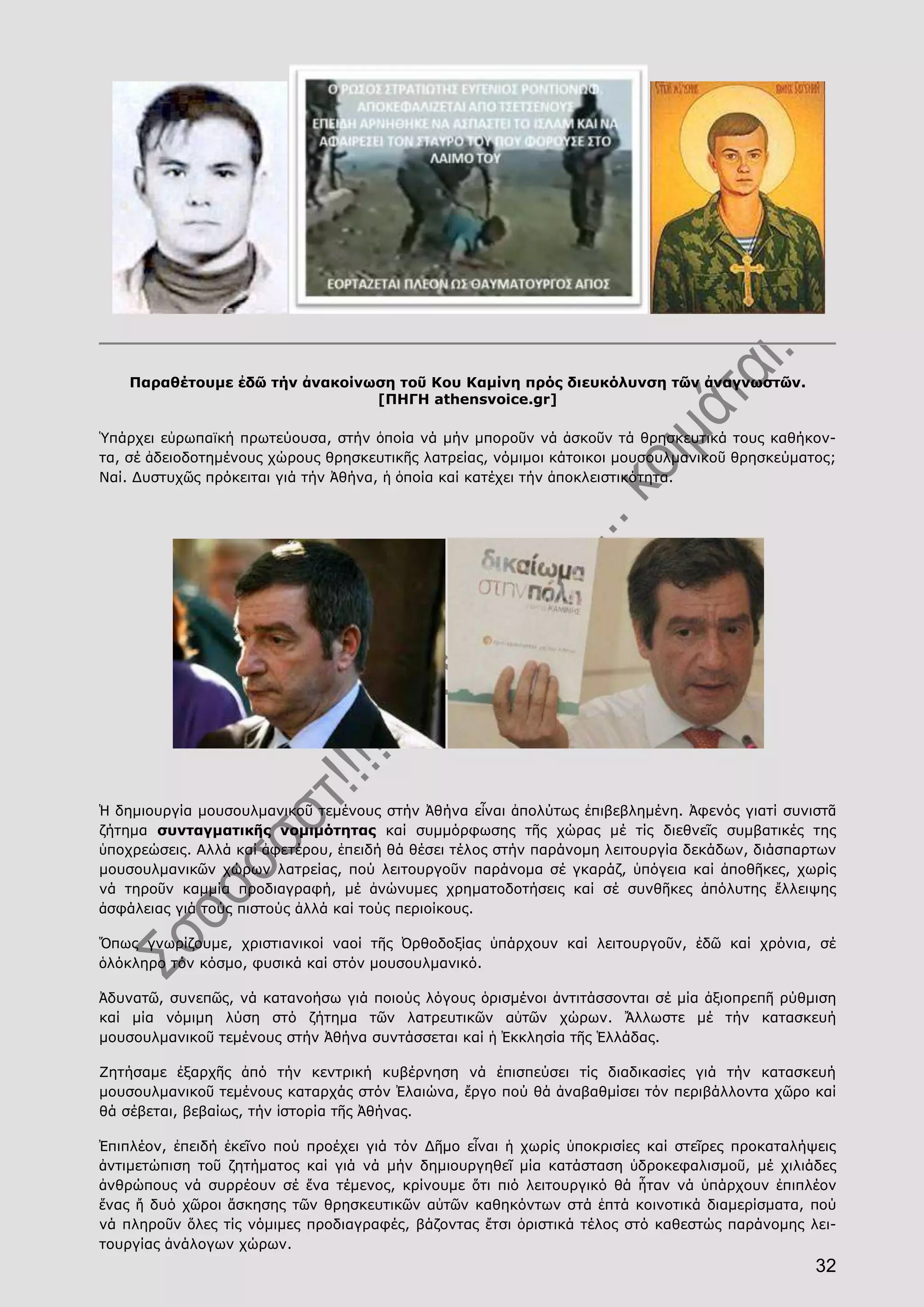 32
Παραθέτουμε ἐδῶ τήν ἀνακοίνωση τοῦ Κου Καμίνη πρός διευκόλυνση τῶν ἀναγνωστῶν.
[ΠΗΓΗ athensvoice.gr]
Ὑπάρχει εὐρωπαϊκή πρωτεύουσα, στήν ὁποία νά μήν μποροῦν νά ἀσκοῦν τά θρησκευτικά τους καθήκον-
τα, σέ ἀδειοδοτημένους χώρους θρησκευτικῆς λατρείας, νόμιμοι κάτοικοι μουσουλμανικοῦ θρησκεύματος;
Ναί. Δυστυχῶς πρόκειται γιά τήν Ἀθήνα, ἡ ὁποία καί κατέχει τήν ἀποκλειστικότητα.
Ἡ δημιουργία μουσουλμανικοῦ τεμένους στήν Ἀθήνα εἶναι ἀπολύτως ἐπιβεβλημένη. Ἀφενός γιατί συνιστᾶ
ζήτημα συνταγματικῆς νομιμότητας καί συμμόρφωσης τῆς χώρας μέ τίς διεθνεῖς συμβατικές της
ὑποχρεώσεις. Αλλά καί ἀφετέρου, ἐπειδή θά θέσει τέλος στήν παράνομη λειτουργία δεκάδων, διάσπαρτων
μουσουλμανικῶν χώρων λατρείας, πού λειτουργοῦν παράνομα σέ γκαράζ, ὑπόγεια καί ἀποθῆκες, χωρίς
νά τηροῦν καμμία προδιαγραφή, μέ ἀνώνυμες χρηματοδοτήσεις καί σέ συνθῆκες ἀπόλυτης ἔλλειψης
ἀσφάλειας γιά τούς πιστούς ἀλλά καί τούς περιοίκους.
Ὅπως γνωρίζουμε, χριστιανικοί ναοί τῆς Ὀρθοδοξίας ὑπάρχουν καί λειτουργοῦν, ἐδῶ καί χρόνια, σέ
ὁλόκληρο τόν κόσμο, φυσικά καί στόν μουσουλμανικό.
Ἀδυνατῶ, συνεπῶς, νά κατανοήσω γιά ποιούς λόγους ὁρισμένοι ἀντιτάσσονται σέ μία ἀξιοπρεπῆ ρύθμιση
καί μία νόμιμη λύση στό ζήτημα τῶν λατρευτικῶν αὐτῶν χώρων. Ἄλλωστε μέ τήν κατασκευή
μουσουλμανικοῦ τεμένους στήν Ἀθήνα συντάσσεται καί ἡ Ἐκκλησία τῆς Ἑλλάδας.
Ζητήσαμε ἐξαρχῆς ἀπό τήν κεντρική κυβέρνηση νά ἐπισπεύσει τίς διαδικασίες γιά τήν κατασκευή
μουσουλμανικοῦ τεμένους καταρχάς στόν Ἐλαιώνα, ἔργο πού θά ἀναβαθμίσει τόν περιβάλλοντα χῶρο καί
θά σέβεται, βεβαίως, τήν ἱστορία τῆς Ἀθήνας.
Ἐπιπλέον, ἐπειδή ἐκεῖνο πού προέχει γιά τόν Δῆμο εἶναι ἡ χωρίς ὑποκρισίες καί στεῖρες προκαταλήψεις
ἀντιμετώπιση τοῦ ζητήματος καί γιά νά μήν δημιουργηθεῖ μία κατάσταση ὑδροκεφαλισμοῦ, μέ χιλιάδες
ἀνθρώπους νά συρρέουν σέ ἕνα τέμενος, κρίνουμε ὅτι πιό λειτουργικό θά ἦταν νά ὑπάρχουν ἐπιπλέον
ἕνας ἤ δυό χῶροι ἄσκησης τῶν θρησκευτικῶν αὐτῶν καθηκόντων στά ἑπτά κοινοτικά διαμερίσματα, πού
νά πληροῦν ὅλες τίς νόμιμες προδιαγραφές, βάζοντας ἔτσι ὁριστικά τέλος στό καθεστώς παράνομης λει-
τουργίας ἀνάλογων χώρων.
 