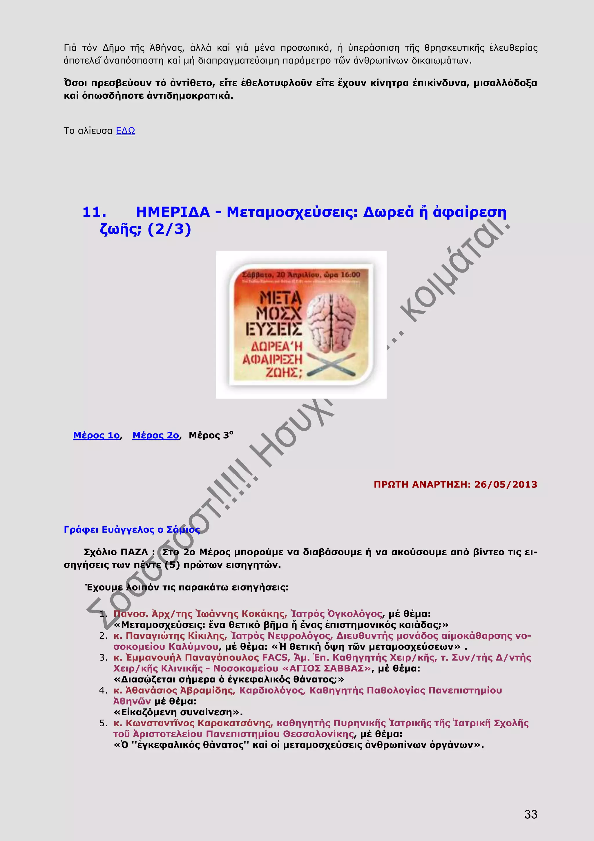33
Γιά τόν Δῆμο τῆς Ἀθήνας, ἀλλά καί γιά μένα προσωπικά, ἡ ὑπεράσπιση τῆς θρησκευτικῆς ἐλευθερίας
ἀποτελεῖ ἀναπόσπαστη καί μή διαπραγματεύσιμη παράμετρο τῶν ἀνθρωπίνων δικαιωμάτων.
Ὅσοι πρεσβεύουν τό ἀντίθετο, εἴτε ἐθελοτυφλοῦν εἴτε ἔχουν κίνητρα ἐπικίνδυνα, μισαλλόδοξα
καί ὁπωσδήποτε ἀντιδημοκρατικά.
Το αλίευσα ΕΔΩ
11. ΗΜΕΡΙΔΑ - Μεταμοσχεύσεις: Δωρεά ἤ ἀφαίρεση
ζωῆς; (2/3)
Μέρος 1ο, Μέρος 2ο, Μέρος 3ο
ΠΡΩΤΗ ΑΝΑΡΤΗΣΗ: 26/05/2013
Γράφει Ευάγγελος ο Σάμιος
Σχόλιο ΠΑΖΛ : Στο 2ο Μέρος μπορούμε να διαβάσουμε ή να ακούσουμε από βίντεο τις ει-
σηγήσεις των πέντε (5) πρώτων εισηγητών.
Έχουμε λοιπόν τις παρακάτω εισηγήσεις:
1. Πανοσ. Ἀρχ/της Ἰωάννης Κοκάκης, Ἰατρός Ὀγκολόγος, μέ θέμα:
«Μεταμοσχεύσεις: ἕνα θετικό βῆμα ἤ ἕνας ἐπιστημονικός καιάδας;»
2. κ. Παναγιώτης Κίκιλης, Ἰατρός Νεφρολόγος, Διευθυντής μονάδος αἱμοκάθαρσης νο-
σοκομείου Καλύμνου, μέ θέμα: «Ἡ θετική ὄψη τῶν μεταμοσχεύσεων» .
3. κ. Ἐμμανουήλ Παναγόπουλος FACS, Ἄμ. Ἐπ. Καθηγητής Χειρ/κῆς, τ. Συν/τής Δ/ντής
Χειρ/κῆς Κλινικῆς - Νοσοκομείου «ΑΓΙΟΣ ΣΑΒΒΑΣ», μέ θέμα:
«Διασῴζεται σήμερα ὁ ἐγκεφαλικός θάνατος;»
4. κ. Ἀθανάσιος Ἀβραμίδης, Καρδιολόγος, Καθηγητής Παθολογίας Πανεπιστημίου
Ἀθηνῶν μέ θέμα:
«Εἰκαζόμενη συναίνεση».
5. κ. Κωνσταντῖνος Καρακατσάνης, καθηγητής Πυρηνικῆς Ἰατρικῆς τῆς Ἰατρικῆ Σχολῆς
τοῦ Ἀριστοτελείου Πανεπιστημίου Θεσσαλονίκης, μέ θέμα:
«Ὁ ''ἐγκεφαλικός θάνατος'' καί οἱ μεταμοσχεύσεις ἀνθρωπίνων ὀργάνων».
 