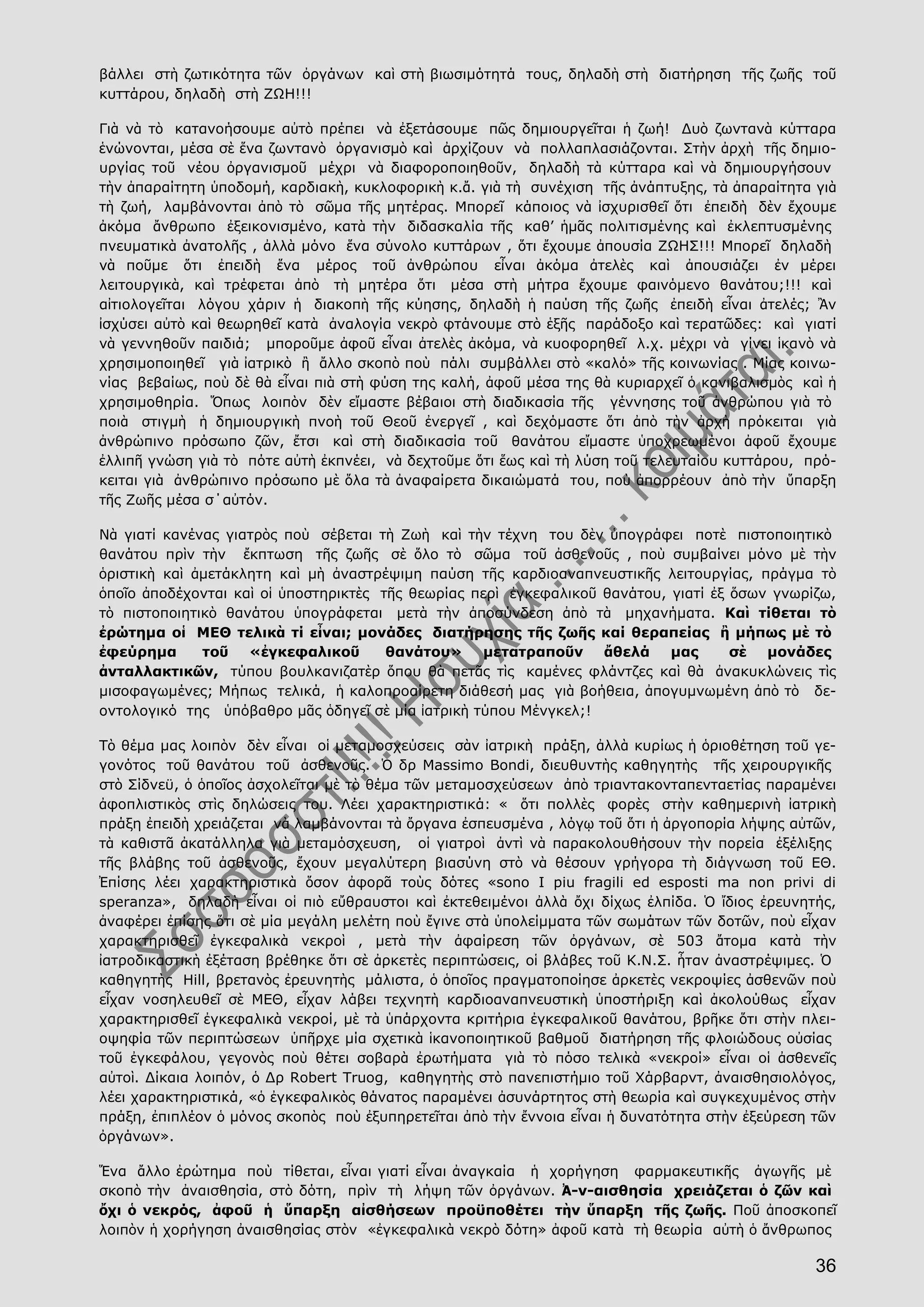 36
βάλλει στὴ ζωτικότητα τῶν ὀργάνων καὶ στὴ βιωσιμότητά τους, δηλαδὴ στὴ διατήρηση τῆς ζωῆς τοῦ
κυττάρου, δηλαδὴ στὴ ΖΩΗ!!!
Γιὰ νὰ τὸ κατανοήσουμε αὐτὸ πρέπει νὰ ἐξετάσουμε πῶς δημιουργεῖται ἡ ζωή! Δυὸ ζωντανὰ κύτταρα
ἑνώνονται, μέσα σὲ ἕνα ζωντανὸ ὀργανισμὸ καὶ ἀρχίζουν νὰ πολλαπλασιάζονται. Στὴν ἀρχὴ τῆς δημιο-
υργίας τοῦ νέου ὀργανισμοῦ μέχρι νὰ διαφοροποιηθοῦν, δηλαδὴ τὰ κύτταρα καὶ νὰ δημιουργήσουν
τὴν ἀπαραίτητη ὑποδομή, καρδιακὴ, κυκλοφορικὴ κ.ἄ. γιὰ τὴ συνέχιση τῆς ἀνάπτυξης, τὰ ἀπαραίτητα γιὰ
τὴ ζωή, λαμβάνονται ἀπὸ τὸ σῶμα τῆς μητέρας. Μπορεῖ κάποιος νὰ ἰσχυρισθεῖ ὅτι ἐπειδὴ δὲν ἔχουμε
ἀκόμα ἄνθρωπο ἐξεικονισμένο, κατὰ τὴν διδασκαλία τῆς καθ’ ἡμᾶς πολιτισμένης καὶ ἐκλεπτυσμένης
πνευματικὰ ἀνατολῆς , ἀλλὰ μόνο ἕνα σύνολο κυττάρων , ὅτι ἔχουμε ἀπουσία ΖΩΗΣ!!! Μπορεῖ δηλαδὴ
νὰ ποῦμε ὅτι ἐπειδὴ ἕνα μέρος τοῦ ἀνθρώπου εἶναι ἀκόμα ἀτελὲς καὶ ἀπουσιάζει ἐν μέρει
λειτουργικὰ, καὶ τρέφεται ἀπὸ τὴ μητέρα ὅτι μέσα στὴ μήτρα ἔχουμε φαινόμενο θανάτου;!!! καὶ
αἰτιολογεῖται λόγου χάριν ἡ διακοπὴ τῆς κύησης, δηλαδὴ ἡ παύση τῆς ζωῆς ἐπειδὴ εἶναι ἀτελές; Ἂν
ἰσχύσει αὐτὸ καὶ θεωρηθεῖ κατὰ ἀναλογία νεκρὸ φτάνουμε στὸ ἑξῆς παράδοξο καὶ τερατῶδες: καὶ γιατί
νὰ γεννηθοῦν παιδιά; μποροῦμε ἀφοῦ εἶναι ἀτελὲς ἀκόμα, νὰ κυοφορηθεῖ λ.χ. μέχρι νὰ γίνει ἱκανὸ νὰ
χρησιμοποιηθεῖ γιὰ ἰατρικὸ ἢ ἄλλο σκοπὸ ποὺ πάλι συμβάλλει στὸ «καλό» τῆς κοινωνίας . Μίας κοινω-
νίας βεβαίως, ποὺ δὲ θὰ εἶναι πιὰ στὴ φύση της καλή, ἀφοῦ μέσα της θὰ κυριαρχεῖ ὁ κανιβαλισμὸς καὶ ἡ
χρησιμοθηρία. Ὅπως λοιπὸν δὲν εἴμαστε βέβαιοι στὴ διαδικασία τῆς γέννησης τοῦ ἀνθρώπου γιὰ τὸ
ποιὰ στιγμὴ ἡ δημιουργικὴ πνοὴ τοῦ Θεοῦ ἐνεργεῖ , καὶ δεχόμαστε ὅτι ἀπὸ τὴν ἀρχὴ πρόκειται γιὰ
ἀνθρώπινο πρόσωπο ζῶν, ἔτσι καὶ στὴ διαδικασία τοῦ θανάτου εἴμαστε ὑποχρεωμένοι ἀφοῦ ἔχουμε
ἐλλιπῆ γνώση γιὰ τὸ πότε αὐτὴ ἐκπνέει, νὰ δεχτοῦμε ὅτι ἕως καὶ τὴ λύση τοῦ τελευταίου κυττάρου, πρό-
κειται γιὰ ἀνθρώπινο πρόσωπο μὲ ὅλα τὰ ἀναφαίρετα δικαιώματά του, ποὺ ἀπορρέουν ἀπὸ τὴν ὕπαρξη
τῆς Ζωῆς μέσα σ΄αὐτόν.
Νὰ γιατί κανένας γιατρὸς ποὺ σέβεται τὴ Ζωὴ καὶ τὴν τέχνη του δὲν ὑπογράφει ποτὲ πιστοποιητικὸ
θανάτου πρὶν τὴν ἔκπτωση τῆς ζωῆς σὲ ὅλο τὸ σῶμα τοῦ ἀσθενοῦς , ποὺ συμβαίνει μόνο μὲ τὴν
ὁριστικὴ καὶ ἀμετάκλητη καὶ μὴ ἀναστρέψιμη παύση τῆς καρδιοαναπνευστικῆς λειτουργίας, πράγμα τὸ
ὁποῖο ἀποδέχονται καὶ οἱ ὑποστηρικτὲς τῆς θεωρίας περὶ ἐγκεφαλικοῦ θανάτου, γιατί ἐξ ὅσων γνωρίζω,
τὸ πιστοποιητικὸ θανάτου ὑπογράφεται μετὰ τὴν ἀποσύνδεση ἀπὸ τὰ μηχανήματα. Καὶ τίθεται τὸ
ἐρώτημα οἱ ΜΕΘ τελικὰ τί εἶναι; μονάδες διατήρησης τῆς ζωῆς καί θεραπείας ἢ μήπως μὲ τὸ
ἐφεύρημα τοῦ «ἐγκεφαλικοῦ θανάτου» μετατραποῦν ἄθελά μας σὲ μονάδες
ἀνταλλακτικῶν, τύπου βουλκανιζατὲρ ὅπου θὰ πετᾶς τὶς καμένες φλάντζες καὶ θὰ ἀνακυκλώνεις τὶς
μισοφαγωμένες; Μήπως τελικά, ἡ καλοπροαίρετη διάθεσή μας γιὰ βοήθεια, ἀπογυμνωμένη ἀπὸ τὸ δε-
οντολογικό της ὑπόβαθρο μᾶς ὁδηγεῖ σὲ μία ἰατρικὴ τύπου Μένγκελ;!
Τὸ θέμα μας λοιπὸν δὲν εἶναι οἱ μεταμοσχεύσεις σὰν ἰατρικὴ πράξη, ἀλλὰ κυρίως ἡ ὁριοθέτηση τοῦ γε-
γονότος τοῦ θανάτου τοῦ ἀσθενοῦς. Ὁ δρ Massimo Bondi, διευθυντὴς καθηγητὴς τῆς χειρουργικῆς
στὸ Σίδνεϋ, ὁ ὁποῖος ἀσχολεῖται μὲ τὸ θέμα τῶν μεταμοσχεύσεων ἀπὸ τριαντακονταπενταετίας παραμένει
ἀφοπλιστικὸς στὶς δηλώσεις του. Λέει χαρακτηριστικά: « ὅτι πολλὲς φορὲς στὴν καθημερινὴ ἰατρικὴ
πράξη ἐπειδὴ χρειάζεται νὰ λαμβάνονται τὰ ὄργανα ἐσπευσμένα , λόγῳ τοῦ ὅτι ἡ ἀργοπορία λήψης αὐτῶν,
τὰ καθιστᾶ ἀκατάλληλα γιὰ μεταμόσχευση, οἱ γιατροὶ ἀντὶ νὰ παρακολουθήσουν τὴν πορεία ἐξέλιξης
τῆς βλάβης τοῦ ἀσθενοῦς, ἔχουν μεγαλύτερη βιασύνη στὸ νὰ θέσουν γρήγορα τὴ διάγνωση τοῦ ΕΘ.
Ἐπίσης λέει χαρακτηριστικὰ ὅσον ἀφορᾶ τοὺς δότες «sono I piu fragili ed esposti ma non privi di
speranza», δηλαδὴ εἶναι οἱ πιὸ εὔθραυστοι καὶ ἐκτεθειμένοι ἀλλὰ ὄχι δίχως ἐλπίδα. Ὁ ἴδιος ἐρευνητής,
ἀναφέρει ἐπίσης ὅτι σὲ μία μεγάλη μελέτη ποὺ ἔγινε στὰ ὑπολείμματα τῶν σωμάτων τῶν δοτῶν, ποὺ εἶχαν
χαρακτηρισθεῖ ἐγκεφαλικὰ νεκροὶ , μετὰ τὴν ἀφαίρεση τῶν ὀργάνων, σὲ 503 ἄτομα κατὰ τὴν
ἰατροδικαστικὴ ἐξέταση βρέθηκε ὅτι σὲ ἀρκετὲς περιπτώσεις, οἱ βλάβες τοῦ Κ.Ν.Σ. ἦταν ἀναστρέψιμες. Ὁ
καθηγητὴς Hill, βρετανὸς ἐρευνητὴς μάλιστα, ὁ ὁποῖος πραγματοποίησε ἀρκετὲς νεκροψίες ἀσθενῶν ποὺ
εἶχαν νοσηλευθεῖ σὲ ΜΕΘ, εἶχαν λάβει τεχνητὴ καρδιοαναπνευστικὴ ὑποστήριξη καὶ ἀκολούθως εἶχαν
χαρακτηρισθεῖ ἐγκεφαλικὰ νεκροί, μὲ τὰ ὑπάρχοντα κριτήρια ἐγκεφαλικοῦ θανάτου, βρῆκε ὅτι στὴν πλει-
οψηφία τῶν περιπτώσεων ὑπῆρχε μία σχετικὰ ἱκανοποιητικοῦ βαθμοῦ διατήρηση τῆς φλοιώδους οὐσίας
τοῦ ἐγκεφάλου, γεγονὸς ποὺ θέτει σοβαρὰ ἐρωτήματα γιὰ τὸ πόσο τελικὰ «νεκροί» εἶναι οἱ ἀσθενεῖς
αὐτοὶ. Δίκαια λοιπόν, ὁ Δρ Robert Truog, καθηγητὴς στὸ πανεπιστήμιο τοῦ Χάρβαρντ, ἀναισθησιολόγος,
λέει χαρακτηριστικά, «ὁ ἐγκεφαλικὸς θάνατος παραμένει ἀσυνάρτητος στὴ θεωρία καὶ συγκεχυμένος στὴν
πράξη, ἐπιπλέον ὁ μόνος σκοπὸς ποὺ ἐξυπηρετεῖται ἀπὸ τὴν ἔννοια εἶναι ἡ δυνατότητα στὴν ἐξεύρεση τῶν
ὀργάνων».
Ἕνα ἄλλο ἐρώτημα ποὺ τίθεται, εἶναι γιατί εἶναι ἀναγκαία ἡ χορήγηση φαρμακευτικῆς ἀγωγῆς μὲ
σκοπὸ τὴν ἀναισθησία, στὸ δότη, πρὶν τὴ λήψη τῶν ὀργάνων. Ἀ-ν-αισθησία χρειάζεται ὁ ζῶν καὶ
ὄχι ὁ νεκρός, ἀφοῦ ἡ ὕπαρξη αἰσθήσεων προϋποθέτει τὴν ὕπαρξη τῆς ζωῆς. Ποῦ ἀποσκοπεῖ
λοιπὸν ἡ χορήγηση ἀναισθησίας στὸν «ἐγκεφαλικὰ νεκρὸ δότη» ἀφοῦ κατὰ τὴ θεωρία αὐτὴ ὁ ἄνθρωπος
 