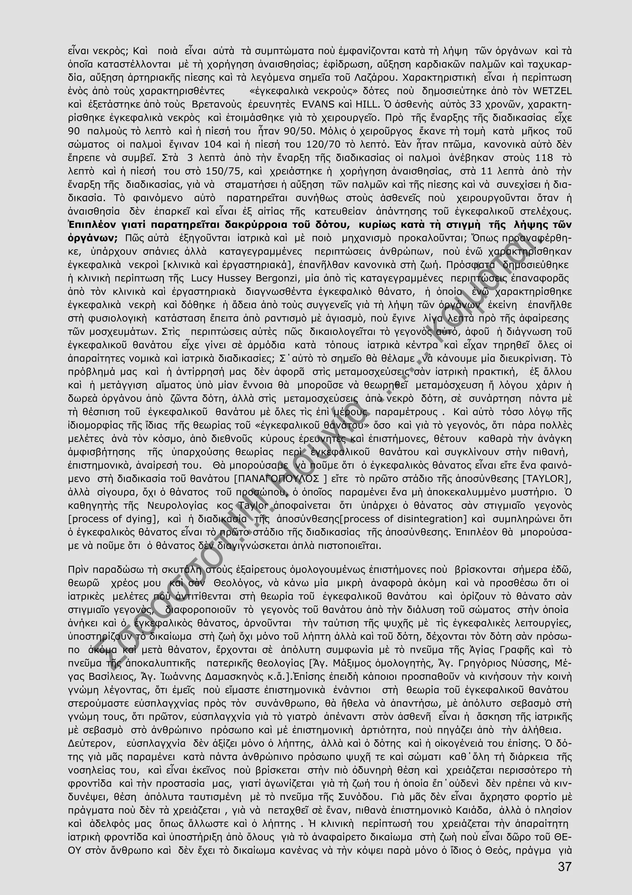 37
εἶναι νεκρὸς; Καὶ ποιὰ εἶναι αὐτὰ τὰ συμπτώματα ποὺ ἐμφανίζονται κατὰ τὴ λήψη τῶν ὀργάνων καὶ τὰ
ὁποῖα καταστέλλονται μὲ τὴ χορήγηση ἀναισθησίας; ἐφίδρωση, αὔξηση καρδιακῶν παλμῶν καὶ ταχυκαρ-
δία, αὔξηση ἀρτηριακῆς πίεσης καὶ τὰ λεγόμενα σημεῖα τοῦ Λαζάρου. Χαρακτηριστικὴ εἶναι ἡ περίπτωση
ἑνὸς ἀπὸ τοὺς χαρακτηρισθέντες «ἐγκεφαλικὰ νεκρούς» δότες ποὺ δημοσιεύτηκε ἀπὸ τὸν WETZEL
καὶ ἐξετάστηκε ἀπὸ τοὺς Βρετανοὺς ἐρευνητὲς EVANS καὶ HILL. Ὁ ἀσθενὴς αὐτὸς 33 χρονῶν, χαρακτη-
ρίσθηκε ἐγκεφαλικὰ νεκρὸς καὶ ἑτοιμάσθηκε γιὰ τὸ χειρουργεῖο. Πρὸ τῆς ἔναρξης τῆς διαδικασίας εἶχε
90 παλμοὺς τὸ λεπτὸ καὶ ἡ πίεσή του ἦταν 90/50. Μόλις ὁ χειροῦργος ἔκανε τὴ τομὴ κατὰ μῆκος τοῦ
σώματος οἱ παλμοὶ ἔγιναν 104 καὶ ἡ πίεσή του 120/70 τὸ λεπτό. Ἐὰν ἦταν πτῶμα, κανονικὰ αὐτὸ δὲν
ἔπρεπε νὰ συμβεῖ. Στὰ 3 λεπτὰ ἀπὸ τὴν ἔναρξη τῆς διαδικασίας οἱ παλμοὶ ἀνέβηκαν στοὺς 118 τὸ
λεπτὸ καὶ ἡ πίεσή του στὸ 150/75, καὶ χρειάστηκε ἡ χορήγηση ἀναισθησίας, στὰ 11 λεπτὰ ἀπὸ τὴν
ἔναρξη τῆς διαδικασίας, γιὰ νὰ σταματήσει ἡ αὔξηση τῶν παλμῶν καὶ τῆς πίεσης καὶ νὰ συνεχίσει ἡ δια-
δικασία. Τὸ φαινόμενο αὐτὸ παρατηρεῖται συνήθως στοὺς ἀσθενεῖς ποὺ χειρουργοῦνται ὅταν ἡ
ἀναισθησία δὲν ἐπαρκεῖ καὶ εἶναι ἐξ αἰτίας τῆς κατευθείαν ἀπάντησης τοῦ ἐγκεφαλικοῦ στελέχους.
Ἐπιπλέον γιατί παρατηρεῖται δακρύρροια τοῦ δότου, κυρίως κατὰ τὴ στιγμὴ τῆς λήψης τῶν
ὀργάνων; Πῶς αὐτὰ ἐξηγοῦνται ἰατρικὰ καὶ μὲ ποιὸ μηχανισμὸ προκαλοῦνται; Ὅπως προαναφέρθη-
κε, ὑπάρχουν σπάνιες ἀλλὰ καταγεγραμμένες περιπτώσεις ἀνθρώπων, ποὺ ἐνῶ χαρακτηρίσθηκαν
ἐγκεφαλικὰ νεκροὶ [κλινικὰ καὶ ἐργαστηριακά], ἐπανῆλθαν κανονικὰ στὴ ζωή. Πρόσφατα δημοσιεύθηκε
ἡ κλινικὴ περίπτωση τῆς Lucy Hussey Bergonzi, μία ἀπὸ τὶς καταγεγραμμένες περιπτώσεις ἐπαναφορᾶς
ἀπὸ τὸν κλινικὰ καὶ ἐργαστηριακὰ διαγνωσθέντα ἐγκεφαλικὸ θάνατο, ἡ ὁποία ἐνῶ χαρακτηρίσθηκε
ἐγκεφαλικὰ νεκρὴ καὶ δόθηκε ἡ ἄδεια ἀπὸ τοὺς συγγενεῖς γιὰ τὴ λήψη τῶν ὀργάνων ἐκείνη ἐπανῆλθε
στὴ φυσιολογικὴ κατάσταση ἔπειτα ἀπὸ ραντισμὸ μὲ ἁγιασμὸ, ποὺ ἔγινε λίγα λεπτὰ πρὸ τῆς ἀφαίρεσης
τῶν μοσχευμάτων. Στὶς περιπτώσεις αὐτὲς πῶς δικαιολογεῖται τὸ γεγονὸς αὐτό, ἀφοῦ ἡ διάγνωση τοῦ
ἐγκεφαλικοῦ θανάτου εἶχε γίνει σὲ ἁρμόδια κατὰ τόπους ἰατρικὰ κέντρα καὶ εἶχαν τηρηθεῖ ὅλες οἱ
ἀπαραίτητες νομικὰ καὶ ἰατρικὰ διαδικασίες; Σ΄αὐτὸ τὸ σημεῖο θὰ θέλαμε νὰ κάνουμε μία διευκρίνιση. Τὸ
πρόβλημά μας καὶ ἡ ἀντίρρησή μας δὲν ἀφορᾶ στὶς μεταμοσχεύσεις σὰν ἰατρικὴ πρακτική, ἐξ ἄλλου
καὶ ἡ μετάγγιση αἵματος ὑπὸ μίαν ἔννοια θὰ μποροῦσε νὰ θεωρηθεῖ μεταμόσχευση ἤ λόγου χάριν ἡ
δωρεὰ ὀργάνου ἀπὸ ζῶντα δότη, ἀλλὰ στὶς μεταμοσχεύσεις ἀπὸ νεκρὸ δότη, σὲ συνάρτηση πάντα μὲ
τὴ θέσπιση τοῦ ἐγκεφαλικοῦ θανάτου μὲ ὅλες τὶς ἐπὶ μέρους παραμέτρους . Καὶ αὐτὸ τόσο λόγῳ τῆς
ἰδιομορφίας τῆς ἴδιας τῆς θεωρίας τοῦ «ἐγκεφαλικοῦ θανάτου» ὅσο καὶ γιὰ τὸ γεγονός, ὅτι πάρα πολλὲς
μελέτες ἀνὰ τὸν κόσμο, ἀπὸ διεθνοῦς κύρους ἐρευνητὲς καὶ ἐπιστήμονες, θέτουν καθαρὰ τὴν ἀνάγκη
ἀμφισβήτησης τῆς ὑπαρχούσης θεωρίας περὶ ἐγκεφαλικοῦ θανάτου καὶ συγκλίνουν στὴν πιθανή,
ἐπιστημονικὰ, ἀναίρεσή του. Θὰ μπορούσαμε νὰ ποῦμε ὅτι ὁ ἐγκεφαλικὸς θάνατος εἶναι εἴτε ἕνα φαινό-
μενο στὴ διαδικασία τοῦ θανάτου [ΠΑΝΑΓΟΠΟΥΛΟΣ ] εἴτε τὸ πρῶτο στάδιο τῆς ἀποσύνθεσης [TAYLOR],
ἀλλὰ σίγουρα, ὄχι ὁ θάνατος τοῦ προσώπου, ὁ ὁποῖος παραμένει ἕνα μὴ ἀποκεκαλυμμένο μυστήριο. Ὁ
καθηγητὴς τῆς Νευρολογίας κος Taylor ἀποφαίνεται ὅτι ὑπάρχει ὁ θάνατος σὰν στιγμιαῖο γεγονὸς
[process of dying], καὶ ἡ διαδικασία τῆς ἀποσύνθεσης[process of disintegration] καὶ συμπληρώνει ὅτι
ὁ ἐγκεφαλικὸς θάνατος εἶναι τὸ πρῶτο στάδιο τῆς διαδικασίας τῆς ἀποσύνθεσης. Ἐπιπλέον θὰ μπορούσα-
με νὰ ποῦμε ὅτι ὁ θάνατος δὲν διαγιγνώσκεται ἁπλὰ πιστοποιεῖται.
Πρὶν παραδώσω τὴ σκυτάλη στοὺς ἐξαίρετους ὁμολογουμένως ἐπιστήμονες ποὺ βρίσκονται σήμερα ἐδῶ,
θεωρῶ χρέος μου καὶ σὰν Θεολόγος, νὰ κάνω μία μικρὴ ἀναφορὰ ἀκόμη καὶ νὰ προσθέσω ὅτι οἱ
ἰατρικὲς μελέτες ποὺ ἀντιτίθενται στὴ θεωρία τοῦ ἐγκεφαλικοῦ θανάτου καὶ ὁρίζουν τὸ θάνατο σὰν
στιγμιαῖο γεγονὸς, διαφοροποιοῦν τὸ γεγονὸς τοῦ θανάτου ἀπὸ τὴν διάλυση τοῦ σώματος στὴν ὁποία
ἀνήκει καὶ ὁ ἐγκεφαλικὸς θάνατος, ἀρνοῦνται τὴν ταύτιση τῆς ψυχῆς μὲ τὶς ἐγκεφαλικὲς λειτουργίες,
ὑποστηρίζουν τὸ δικαίωμα στὴ ζωὴ ὄχι μόνο τοῦ λήπτη ἀλλὰ καὶ τοῦ δότη, δέχονται τὸν δότη σὰν πρόσω-
πο ἀκόμα καὶ μετὰ θάνατον, ἔρχονται σὲ ἀπόλυτη συμφωνία μὲ τὸ πνεῦμα τῆς Ἁγίας Γραφῆς καὶ τὸ
πνεῦμα τῆς ἀποκαλυπτικῆς πατερικῆς θεολογίας [Ἅγ. Μάξιμος ὁμολογητὴς, Ἅγ. Γρηγόριος Νύσσης, Μέ-
γας Βασίλειος, Ἅγ. Ἰωάννης Δαμασκηνὸς κ.ἄ.].Ἐπίσης ἐπειδὴ κάποιοι προσπαθοῦν νὰ κινήσουν τὴν κοινὴ
γνώμη λέγοντας, ὅτι ἐμεῖς ποὺ εἴμαστε ἐπιστημονικὰ ἐνάντιοι στὴ θεωρία τοῦ ἐγκεφαλικοῦ θανάτου
στερούμαστε εὐσπλαγχνίας πρὸς τὸν συνάνθρωπο, θὰ ἤθελα νὰ ἀπαντήσω, μὲ ἀπόλυτο σεβασμὸ στὴ
γνώμη τους, ὅτι πρῶτον, εὐσπλαγχνία γιὰ τὸ γιατρὸ ἀπέναντι στὸν ἀσθενῆ εἶναι ἡ ἄσκηση τῆς ἰατρικῆς
μὲ σεβασμὸ στὸ ἀνθρώπινο πρόσωπο καὶ μέ ἐπιστημονικὴ ἀρτιότητα, ποὺ πηγάζει ἀπὸ τὴν ἀλήθεια.
Δεύτερον, εὐσπλαγχνία δὲν ἀξίζει μόνο ὁ λήπτης, ἀλλὰ καὶ ὁ δότης καὶ ἡ οἰκογένειά του ἐπίσης. Ὁ δό-
της γιὰ μᾶς παραμένει κατὰ πάντα ἀνθρώπινο πρόσωπο ψυχῆ τε καὶ σώματι καθ΄ὅλη τή διάρκεια τῆς
νοσηλείας του, καὶ εἶναι ἐκεῖνος ποὺ βρίσκεται στὴν πιὸ ὀδυνηρὴ θέση καὶ χρειάζεται περισσότερο τὴ
φροντίδα καὶ τὴν προστασία μας, γιατί ἀγωνίζεται γιὰ τὴ ζωή του ἡ ὁποία ἔπ΄οὐδενὶ δὲν πρέπει νὰ κιν-
δυνέψει, θέση ἀπόλυτα ταυτισμένη μὲ τὸ πνεῦμα τῆς Συνόδου. Γιὰ μᾶς δὲν εἶναι ἄχρηστο φορτίο μὲ
πράγματα ποὺ δὲν τὰ χρειάζεται , γιὰ νὰ πεταχθεῖ σὲ ἕναν, πιθανὰ ἐπιστημονικὸ Καιάδα, ἀλλὰ ὁ πλησίον
καὶ ἀδελφός μας ὅπως ἄλλωστε καὶ ὁ λήπτης . Ἡ κλινικὴ περίπτωσή του χρειάζεται τὴν ἀπαραίτητη
ἰατρικὴ φροντίδα καὶ ὑποστήριξη ἀπὸ ὅλους γιὰ τὸ ἀναφαίρετο δικαίωμα στὴ ζωὴ ποὺ εἶναι δῶρο τοῦ ΘΕ-
ΟΥ στὸν ἄνθρωπο καὶ δὲν ἔχει τὸ δικαίωμα κανένας νὰ τὴν κόψει παρὰ μόνο ὁ ἴδιος ὁ Θεός, πράγμα γιὰ
 