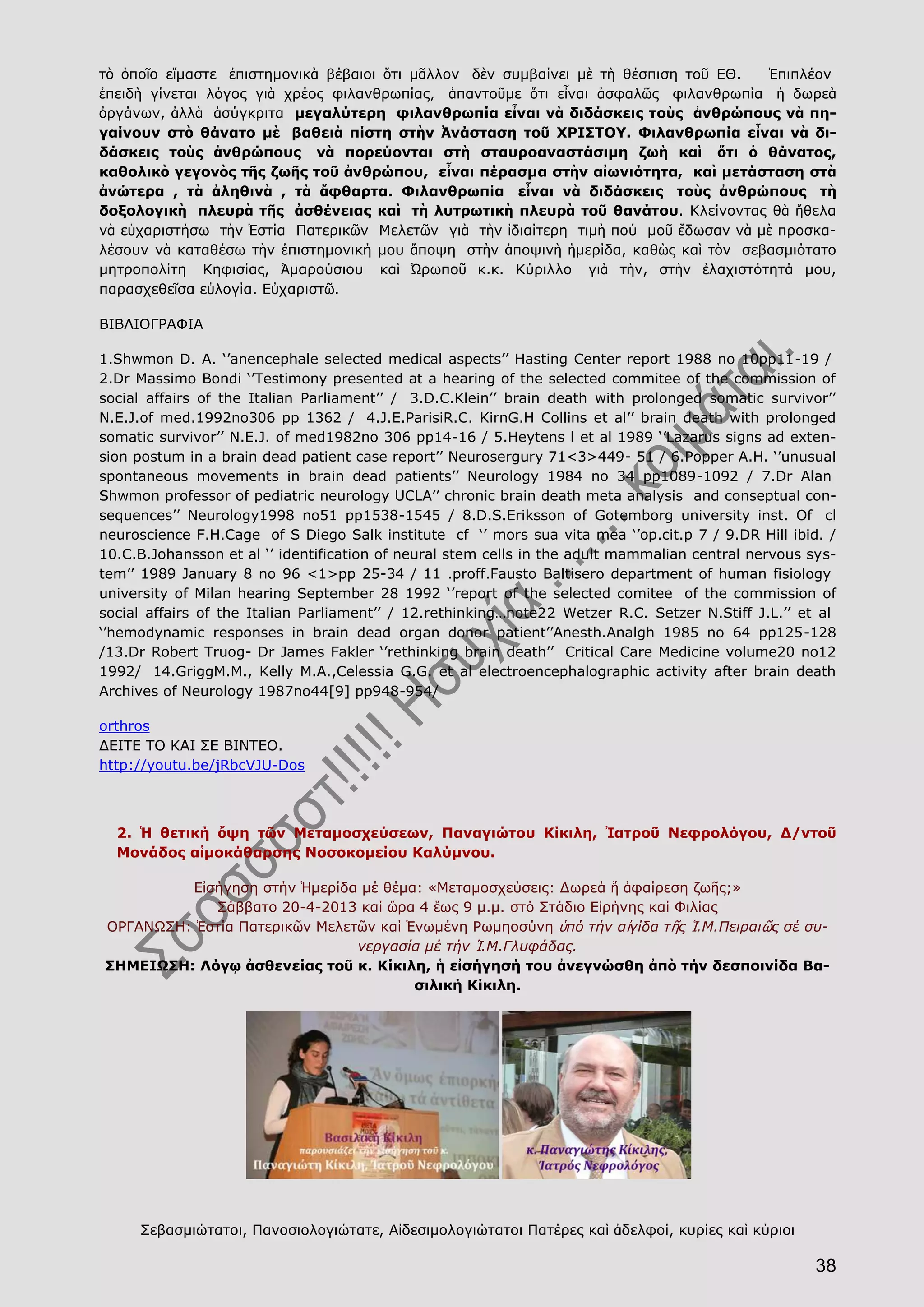 38
τὸ ὁποῖο εἴμαστε ἐπιστημονικὰ βέβαιοι ὅτι μᾶλλον δὲν συμβαίνει μὲ τὴ θέσπιση τοῦ ΕΘ. Ἐπιπλέον
ἐπειδὴ γίνεται λόγος γιὰ χρέος φιλανθρωπίας, ἀπαντοῦμε ὅτι εἶναι ἀσφαλῶς φιλανθρωπία ἡ δωρεὰ
ὀργάνων, ἀλλὰ ἀσύγκριτα μεγαλύτερη φιλανθρωπία εἶναι νὰ διδάσκεις τοὺς ἀνθρώπους νὰ πη-
γαίνουν στὸ θάνατο μὲ βαθειὰ πίστη στὴν Ἀνάσταση τοῦ ΧΡΙΣΤΟΥ. Φιλανθρωπία εἶναι νὰ δι-
δάσκεις τοὺς ἀνθρώπους νὰ πορεύονται στὴ σταυροαναστάσιμη ζωὴ καὶ ὅτι ὁ θάνατος,
καθολικὸ γεγονὸς τῆς ζωῆς τοῦ ἀνθρώπου, εἶναι πέρασμα στὴν αἰωνιότητα, καὶ μετάσταση στὰ
ἀνώτερα , τὰ ἀληθινὰ , τὰ ἄφθαρτα. Φιλανθρωπία εἶναι νὰ διδάσκεις τοὺς ἀνθρώπους τὴ
δοξολογικὴ πλευρὰ τῆς ἀσθένειας καὶ τὴ λυτρωτικὴ πλευρὰ τοῦ θανάτου. Κλείνοντας θὰ ἤθελα
νὰ εὐχαριστήσω τὴν Ἑστία Πατερικῶν Μελετῶν γιὰ τὴν ἰδιαίτερη τιμὴ πού μοῦ ἔδωσαν νὰ μὲ προσκα-
λέσουν νὰ καταθέσω τὴν ἐπιστημονική μου ἄποψη στὴν ἀποψινὴ ἡμερίδα, καθὼς καὶ τὸν σεβασμιότατο
μητροπολίτη Κηφισίας, Ἀμαρούσιου καὶ Ὠρωποῦ κ.κ. Κύριλλο γιὰ τὴν, στὴν ἐλαχιστότητά μου,
παρασχεθεῖσα εὐλογία. Εὐχαριστῶ.
ΒΙΒΛΙΟΓΡΑΦΙΑ
1.Shwmon D. A. ‘’anencephale selected medical aspects’’ Hasting Center report 1988 no 10pp11-19 /
2.Dr Massimo Bondi ‘’Testimony presented at a hearing of the selected commitee of the commission of
social affairs of the Italian Parliament’’ / 3.D.C.Klein’’ brain death with prolonged somatic survivor’’
N.E.J.of med.1992no306 pp 1362 / 4.J.E.ParisiR.C. KirnG.H Collins et al’’ brain death with prolonged
somatic survivor’’ N.E.J. of med1982no 306 pp14-16 / 5.Heytens l et al 1989 ‘’Lazarus signs ad exten-
sion postum in a brain dead patient case report’’ Neurosergury 71<3>449- 51 / 6.Popper A.H. ‘’unusual
spontaneous movements in brain dead patients’’ Neurology 1984 no 34 pp1089-1092 / 7.Dr Alan
Shwmon professor of pediatric neurology UCLA’’ chronic brain death meta analysis and conseptual con-
sequences’’ Neurology1998 no51 pp1538-1545 / 8.D.S.Eriksson of Gotemborg university inst. Of cl
neuroscience F.H.Cage of S Diego Salk institute cf ‘’ mors sua vita mea ‘’op.cit.p 7 / 9.DR Hill ibid. /
10.C.B.Johansson et al ‘’ identification of neural stem cells in the adult mammalian central nervous sys-
tem’’ 1989 January 8 no 96 <1>pp 25-34 / 11 .proff.Fausto Baltisero department of human fisiology
university of Milan hearing September 28 1992 ‘’report of the selected comitee of the commission of
social affairs of the Italian Parliament’’ / 12.rethinking…note22 Wetzer R.C. Setzer N.Stiff J.L.’’ et al
‘’hemodynamic responses in brain dead organ donor patient’’Anesth.Analgh 1985 no 64 pp125-128
/13.Dr Robert Truog- Dr James Fakler ‘’rethinking brain death’’ Critical Care Medicine volume20 no12
1992/ 14.GriggM.M., Kelly M.A.,Celessia G.G. et al electroencephalographic activity after brain death
Archives of Neurology 1987no44[9] pp948-954/
orthros
ΔΕΙΤΕ ΤΟ ΚΑΙ ΣΕ ΒΙΝΤΕΟ.
http://youtu.be/jRbcVJU-Dos
2. Ἡ θετική ὄψη τῶν Μεταμοσχεύσεων, Παναγιώτου Κίκιλη, Ἰατροῦ Νεφρολόγου, Δ/ντοῦ
Μονάδος αἱμοκάθαρσης Νοσοκομείου Καλύμνου.
Εἰσήγηση στήν Ἡμερίδα μέ θέμα: «Μεταμοσχεύσεις: Δωρεά ἤ ἀφαίρεση ζωῆς;»
Σάββατο 20-4-2013 καί ὥρα 4 ἕως 9 μ.μ. στό Στάδιο Εἰρήνης καί Φιλίας
ΟΡΓΑΝΩΣΗ: Ἑστία Πατερικῶν Μελετῶν καί Ἑνωμένη Ρωμηοσύνη ὑπό τήν αἰγίδα τῆς Ἱ.Μ.Πειραιῶς σέ συ-
νεργασία μέ τήν Ἱ.Μ.Γλυφάδας.
ΣΗΜΕΙΩΣΗ: Λόγῳ ἀσθενείας τοῦ κ. Κίκιλη, ἡ εἰσήγησή του ἀνεγνώσθη ἀπὸ τήν δεσποινίδα Βα-
σιλική Κίκιλη.
Σεβασμιώτατοι, Πανοσιολογιώτατε, Αἰδεσιμολογιώτατοι Πατέρες καὶ ἀδελφοί, κυρίες καὶ κύριοι
 