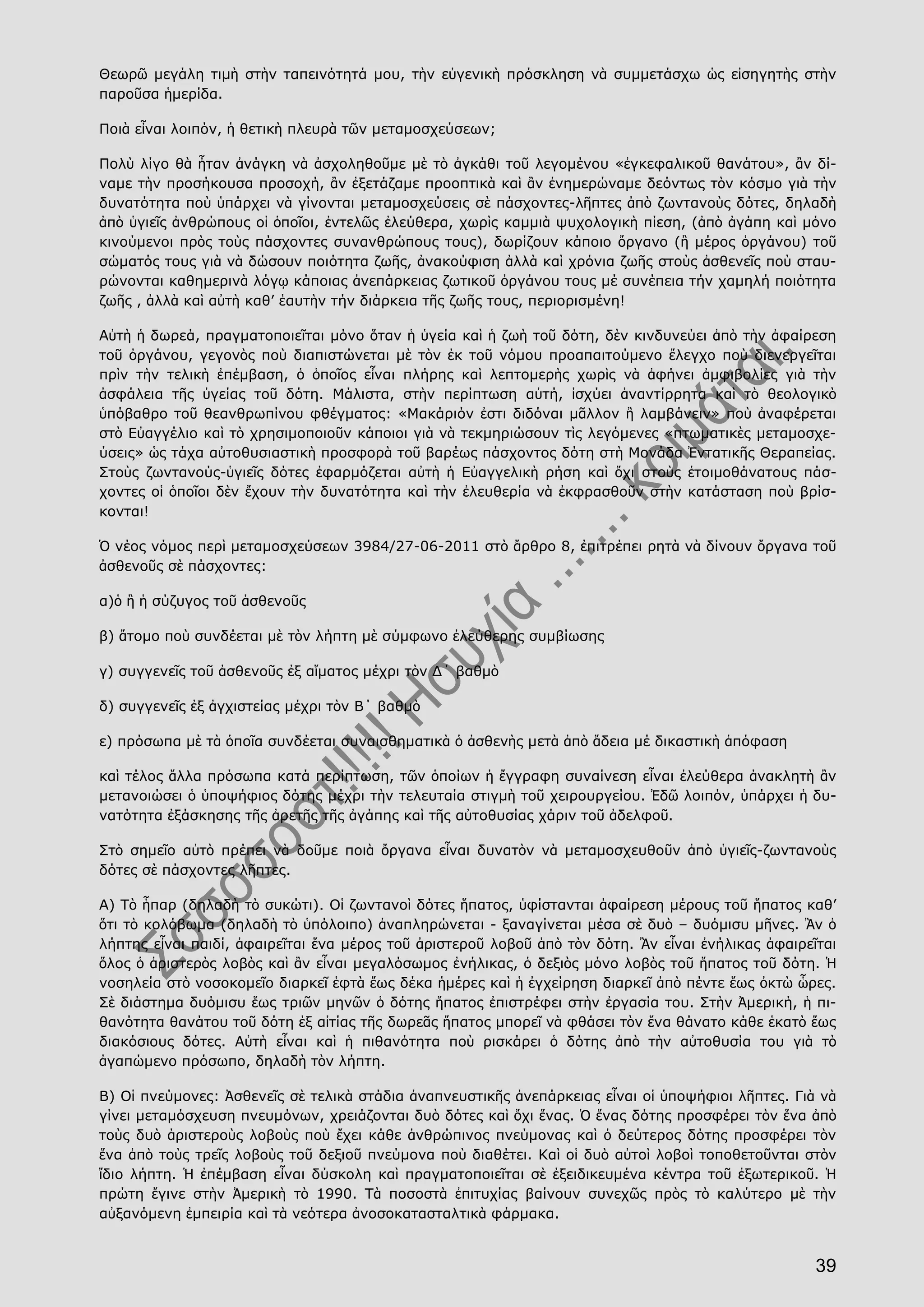 39
Θεωρῶ μεγάλη τιμὴ στὴν ταπεινότητά μου, τὴν εὐγενικὴ πρόσκληση νὰ συμμετάσχω ὡς εἰσηγητὴς στὴν
παροῦσα ἡμερίδα.
Ποιὰ εἶναι λοιπόν, ἡ θετικὴ πλευρὰ τῶν μεταμοσχεύσεων;
Πολὺ λίγο θὰ ἦταν ἀνάγκη νὰ ἀσχοληθοῦμε μὲ τὸ ἀγκάθι τοῦ λεγομένου «ἐγκεφαλικοῦ θανάτου», ἂν δί-
ναμε τὴν προσήκουσα προσοχή, ἂν ἐξετάζαμε προοπτικὰ καὶ ἂν ἐνημερώναμε δεόντως τὸν κόσμο γιὰ τὴν
δυνατότητα ποὺ ὑπάρχει νὰ γίνονται μεταμοσχεύσεις σὲ πάσχοντες-λῆπτες ἀπὸ ζωντανοὺς δότες, δηλαδὴ
ἀπὸ ὑγιεῖς ἀνθρώπους οἱ ὁποῖοι, ἐντελῶς ἐλεύθερα, χωρὶς καμμιὰ ψυχολογικὴ πίεση, (ἀπὸ ἀγάπη καὶ μόνο
κινούμενοι πρὸς τοὺς πάσχοντες συνανθρώπους τους), δωρίζουν κάποιο ὄργανο (ἢ μέρος ὀργάνου) τοῦ
σώματός τους γιὰ νὰ δώσουν ποιότητα ζωῆς, ἀνακούφιση ἀλλὰ καὶ χρόνια ζωῆς στοὺς ἀσθενεῖς ποὺ σταυ-
ρώνονται καθημερινὰ λόγῳ κάποιας ἀνεπάρκειας ζωτικοῦ ὀργάνου τους μέ συνέπεια τήν χαμηλή ποιότητα
ζωῆς , ἀλλὰ καὶ αὐτὴ καθ’ ἑαυτὴν τήν διάρκεια τῆς ζωῆς τους, περιορισμένη!
Αὐτὴ ἡ δωρεά, πραγματοποιεῖται μόνο ὅταν ἡ ὑγεία καὶ ἡ ζωὴ τοῦ δότη, δὲν κινδυνεύει ἀπὸ τὴν ἀφαίρεση
τοῦ ὀργάνου, γεγονὸς ποὺ διαπιστώνεται μὲ τὸν ἐκ τοῦ νόμου προαπαιτούμενο ἔλεγχο ποὺ διενεργεῖται
πρὶν τὴν τελικὴ ἐπέμβαση, ὁ ὁποῖος εἶναι πλήρης καὶ λεπτομερὴς χωρὶς νὰ ἀφήνει ἀμφιβολίες γιὰ τὴν
ἀσφάλεια τῆς ὑγείας τοῦ δότη. Μάλιστα, στὴν περίπτωση αὐτή, ἰσχύει ἀναντίρρητα καὶ τὸ θεολογικὸ
ὑπόβαθρο τοῦ θεανθρωπίνου φθέγματος: «Μακάριόν ἐστι διδόναι μᾶλλον ἢ λαμβάνειν» ποὺ ἀναφέρεται
στὸ Εὐαγγέλιο καὶ τὸ χρησιμοποιοῦν κάποιοι γιὰ νὰ τεκμηριώσουν τὶς λεγόμενες «πτωματικὲς μεταμοσχε-
ύσεις» ὡς τάχα αὐτοθυσιαστικὴ προσφορὰ τοῦ βαρέως πάσχοντος δότη στὴ Μονάδα Ἐντατικῆς Θεραπείας.
Στοὺς ζωντανούς-ὑγιεῖς δότες ἐφαρμόζεται αὐτὴ ἡ Εὐαγγελικὴ ρήση καὶ ὄχι στοὺς ἑτοιμοθάνατους πάσ-
χοντες οἱ ὁποῖοι δὲν ἔχουν τὴν δυνατότητα καὶ τὴν ἐλευθερία νὰ ἐκφρασθοῦν στὴν κατάσταση ποὺ βρίσ-
κονται!
Ὁ νέος νόμος περὶ μεταμοσχεύσεων 3984/27-06-2011 στὸ ἄρθρο 8, ἐπιτρέπει ρητὰ νὰ δίνουν ὄργανα τοῦ
ἀσθενοῦς σὲ πάσχοντες:
α)ὁ ἢ ἡ σύζυγος τοῦ ἀσθενοῦς
β) ἄτομο ποὺ συνδέεται μὲ τὸν λήπτη μὲ σύμφωνο ἐλεύθερης συμβίωσης
γ) συγγενεῖς τοῦ ἀσθενοῦς ἐξ αἵματος μέχρι τὸν Δ΄ βαθμὸ
δ) συγγενεῖς ἐξ ἀγχιστείας μέχρι τὸν Β΄ βαθμὸ
ε) πρόσωπα μὲ τὰ ὁποῖα συνδέεται συναισθηματικὰ ὁ ἀσθενὴς μετὰ ἀπὸ ἄδεια μέ δικαστικὴ ἀπόφαση
καὶ τέλος ἄλλα πρόσωπα κατά περίπτωση, τῶν ὁποίων ἡ ἔγγραφη συναίνεση εἶναι ἐλεύθερα ἀνακλητὴ ἂν
μετανοιώσει ὁ ὑποψήφιος δότης μέχρι τὴν τελευταία στιγμὴ τοῦ χειρουργείου. Ἐδῶ λοιπόν, ὑπάρχει ἡ δυ-
νατότητα ἐξάσκησης τῆς ἀρετῆς τῆς ἀγάπης καὶ τῆς αὐτοθυσίας χάριν τοῦ ἀδελφοῦ.
Στὸ σημεῖο αὐτὸ πρέπει νὰ δοῦμε ποιὰ ὄργανα εἶναι δυνατὸν νὰ μεταμοσχευθοῦν ἀπὸ ὑγιεῖς-ζωντανοὺς
δότες σὲ πάσχοντες λῆπτες.
Α) Τὸ ἧπαρ (δηλαδὴ τὸ συκώτι). Οἱ ζωντανοὶ δότες ἥπατος, ὑφίστανται ἀφαίρεση μέρους τοῦ ἥπατος καθ’
ὅτι τὸ κολόβωμα (δηλαδὴ τὸ ὑπόλοιπο) ἀναπληρώνεται - ξαναγίνεται μέσα σὲ δυὸ – δυόμισυ μῆνες. Ἂν ὁ
λήπτης εἶναι παιδί, ἀφαιρεῖται ἕνα μέρος τοῦ ἀριστεροῦ λοβοῦ ἀπὸ τὸν δότη. Ἂν εἶναι ἐνήλικας ἀφαιρεῖται
ὅλος ὁ ἀριστερὸς λοβὸς καὶ ἂν εἶναι μεγαλόσωμος ἐνήλικας, ὁ δεξιὸς μόνο λοβὸς τοῦ ἥπατος τοῦ δότη. Ἡ
νοσηλεία στὸ νοσοκομεῖο διαρκεῖ ἑφτὰ ἕως δέκα ἡμέρες καὶ ἡ ἐγχείρηση διαρκεῖ ἀπὸ πέντε ἕως ὀκτὼ ὧρες.
Σὲ διάστημα δυόμισυ ἕως τριῶν μηνῶν ὁ δότης ἥπατος ἐπιστρέφει στὴν ἐργασία του. Στὴν Ἀμερική, ἡ πι-
θανότητα θανάτου τοῦ δότη ἐξ αἰτίας τῆς δωρεᾶς ἥπατος μπορεῖ νὰ φθάσει τὸν ἕνα θάνατο κάθε ἑκατὸ ἕως
διακόσιους δότες. Αὐτὴ εἶναι καὶ ἡ πιθανότητα ποὺ ρισκάρει ὁ δότης ἀπὸ τὴν αὐτοθυσία του γιὰ τὸ
ἀγαπώμενο πρόσωπο, δηλαδὴ τὸν λήπτη.
Β) Οἱ πνεύμονες: Ἀσθενεῖς σὲ τελικὰ στάδια ἀναπνευστικῆς ἀνεπάρκειας εἶναι οἱ ὑποψήφιοι λῆπτες. Γιὰ νὰ
γίνει μεταμόσχευση πνευμόνων, χρειάζονται δυὸ δότες καὶ ὄχι ἕνας. Ὁ ἕνας δότης προσφέρει τὸν ἕνα ἀπὸ
τοὺς δυὸ ἀριστεροὺς λοβοὺς ποὺ ἔχει κάθε ἀνθρώπινος πνεύμονας καὶ ὁ δεύτερος δότης προσφέρει τὸν
ἕνα ἀπὸ τοὺς τρεῖς λοβοὺς τοῦ δεξιοῦ πνεύμονα ποὺ διαθέτει. Καὶ οἱ δυὸ αὐτοὶ λοβοὶ τοποθετοῦνται στὸν
ἴδιο λήπτη. Ἡ ἐπέμβαση εἶναι δύσκολη καὶ πραγματοποιεῖται σὲ ἐξειδικευμένα κέντρα τοῦ ἐξωτερικοῦ. Ἡ
πρώτη ἔγινε στὴν Ἀμερικὴ τὸ 1990. Τὰ ποσοστὰ ἐπιτυχίας βαίνουν συνεχῶς πρὸς τὸ καλύτερο μὲ τὴν
αὐξανόμενη ἐμπειρία καὶ τὰ νεότερα ἀνοσοκατασταλτικὰ φάρμακα.
 
