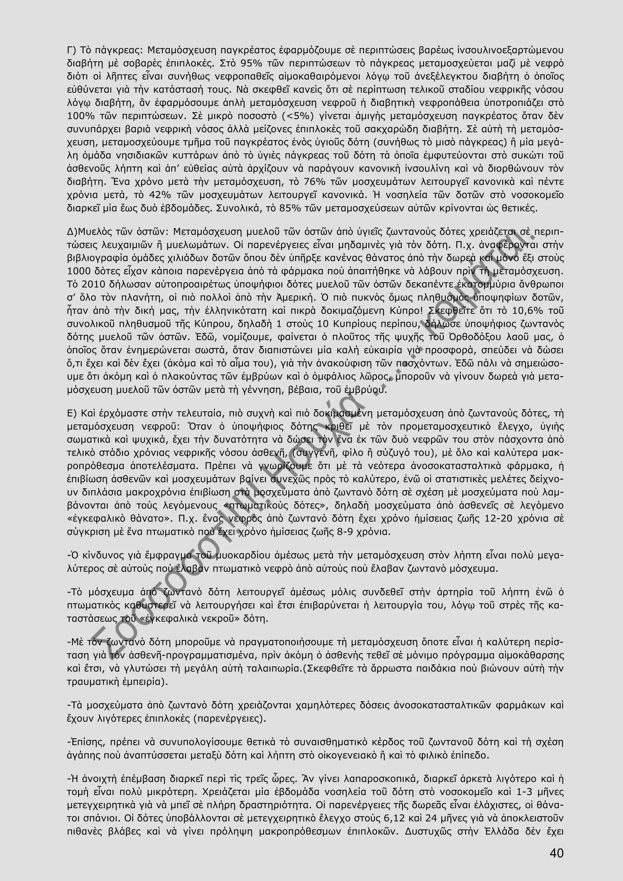 40
Γ) Τὸ πάγκρεας: Μεταμόσχευση παγκρέατος ἐφαρμόζουμε σὲ περιπτώσεις βαρέως ἰνσουλινοεξαρτώμενου
διαβήτη μὲ σοβαρὲς ἐπιπλοκές. Στὸ 95% τῶν περιπτώσεων τὸ πάγκρεας μεταμοσχεύεται μαζὶ μὲ νεφρὸ
διότι οἱ λῆπτες εἶναι συνήθως νεφροπαθεῖς αἱμοκαθαιρόμενοι λόγῳ τοῦ ἀνεξέλεγκτου διαβήτη ὁ ὁποῖος
εὐθύνεται γιὰ τὴν κατάστασή τους. Νὰ σκεφθεῖ κανεὶς ὅτι σὲ περίπτωση τελικοῦ σταδίου νεφρικῆς νόσου
λόγῳ διαβήτη, ἂν ἐφαρμόσουμε ἁπλὴ μεταμόσχευση νεφροῦ ἡ διαβητικὴ νεφροπάθεια ὑποτροπιάζει στὸ
100% τῶν περιπτώσεων. Σὲ μικρὸ ποσοστὸ (<5%) γίνεται ἀμιγὴς μεταμόσχευση παγκρέατος ὅταν δὲν
συνυπάρχει βαριὰ νεφρικὴ νόσος ἀλλὰ μείζονες ἐπιπλοκὲς τοῦ σακχαρώδη διαβήτη. Σὲ αὐτὴ τὴ μεταμόσ-
χευση, μεταμοσχεύουμε τμῆμα τοῦ παγκρέατος ἑνὸς ὑγιοῦς δότη (συνήθως τὸ μισὸ πάγκρεας) ἢ μία μεγά-
λη ὁμάδα νησιδιακῶν κυττάρων ἀπὸ τὸ ὑγιὲς πάγκρεας τοῦ δότη τὰ ὁποῑα ἐμφυτεύονται στὸ συκώτι τοῦ
ἀσθενοῦς λήπτη καὶ ἀπ’ εὐθείας αὐτὰ ἀρχίζουν νὰ παράγουν κανονικὴ ἰνσουλίνη καὶ νὰ διορθώνουν τὸν
διαβήτη. Ἕνα χρόνο μετὰ τὴν μεταμόσχευση, τὸ 76% τῶν μοσχευμάτων λειτουργεῖ κανονικὰ καὶ πέντε
χρόνια μετά, τὸ 42% τῶν μοσχευμάτων λειτουργεῖ κανονικά. Ἡ νοσηλεία τῶν δοτῶν στὸ νοσοκομεῖο
διαρκεῖ μία ἕως δυὸ ἑβδομάδες. Συνολικά, τὸ 85% τῶν μεταμοσχεύσεων αὐτῶν κρίνονται ὡς θετικές.
Δ)Μυελὸς τῶν ὀστῶν: Μεταμόσχευση μυελοῦ τῶν ὀστῶν ἀπὸ ὑγιεῖς ζωντανοὺς δότες χρειάζεται σὲ περιπ-
τώσεις λευχαιμιῶν ἢ μυελωμάτων. Οἱ παρενέργειες εἶναι μηδαμινὲς γιὰ τὸν δότη. Π.χ. ἀναφέρονται στὴν
βιβλιογραφία ὁμάδες χιλιάδων δοτῶν ὅπου δὲν ὑπῆρξε κανένας θάνατος ἀπὸ τὴν δωρεὰ καὶ μόνο ἕξι στοὺς
1000 δότες εἶχαν κάποια παρενέργεια ἀπὸ τὰ φάρμακα ποὺ ἀπαιτήθηκε νὰ λάβουν πρὶν τὴ μεταμόσχευση.
Τὸ 2010 δήλωσαν αὐτοπροαιρέτως ὑποψήφιοι δότες μυελοῦ τῶν ὀστῶν δεκαπέντε ἑκατομμύρια ἄνθρωποι
σ’ ὅλο τὸν πλανήτη, οἱ πιὸ πολλοὶ ἀπὸ τὴν Ἀμερική. Ὁ πιὸ πυκνὸς ὅμως πληθυσμὸς ὑποψηφίων δοτῶν,
ἦταν ἀπὸ τὴν δική μας, τὴν ἑλληνικότατη καὶ πικρὰ δοκιμαζόμενη Κύπρο! Σκεφθεῖτε ὅτι τὸ 10,6% τοῦ
συνολικοῦ πληθυσμοῦ τῆς Κύπρου, δηλαδὴ 1 στοὺς 10 Κυπρίους περίπου, δήλωσε ὑποψήφιος ζωντανὸς
δότης μυελοῦ τῶν ὀστῶν. Ἐδῶ, νομίζουμε, φαίνεται ὁ πλοῦτος τῆς ψυχῆς τοῦ Ὀρθοδόξου λαοῦ μας, ὁ
ὁποῖος ὅταν ἐνημερώνεται σωστά, ὅταν διαπιστώνει μία καλή εὐκαιρία γιὰ προσφορά, σπεύδει νὰ δώσει
ὅ,τι ἔχει καὶ δὲν ἔχει (ἀκόμα καὶ τὸ αἷμα του), γιὰ τὴν ἀνακούφιση τῶν πασχόντων. Ἐδῶ πάλι νὰ σημειώσο-
υμε ὅτι ἀκόμη καὶ ὁ πλακούντας τῶν ἐμβρύων καὶ ὁ ὀμφάλιος λῶρος, μποροῦν νὰ γίνουν δωρεὰ γιὰ μετα-
μόσχευση μυελοῦ τῶν ὀστῶν μετὰ τὴ γέννηση, βέβαια, τοῦ ἐμβρύου.
Ε) Καὶ ἐρχόμαστε στὴν τελευταία, πιὸ συχνὴ καὶ πιὸ δοκιμασμένη μεταμόσχευση ἀπὸ ζωντανοὺς δότες, τὴ
μεταμόσχευση νεφροῦ: Ὅταν ὁ ὑποψήφιος δότης κριθεῖ μὲ τὸν προμεταμοσχευτικὸ ἔλεγχο, ὑγιὴς
σωματικὰ καὶ ψυχικά, ἔχει τὴν δυνατότητα νὰ δώσει τὸν ἕνα ἐκ τῶν δυὸ νεφρῶν του στὸν πάσχοντα ἀπὸ
τελικὸ στάδιο χρόνιας νεφρικῆς νόσου ἀσθενῆ, (συγγενῆ, φίλο ἢ σύζυγό του), μὲ ὅλο καὶ καλύτερα μακ-
ροπρόθεσμα ἀποτελέσματα. Πρέπει νὰ γνωρίζουμε ὅτι μὲ τὰ νεότερα ἀνοσοκατασταλτικὰ φάρμακα, ἡ
ἐπιβίωση ἀσθενῶν καὶ μοσχευμάτων βαίνει συνεχῶς πρὸς τὸ καλύτερο, ἐνῶ οἱ στατιστικὲς μελέτες δείχνο-
υν διπλάσια μακροχρόνια ἐπιβίωση στὰ μοσχεύματα ἀπὸ ζωντανὸ δότη σὲ σχέση μὲ μοσχεύματα ποὺ λαμ-
βάνονται ἀπὸ τοὺς λεγόμενους «πτωματικοὺς δότες», δηλαδὴ μοσχεύματα ἀπὸ ἀσθενεῖς σὲ λεγόμενο
«ἐγκεφαλικὸ θάνατο». Π.χ. ἕνας νεφρὸς ἀπὸ ζωντανὸ δότη ἔχει χρόνο ἡμίσειας ζωῆς 12-20 χρόνια σὲ
σύγκριση μὲ ἕνα πτωματικὸ ποὺ ἔχει χρόνο ἡμίσειας ζωῆς 8-9 χρόνια.
-Ὁ κίνδυνος γιὰ ἔμφραγμα τοῦ μυοκαρδίου ἀμέσως μετὰ τὴν μεταμόσχευση στὸν λήπτη εἶναι πολὺ μεγα-
λύτερος σὲ αὐτοὺς ποὺ ἔλαβαν πτωματικὸ νεφρὸ ἀπὸ αὐτοὺς ποὺ ἔλαβαν ζωντανὸ μόσχευμα.
-Τὸ μόσχευμα ἀπὸ ζωντανὸ δότη λειτουργεῖ ἀμέσως μόλις συνδεθεῖ στὴν ἀρτηρία τοῦ λήπτη ἐνῶ ὁ
πτωματικὸς καθυστερεῖ νὰ λειτουργήσει καὶ ἔτσι ἐπιβαρύνεται ἡ λειτουργία του, λόγῳ τοῦ στρὲς τῆς κα-
ταστάσεως τοῦ «ἐγκεφαλικὰ νεκροῦ» δότη.
-Μὲ τὸν ζωντανὸ δότη μποροῦμε νὰ πραγματοποιήσουμε τὴ μεταμόσχευση ὅποτε εἶναι ἡ καλύτερη περίσ-
ταση γιὰ τὸν ἀσθενῆ-προγραμματισμένα, πρὶν ἀκόμη ὁ ἀσθενὴς τεθεῖ σὲ μόνιμο πρόγραμμα αἱμοκάθαρσης
καὶ ἔτσι, νὰ γλυτώσει τὴ μεγάλη αὐτὴ ταλαιπωρία.(Σκεφθεῖτε τὰ ἄρρωστα παιδάκια ποὺ βιώνουν αὐτὴ τὴν
τραυματικὴ ἐμπειρία).
-Τὰ μοσχεύματα ἀπὸ ζωντανὸ δότη χρειάζονται χαμηλότερες δόσεις ἀνοσοκατασταλτικῶν φαρμάκων καὶ
ἔχουν λιγότερες ἐπιπλοκὲς (παρενέργειες).
-Ἐπίσης, πρέπει νὰ συνυπολογίσουμε θετικὰ τὸ συναισθηματικὸ κέρδος τοῦ ζωντανοῦ δότη καὶ τὴ σχέση
ἀγάπης ποὺ ἀναπτύσσεται μεταξὺ δότη καὶ λήπτη στὸ οἰκογενειακὸ ἢ καὶ τὸ φιλικὸ ἐπίπεδο.
-Ἡ ἀνοιχτὴ ἐπέμβαση διαρκεῖ περὶ τὶς τρεῖς ὧρες. Ἂν γίνει λαπαροσκοπικά, διαρκεῖ ἀρκετὰ λιγότερο καὶ ἡ
τομὴ εἶναι πολὺ μικρότερη. Χρειάζεται μία ἑβδομάδα νοσηλεία τοῦ δότη στὸ νοσοκομεῖο καὶ 1-3 μῆνες
μετεγχειρητικὰ γιὰ νὰ μπεῖ σὲ πλήρη δραστηριότητα. Οἱ παρενέργειες τῆς δωρεᾶς εἶναι ἐλάχιστες, οἱ θάνα-
τοι σπάνιοι. Οἱ δότες ὑποβάλλονται σὲ μετεγχειρητικὸ ἔλεγχο στοὺς 6,12 καὶ 24 μῆνες γιὰ νὰ ἀποκλειστοῦν
πιθανὲς βλάβες καὶ νὰ γίνει πρόληψη μακροπρόθεσμων ἐπιπλοκῶν. Δυστυχῶς στὴν Ἑλλάδα δὲν ἔχει
 