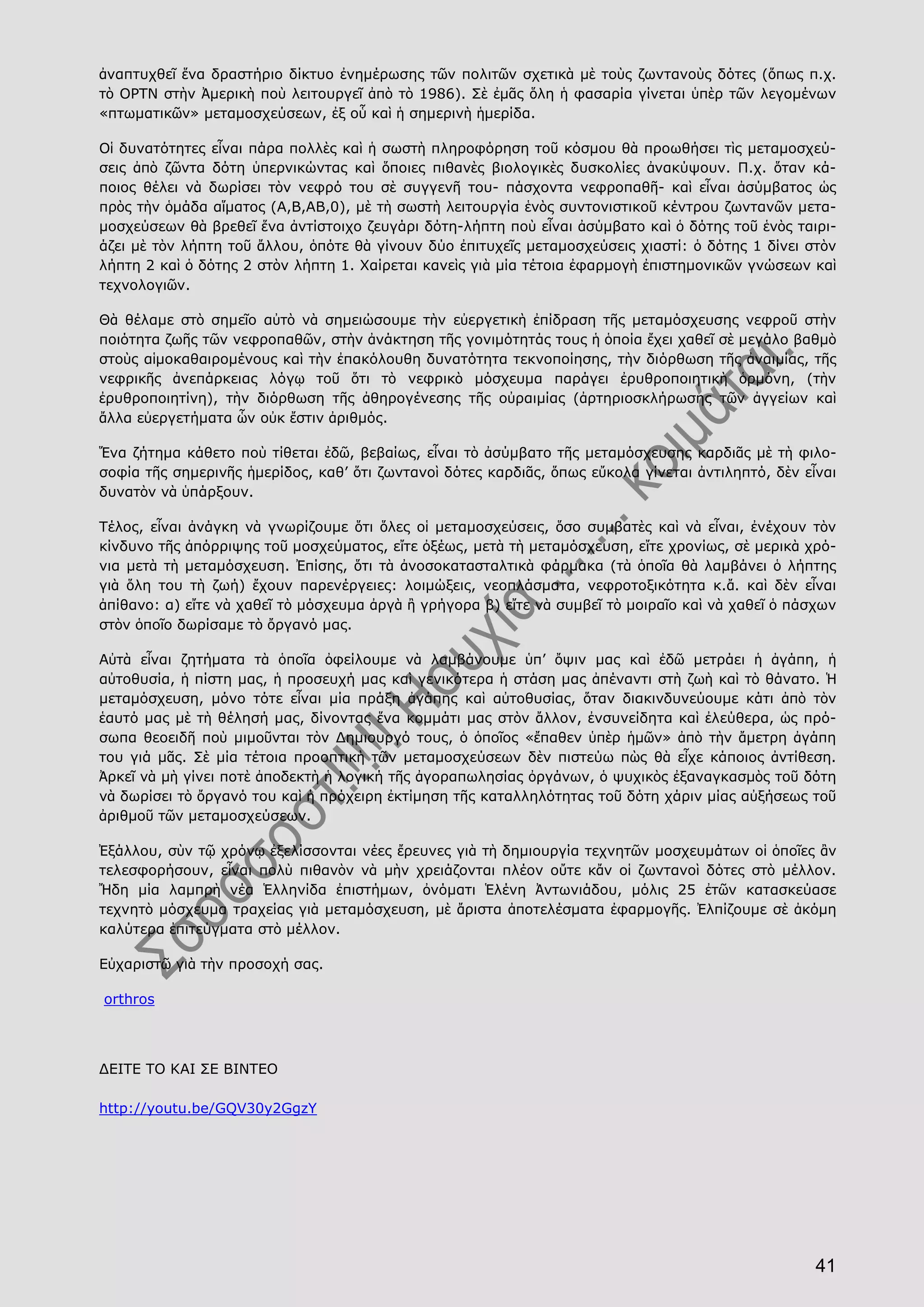 41
ἀναπτυχθεῖ ἕνα δραστήριο δίκτυο ἐνημέρωσης τῶν πολιτῶν σχετικὰ μὲ τοὺς ζωντανοὺς δότες (ὅπως π.χ.
τὸ ΟΡΤΝ στὴν Ἀμερικὴ ποὺ λειτουργεῖ ἀπὸ τὸ 1986). Σὲ ἐμᾶς ὅλη ἡ φασαρία γίνεται ὑπὲρ τῶν λεγομένων
«πτωματικῶν» μεταμοσχεύσεων, ἐξ οὗ καὶ ἡ σημερινὴ ἡμερίδα.
Οἱ δυνατότητες εἶναι πάρα πολλὲς καὶ ἡ σωστὴ πληροφόρηση τοῦ κόσμου θὰ προωθήσει τὶς μεταμοσχεύ-
σεις ἀπὸ ζῶντα δότη ὑπερνικώντας καὶ ὅποιες πιθανὲς βιολογικὲς δυσκολίες ἀνακύψουν. Π.χ. ὅταν κά-
ποιος θέλει νὰ δωρίσει τὸν νεφρό του σὲ συγγενῆ του- πάσχοντα νεφροπαθῆ- καὶ εἶναι ἀσύμβατος ὡς
πρὸς τὴν ὁμάδα αἵματος (Α,Β,ΑΒ,0), μὲ τὴ σωστὴ λειτουργία ἑνὸς συντονιστικοῦ κέντρου ζωντανῶν μετα-
μοσχεύσεων θὰ βρεθεῖ ἕνα ἀντίστοιχο ζευγάρι δότη-λήπτη ποὺ εἶναι ἀσύμβατο καὶ ὁ δότης τοῦ ἑνὸς ταιρι-
άζει μὲ τὸν λήπτη τοῦ ἄλλου, ὁπότε θὰ γίνουν δύο ἐπιτυχεῖς μεταμοσχεύσεις χιαστί: ὁ δότης 1 δίνει στὸν
λήπτη 2 καὶ ὁ δότης 2 στὸν λήπτη 1. Χαίρεται κανεὶς γιὰ μία τέτοια ἐφαρμογὴ ἐπιστημονικῶν γνώσεων καὶ
τεχνολογιῶν.
Θὰ θέλαμε στὸ σημεῖο αὐτὸ νὰ σημειώσουμε τὴν εὐεργετικὴ ἐπίδραση τῆς μεταμόσχευσης νεφροῦ στὴν
ποιότητα ζωῆς τῶν νεφροπαθῶν, στὴν ἀνάκτηση τῆς γονιμότητάς τους ἡ ὁποία ἔχει χαθεῖ σὲ μεγάλο βαθμὸ
στοὺς αἱμοκαθαιρομένους καὶ τὴν ἐπακόλουθη δυνατότητα τεκνοποίησης, τὴν διόρθωση τῆς ἀναιμίας, τῆς
νεφρικῆς ἀνεπάρκειας λόγῳ τοῦ ὅτι τὸ νεφρικὸ μόσχευμα παράγει ἐρυθροποιητικὴ ὁρμόνη, (τὴν
ἐρυθροποιητίνη), τὴν διόρθωση τῆς ἀθηρογένεσης τῆς οὐραιμίας (ἀρτηριοσκλήρωσης τῶν ἀγγείων καὶ
ἄλλα εὐεργετήματα ὧν οὐκ ἔστιν ἀριθμός.
Ἕνα ζήτημα κάθετο ποὺ τίθεται ἐδῶ, βεβαίως, εἶναι τὸ ἀσύμβατο τῆς μεταμόσχευσης καρδιᾶς μὲ τὴ φιλο-
σοφία τῆς σημερινῆς ἡμερίδος, καθ’ ὅτι ζωντανοὶ δότες καρδιᾶς, ὅπως εὔκολα γίνεται ἀντιληπτό, δὲν εἶναι
δυνατὸν νὰ ὑπάρξουν.
Τέλος, εἶναι ἀνάγκη νὰ γνωρίζουμε ὅτι ὅλες οἱ μεταμοσχεύσεις, ὅσο συμβατὲς καὶ νὰ εἶναι, ἐνέχουν τὸν
κίνδυνο τῆς ἀπόρριψης τοῦ μοσχεύματος, εἴτε ὀξέως, μετὰ τὴ μεταμόσχευση, εἴτε χρονίως, σὲ μερικὰ χρό-
νια μετὰ τὴ μεταμόσχευση. Ἐπίσης, ὅτι τὰ ἀνοσοκατασταλτικὰ φάρμακα (τὰ ὁποῖα θὰ λαμβάνει ὁ λήπτης
γιὰ ὅλη του τὴ ζωή) ἔχουν παρενέργειες: λοιμώξεις, νεοπλάσματα, νεφροτοξικότητα κ.ἄ. καὶ δὲν εἶναι
ἀπίθανο: α) εἴτε νὰ χαθεῖ τὸ μόσχευμα ἀργὰ ἢ γρήγορα β) εἴτε νὰ συμβεῖ τὸ μοιραῖο καὶ νὰ χαθεῖ ὁ πάσχων
στὸν ὁποῖο δωρίσαμε τὸ ὄργανό μας.
Αὐτὰ εἶναι ζητήματα τὰ ὁποῖα ὀφείλουμε νὰ λαμβάνουμε ὑπ’ ὄψιν μας καὶ ἐδῶ μετράει ἡ ἀγάπη, ἡ
αὐτοθυσία, ἡ πίστη μας, ἡ προσευχή μας καὶ γενικότερα ἡ στάση μας ἀπέναντι στὴ ζωὴ καὶ τὸ θάνατο. Ἡ
μεταμόσχευση, μόνο τότε εἶναι μία πράξη ἀγάπης καὶ αὐτοθυσίας, ὅταν διακινδυνεύουμε κάτι ἀπὸ τὸν
ἑαυτό μας μὲ τὴ θέλησή μας, δίνοντας ἕνα κομμάτι μας στὸν ἄλλον, ἐνσυνείδητα καὶ ἐλεύθερα, ὡς πρό-
σωπα θεοειδῆ ποὺ μιμοῦνται τὸν Δημιουργό τους, ὁ ὁποῖος «ἔπαθεν ὑπὲρ ἡμῶν» ἀπὸ τὴν ἄμετρη ἀγάπη
του γιά μᾶς. Σὲ μία τέτοια προοπτικὴ τῶν μεταμοσχεύσεων δὲν πιστεύω πὼς θὰ εἶχε κάποιος ἀντίθεση.
Ἀρκεῖ νὰ μὴ γίνει ποτὲ ἀποδεκτὴ ἡ λογική τῆς ἀγοραπωλησίας ὀργάνων, ὁ ψυχικὸς ἐξαναγκασμὸς τοῦ δότη
νὰ δωρίσει τὸ ὄργανό του καὶ ἡ πρόχειρη ἐκτίμηση τῆς καταλληλότητας τοῦ δότη χάριν μίας αὐξήσεως τοῦ
ἀριθμοῦ τῶν μεταμοσχεύσεων.
Ἐξάλλου, σὺν τῷ χρόνῳ ἐξελίσσονται νέες ἔρευνες γιὰ τὴ δημιουργία τεχνητῶν μοσχευμάτων οἱ ὁποῖες ἂν
τελεσφορήσουν, εἶναι πολὺ πιθανὸν νὰ μὴν χρειάζονται πλέον οὔτε κἄν οἱ ζωντανοὶ δότες στὸ μέλλον.
Ἤδη μία λαμπρὴ νέα Ἑλληνίδα ἐπιστήμων, ὀνόματι Ἑλένη Ἀντωνιάδου, μόλις 25 ἐτῶν κατασκεύασε
τεχνητὸ μόσχευμα τραχείας γιὰ μεταμόσχευση, μὲ ἄριστα ἀποτελέσματα ἐφαρμογῆς. Ἐλπίζουμε σὲ ἀκόμη
καλύτερα ἐπιτεύγματα στὸ μέλλον.
Εὐχαριστῶ γιὰ τὴν προσοχή σας.
orthros
ΔΕΙΤΕ ΤΟ ΚΑΙ ΣΕ ΒΙΝΤΕΟ
http://youtu.be/GQV30y2GgzY
 