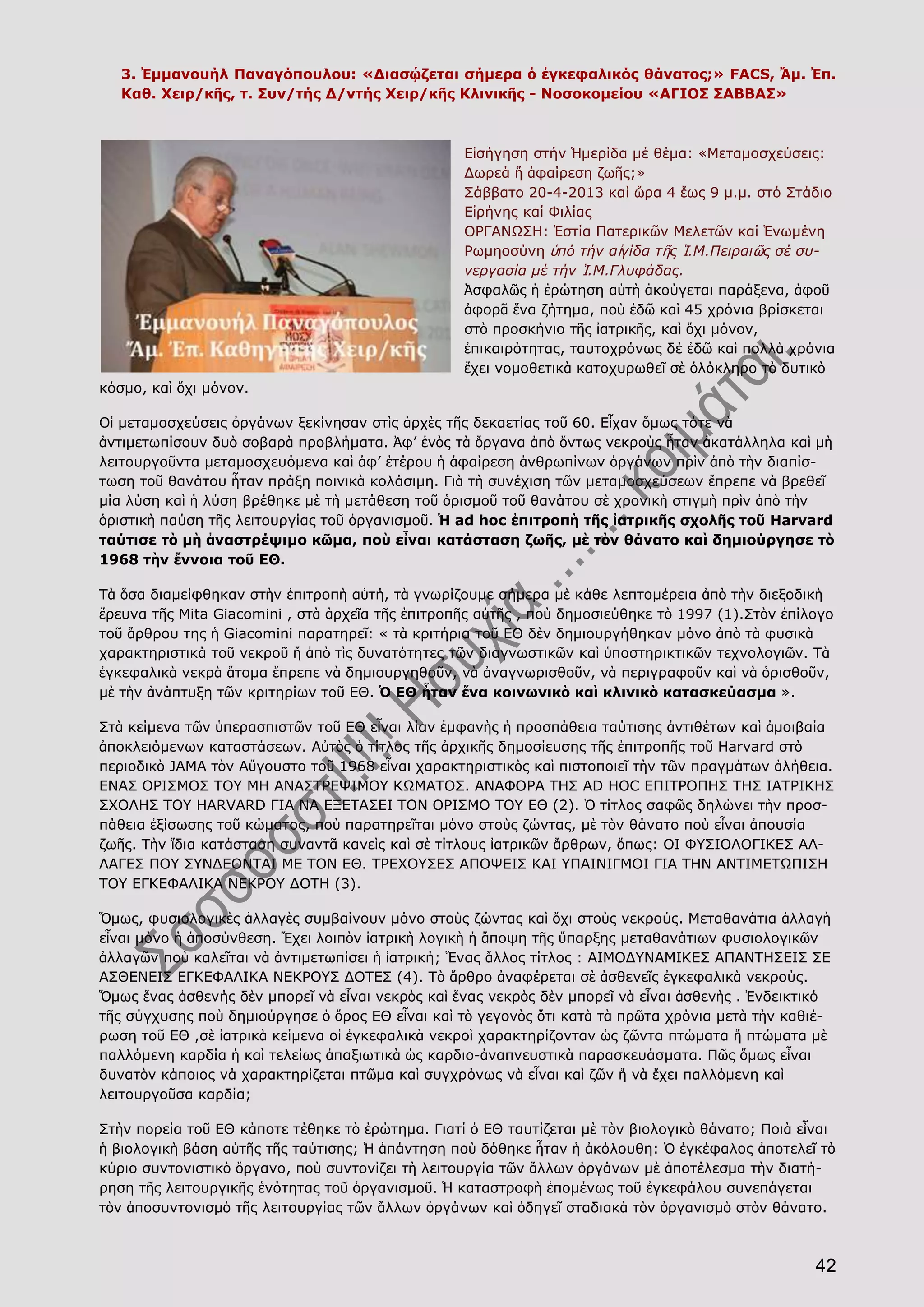 42
3. Ἐμμανουήλ Παναγόπουλου: «Διασῴζεται σήμερα ὁ ἐγκεφαλικός θάνατος;» FACS, Ἄμ. Ἐπ.
Καθ. Χειρ/κῆς, τ. Συν/τής Δ/ντής Χειρ/κῆς Κλινικῆς - Νοσοκομείου «ΑΓΙΟΣ ΣΑΒΒΑΣ»
Εἰσήγηση στήν Ἡμερίδα μέ θέμα: «Μεταμοσχεύσεις:
Δωρεά ἤ ἀφαίρεση ζωῆς;»
Σάββατο 20-4-2013 καί ὥρα 4 ἕως 9 μ.μ. στό Στάδιο
Εἰρήνης καί Φιλίας
ΟΡΓΑΝΩΣΗ: Ἑστία Πατερικῶν Μελετῶν καί Ἑνωμένη
Ρωμηοσύνη ὑπό τήν αἰγίδα τῆς Ἱ.Μ.Πειραιῶς σέ συ-
νεργασία μέ τήν Ἱ.Μ.Γλυφάδας.
Ἀσφαλῶς ἡ ἐρώτηση αὐτὴ ἀκούγεται παράξενα, ἀφοῦ
ἀφορᾶ ἕνα ζήτημα, ποὺ ἐδῶ καὶ 45 χρόνια βρίσκεται
στὸ προσκήνιο τῆς ἰατρικῆς, καὶ ὄχι μόνον,
ἐπικαιρότητας, ταυτοχρόνως δέ ἐδῶ καὶ πολλὰ χρόνια
ἔχει νομοθετικὰ κατοχυρωθεῖ σὲ ὁλόκληρο τὸ δυτικὸ
κόσμο, καὶ ὄχι μόνον.
Οἱ μεταμοσχεύσεις ὀργάνων ξεκίνησαν στὶς ἀρχὲς τῆς δεκαετίας τοῦ 60. Εἶχαν ὅμως τότε νὰ
ἀντιμετωπίσουν δυὸ σοβαρὰ προβλήματα. Ἀφ’ ἑνὸς τὰ ὄργανα ἀπὸ ὄντως νεκροὺς ἦταν ἀκατάλληλα καὶ μὴ
λειτουργοῦντα μεταμοσχευόμενα καὶ ἀφ’ ἑτέρου ἡ ἀφαίρεση ἀνθρωπίνων ὀργάνων πρὶν ἀπὸ τὴν διαπίσ-
τωση τοῦ θανάτου ἦταν πράξη ποινικὰ κολάσιμη. Γιὰ τὴ συνέχιση τῶν μεταμοσχεύσεων ἔπρεπε νὰ βρεθεῖ
μία λύση καὶ ἡ λύση βρέθηκε μὲ τὴ μετάθεση τοῦ ὁρισμοῦ τοῦ θανάτου σὲ χρονικὴ στιγμὴ πρὶν ἀπὸ τὴν
ὁριστικὴ παύση τῆς λειτουργίας τοῦ ὀργανισμοῦ. Ἡ ad hoc ἐπιτροπὴ τῆς ἰατρικῆς σχολῆς τοῦ Harvard
ταύτισε τὸ μὴ ἀναστρέψιμο κῶμα, ποὺ εἶναι κατάσταση ζωῆς, μὲ τὸν θάνατο καὶ δημιούργησε τὸ
1968 τὴν ἔννοια τοῦ ΕΘ.
Τὰ ὅσα διαμείφθηκαν στὴν ἐπιτροπὴ αὐτή, τὰ γνωρίζουμε σήμερα μὲ κάθε λεπτομέρεια ἀπὸ τὴν διεξοδικὴ
ἔρευνα τῆς Mita Giacomini , στὰ ἀρχεῖα τῆς ἐπιτροπῆς αὐτῆς , ποὺ δημοσιεύθηκε τὸ 1997 (1).Στὸν ἐπίλογο
τοῦ ἄρθρου της ἡ Giacomini παρατηρεῖ: « τὰ κριτήρια τοῦ ΕΘ δὲν δημιουργήθηκαν μόνο ἀπὸ τὰ φυσικὰ
χαρακτηριστικά τοῦ νεκροῦ ἤ ἀπὸ τὶς δυνατότητες τῶν διαγνωστικῶν καὶ ὑποστηρικτικῶν τεχνολογιῶν. Τὰ
ἐγκεφαλικὰ νεκρὰ ἄτομα ἔπρεπε νὰ δημιουργηθοῦν, νὰ ἀναγνωρισθοῦν, νὰ περιγραφοῦν καὶ νὰ ὁρισθοῦν,
μὲ τὴν ἀνάπτυξη τῶν κριτηρίων τοῦ ΕΘ. Ὁ ΕΘ ἦταν ἕνα κοινωνικὸ καὶ κλινικὸ κατασκεύασμα ».
Στὰ κείμενα τῶν ὑπερασπιστῶν τοῦ ΕΘ εἶναι λίαν ἐμφανὴς ἡ προσπάθεια ταύτισης ἀντιθέτων καὶ ἀμοιβαία
ἀποκλειόμενων καταστάσεων. Αὐτὸς ὁ τίτλος τῆς ἀρχικῆς δημοσίευσης τῆς ἐπιτροπῆς τοῦ Harvard στὸ
περιοδικὸ JAMA τὸν Αὔγουστο τοῦ 1968 εἶναι χαρακτηριστικὸς καὶ πιστοποιεῖ τὴν τῶν πραγμάτων ἀλήθεια.
ΕΝΑΣ ΟΡΙΣΜΟΣ ΤΟΥ ΜΗ ΑΝΑΣΤΡΕΨΙΜΟΥ ΚΩΜΑΤΟΣ. ΑΝΑΦΟΡΑ ΤΗΣ AD HOC ΕΠΙΤΡΟΠΗΣ ΤΗΣ ΙΑΤΡΙΚΗΣ
ΣΧΟΛΗΣ ΤΟΥ HARVARD ΓΙΑ ΝΑ ΕΞΕΤΑΣΕΙ ΤΟΝ ΟΡΙΣΜΟ ΤΟΥ ΕΘ (2). Ὁ τίτλος σαφῶς δηλώνει τὴν προσ-
πάθεια ἐξίσωσης τοῦ κώματος, ποὺ παρατηρεῖται μόνο στοὺς ζώντας, μὲ τὸν θάνατο ποὺ εἶναι ἀπουσία
ζωῆς. Τὴν ἴδια κατάσταση συναντᾶ κανεὶς καὶ σὲ τίτλους ἰατρικῶν ἄρθρων, ὅπως: ΟΙ ΦΥΣΙΟΛΟΓΙΚΕΣ ΑΛ-
ΛΑΓΕΣ ΠΟΥ ΣΥΝΔΕΟΝΤΑΙ ΜΕ ΤΟΝ ΕΘ. ΤΡΕΧΟΥΣΕΣ ΑΠΟΨΕΙΣ ΚΑΙ ΥΠΑΙΝΙΓΜΟΙ ΓΙΑ ΤΗΝ ΑΝΤΙΜΕΤΩΠΙΣΗ
ΤΟΥ ΕΓΚΕΦΑΛΙΚΑ ΝΕΚΡΟΥ ΔΟΤΗ (3).
Ὅμως, φυσιολογικὲς ἀλλαγὲς συμβαίνουν μόνο στοὺς ζώντας καὶ ὄχι στοὺς νεκρούς. Μεταθανάτια ἀλλαγὴ
εἶναι μόνο ἡ ἀποσύνθεση. Ἔχει λοιπὸν ἰατρικὴ λογικὴ ἡ ἄποψη τῆς ὕπαρξης μεταθανάτιων φυσιολογικῶν
ἀλλαγῶν ποὺ καλεῖται νὰ ἀντιμετωπίσει ἡ ἰατρική; Ἕνας ἄλλος τίτλος : ΑΙΜΟΔΥΝΑΜΙΚΕΣ ΑΠΑΝΤΗΣΕΙΣ ΣΕ
ΑΣΘΕΝΕΙΣ ΕΓΚΕΦΑΛΙΚΑ ΝΕΚΡΟΥΣ ΔΟΤΕΣ (4). Τὸ ἄρθρο ἀναφέρεται σὲ ἀσθενεῖς ἐγκεφαλικὰ νεκρούς.
Ὅμως ἕνας ἀσθενής δὲν μπορεῖ νὰ εἶναι νεκρὸς καὶ ἕνας νεκρὸς δὲν μπορεῖ νὰ εἶναι ἀσθενὴς . Ἐνδεικτικό
τῆς σύγχυσης ποὺ δημιούργησε ὁ ὅρος ΕΘ εἶναι καὶ τὸ γεγονὸς ὅτι κατὰ τὰ πρῶτα χρόνια μετὰ τὴν καθιέ-
ρωση τοῦ ΕΘ ,σὲ ἰατρικὰ κείμενα οἱ ἐγκεφαλικὰ νεκροὶ χαρακτηρίζονταν ὡς ζῶντα πτώματα ἤ πτώματα μὲ
παλλόμενη καρδία ἡ καὶ τελείως ἀπαξιωτικὰ ὡς καρδιο-ἀναπνευστικὰ παρασκευάσματα. Πῶς ὅμως εἶναι
δυνατὸν κάποιος νά χαρακτηρίζεται πτῶμα καὶ συγχρόνως νὰ εἶναι καὶ ζῶν ἤ νὰ ἔχει παλλόμενη καὶ
λειτουργοῦσα καρδία;
Στὴν πορεία τοῦ ΕΘ κάποτε τέθηκε τὸ ἐρώτημα. Γιατί ὁ ΕΘ ταυτίζεται μὲ τὸν βιολογικὸ θάνατο; Ποιὰ εἶναι
ἡ βιολογικὴ βάση αὐτῆς τῆς ταύτισης; Ἡ ἀπάντηση ποὺ δόθηκε ἦταν ἡ ἀκόλουθη: Ὁ ἐγκέφαλος ἀποτελεῖ τὸ
κύριο συντονιστικὸ ὄργανο, ποὺ συντονίζει τὴ λειτουργία τῶν ἄλλων ὀργάνων μὲ ἀποτέλεσμα τὴν διατή-
ρηση τῆς λειτουργικῆς ἑνότητας τοῦ ὀργανισμοῦ. Ἡ καταστροφὴ ἑπομένως τοῦ ἐγκεφάλου συνεπάγεται
τὸν ἀποσυντονισμὸ τῆς λειτουργίας τῶν ἄλλων ὀργάνων καὶ ὁδηγεῖ σταδιακὰ τὸν ὀργανισμὸ στὸν θάνατο.
 