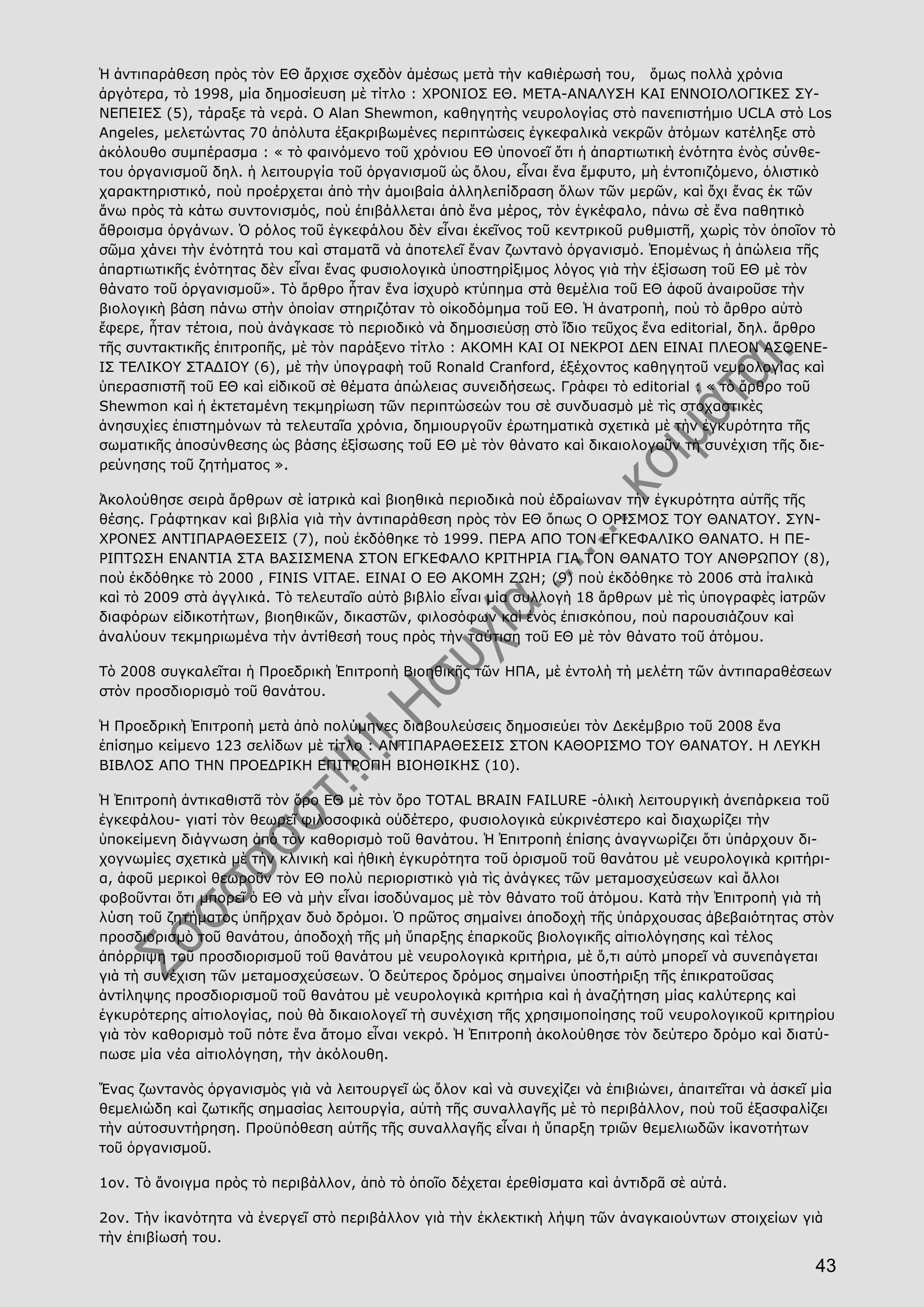 43
Ἡ ἀντιπαράθεση πρὸς τὸν ΕΘ ἄρχισε σχεδὸν ἀμέσως μετὰ τὴν καθιέρωσή του, ὅμως πολλὰ χρόνια
ἀργότερα, τὸ 1998, μία δημοσίευση μὲ τίτλο : ΧΡΟΝΙΟΣ ΕΘ. ΜΕΤΑ-ΑΝΑΛΥΣΗ ΚΑΙ ΕΝΝΟΙΟΛΟΓΙΚΕΣ ΣΥ-
ΝΕΠΕΙΕΣ (5), τάραξε τὰ νερά. Ο Alan Shewmon, καθηγητὴς νευρολογίας στὸ πανεπιστήμιο UCLA στὸ Los
Angeles, μελετώντας 70 ἀπόλυτα ἐξακριβωμένες περιπτώσεις ἐγκεφαλικὰ νεκρῶν ἀτόμων κατέληξε στὸ
ἀκόλουθο συμπέρασμα : « τὸ φαινόμενο τοῦ χρόνιου ΕΘ ὑπονοεῖ ὅτι ἡ ἀπαρτιωτικὴ ἑνότητα ἑνὸς σύνθε-
του ὀργανισμοῦ δηλ. ἡ λειτουργία τοῦ ὀργανισμοῦ ὡς ὄλου, εἶναι ἕνα ἔμφυτο, μὴ ἐντοπιζόμενο, ὁλιστικὸ
χαρακτηριστικό, ποὺ προέρχεται ἀπὸ τὴν ἀμοιβαία ἀλληλεπίδραση ὅλων τῶν μερῶν, καὶ ὄχι ἕνας ἐκ τῶν
ἄνω πρὸς τὰ κάτω συντονισμός, ποὺ ἐπιβάλλεται ἀπὸ ἕνα μέρος, τὸν ἐγκέφαλο, πάνω σὲ ἕνα παθητικὸ
ἄθροισμα ὀργάνων. Ὁ ρόλος τοῦ ἐγκεφάλου δὲν εἶναι ἐκεῖνος τοῦ κεντρικοῦ ρυθμιστῆ, χωρὶς τὸν ὁποῖον τὸ
σῶμα χάνει τὴν ἑνότητά του καὶ σταματᾶ νὰ ἀποτελεῖ ἕναν ζωντανὸ ὀργανισμό. Ἑπομένως ἡ ἀπώλεια τῆς
ἀπαρτιωτικῆς ἑνότητας δὲν εἶναι ἕνας φυσιολογικὰ ὑποστηρίξιμος λόγος γιὰ τὴν ἐξίσωση τοῦ ΕΘ μὲ τὸν
θάνατο τοῦ ὀργανισμοῦ». Τὸ ἄρθρο ἦταν ἕνα ἰσχυρὸ κτύπημα στὰ θεμέλια τοῦ ΕΘ ἀφοῦ ἀναιροῦσε τὴν
βιολογικὴ βάση πάνω στὴν ὁποίαν στηριζόταν τὸ οἰκοδόμημα τοῦ ΕΘ. Ἡ ἀνατροπὴ, ποὺ τὸ ἄρθρο αὐτὸ
ἔφερε, ἦταν τέτοια, ποὺ ἀνάγκασε τὸ περιοδικὸ νὰ δημοσιεύσῃ στὸ ἴδιο τεῦχος ἕνα editorial, δηλ. ἄρθρο
τῆς συντακτικῆς ἐπιτροπῆς, μὲ τὸν παράξενο τίτλο : ΑΚΟΜΗ ΚΑΙ ΟΙ ΝΕΚΡΟΙ ΔΕΝ ΕΙΝΑΙ ΠΛΕΟΝ ΑΣΘΕΝΕ-
ΙΣ ΤΕΛΙΚΟΥ ΣΤΑΔΙΟΥ (6), μὲ τὴν ὑπογραφὴ τοῦ Ronald Cranford, ἐξέχοντος καθηγητοῦ νευρολογίας καὶ
ὑπερασπιστῆ τοῦ ΕΘ καὶ εἰδικοῦ σὲ θέματα ἀπώλειας συνειδήσεως. Γράφει τὸ editorial : « τὸ ἄρθρο τοῦ
Shewmon καὶ ἡ ἐκτεταμένη τεκμηρίωση τῶν περιπτώσεών του σὲ συνδυασμὸ μὲ τὶς στοχαστικὲς
ἀνησυχίες ἐπιστημόνων τὰ τελευταῖα χρόνια, δημιουργοῦν ἐρωτηματικὰ σχετικὰ μὲ τὴν ἐγκυρότητα τῆς
σωματικῆς ἀποσύνθεσης ὡς βάσης ἐξίσωσης τοῦ ΕΘ μὲ τὸν θάνατο καὶ δικαιολογοῦν τὴ συνέχιση τῆς διε-
ρεύνησης τοῦ ζητήματος ».
Ἀκολούθησε σειρὰ ἄρθρων σὲ ἰατρικὰ καὶ βιοηθικὰ περιοδικὰ ποὺ ἑδραίωναν τὴν ἐγκυρότητα αὐτῆς τῆς
θέσης. Γράφτηκαν καὶ βιβλία γιὰ τὴν ἀντιπαράθεση πρὸς τὸν ΕΘ ὅπως Ο ΟΡΙΣΜΟΣ ΤΟΥ ΘΑΝΑΤΟΥ. ΣΥΝ-
ΧΡΟΝΕΣ ΑΝΤΙΠΑΡΑΘΕΣΕΙΣ (7), ποὺ ἐκδόθηκε τὸ 1999. ΠΕΡΑ ΑΠΟ ΤΟΝ ΕΓΚΕΦΑΛΙΚΟ ΘΑΝΑΤΟ. Η ΠΕ-
ΡΙΠΤΩΣΗ ΕΝΑΝΤΙΑ ΣΤΑ ΒΑΣΙΣΜΕΝΑ ΣΤΟΝ ΕΓΚΕΦΑΛΟ ΚΡΙΤΗΡΙΑ ΓΙΑ ΤΟΝ ΘΑΝΑΤΟ ΤΟΥ ΑΝΘΡΩΠΟΥ (8),
ποὺ ἐκδόθηκε τὸ 2000 , FINIS VITAE. ΕΙΝΑΙ Ο ΕΘ ΑΚΟΜΗ ΖΩΗ; (9) ποὺ ἐκδόθηκε τὸ 2006 στὰ ἰταλικὰ
καὶ τὸ 2009 στὰ ἀγγλικά. Τὸ τελευταῖο αὐτὸ βιβλίο εἶναι μία συλλογὴ 18 ἄρθρων μὲ τὶς ὑπογραφὲς ἰατρῶν
διαφόρων εἰδικοτήτων, βιοηθικῶν, δικαστῶν, φιλοσόφων καὶ ἑνὸς ἐπισκόπου, ποὺ παρουσιάζουν καὶ
ἀναλύουν τεκμηριωμένα τὴν ἀντίθεσή τους πρὸς τὴν ταύτιση τοῦ ΕΘ μὲ τὸν θάνατο τοῦ ἀτόμου.
Τὸ 2008 συγκαλεῖται ἡ Προεδρικὴ Ἐπιτροπὴ Βιοηθικῆς τῶν ΗΠΑ, μὲ ἐντολὴ τὴ μελέτη τῶν ἀντιπαραθέσεων
στὸν προσδιορισμὸ τοῦ θανάτου.
Ἡ Προεδρικὴ Ἐπιτροπὴ μετὰ ἀπὸ πολύμηνες διαβουλεύσεις δημοσιεύει τὸν Δεκέμβριο τοῦ 2008 ἕνα
ἐπίσημο κείμενο 123 σελίδων μὲ τίτλο : ΑΝΤΙΠΑΡΑΘΕΣΕΙΣ ΣΤΟΝ ΚΑΘΟΡΙΣΜΟ ΤΟΥ ΘΑΝΑΤΟΥ. Η ΛΕΥΚΗ
ΒΙΒΛΟΣ ΑΠΟ ΤΗΝ ΠΡΟΕΔΡΙΚΗ ΕΠΙΤΡΟΠΗ ΒΙΟΗΘΙΚΗΣ (10).
Ἡ Ἐπιτροπὴ ἀντικαθιστᾶ τὸν ὅρο ΕΘ μὲ τὸν ὅρο TOTAL BRAIN FAILURE -ὁλικὴ λειτουργικὴ ἀνεπάρκεια τοῦ
ἐγκεφάλου- γιατί τὸν θεωρεῖ φιλοσοφικὰ οὐδέτερο, φυσιολογικὰ εὐκρινέστερο καὶ διαχωρίζει τὴν
ὑποκείμενη διάγνωση ἀπὸ τὸν καθορισμὸ τοῦ θανάτου. Ἡ Ἐπιτροπὴ ἐπίσης ἀναγνωρίζει ὅτι ὑπάρχουν δι-
χογνωμίες σχετικὰ μὲ τὴν κλινικὴ καὶ ἠθικὴ ἐγκυρότητα τοῦ ὁρισμοῦ τοῦ θανάτου μὲ νευρολογικὰ κριτήρι-
α, ἀφοῦ μερικοὶ θεωροῦν τὸν ΕΘ πολὺ περιοριστικὸ γιὰ τὶς ἀνάγκες τῶν μεταμοσχεύσεων καὶ ἄλλοι
φοβοῦνται ὅτι μπορεῖ ὁ ΕΘ νὰ μὴν εἶναι ἰσοδύναμος μὲ τὸν θάνατο τοῦ ἀτόμου. Κατὰ τὴν Ἐπιτροπὴ γιὰ τὴ
λύση τοῦ ζητήματος ὑπῆρχαν δυὸ δρόμοι. Ὁ πρῶτος σημαίνει ἀποδοχὴ τῆς ὑπάρχουσας ἀβεβαιότητας στὸν
προσδιορισμὸ τοῦ θανάτου, ἀποδοχὴ τῆς μὴ ὕπαρξης ἐπαρκοῦς βιολογικῆς αἰτιολόγησης καὶ τέλος
ἀπόρριψη τοῦ προσδιορισμοῦ τοῦ θανάτου μὲ νευρολογικὰ κριτήρια, μὲ ὅ,τι αὐτὸ μπορεῖ νὰ συνεπάγεται
γιὰ τὴ συνέχιση τῶν μεταμοσχεύσεων. Ὁ δεύτερος δρόμος σημαίνει ὑποστήριξη τῆς ἐπικρατοῦσας
ἀντίληψης προσδιορισμοῦ τοῦ θανάτου μὲ νευρολογικὰ κριτήρια καὶ ἡ ἀναζήτηση μίας καλύτερης καὶ
ἐγκυρότερης αἰτιολογίας, ποὺ θὰ δικαιολογεῖ τὴ συνέχιση τῆς χρησιμοποίησης τοῦ νευρολογικοῦ κριτηρίου
γιὰ τὸν καθορισμὸ τοῦ πότε ἕνα ἄτομο εἶναι νεκρό. Ἡ Ἐπιτροπὴ ἀκολούθησε τὸν δεύτερο δρόμο καὶ διατύ-
πωσε μία νέα αἰτιολόγηση, τὴν ἀκόλουθη.
Ἕνας ζωντανὸς ὀργανισμὸς γιὰ νὰ λειτουργεῖ ὡς ὅλον καὶ νὰ συνεχίζει νὰ ἐπιβιώνει, ἀπαιτεῖται νὰ ἀσκεῖ μία
θεμελιώδη καὶ ζωτικῆς σημασίας λειτουργία, αὐτὴ τῆς συναλλαγῆς μὲ τὸ περιβάλλον, ποὺ τοῦ ἐξασφαλίζει
τὴν αὐτοσυντήρηση. Προϋπόθεση αὐτῆς τῆς συναλλαγῆς εἶναι ἡ ὕπαρξη τριῶν θεμελιωδῶν ἱκανοτήτων
τοῦ ὀργανισμοῦ.
1ον. Τὸ ἄνοιγμα πρὸς τὸ περιβάλλον, ἀπὸ τὸ ὁποῖο δέχεται ἐρεθίσματα καὶ ἀντιδρᾶ σὲ αὐτά.
2ον. Τὴν ἱκανότητα νὰ ἐνεργεῖ στὸ περιβάλλον γιὰ τὴν ἐκλεκτικὴ λήψη τῶν ἀναγκαιούντων στοιχείων γιὰ
τὴν ἐπιβίωσή του.
 