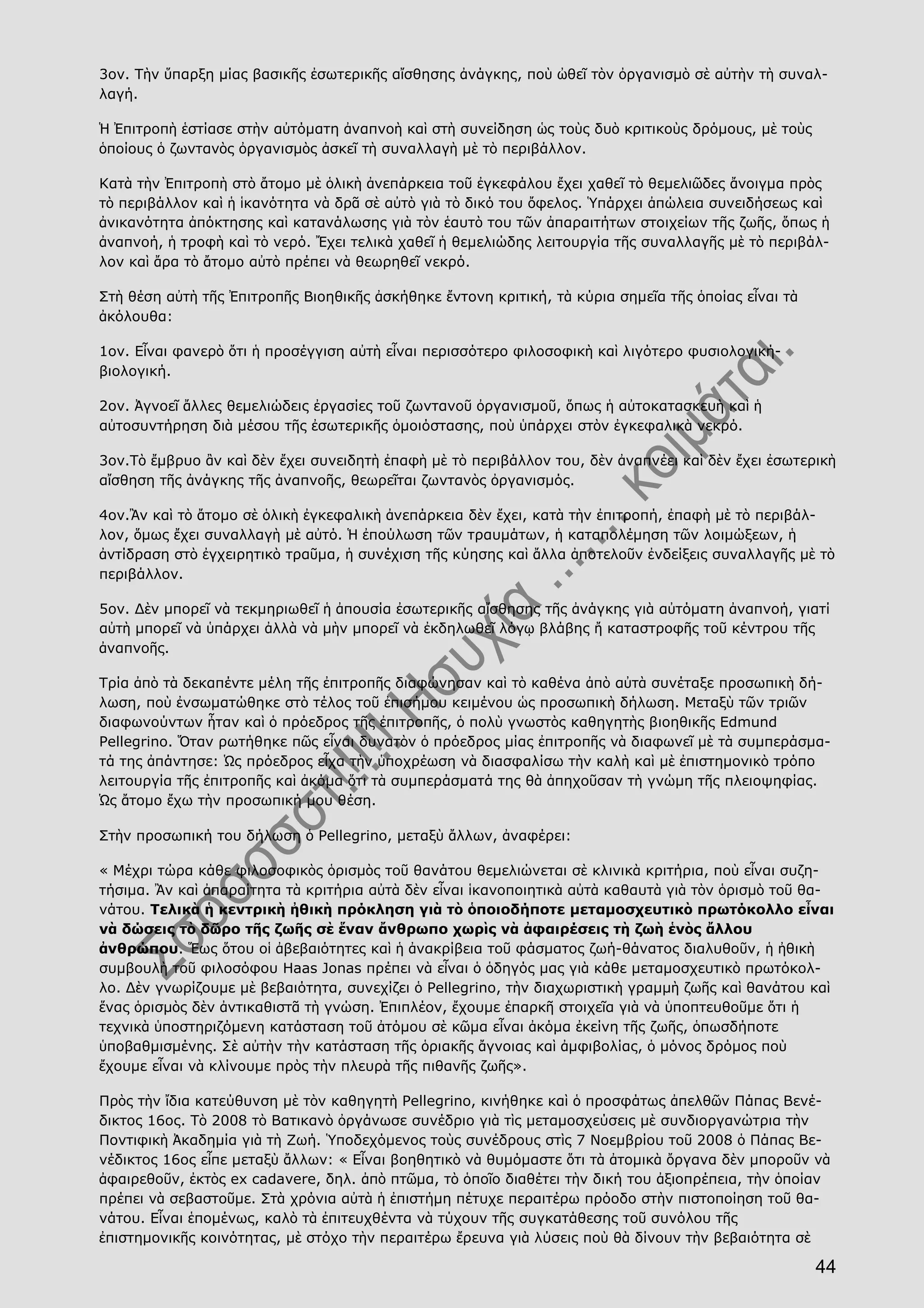 44
3ον. Τὴν ὕπαρξη μίας βασικῆς ἐσωτερικῆς αἴσθησης ἀνάγκης, ποὺ ὠθεῖ τὸν ὀργανισμὸ σὲ αὐτὴν τὴ συναλ-
λαγή.
Ἡ Ἐπιτροπὴ ἑστίασε στὴν αὐτόματη ἀναπνοὴ καὶ στὴ συνείδηση ὡς τοὺς δυὸ κριτικοὺς δρόμους, μὲ τοὺς
ὁποίους ὁ ζωντανὸς ὀργανισμὸς ἀσκεῖ τὴ συναλλαγὴ μὲ τὸ περιβάλλον.
Κατὰ τὴν Ἐπιτροπὴ στὸ ἄτομο μὲ ὁλικὴ ἀνεπάρκεια τοῦ ἐγκεφάλου ἔχει χαθεῖ τὸ θεμελιῶδες ἄνοιγμα πρὸς
τὸ περιβάλλον καὶ ἡ ἱκανότητα νὰ δρᾶ σὲ αὐτὸ γιὰ τὸ δικό του ὄφελος. Ὑπάρχει ἀπώλεια συνειδήσεως καὶ
ἀνικανότητα ἀπόκτησης καὶ κατανάλωσης γιὰ τὸν ἑαυτὸ του τῶν ἀπαραιτήτων στοιχείων τῆς ζωῆς, ὅπως ἡ
ἀναπνοή, ἡ τροφὴ καὶ τὸ νερό. Ἔχει τελικὰ χαθεῖ ἡ θεμελιώδης λειτουργία τῆς συναλλαγῆς μὲ τὸ περιβάλ-
λον καὶ ἄρα τὸ ἄτομο αὐτὸ πρέπει νὰ θεωρηθεῖ νεκρό.
Στὴ θέση αὐτὴ τῆς Ἐπιτροπῆς Βιοηθικῆς ἀσκήθηκε ἔντονη κριτική, τὰ κύρια σημεῖα τῆς ὁποίας εἶναι τὰ
ἀκόλουθα:
1ον. Εἶναι φανερὸ ὅτι ἡ προσέγγιση αὐτὴ εἶναι περισσότερο φιλοσοφικὴ καὶ λιγότερο φυσιολογική-
βιολογική.
2ον. Ἀγνοεῖ ἄλλες θεμελιώδεις ἐργασίες τοῦ ζωντανοῦ ὀργανισμοῦ, ὅπως ἡ αὐτοκατασκευὴ καὶ ἡ
αὐτοσυντήρηση διὰ μέσου τῆς ἐσωτερικῆς ὁμοιόστασης, ποὺ ὑπάρχει στὸν ἐγκεφαλικὰ νεκρό.
3ον.Τὸ ἔμβρυο ἂν καὶ δὲν ἔχει συνειδητὴ ἐπαφὴ μὲ τὸ περιβάλλον του, δὲν ἀναπνέει καὶ δὲν ἔχει ἐσωτερικὴ
αἴσθηση τῆς ἀνάγκης τῆς ἀναπνοῆς, θεωρεῖται ζωντανὸς ὀργανισμός.
4ον.Ἂν καὶ τὸ ἄτομο σὲ ὁλικὴ ἐγκεφαλικὴ ἀνεπάρκεια δὲν ἔχει, κατὰ τὴν ἐπιτροπή, ἐπαφὴ μὲ τὸ περιβάλ-
λον, ὅμως ἔχει συναλλαγὴ μὲ αὐτό. Ἡ ἐπούλωση τῶν τραυμάτων, ἡ καταπολέμηση τῶν λοιμώξεων, ἡ
ἀντίδραση στὸ ἐγχειρητικὸ τραῦμα, ἡ συνέχιση τῆς κύησης καὶ ἄλλα ἀποτελοῦν ἐνδείξεις συναλλαγῆς μὲ τὸ
περιβάλλον.
5ον. Δὲν μπορεῖ νὰ τεκμηριωθεῖ ἡ ἀπουσία ἐσωτερικῆς αἴσθησης τῆς ἀνάγκης γιὰ αὐτόματη ἀναπνοή, γιατί
αὐτὴ μπορεῖ νὰ ὑπάρχει ἀλλὰ νὰ μὴν μπορεῖ νὰ ἐκδηλωθεῖ λόγῳ βλάβης ἤ καταστροφῆς τοῦ κέντρου τῆς
ἀναπνοῆς.
Τρία ἀπὸ τὰ δεκαπέντε μέλη τῆς ἐπιτροπῆς διαφώνησαν καὶ τὸ καθένα ἀπὸ αὐτὰ συνέταξε προσωπικὴ δή-
λωση, ποὺ ἐνσωματώθηκε στὸ τέλος τοῦ ἐπισήμου κειμένου ὡς προσωπικὴ δήλωση. Μεταξὺ τῶν τριῶν
διαφωνούντων ἦταν καὶ ὁ πρόεδρος τῆς ἐπιτροπῆς, ὁ πολὺ γνωστὸς καθηγητὴς βιοηθικῆς Edmund
Pellegrino. Ὅταν ρωτήθηκε πῶς εἶναι δυνατὸν ὁ πρόεδρος μίας ἐπιτροπῆς νὰ διαφωνεῖ μὲ τὰ συμπεράσμα-
τά της ἀπάντησε: Ὡς πρόεδρος εἶχα τὴν ὑποχρέωση νὰ διασφαλίσω τὴν καλὴ καὶ μὲ ἐπιστημονικὸ τρόπο
λειτουργία τῆς ἐπιτροπῆς καὶ ἀκόμα ὅτι τὰ συμπεράσματά της θὰ ἀπηχοῦσαν τὴ γνώμη τῆς πλειοψηφίας.
Ὡς ἄτομο ἔχω τὴν προσωπική μου θέση.
Στὴν προσωπική του δήλωση ὁ Pellegrino, μεταξὺ ἄλλων, ἀναφέρει:
« Μέχρι τώρα κάθε φιλοσοφικὸς ὁρισμὸς τοῦ θανάτου θεμελιώνεται σὲ κλινικὰ κριτήρια, ποὺ εἶναι συζη-
τήσιμα. Ἂν καὶ ἀπαραίτητα τὰ κριτήρια αὐτὰ δὲν εἶναι ἱκανοποιητικὰ αὐτὰ καθαυτὰ γιὰ τὸν ὁρισμὸ τοῦ θα-
νάτου. Τελικὰ ἡ κεντρικὴ ἠθικὴ πρόκληση γιὰ τὸ ὁποιοδήποτε μεταμοσχευτικὸ πρωτόκολλο εἶναι
νὰ δώσεις τὸ δῶρο τῆς ζωῆς σὲ ἕναν ἄνθρωπο χωρὶς νὰ ἀφαιρέσεις τὴ ζωὴ ἑνὸς ἄλλου
ἀνθρώπου. Ἕως ὅτου οἱ ἀβεβαιότητες καὶ ἡ ἀνακρίβεια τοῦ φάσματος ζωή-θάνατος διαλυθοῦν, ἡ ἠθικὴ
συμβουλὴ τοῦ φιλοσόφου Haas Jonas πρέπει νὰ εἶναι ὁ ὁδηγός μας γιὰ κάθε μεταμοσχευτικὸ πρωτόκολ-
λο. Δὲν γνωρίζουμε μὲ βεβαιότητα, συνεχίζει ὁ Pellegrino, τὴν διαχωριστικὴ γραμμὴ ζωῆς καὶ θανάτου καὶ
ἕνας ὁρισμὸς δὲν ἀντικαθιστᾶ τὴ γνώση. Ἐπιπλέον, ἔχουμε ἐπαρκῆ στοιχεῖα γιὰ νὰ ὑποπτευθοῦμε ὅτι ἡ
τεχνικὰ ὑποστηριζόμενη κατάσταση τοῦ ἀτόμου σὲ κῶμα εἶναι ἀκόμα ἐκείνη τῆς ζωῆς, ὁπωσδήποτε
ὑποβαθμισμένης. Σὲ αὐτὴν τὴν κατάσταση τῆς ὁριακῆς ἄγνοιας καὶ ἀμφιβολίας, ὁ μόνος δρόμος ποὺ
ἔχουμε εἶναι νὰ κλίνουμε πρὸς τὴν πλευρὰ τῆς πιθανῆς ζωῆς».
Πρὸς τὴν ἴδια κατεύθυνση μὲ τὸν καθηγητὴ Pellegrino, κινήθηκε καὶ ὁ προσφάτως ἀπελθῶν Πάπας Βενέ-
δικτος 16ος. Τὸ 2008 τὸ Βατικανὸ ὀργάνωσε συνέδριο γιὰ τὶς μεταμοσχεύσεις μὲ συνδιοργανώτρια τὴν
Ποντιφικὴ Ἀκαδημία γιὰ τὴ Ζωή. Ὑποδεχόμενος τοὺς συνέδρους στὶς 7 Νοεμβρίου τοῦ 2008 ὁ Πάπας Βε-
νέδικτος 16ος εἶπε μεταξὺ ἄλλων: « Εἶναι βοηθητικὸ νὰ θυμόμαστε ὅτι τὰ ἀτομικὰ ὄργανα δὲν μποροῦν νὰ
ἀφαιρεθοῦν, ἐκτὸς ex cadavere, δηλ. ἀπὸ πτῶμα, τὸ ὁποῖο διαθέτει τὴν δική του ἀξιοπρέπεια, τὴν ὁποίαν
πρέπει νὰ σεβαστοῦμε. Στὰ χρόνια αὐτὰ ἡ ἐπιστήμη πέτυχε περαιτέρω πρόοδο στὴν πιστοποίηση τοῦ θα-
νάτου. Εἶναι ἑπομένως, καλὸ τὰ ἐπιτευχθέντα νὰ τύχουν τῆς συγκατάθεσης τοῦ συνόλου τῆς
ἐπιστημονικῆς κοινότητας, μὲ στόχο τὴν περαιτέρω ἔρευνα γιὰ λύσεις ποὺ θὰ δίνουν τὴν βεβαιότητα σὲ
 